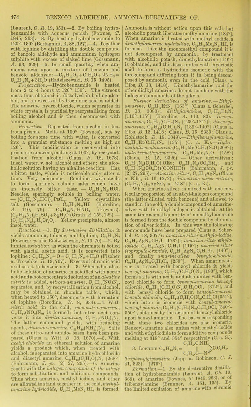 (Laurent, G. R. 19, 353).—2. By boiling hydro- benzamide with aqueous potash (Fownes, T. 1845, 263).—3. By heating hydrobenzamide to 120°-130° (Bertagnini, A. 88,127).—4. Together with lophine by distilling the double compound of benzoio aldehyde and ammonium hydrogen sulphite with excess of slaked lime (Gossmann, A. 93, 329).—5. In small quantity when am- monia acts upon a mixture of benzoin and benzoic aldehyde :—C,,H1202 + C.H60 + 2NH3 = C2lH,8N2 + 3ELO (Radziszewski, B. 15, 1495). Preparation.—Hydrobenzamide is heated from 2 to 4 hours at 120°-130°. The vitreous mass thus obtained is dissolved in boiling alco- hol, and an excess of hydrochloric acid is added. The amarine hydrochloride, which separates in white crystals, is purified by recrystallising from boiling alcohol and is then decomposed with ammonia. Properties.—Deposited from alcohol in lus- trous prisms. Melts at 100° (Fownes), but by boiling for some time with water, is converted into a granular substance melting as high as 126°. This modification is reconverted into prismatic amarine, melting at 100°, by recrystal- lisation from alcohol (Claus, B. 18, 1678). Insol. water, v. sol. alcohol and ether; the alco- holic solution having an alkaline reaction. Has a bitter taste, which is noticeable only after a time. Very poisonous. Combines with acids to form sparingly soluble salts which have an intensely bitter taste. — C21H1SN2,HC1. Needles, sparingly soluble in boiling water. — (C2IHlsN2,HCl)2,PtCl.|. Yellow crystalline salt (Gossmann). — C2IHI8N2,HI (Borodine, A. 110, 79). — C„,H19N2,HN03 (Fownes). (C21H18N2)2H2S04 + 3|H„0 (Groth, A. 152,122).— (C21Hl8N2)2,H2Cr207. Yellow precipitate, almost insol. water. Reactions.—1. By destructive distillation it yields ammonia, toluene, and lophine, C21Hl(iN2 (Fownes; v. also Radziszewski,B. 10,70).—2. By limited oxidation, as when the chromate is boiled with glacial acetic acid, it is converted into lophine: C2lHI9N2+0 = C21H]6N2 +H20 (Fischer a. Troschke, B. 13, 707). Excess of chromic acid oxidises it to benzoic acid.—3. When a hot alco- holic solution of amarine is acidified with acetic acid and a hot concentrated solution of an alkaline nitrite is added, nitroso-amarine, C2,Hj,(NO)N2, separates, and, by recrystallisation from alcohol, may be obtained in rhombic tables, which, when heated to 150°, decompose with formation of lophine (Borodine, B. 8, 934).—4. With nitric acid in the cold, mononitro-aniarine, C2|H17(N02)N2, is formed; hot nitric acid con- verts it into dinitro-amarine, C2lH10(NO2)2N2. The latter compound yields, with reducing agents, diamido-amarine, C21H1(J(NH2)2N2. Salts of these nitro- and amido- bases have been pre- pared (Claus a. Witt, B. 18, 1670).—5. With acetyl chloride an ethereal solution of amarine yields a product which, when treated with alcohol, is separated into amarine hydrochloride and diacetyl amarine, C21H,„(C2H30)2N2 [268°] (Bahrmann, J. pr. [2] 27, 295).—6. Amarine reacts with the halogen compounds of the alkyls to form substitution- and addition- compounds. Thus when amarine, methyl iodide, and ether are allowed to stand together in the cold, methyl- amarine hydriodidc, C21H„MeN2,HI, is formed. Ammonia is without action upon this salt, but alcoholic potash liberates raethylamarine [184°]. When amarine is heated with methyl iodide, a dimethyla/marine hydriodide, C21H,6Me2N2,HI, is formed. Like the monomethyl compound it is not decomposed by ammonia; by treatment with alcoholic potash, dimethylamarine [146°] is obtained, and this base unites with hydriodic acid to form a hydriodide isomeric with the foregoing and differing from it in being decom- posed by ammonia even in the cold (Claus a. Elbs, B. 13, 1418). Dimethylamarine and the other dialkyl-amarines do not combine with the halogen compounds of the alkyls. Further derivatives of amarine. — Ethyl- amarine, C,,H]7EtN2 [163°] (Claus a. Seherbel, B. 18, 3080) ; diethylamarine, C.,,H]rEt..N2 [110°-115°] (Borodine, A. 110, &).—Benzyl- amarine, C2IH,7(C7Hj)N2 [123°-124°] ; dibenzyl- amarine, C21H16(C7H7)2N2 [139°-140°] (Claus a. Elbs, B. 13^ 1418 ;' Cla'us, B. 15, 2330 ; Claus a. Kohlstock, B. 18, 1849).—Ethylbenzylamarine, C21HleEt(C7H.)N2 [135°] (C. a. K.).—Hydro- mcthylbenzylamarine,C.,lH]aMe(C,Il-)'fa.,0 [208°]; hydrotrimethylamarine, C2lHI7Me3N2d [158°] (Claus, B. 15, 2326). — Other derivatives: C21H16N2(C7H50).0Et; C21H1„N2(C02Et)2; and C2,H]6N2(C02Et)(C0NHEt) (Bahrmann, J. pr. [2] 27, 295).—Amarine-silver, C21H17AgN2 (Claus a. Elbs, B. 16,1272); diamarine silver nitrate, (C2,H18N2)2,AgN03 aq [218°] (C. a. K.). When amarine silver is mixed with one mo- lecular proportion of an alkyl-halogen compound (the latter diluted with benzene) and allowed to stand in the cold, a double compound of amarine- silver with the alkyl-halogen is obtained. At the same time a small quantity of monalkyl-amarine is formed from the double compound by elimina- tion of silver iodide. In this way the following compounds have been prepared (Claus a. Scher- bel, B. 18, 3077): amarine-silver methylo-iodide, C2]H17AgN2,CH3I [173°]; amarine-silver ethylo- iodide, C21H17AgN2,C.;H5I [115°]; amarine-silver isopropylo-bromide, C21H17AgN2,C3H.Br, [140°]; and finally amarine-silver benzylo-chloride, C21Hl7AgN2,C,H7Cl, [250°]. When amarine-sil- ver is treated with benzoyl chloride it yields benzoyl-amarine, C21H17(C7H50)N2, [180°], which forms salts with acids and also unites with ben- zoyl chloride to form benzoyl-amarine benzoyl chloride, C.,,H17(C7H.O)N2,C,H3OCl, [312°], and with benzyl chloride to form benzoyl-amarine benzylo-chloride, C21H1;(C7H,>0)N2,C7H.C1 [351°], which latter is isomeric with benzyl-amarine benzoyl c7itonffc,C21H17(C7H7)N2,C.H5OCl, [340°- 350°], obtained by the action of benzoyl chloride upon benzyl-amarine. The bases corresponding with these two chlorides are also isomeric. Benzoyl-amarine also unites with methyl iodide and with ethyl iodide to form additive compounds melting at 318° and 354° respectively (C. a. S.). CcH..C.NIL 3. Lopuine C21H1(1N.,= || >C.C„HS. C,jHB.C N Triphcnylglyoxalinc (Japp a. Robinson, O. J. 41,323). [276°]. . Formation.—1. By the destructive distilla- tion of hydrobenzamide (Laurent, ACh. 19, 369), of amarine (Fownes, T. 1845, 263), or of tribenzylamine (Brunner, A. 151, 135). By the limited oxidation of amarine with chronno