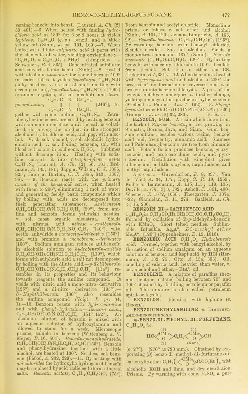 verting benzoin into benzil (Laurent, A. Ch. [2] 59, 401).—6. When heated with fuming hydro- chloric acid at 130° for 6 or 8 hours it yields lepidene, C.JstI,0O (q. v.), benzil, and a thick yellow oil (Zinin, J. pr. 101, 160).—7. When boiled with dilute sulphuric acid it parts with the elements of water, yielding oxylepidene :— 2CiiH,.,02 = C28H20O2 + 2H„0 (Limpricht a. Schwanert, B. 4, 335). Concentrated sulphuric acid converts it into benzil (Zinin).—8. Heated with alcoholic ammonia for some hours at 100° in sealed tubes it yields benzoinam, C28H24N.20 (silky needles, v. si. sol. alcohol, melting with decomposition), benzoinidam, C2sH23N0.2? [199°] (granular crystals, si. sol. alcohol), and tetra- C6H5.C—N—C.CsH5 phenyl-azine, || | || [246°], to- C6H5.C—N—C.CuH5 gether with some lophine, C21H16N2. Tetra- phenyl-azine is best prepared by heating benzoin with ammonium acetate until the salt is volati- lised, dissolving the product in the strongest alcoholic hydrochloric acid, and ppg. with alco- hol. Y. si. sol. alcohol, v. sol. alcoholic hydro- chloric acid, v. sol. boiling benzene, sol. with blood-red colour in cold cone. H2S04. Sublimes without decomposition. Heating with soda- lime converts it into tetraphenylene - azine C2sH16N2 (Laurent, A. Ch. [2] 66, 181; Erd- mann, A. 135, 181; Japp a. Wilson, C. J. 1886, 825; Japp a. Burton, C. J. 1886, 843; 1887, 98). — 9. Benzoin reacts with the primary amines of the benzenoid series, when heated with them to 200°, eliminating 1 mol. of water and generating feebly basic compounds which by boiling with acids are decomposed into their generating substances. Anilbenzoin CgH5.CH(OH).C(N.CuH5).C6H5 [99°], from ani- line and benzoin, forms yellowish needles, v. sol. most organic menstrua. Yields with nitrous acid nitroso - anilbenzoin C0Hi.CH(OH).C(N.C6H4.NO).CliH5 [140°], with acetic anhydride a monacetyl-derivative [153°], and with bromine a monobromo - derivative [168°]. Sodium amalgam reduces anilbenzoin in alcoholic solution to hydrobenzoin-anilide C6H..CH(OH).CH(NH.C(iH5)C„H5 [119°], which forms with sulphuric acid a salt not decomposed by boiling with the dilute acid.—p-Tolilbanzoin C6H..CH(OH).C(N.C„Hl.CH3).CuH5 [114°] re- sembles in its properties and its behaviour towards reagents the aniline compound. It yields with nitric acid a mono-nitro- derivative [125°] and a di-nitro- derivative [195°].— 0 - Naphthilbenzoin [130°] also resembles the aniline compound (Voigt, J. pr. 34, 1).—10. Benzoin reacts with hydroxylamine and with phenyl - hydrazine. — Benzoin - oxim, C„Hr,.CH(OH).C(N.OH).CliH5 [151°-1520]. An alcoholic solution of benzoin is mixed with an aqueous solution of hydroxylamine and allowed to stand for a week. Microscopic prisms, soluble in benzene (Wittenberg a. V. Meyer, B. 16, 504).—Benzo'in-phenylhydrazide, CuH5.CH(OH).C(N.2H.C„H,).C„H, [156°]. Benzoin and phenylhydrazine, together with a little alcohol, are heated at 100°. Needles, sol. benz- ene (Pickel, A. 232, 229).—11. By heating with aci-chlorules the hydroxylic hydrogen of benzoin maybe replaced by acid radicles to form ethereal salts. Benzoin acetate, C14Hn(C2H30)02 [75°]. From benzoin and acetyl chloride. Monoelinic prisms or tables, v. sol. ether and alcohol (Zinin, A. 104, 120 ; Jena a. Limpricht, A. 155, 92).—Benzoin benzoate, C].,H11(C7H50)02 [125°]. By warming benzoin with benzoyl chloride. Slender needles. Sol. hot alcohol. Yields a mono-nitro- compound [137°] (Zinin).—Benzoin succinate, (Cj^HjjO^CjHjO., [129°]. By heating benzoin with succinyl chloride to 100°. Leaflets from alcohol. Sol. also in ether and CS2 (Lukanin, B. 5,331).—12. When benzoin is heated with hydrocyanic acid and alcohol to 200° the process of its formation is reversed and it is broken up into benzoic aldehyde. A part of the benzoic aldehyde undergoes a further change, yielding amongst other products ethylic benzoate (Michael a. Palmer, Am. 7, 192).—13. Phenyl cyanate forms Ph.CH(O.CONPhH).CO.Ph [163°] (Gumpert, J. pr. [2] 32, 280). E. B. J. BENZOIN, GUM. A resin which flows from the bark of Styrax benzoin, a tree growing in Sumatra, Borneo, Java, and Siam. Gum ben- zoin contains, besides various resins, benzoic acid and, frequently, cinnamic acid. Siamese and Palembang benzoins are free from cinnamic acid. Potash fusion produces benzoic, p-oxy- benzoic, and protoeatechuic acids, and pyro- catechin. Distillation with zinc-dust gives toluene and a little o-xylene, naphthalene, and methyl-naphthalene. References.—Unverdorben, P. 8, 397 ; Van der Vliet, A. 34, 177 ; Kopp, C. R. 19, 1269 ; Kolbe a. Lautemann, A. 115, 113 ; 119, 136 ; Deville, A. Ch. [3] 3, 192 ; Ashofi, J. 1861, 400 ; Wiesner, J. 1872, 1060; Theegarten, J. 1874, 922; Ciamician, B. 11, 274; Saalfeld, A. Ch. [3] 16, 280. BENZOIN DI-p-CARBOXYLIC ACID C,8H1206i.e.C6Hl(C02H).CH(0H).C0.C,iH4(C02H). Formed by oxidation of di-p-aldehydo-benzoin with KMn04. Short felted needles. Sublim- able. Infusible. Ag2A. Bi-methyl ether Me.,A: [126°] (Oppenheimer, B. 19, 1816). BENZOLElC ACID C7H1002 Hydrobenzoic acid. Formed, together with benzyl alcohol, by the action of sodium amalgam on an aqueous solution of benzoic acid kept acid by HC1 (Her- mann, A. 132, 75; Otto, A. 134, 303). Oil, smelling of valeric acid, heavier than water, v. sol. alcohol and ether.—EtA': oil. BENZOLINE. A mixture of paraffins (hex- ane, heptane, octane) boiling between 70° and 100° obtained by distilling petroleum or paraffin oil. The mixture is also called petroleum spirit or ligroin. BENZOLON. Identical with lophine (v. Benzil). BENZODIMETHYLANILINE v. Dimetuyl- AMIDO-BENZOPHENONE. m-BENZO-DI - METHYL - DI - FUEFURANE. i.e. (1) (#) HC<CQ°>C,iH,<CJ)Ie>CH. (2) (6 or 4) [c. 27°]. (270° at 720 mm.). Obtained by eva- porating (jS)-beiizo-di - methyl - di - furfurane - di - carboxylic ether C(1H2^<^Qe^C.C02Et)2 with alcoholic KOII and lime, and dry distillation. Prisms. By warming with cone. H2S04 a puro