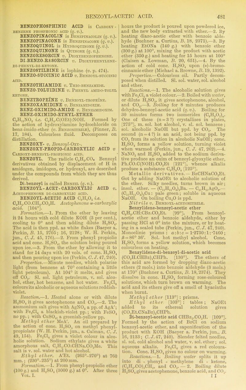 BENZOPHOSPHINIC ACID is Carboxy - BENZENE PHOSPHONIC ACID (q. V.). BENZOPINACOLIN is Benzpinacolin (q. v.). BENZOPINACONE is Benzpinacone (q. v.). BENZOQBINOL is Hydroquinone (q.v.). BENZOQDINONE is Quinone (q.v.). BENZORESORCIN v. Dioxybenzophenone. DI-BENZO-RESORCIN v. Dioxyphenylene- DI-PHENYL-DI-KETONE. BENZOSTILBINE is lophine (v. p. 474). BENZO-SUCCINIC ACID v. Benzoyl-succinic acid. BENZOTHIAMIDE v. Thio-benzaiude. BENZO-TOLUIDINE v. Phenyl amido-tolyl ketone. BENZTROPEINE v. Benzoyl-tropeine. BENZOXAMIDINE v. Benzamidoxuu. BENZ-OXIMIDO-AMIDE v. Benzasiidoxim. BENZ-OXIMIDO-ETHYL-ETHER C9HMN02 i.e. C6H5.C(OEt):NOH. Formed by the action of hydroxylamine hydrochloride on benz-imido-ether (v. Benzonitrile), (Pinner, B. 17, 184). Colourless fluid. Decomposes on distillation. BENZOXY- v. Benzoyl-Oxx-. BENZOXY-PROPIO-CARBOXYLIC ACID v Carboxy-benzoyl-propionic acld. BENZOYL. The radicle C„H5.CO. Benzoyl derivatives obtained by displacement of H in amidogen, imidogen, or hydroxyl, are described under the compounds from which they are thus derived. Di-benzoyl is called Benzil (q. v.). BENZOYL-ACET-CARBOXYLIC ACID v. Acetophenone di-carboxylic acld. BENZOYL-ACETIC ACID C9Hs03 i.e. CfiH-.CO.CH...CO„H. Acetophenone oi-carboxylic acid. [104°]*. Formation.—1. From the ether by leaving it 24 hours with cold dilute KOH (3 per cent.), cooling to 0° and then adding dilute H2S04. The acid is then ppd. as white flakes (Baeyer a. Perkin, B. 15, 2705; 16, 2128; W. H. Perkin, jun., C. J. 45, 176).—2. From phenyl propiolic acid and cone. H.,SO.„ the solution being poured upon ice.—3. From the ether by allowing it to stand for 14 days with 20 vols. of cone. IPSO,, and then pouring upon ice (Perkin, G. J. 47,240). Properties.—Minute needles, which polarise light (from benzene at 70° containing a little light petroleum). At 104° it melts, and gives off C02. SI. sol. light petroleum, v. sol. alco- hol, ether, hot benzene, and hot water. Fe2Cl0 colours its alcoholic or aqueous solutions reddish- violet. Reaction.—1. Heated alone or with dilute PESO, it gives acetophenone and C02.—2. The ammonium salt gives with AgNO:l a pp. of AgA'; with Fe2Cl„ a blackish-violet pp.; with FeSO, no pp.; with CuSO„ a greenish-yellow pp. Methyl ether MeA'. An oil prepared by the action of cone. H2SO, on methyl phenyl- propiolate (W. H. Perkin, jun., a. Caiman, C. J. 49, 154). Fe2Cl„ gives a violet colour in alco- holic solution. Sodium ethylate gives a white amorphous salt, C,,HvCO.CHNa.C02Me. This salt is v. sol. water and hot alcohol. Ethyl ether. A'Et. (265o-270°) at 760 mm.; (230°-235°) at 200 mm. Formation.—1. From phenyl-propiolic ether (100 g.) and H2S04 (3000 g.) at 0°. After three Vol. I. hours the product is poured upon powdered ice, and the new body extracted with ether.—2. By heating diazo-acetic ether with benzoic alde- hyde (Buchner a. Curtius, B. 18, 2371).—3. By heating EtONa (140 g.) with benzoic ether (300 g.) at 100°, mixing the product with acetic ether (350 g.) and heating for 15 hours at 100° (Claisen a. Bowman, B. 20, 651).—4. By the action of cold cone. PESO, upon (a)-bromo- einnamic ether (Michael a. Browne, B. 19,1392). Properties.—Colourless oil. Partly decom- posed when distilled. SI. sol. water, sol. alcohol and ether. Reactions.—1. The alcoholic solution gives with Fe,Cl,. a violet colour.—2. Boiled with water, or dilute EESO,, it gives acetophenone, alcohol, and C02.—3. Boiling for 8 minutes produces dehydro-benzoyl-acetic acid (q.v.). Boiling for 30 minutes forms two isomerides (C9HeO.,)n. One of these (n = 3 ?) crystallises in plates, [275°], m. sol. hot alcohol, v. si. sol. benzene; sol. alcoholic NaOH but ppd. by CO.,. The second (n = 4 ?) is an acid, not being ppd. by C02 from its solution in alcoholic NaOH; cone. H2S04 forms a yellow solution, turning violet when warmed (Perkin, jun., C. J. 47, 262).—4. NaNO„ and H2S04 added to the sodium deriva- tive produce an oxim of benzoyl-glyoxylic ether, Ph.CO.C(NOH).CO„Et [121°], whence alkalis produce a substance C9Hs04 [125°]. Metallic derivatives. — BzCHNaCO^Et. Got by adding NaOEt to alcoholic solution of the ether. Silky needles, turns brown in air; insol. ether. — (C11H1103)2Ba. — C,,H11Ag03.— (C,.Hu03)2Cu: pale green; soluble in aqueous NaOH. On boiling Cu20 is ppd. Nitrile v. Benzoyl-acetonitrile. Benzylidene-benzoyl-acetic ether C,H?.CH:CBz.CO,,Et. [99°J. From benzoyl- acetic ether and benzoic aldehyde, either by passing HC1 at 0° into the mixture, or by heat- ing in a sealed tube (Perkin, jun., C.J. 47, 240). Monoclinic prisms : a:b:c = 1-2730:1:-7460 ; /3 = 86° 36'. Sol. hot methyl alcohol. Cone. H2S04 forms a yellow solution, which becomes colourless on heating. Benzylidene-di-benzoyl-di-acetic acid (CO.,H.CHBz),CHPh. [130°]. The ethers of this acid are formed by dropping diazo-acetic ethers (2 mols.) into benzoic aldehyde (3 rnols.) at 170° (Buchner a. Curtius, B. 18, 2374). They dissolve in cone. H2S04 forming rose-coloured solutions, which turn brown on warming. The acid and its ethers give off a smell of hyacinths when burnt. Methyl ether [113°]; prisms. Ethyl ether [103°]: tables; NaOEt added to its ethereal solution gives (CO.,Et.CNaBz).,CHPh. Di-benzoyl-acetic acid CHBz2.C02H. [109°]. Formed by the action of BzCl on sodium benzoyl-acetic ether, and saponification of the product with KOH (Baeyer a. Perkin, jun., B. 16, 2133; C.J. 47, 240). Slender felted needles, si. sol. cold alcohol and water, v. sol. ether; sol. aqueous alkalis. Fe2Cl„ gives a red coloura- tion. Cone. H2S04 gives no colour on warming. Reactions.—1. Boiling water splits it up into di - phenyl - methylene di - ketone, (C„Hs.CO)2CH2, and C02. — 2. Boiling dilute H2SO, gives acetophenone, benzoic acid, and CO... I I