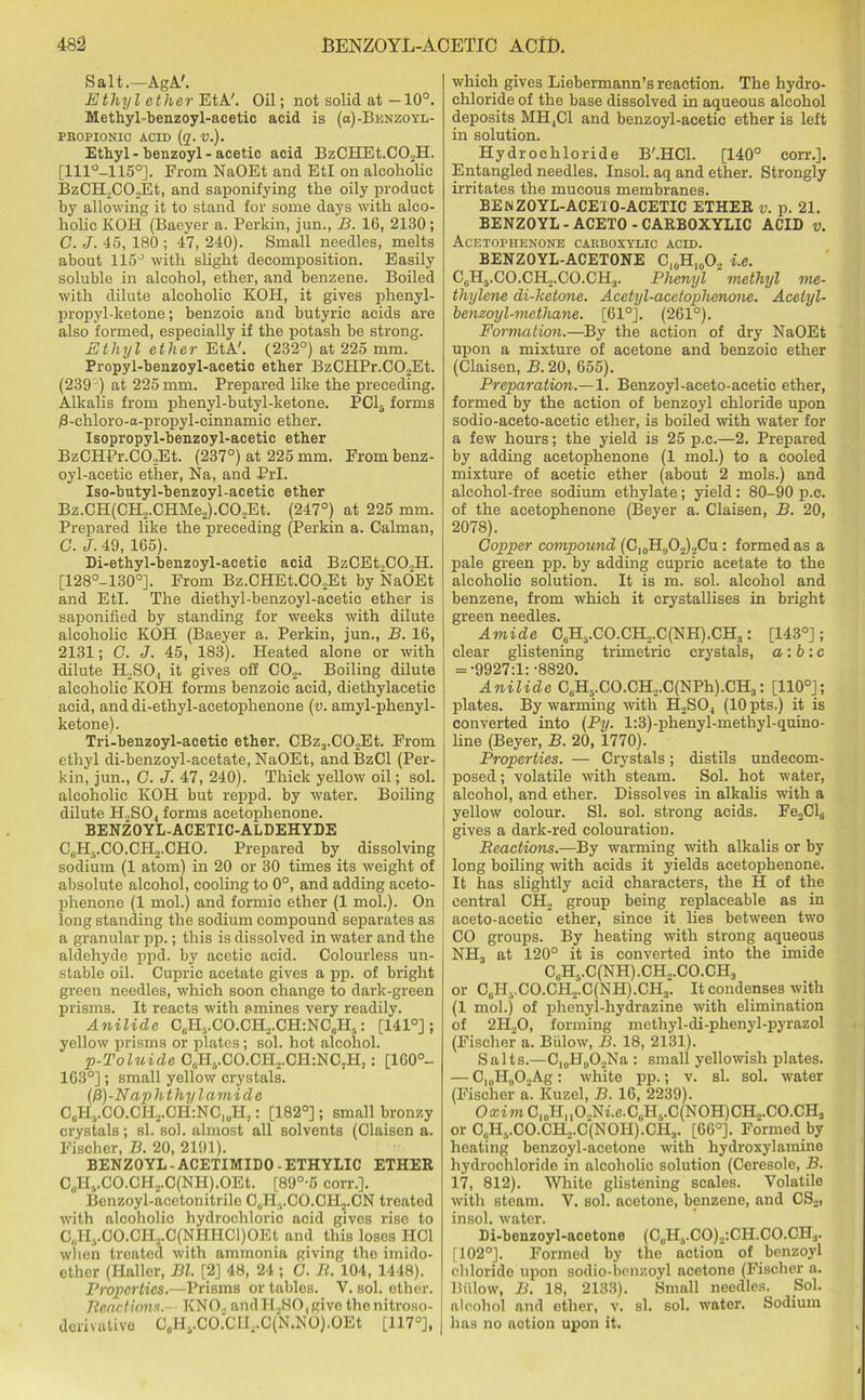Salt.—AgA'. Ethyl ether EtA'. Oil; not solid at —10°. Methyl-benzoyl-acetic acid is (ci)-Benzoyl- pbopionic acid (q. v.). Ethyl - benzoyl - acetic acid BzCHEt.C02H. [111°-115°]. From NaOEt and EtI on alcoholic BzCILCOEt, and saponifying the oily product by allowing it to stand for some days with alco- holic KOH (Baeyer a. Perkin, jun., B. 16, 2130; C. J. 45, 180 ; 47, 240). Small needles, melts about 115° with slight decomposition. Easily soluble in alcohol, ether, and benzene. Boiled with dilute alcoholic KOH, it gives phenyl- propyl-ketone ; benzoic and butyric acids are also formed, especially if the potash be strong. Ethyl ether EtA'. (232°) at 225 mm. Propyl-benzoyl-acetic ether BzCIIPr.C02Et. (239 ) at 225 mm. Prepared like the preceding. Alkalis from phenyl-butyl-ketone. PC15 forms 0-chloro-a-propyl-cinnamic ether. Isopropyl-benzoyl-acetic ether BzCHPr.CO.Et. (237°) at 225 mm. From benz- oyl-acetic ether, Na, and PrI. Iso-butyl-benzoyl-acetic ether Bz.CH(CH2.CHMe2).C02Et. (247°) at 225 mm. Prepared like the preceding (Perkin a. Caiman, C. J. 49, 165). Di-ethyl-benzoyl-acetic acid BzCEt,CO.,H. [128°-130°]. From Bz.CHEt.CO.Et by NaOEt and EtI. The diethyl-benzoyl-acetio ether is saponified by standing for weeks with dilute alcoholic KOH (Baeyer a. Perkin, jun., B. 16, 2131; G. J. 45, 183). Heated alone or with dilute H.SO., it gives off C02. Boiling dilute alcoholic KOH forms benzoic acid, diethylacetic acid, and di-ethyl-acetophenone (v. amyl-phenyl- ketone). Tri-benzoyl-acetic ether. CBz3.CO,Et. From ethyl di-benzoyl-acetate, NaOEt, andBzCl (Per- kin, jun., C. J. 47, 240). Thick yellow oil; sol. alcoholic KOH but reppd. by water. Boiling dilute H2S04 forms acetophenone. BENZOYL-ACETIC-ALDEHYDE C,H3.CO.CH,.CHO. Prepared by dissolving sodium (1 atom) in 20 or 30 times its weight of absolute alcohol, cooling to 0°, and adding aceto- phenone (1 mol.) and formic ether (1 mol.). On long standing the sodium compound separates as a granular pp.; this is dissolved in water and the aldehyde ppd. by acetic acid. Colourless un- stable oil. Cupric acetate gives a pp. of bright green needles, which soon change to dark-green prisms. It reacts with amines very readily. Anilide CcH-.CO.CH2.CH:NC6H,: [141°]; yellow prisms or plates; sol. hot alcohol. p-Toluide C„H5.CO.CH2.CH:NC,H,: [160°- 163°]; small yellow crystals. (13)-Naphthyl amicle C0HvCO.CH2.CH:NC1uH7 : [182°]; small bronzy crystals; si. sol. almost all solvents (Claisen a. Fischer, B. 20, 2191). BENZOYL-ACETIMIDO-ETHYLIC ETHER C„H,.CO.CH2.C(NH).OEt. [89°-5 corr.]. Benzoyl-acetonitrile C„HvCO.CH2.CN treated with alcoholic hydrochloric acid gives rise to C,PI..CO.CH2.C(NIIHCl)OEt and this loses HC1 when treated with ammonia giving the imido- cther (Haller, Bl. [2] 48, 24 ; C. B. 104, 1448). Properties.—Prisms or tables. Y. sol. ether. Reactions.- KNO.. andH,SO,give thenitroso- dcrivative CuHyCO.CH2.C(N.NO).OEt [117°], which gives Liebermann’s reaction. The hydro- chloride of the base dissolved in aqueous alcohol deposits MH,C1 and benzoyl-acetic ether is left in solution. Hydrochloride B'.HCl. [140° corr.]. Entangled needles. Insol. aq and ether. Strongly irritates the mucous membranes. BEN Z0YL-ACE10-ACETIC ETHER v. p. 21. BENZOYL - ACETO - CARBOXYLIC ACID v. Acetophenone carboxylic acid. BENZOYL-ACETONE C10H10O2 i.e. C,H5.CO.CH„.CO.CH.|. Phenyl methyl me- thylene di-ketone. Acetyl-acetophenone. Acelyl- benzoyl-methane. [61°]. (261°). Formation.—By the action of dry NaOEt upon a mixture of acetone and benzoic ether (Claisen, B. 20, 655). Preparation.—1. Benzoyl-aceto-acetic ether, formed by the action of benzoyl chloride upon sodio-aceto-acetic ether, is boiled with water for a few hours; the yield is 25 p.c.—2. Prepared by adding acetophenone (1 mol.) to a cooled mixture of acetic ether (about 2 mols.) and alcohol-free sodium ethylate; yield: 80-90 p.c. of the acetophenone (Beyer a. Claisen, B. 20, 2078). Copper compound (Cl0H0O2)2Cu : formed as a pale green pp. by adding cupric acetate to the alcoholic solution. It is m. sol. alcohol and benzene, from which it crystallises in bright green needles. Amide C6H5.CO.CH.,.C(NH).CH3: [143°]; clear glistening trimetric crystals, a:b :c = ■9927:1:-8820. Anilide C6H5.CO.CH,.C(NPh).CH3: [110°]; plates. By warming with H2S04 (lOpts.) it is converted into (Py. l:3)-phenyl-methyl-quino- line (Beyer, B. 20, 1770). Properties. — Crystals; distils undecom- posed ; volatile with steam. Sol. hot water, alcohol, and ether. Dissolves in alkalis with a yellow colour. SI. sol. strong acids. Fe2Cl6 gives a dark-red colouration. Reactions.—By warming with alkalis or by long boiling with acids it yields acetophenone. It has slightly acid characters, the H of the ' central CH2 group being replaceable as in I aceto-acetic ether, since it lies between two CO groups. By heating with strong aqueous NH3 at 120° it is converted into the imide C0H5.C(NH) .CH...CO.CH, or CuHvCO.CH2.C(NH).CH3. It condenses with (1 mol.) of phenyl-hydrazine with elimination of 2H20, forming methyl-di-phenyl-pyrazol (Fischer a. Billow, B. 18, 2131). Salts.—C10H,,O2Na : small yellowish plates. — CnJLOuAg: white pp.; v. si. sol. water (Fischer a. Kuzel, B. 16, 2239). Oa:imCI0Hll02Ni.c.C(.H6.C(NOH)CR,.CO.CH3 or C(iHvCO.CH2.C(NOH).CH3. [66°]. Formed by heating benzoyl-acetone with hydroxylamine hydrochloride in alcoholic solution (Ceresole, B. 17, 812). White glistening scales. Volatile with steam. V. sol. acetone, benzene, and CS2, insol. water. Di-benzoyl-acetone (C0H6.CO)2:CH.CO.CH3. [102°]. Formed by the action of benzoyl chloride upon sodio-benzoyl acetone (Fischer a. Biilow, B. 18, 2133). Small needles. Sol. alcohol and ether, v. si. sol. water. Sodium has no notion upon it.