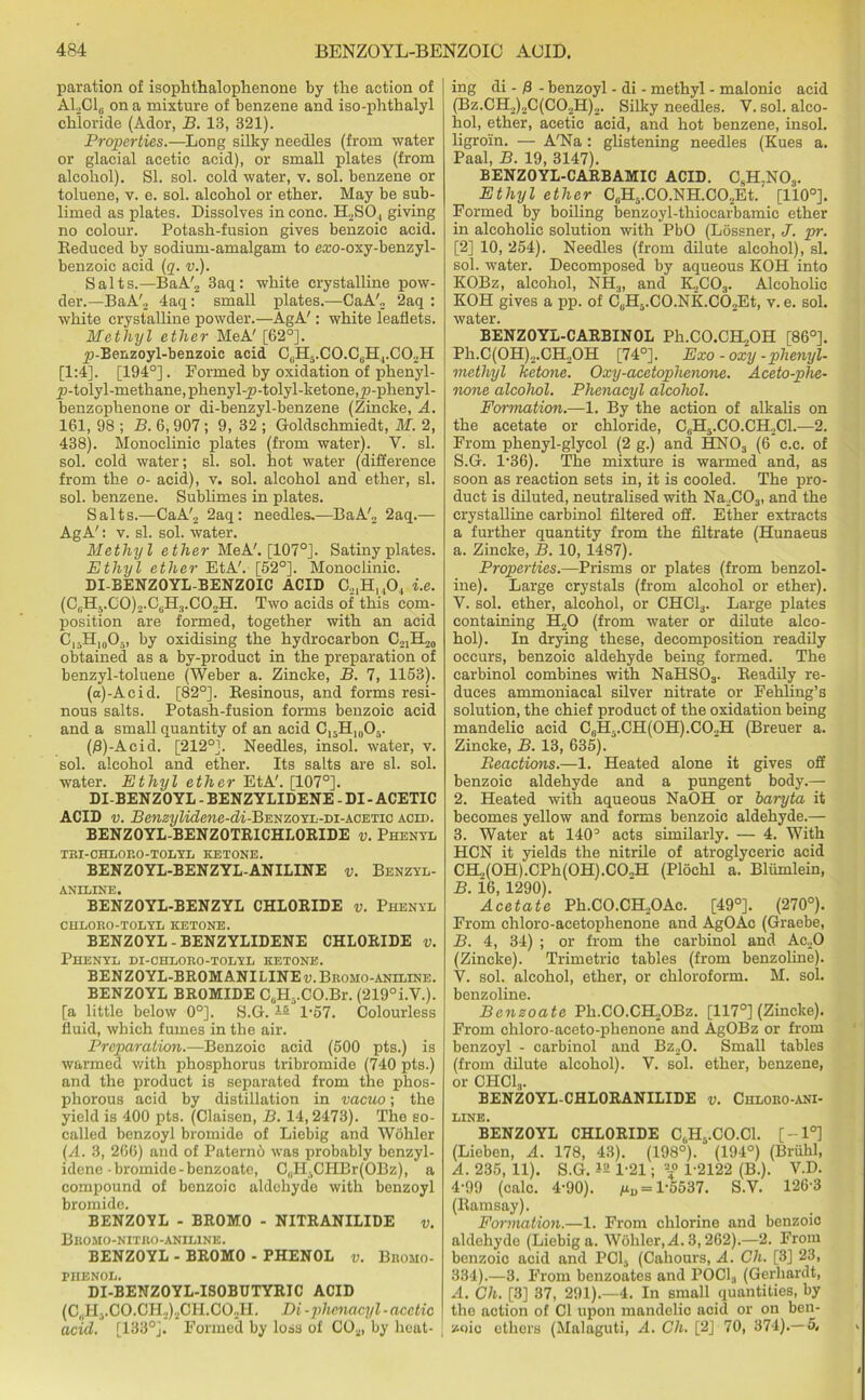 paration of isophthalophenone by the action of ALC1,. on a mixture of benzene and iso-phthalyl chloride (Ador, B. 13, 321). Properties.—Long silky needles (from water or glacial acetic acid), or small plates (from alcohol). SI. sol. cold water, v. sol. benzene or toluene, v. e. sol. alcohol or ether. May be sub- limed as plates. Dissolves in cone. H2SO, giving no colour. Potash-fusion gives benzoic acid. Reduced by sodium-amalgam to exo-oxy-benzyl- benzoic acid (q. v.). Salts.—BaA'2 3aq : white crystalline pow- der.—BaA'2 4aq: small plates.—CaA'„ 2aq : white crystalline powder.—AgA': white leaflets. Methyl ether MeA' [62°]. y>-Benzoyl-benzoic acid CbH5.CO.C6Hj.C02H [1:4]. [194°]. Formed by oxidation of phenyl- y>-tolyl-methane, phenyl-p-tolyl-ketone,y>-phenyl- benzophenone or di-benzyl-benzene (Zincke, A. 161, 98 ; B. 6,907 ; 9, 32 ; Goldsehmiedt, M. 2, 438). Monoclinic plates (from water). V. si. sol. cold water; si. sol. hot water (difference from the o- acid), v. sol. alcohol and ether, si. sol. benzene. Sublimes in plates. Salts.—CaA'2 2aq: needles—BaA'2 2aq.— AgA': v. si. sol. water. Methyl ether MeA'. [107°]. Satiny plates. Ethyl ether EtA'. [52°]. Monoclinic. DI-BENZOYL-BENZOIC ACID C21HuO., i.e. (C,H3.G0)2.C(H3.C02H. Two acids of this com- position are formed, together with an acid C)5H|0O5, by oxidising the hydrocarbon C 21 ii'jo obtained as a by-product in the preparation of benzyl-toluene (Weber a. Zincke, B. 7, 1153). (a)-Acid. [82°]. Resinous, and forms resi- nous salts. Potash-fusion forms benzoic acid and a small quantity of an acid C15H10O5. (B)-Acid. [212°]. Needles, insol. water, v. sol. alcohol and ether. Its salts are si. sol. water. Ethyl ether EtA'. [107°]. DI-BENZOYL - BENZYLIDENE - DI - ACETIC ACID v. Benzylidene-di-'B'ENZOYL-vi-kOETio acid. BENZOYL-BENZOTRICHLORIDE v. Phenyl TBI-CHLORO-TOLYL KETONE. BENZOYL-BENZYL-ANILINE v. Benzyl- aniline. BENZOYL-BENZYL CHLORIDE v. Phenyl CHLORO-TOLYL KETONE. BENZOYL - BENZYLIDENE CHLORIDE v. Phenyl di-chloro-tolyl ketone. BENZOYL-BROM ANILINE d.Bromo-aniline. BENZOYL BROMIDE CuH-.CO.Br. (219°i.V.). [a little below 0°]. S.G.15 1*57. Colourless fluid, which fumes in the air. Preparation.—Benzoic acid (500 pts.) is warmed with phosphorus tribromide (740 pts.) and the product is separated from the phos- phorous acid by distillation in vacuo; the yield is 400 pts. (Claisen, B. 14,2473). The so- called benzoyl bromide of Liebig and Wohler (A. 3, 266) and of Paterno was probably benzyl- idene-bromide-benzoate, C„H.CHBr(OBz), a compound of benzoic aldehyde with benzoyl bromide. BENZOYL - BROMO - NITRANILIDE v. Bromo-nitro-aniline. BENZOYL - BROMO - PHENOL v. Bromo- phenol. DI-BENZOYL-ISOBUTYRIC ACID (C,H,. C O. CII2) 2CII. CO..II. Di -phenacyl - acetic acid. [133°]. Formed by loss of C02, by heat- ing di -13 - benzoyl - di - methyl - malonic acid (Bz.CH2)2C(C02H)2. Silky needles. V. sol. alco- hol, ether, acetic acid, and hot benzene, insol. ligroin. — A'Na : glistening needles (Kues a. Paal, B. 19, 3147). BENZOYL-CARBAMIC ACID. CnH,N03. Ethyl ether C6HvC0.NH.C02Et.' [110°]. Formed by boiling benzoyl-thiocarbamie ether in alcoholic solution with PbO (Lossner, J. pr. [2] 10, 254). Needles (from dilate alcohol), si. sol. water. Decomposed by aqueous KOH into KOBz, alcohol, NH3, and K.2C03. Alcoholic KOH gives a pp. of C„H3.C0.NK.C02Et, v. e. sol. water. BENZOYL-CARBINOL Ph.CO.CH2OH [86°]. Ph.C(OH)2.CH2OH [74°]. Exo - oxy - phenyl- methyl ketone. Oxy-acetophenone. Aceto-phe- none alcohol. Phenacyl alcohol. Formation.—1. By the action of alkalis on the acetate or chloride, C6H5.C0.CH2C1.—2. From phenyl-glycol (2 g.) and HN03 (6 c.c. of S.G. l-36). The mixture is warmed and, as soon as reaction sets in, it is cooled. The pro- duct is diluted, neutralised with Na.2C03, and the crystalline carbinol filtered off. Ether extracts a further quantity from the filtrate (Hunaeus a. Zincke, B. 10, 1487). Properties.—Prisms or plates (from benzol- ine). Large crystals (from alcohol or ether). V. sol. ether, alcohol, or CHC13. Large plates containing H20 (from water or dilute alco- hol). In drying these, decomposition readily occurs, benzoic aldehyde being formed. The carbinol combines with NaHS03. Readily re- duces ammoniacal silver nitrate or Fehling’s solution, the chief product of the oxidation being mandelic acid C6H3.CH(OH).CO.,H (Breuer a. Zincke, B. 13, 635). Reactions.—1. Heated alone it gives off benzoic aldehyde and a pungent body.— 2. Heated with aqueous NaOH or baryta it becomes yellow and forms benzoic aldehyde.— 3. Water at HO0 acts similarly. — 4. With HCN it yields the nitrile of atroglyceric acid CH.,(OH).CPh(OH).CO.,H (Plochl a. Bliimlein, B. i6, 1290). Acetate Ph.CO.CH2OAc. [49°]. (270°). From chloro-acetophenone and AgOAc (Graebe, B. 4, 34) ; or from the carbinol and Ac20 (Zincke). Trimetric tables (from benzoline). V. sol. alcohol, ether, or chloroform. M. sol. benzoline. Benzoate Ph.CO.CH„OBz. [117°] (Zincke). From chloro-aceto-phenone and AgOBz or from benzoyl - carbinol and Bz20. Small tables (from dilute alcohol). Y. sol. ether, benzene, or CHC13. BENZOYL-CHLORANILIDE v. Chloro-ani- LINE. BENZOYL CHLORIDE C,H..CO.Cl. [-1°] (Lieben, A. 178, 43). (198°). (194°) (Briihl, A. 235, 11). S.G. 1!! 1-21; 1-2122 (B.). V.D. 4-99 (calc. 4-90). ^=1-5537. S.V. 126-3 (Ramsay). Formation.—1. From chlorine and benzoic aldehyde (Liebig a. Wohler, A. 3,262).—2. From benzoic acid and POL, (Cahours, A. Ch. [3] 23, 334).—3. From benzoates and POCl3 (Gerhardt, A. Ch. [3] 37, 291).—4. In small quantities, by the action of Cl upon mandelic acid or on ben- zoic ethers (Malaguti, A. Ch. [2J 70, 374).—5.