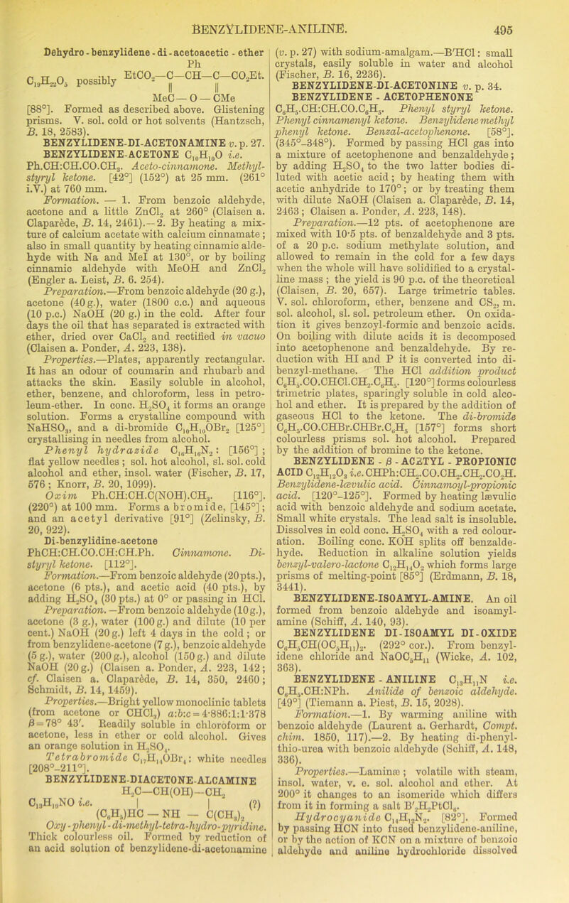 Dehydro - benzylidene - di - acetoacetic - ether Pk C19H,A Possibly EtC02-C-CH-C-C02Et. MeC— 0 — OMe [88°]. Formed as described above. Glistening prisms. Y. sol. cold or hot solvents (Hantzsck, B. 18, 2583). BENZYLIDENE-DI-ACETONAMINE v. p. 27. BENZYLIDENE-ACETONE C10H10O i.e. Ph.CH:CH.CO.CH3. Aceto-cinnarnone. Methyl- styryl ketone. [42°] (152°) at 25 mm. (261° i.V.) at 760 mm. Formation. — 1. From benzoic aldehyde, acetone and a little ZnCL at 260° (Claisen a. Claparede, B. 14, 2461).—2. By heating a mix- ture of calcium acetate with calcium cinnamate; also in small quantity by heating cinnamic alde- hyde with Na and Mel at 130°, or by boiling cinnamic aldehyde with MeOH and ZnCl2 (Engler a. Leist, B. 6. 254). Preparation.—From benzoic aldehyde (20 g.), acetone (40 g.), water (1800 c.c.) and aqueous (10 p.c.) NaOH (20 g.) in the cold. After four days the oil that has separated is extracted with ether, dried over CaCl2 and rectified in vacuo (Claisen a. Ponder, A. 223, 138). Properties.—Plates, apparently rectangular. It has an odour of coumarin and rhubarb and attacks the skin. Easily soluble in alcohol, ether, benzene, and chloroform, less in petro- leum-ether. In cone. HoSO., it forms an orange solution. Forms a crystalline compound with NaHSO?, and a di-bromide C,0H10OBr2 [125°] crystallising in needles from alcohol. Phenyl hydrazide C,6HI6N2: [156°]; flat yellow needles ; sol. hot alcohol, si. sol. cold alcohol and ether, insol. water (Fischer, B. 17, 576 ; Knorr, B. 20, 1099). Oxim Ph.CH:CH.C(NOH).CH3. [116°]. (220°) at 100 mm. Forms a bromide, [145°]; and an acetyl derivative [91°] (Zelinsky, B. 20, 922). Li-benzylidine-acetone PhCH:CH.CO.CH:CH.Pk. Cinnamone. Di- styryl ketone. [112°]. Formation.—From benzoic aldehyde (20pts.), acetone (6 pts.), and acetic acid (40 pts.), by adding PESO, (30 pts.) at 0° or passing in HC1. Preparation. —From benzoic aldehyde (10g.), acetone (3 g.), water (100 g.) and dilute (10 per cent.) NaOH (20 g.) left 4 days in the cold; or from benzylidene-acetone (7 g.), benzoic aldehyde (5g.), water (200 g.), alcohol (150 g.) and dilute NaOH (20 g.) (Claisen a. Ponder, A. 223, 142; cf. Claisen a. ClaparMe, B. 14, 350, 2460; Schmidt, B. 14,1459). Properties.—Bright yellow monoclinic tablets (from acetone or CHC13) a:6:c = 4-886:l:l-378 B = 78° 43'. Readily soluble in chloroform or acetone, less in ether or cold alcohol. Gives an orange solution in H2SO,. Tetrabromidc CnHHOBr..: white needles [208°-211°]. BENZYLIDENE-DIACETONE-ALCAMINE H2C—CH(OPI)—CH2 CisHkjNO i.e. | | (?) (C(iHs)HC - NH - C(CH3)2 Oxy -phenyl - di-methyl-tetra-hydro-pyridine. Thick colourless oil. Formed by reduction of an acid solution of benzylidene-di-acetonamine 1 (v. p. 27) with sodium-amalgam.—B'HCl: small crystals, easily soluble in water and alcohol (Fischer, B. 16, 2236). BENZYLIDENE-DI-ACETONINE v. p. 34. BENZYLIDENE - ACETOPHENONE C6H5.CH:CH.CO.C6H5. Phenyl styryl ketone. Phenyl cinnamenyl ketone. Benzylidene methyl phenyl ketone. Benzal-acetophenone. [58°]. (345°-348°). Formed by passing HC1 gas into a mixture of acetophenone and benzaldehyde; by adding H2SO., to the two latter bodies di- luted with acetic acid; by heating them with acetic anhydride to 170°; or by treating them with dilute NaOH (Claisen a. Claparede, B. 14, 2463 ; Claisen a. Ponder, A. 223, 148). Preparation.—12 pts. of acetophenone are mixed with 10-5 pts. of benzaldehyde and 3 pts. of a 20 p.c. sodium methylate solution, and allowed to remain in the cold for a few days when the whole will have solidified to a crystal- line mass ; the yield is 90 p.c. of the theoretical (Claisen, B. 20, 657). Large trimetric tables. V. sol. chloroform, ether, benzene and CS2, m. sol. alcohol, si. sol. petroleum ether. On oxida- tion it gives benzoyl-formic and benzoic acids. [ On boiling with dilute acids it is decomposed into acetophenone and benzaldehyde. By re- duction with HI and P it is converted into di- benzyl-methane. The HC1 addition product C6H5.CO.CHCl.CH,.C6H5. [120°] forms colourless trimetric plates, sparingly soluble in cold alco- hol and ether. It is prepared by the addition of gaseous HC1 to the ketone. The di-bromide CA-CO.CHBr.CHBr.CA [157°] forms short colourless prisms sol. hot alcohol. Prepared by the addition of bromine to the ketone. BENZYLIDENE - 0 - ACETYL - PROPIONIC ACID C12H1203 i.e. CHPh:CH2.C0.CH2.CH2.C02H. Benzylidene-lcevulic acid. Cinnamoyl-propionic acid. [120°-125°]. Formed by heating leevulic acid with benzoic aldehyde and sodium acetate. Small white crystals. The lead salt is insoluble. Dissolves in cold cone. H2SO., with a red colour- ation. Boiling cone. KOTl splits off benzalde- hyde. Reduction in alkaline solution yields benzyl-valero-lactone C12Hu02 which forms large prisms of melting-point [85°] (Erdmann, B. 18, 3441). BENZYLIDENE-ISOAMYL-AMINE. An oil formed from benzoic aldehyde and isoamyl- amine (Schiff, A. 140, 93). BENZYLIDENE DI-ISO AMYL DI-OXIDE C,H.iCH(OC,,Hll)2. (292° cor.). From benzyl- idene chloride and NaOC5Hn (Wieke, A. 102, 363). BENZYLIDENE - ANILINE 0,3H„N i.e. OuH5.CH:NPh. Anilide of benzoic aldehyde. [49°] (Tiemann a. Piest, B. 15, 2028). Formation.—1. By warming aniline with benzoic aldehyde (Laurent a. Gerhardt, Compt. chim. 1850, 117).—2. By heating di-phenyl- thio-urea with benzoic aldehyde (Schiff, A. 148, 336). Properties.—Lamimo ; volatile with steam, insol. water, v. e. sol. alcohol and ether. At 200° it changes to an isomeride which differs from it in forming a salt B'2H2PtCl„. Hydrocyanide CnH^N... [82°]. Formed by passing HON into fused benzylideno-aniline, or by the action of KCN on a mixture of benzoio aldehyde and aniline hydrochloride dissolved