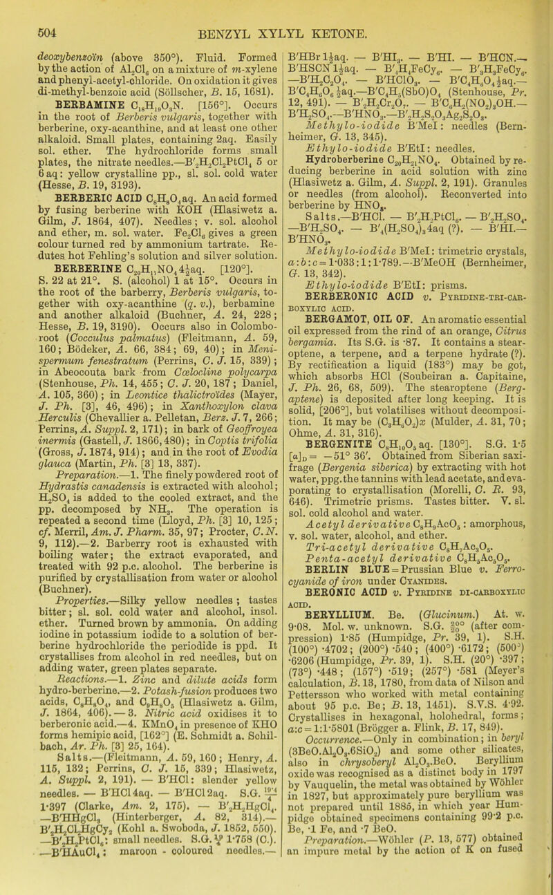 deoxybenzoin (above 350°). Fluid. Formed by the action of A12C10 on a mixture of m-xylene and phenyi-aeetyl-chloride. On oxidation it gives di-methyl-benzoic acid (Sollscher, B. 15, 1681). BERBAMINE C18Hln03N. [156°]. Occurs in the root of Berberis vulgaris, together with berberine, oxy-acanthine, and at least one other alkaloid. Small plates, containing 2aq. Easily sol. ether. The hydrochloride forms small plates, the nitrate needles.—B'„H2Cl2PtCl4 5 or 6 aq: yellow crystalline pp., si. sol. cold water (Hesse, B. 19, 3193). BERBERIC ACID C8H804aq. An acid formed by fusing berberine with KOH (Hlasiwetz a. Gilm, J. 1864, 407). Needles; v. sol. alcohol and ether, m. sol. water. Fe2Cl6 gives a green colour turned red by ammonium tartrate. Re- dutes hot Fehling’s solution and silver solution. BERBERINE C20H„NO44iaq. [120°]. S. 22 at 21°. S. (alcohol) 1 at 15°. Occurs in the root of the barberry, Berberis vulgaris, to- gether with oxy-acanthine (q. v.), berbamine and another alkaloid (Buchner, A. 24, 228; Hesse, B. 19, 3190). Occurs also in Colombo- root (Gocculus palmatus) (Fleitmann, A. 59, 160; Bodeker, A. 66, 384; 69, 40); in Meni- spermum fenestratum (Perrins, G. J. 15, 339); in Abeocouta bark from Cceloc.line polycarpa (Stenhouse, Ph. 14, 455; G. J. 20, 187 ; Daniel, A. 105, 360); in Leontice thalictroides (Mayer, J. Ph. [3], 46, 496); in Xanthoxylon clava Herculis (Chevallier a. Pelletan, Berz. J. 7, 266; Perrins, A. Suppl. 2,171); in bark of Geoffroyea inermis (Gastell, J. 1866,480); in Goptis trifolia (Gross, J. 1874, 914); and in the root of Evodia glauca (Martin, Ph. [3] 13, 337). Preparation.—1. The finely powdered root of Hydrastis canadensis is extracted with alcohol; H2S04 is added to the cooled extract, and the pp. decomposed by NH3. The operation is repeated a second time (Lloyd, Ph. [3] 10,125; cf. Merril, Am. J. Pharm. 35, 97; Procter, G. N. 9, 112).—2. Barberry root is exhausted with boiling water; the extract evaporated, and treated with 92 p.c. alcohol. The berberine is purified by crystallisation from water or alcohol (Buchner). Properties.—Silky yellow needles ; tastes bitter; si. sol. cold water and alcohol, insol. ether. Turned brown by ammonia. On adding iodine in potassium iodide to a solution of ber- berine hydrochloride the periodide is ppd. It crystallises from alcohol in red needles, but on adding water, green plates separate. Reactions.—1. Zinc and dilute acids form hydro-berberine.—2. Potash-fusion produces two acids, C8H80„ and C9H805 (Hlasiwetz a. Gilm, J. 1864, 406). — 3. Nitric acid oxidises it to berberonic acid.—4. KMn04 in presence of KHO forma hemipic acid, [162°] (E. Schmidt a. Schil- bach, Ar. Ph. [3] 25,164). Salts.—(Fleitmann, A. 59, 160 ; Henry, A. 115, 132; Perrins, O. J. 15, 339; Hlasiwetz, A. Suppl. 2, 191). — B'HCl: slender yellow needles. — B'HCl 4aq. — B'HCl 2aq. S.G. ‘p 1-397 (Clarke, Am. 2, 175). — B'2H2HgCi4. —B'HHgCla (Hinterberger, A. 82, 314).— B',H2Cl2HgCy2 (Kohl a. Swoboda, J. 1852, 550). —B'jHjPtCl^; small needles. S.G. 1-768 (C.j. B'HAuCl4; maroon - coloured needles.— B'HBr l|aq. — B'HIa. — B'HI. — B'HCN.— B'HSCN ljaq. — B',H4FeCya. — B'H3FeCy,.. —B'H2C204. — B'HC103. — B'C4Ha04 |aq.— B'C4H„06 |aq.—B'C4H.(Sb0)04 (Stenhouse, Pr. 12, 491). — B'2H2Cr207. — B'C8H2(N02)30H.— B'H2S0,.--B'HN03.—B'2H2S.,03Ag2S203. Metliylo-iodide B'Mel: needles (Bern- heimer, G. 13, 345). Ethylo-iodide B'Etl: needles. Hydroberberine C20H21NO4. Obtained by re- ducing berberine in acid solution with zinc (Hlasiwetz a. Gilm, A. Suppl. 2, 191). Granules or needles (from alcohol). Reconverted into berberine by HNO,. Salts.—B'HCl. — B'.,H,PtCl6. — B'2K.S04. —B'H,S04. — B'4(H.,S04j34aq (?). — B'HI.— B'HN03. Metliylo-iodide B'Mel: trimetric crystals, a:b:c = 1-033:1:1-789.—B'MeOH (Bernheimer, G. 13, 342). Ethylo-iodide B'Etl: prisms. BERBERONIC ACID v. Pyridine-tri-car- BOXYDIO ACID. BERGAMOT, OIL OF. An aromatic essential oil expressed from the rind of an orange, Citrus bergamia. Its S.G. is -87. It contains a stear- optene, a terpene, aDd a terpene hydrate (?). By rectification a liquid (183°) may be got, which absorbs HC1 (Soubeiran a. Capitaine, J. Ph. 26, 68, 509). The stearoptene (Berg- aptene) is deposited after long keeping. It is solid, [206°], but volatilises without decomposi- tion. It may be (C3Ha02)a; (Mulder, A. 31, 70; Ohme, A. 31, 316). BERGENITE C8H10O5aq. [130°]. S.G. 1-5 [aJD= —51° 36'. Obtained from Siberian saxi- frage (Bergenia siberica) by extracting with hot water, ppg.the tannins with lead acetate, and eva- porating to crystallisation (Morelli, G. R. 93, 646). Trimetric prisms. Tastes bitter. Y. si. sol. cold alcohol and water. Acetyl derivative C8H9Ac05: amorphous, v. sol. water, alcohol, and ether. Tri-acetyl derivative C8H7Ac305. Penta-acetyl derivative C8H5Ac505. BERLIN BLUE = Prussian Blue v. Ferro- cyanide of iron under Cyanides. BERONIC ACID v. Pyridine di-carboxylic acid. BERYLLIUM. Be. (Glucinum.) At. w. 9-08. Mol. w. unknown. S.G. §{j° (after com- pression) 1-85 (Humpidge, Pr. 39, 1). S.H. (100°) -4702 ; (200°) -540 ; (400°) -6172 ; (500°) •6206 (Humpidge, Pr. 39, 1). S.H. (20°) 397 ; (73°) -448; (157°) -519; (257°) -581 (Meyer’s calculation, B. 13, 1780, from data of Nilson and Pettersson who worked with metal containing about 95 p.c. Be; B. 13, 1451). S.V.S. 4-92. Crystallises in hexagonal, holohedral, forms; a:c = 1:1-5801 (Brogger a. Flink, B. 17, 849). Occurrence.—Only in combination; in beryl (3Be0.Al20s.6Si02) and some other silicates, also in clirysoberyl Al203.Be0. Beryllium oxide was recognised as a distinct body in 1797 by Vauquelin, the metal was obtained by Wohler in 1827, but approximately pure beryllium was not prepared until 1885, in which year Hum- pidge obtained specimens containing 992 p.c. Be, -1 Fe, and -7 BeO. . . Preparation.—Wohler (P. 13, 577) obtained an impure metal by the action of K on fused