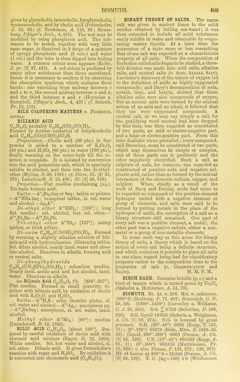 given by glycocholic, tauroeholic, hyoglycoeholic, hyotaurocholic, and by cholic acid (Pettenkofer, A. 52, 92; cf. Neukomm, A. 116, 30; Strass- burg, Pflilger's Arch., 4, 461). The test may be modified by using phosphoric acid. The sub- stance to be tested, together -with very little cane sugar, is dissolved in 3 drops of a mixture of syrupy phosphoric acid (5 vols.) and water (1 vol.) and the tube is then dipped into boiling water. A crimson colour soon appears (Kolbe, J. pr. [2] 27, 424). A red colour is produced by many other substances than those mentioned, hence it is necessary to confirm it by observing the absorption spectrum which contains three bands; one extending from midway between o and d to d, the second midway between d and e, and the third between b and f (Heynsius a. Campbell, Pflilger's Arch., 4, 497; cf. Schenk, Fr. 12, 119). BILE COLOURING MATTERS v. Pigments, ANIMAIi. BILIANIC ACID C25H3A probably C20H33(CO)2(CO.,H)3. Formed by further oxidation of dehydrocholic acid C20H31(CO)(CHO)2CO2H. Preparation.—Cholic acid (20 pts.) in fine powder is added to a mixture of K2Cr207 (40 pts.) and H2S04 (60 pts.) in water (160 pts.), finally warming on the water-bath till the re- action is complete. It is isolated by conversion into the acid potassium salt, which is sparingly soluble in alcohol, and then into the di-ethyl- ether (Mylius, B. 20, 1981; cf. Clive, Bl. [2] 35, 373; Latschinoff, B. 19,480; Bl. [2] 46, 818). Properties.—Flat needles (containing ^aq.). Tri-basic ketonie acid. Salts.—A,Ba3 6aq or 8aq: tables or prisms. ■—A'HBa 2aq: hexagonal tables, si. sol. water and alcohol.—Ag3A'. Di-ethyl ether A'HEt2: [193°] ; long flat needles ; sol. alcohol, less sol. ether.— A'2Et4Ba.—A'2Et4Pb. Tri-ethyl ether A'Et3: [127°]; satiny tablets, or thick pillars. Di-oxim C|gH3|(C:N0H)2(C02H)?. Formed by warming a slightly alkaline solution of bili- anic acid with hydroxylamine. Glistening tables. Sol. dilute alcohol, nearly insol. water and abso- lute alcohol. Dissolves in alkalis, forming acid or neutral salts. Di-phenylhy dr azide C19H31(C:N2HPh)2(C02H)3: colourless needles. Nearly insol. acetic acid and hot alcohol, insol. water. Dissolves in alkalis. iso-Bilianic Acid C25H3608 (?). [234°-2370]. Flat needles. Formed in small quantity, to- gether with bilianic acid, by oxidation of cholic acid with K2Cr207 and H2S04. Salts.—A'H2K: silky rhombic plates, si. sol. water and alcohol.—A'Ag3: amorphous pp. — A'2Ba6aq: amorphous, si. sol. water, insol. alcohol. Methyl ether A'Me3: [98°]; needles (Latschinoff, B. 19, 1530). BILIC ACID 01?H2206. [about 190°]. Pre- pared by careful oxidation of cholic acid with chromic acid mixture (Egger, B. 12, 1068). White needles. Sol. hot water and alcohol, si. sol. ether. Dibasic acid. It gives Pettenkofer’s reaction with sugar and HjSO.,. By oxidation it is converted into cholesteric acid (C12H10O7). BINARY THEORY OF SALTS. The name salt was given in ancient times to the solid residue obtained by boiling sea-water; it was then extended to include all solid substances easily soluble in water and obtainable by evapo- rating watery liquids. At a later time the possession of a taste more or less resembling that of sea-salt was regarded as a characteristic property of all salts. When the composition of the bodies called salts began to be studied, a three- fold division was made into acid salts, alkaline salts, and neutral salts (v. Acid, Alkali, Salt). Lavoisier’s discovery of the nature of oxygen led to the definition of acids as highly oxygenated compounds; and Davy’s decomposition of soda, potash, lime, and baryta, showed that these alkaline salts were also compounds of oxygen. But as neutral salts were formed by the mutual action of an acid and an alkali, it followed that they too were oxygenated compounds. A neutral salt, or we may say simply a salt, for the qualifying word neutral had been dropped by this time, was then regarded as constituted of two parts, an acid or electro-negative part, and a basic or electro-positive part. From this time dualistic views prevailed ; every compound, said Berzelius, must be constituted of two parts, which may themselves be simple or complex, and of these parts one is positively and the other negatively electrified. Such a salt as sulphate of soda, for instance, was regarded as constructed of positive soda and negative sul- phuric acid, rather than as formed by the mutual interaction of the elements sodium, oxygen, and sulphur. When, chiefly as a result of the work of Davy and Dulong, acids had come to be regarded as composed of the positive element hydrogen united with a negative element or group of elements, and salts were said to be formed by putting metals in the place of the hydrogen of acids, the conception of a salt as a binary structure still remained. One part of every salt was a positive element, a metal; the other part was a negative radicle, either a non- metal or a group of non-metallic elements. In some such way as this arose the binary theory of salts, a theory which is based on the notion of every salt being a definite structure, and which conceives it possible to place all salts in one class, regard being had for classificatory purposes rather to the composition than to the properties of salt (v. Classification and Salts). M. M. P. M. BIRCH BARK. Contains betulin (q. v.) and a kind of tannin which is turned green by Fe2Cl„ (Stiihelin a. Hofstetter, A. 51, 79). BISMUTH. Bi. At. w. 208. Mol. w. unknown. [268°-3] (Rudberg, P. 71, 462; Riemsdyk, G. N. 20, 32). (1090°-1450°) (Carnelley a. Williams, G. J. 35, 565). S.G. % 9-759 (Schroder, P. 106, 226). S.G. liquid 10-055 (Roberts a. Wrightson, A. Ch. [5] 30, 274). S.G. is lowered by great pressure. S.H. (20°-48°) -0305 (Kopp, T. 155, 71) ; (9°-102°) -02979 (Bide, Mdm. B. 1855-56. 28); (liquid, 280°-380°) -0363 (Person, A. Ch. [3] 24, 129). C.E. (12-41°) -001333 (Kopp, A. 81, 1) ; (0°-100°) -001316 (Matthiessen, Pr. 15, 220 ; v. also Fizeau, P. 135, 372 ; 138, 267). lit. of fusion at 266°-8 = 12,640 (Pei-Bon, A. Ch. [3] 24, 129). T. O. (Ag = 100) 1-8 (Wiedemann