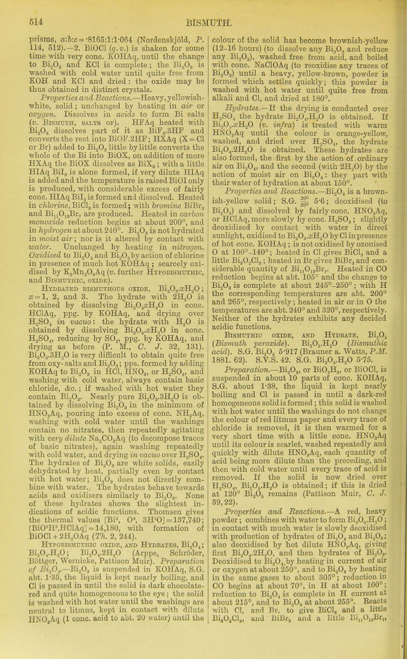 prisms, a'.b:c = •8165:1:1,064 (Nordenskjold, P. 114, 512).—2. BiOCl (q.v.) is shaken for some time with very cone. KOPIAq, until the change to Bi203 and KOI is complete; the Bi203 is washed with cold water until quite free from KOH and KC1 and dried : the oxide may be thus obtained in distinct crystals. Properties and Reactions.—Heavy, yellowish- white, solid; unchanged by heating in air or oxygen. Dissolves in acids to form Bi salts (v. Bismuth, salts of). HFAq heated with Bi203 dissolves part of it as BiF3.3HF and converts the rest into BiOF.2HF; HXAq (X = Cl or Br) added to Bi203 little by little converts the whole of the Bi into BiOX, on addition of more HXAq the BiOX dissolves as BiX3; with a little HIAq Bil3 is alone formed, if very dilute HIAq is added and the temperature is raised BiOI only is produced, with considerable excess of fairly cone. HIAq Bil3 is formed and dissolved. Heated in chlorine, BiCl:i is formed; with bromine BiBr3 and Bin013Br7 are produced. Heated in carbon monoxide reduction begins at about 200°, and in hydrogen at about 240°. Bi203 is not hydrated in moist air; nor is it altered by contact with water. Unchanged by heating in nitrogen. Oxidised to Bi204 and Bi205by action of chlorine in presence of much hot KOHAq ; scarcely oxi- dised by K„Mn2OsAq (v. further Hypobismuthic, and Bismuthic, oxide). Hydrated bismuthous oxide. Bi203.a;H20 ; cc = l, 2, and 3. The hydrate with 2H20 is obtained by dissolving Bi205aiH20 in cone. HClAq, ppg. by KOHAq, and drying over H2S04 in vacuo: the hydrate with H20 is obtained by dissolving Bi205.ccH20 in cone. H2S04, reducing by S02, ppg. by KOHAq, and drying as before (P. M., G. J. 32, 131). Bi:iO:l.3fLO is very difficult to obtain quite free from oxy- salts and Bi203; pps. formed by adding KOHAq to Bi203 in HC1, HNOa, or H2S04, and washing with cold water, always contain basic chloride, &c.; if washed with hot water they contain Bi203. Nearly pure Bi203.3H20 is ob- tained by dissolving Bi203 in the minimum of HN03Aq, pouring into excess of cone. NH3Aq, washing with cold water until the washings contain no nitrates, then repeatedly agitating with very dilute Na2C03Aq (to decompose traces of basic nitrates), again washing repeatedly with cold water, and drying in vacuo over H2S04. The hydrates of Bi203 are white solids, easily dehydrated by heat, partially even by contact with hot water; Bi203 does not directly com- bine with water. The hydrates behave towards acids and oxidisers similarly to Bi203. None of these hydrates shows the slightest in- dications of acidic functions. Thomsen gives the thermal values [Bi2, O3, 3H20] = 137,740; [BiCFH3,HClAq] = 14,180, with formation of BiOCl+ 2II2OAq (Th. 2, 244). Hypobismuthio oxide, and Hydrates, Bi204; Bi20,.H20; Bi204.2H20 (Arppe, Schroder, Bottger, Wernicke, Pattison Muir). Preparation of Bifiv—Bi203 is suspended in KOHAq, S.G. abt. 1*86, the liquid is kept nearly boiling, and Cl is passed in until the solid is dark chocolate- red and quite homogeneous to the eye; tho solid is washed with hot water until tho washings are neutral to litmus, kept in contact with dilute IINOoAq (1 cone, acid to abt. 20 water) until the colour of the solid has become brownish-yellow (12-16 hours) (to dissolve any Bi203 and reduce any Bi205), washed free from acid, and boiled with cone. NaClOAq (to reoxidise any traces of Bi203) until a heavy, yellow-brown, powder is formed which settles quickly; this powder is washed with hot water until quite free from alkali and Cl, and dried at 180°. Hydrates.—If the drying is conducted over H2S04 the hydrate Bi204.H20 is obtained. If Bi205.ccH20 (v. infra) is treated with warm HN03Aq until the colour is orange-yellow, washed, and dried over H2SO.„ the hydrate Bi204.2H20 is obtained. These hydrates are also formed, the first by the action of ordinary air on Bi204, and the second (with 2H20) by the action of moist air on Bi204 : they part with their water of hydration at about 150°. Properties and Reactions.—Bi204 is a brown- ish-yellow solid; S.G. 5'6; deoxidised (to Bi203) and dissolved by fairly cone. HN03Aq, or HClAq, more slowly by cone. H2S04; slightly deoxidised by contact with water in direct sunlight, oxidised to Bi.,05.:rH20 by Cl in presence of hot cone. KOHAq ; is not oxidised by ozonised O at 100°-140°; heated in Cl gives BiCl3 and a little Bi302Cl3; heated in Br gives BiBr3 and con- siderable quantity of BinOI3Br7. Heated in CO reduction begins at abt. 105° and the change to Bi203 is complete at about 245°-250°; with H the corresponding temperatures are abt. 200° and 265°, respectively; heated in air or in O the temperatures are abt. 240° and 320°, respectively. Neither of the hydrates exhibits any decided acidic functions. Bismuthic oxide, and Hydrate, Bi,05 (Bismuth peroxide). Bi205.H20 (Bismuthic acid). S.G. Bi„05 5-917 (Brauner a. Watts, P.M. 1881. 62). S.V.S. 42. S.G. Bi205.H20 5-75. Preparation.—Bi203, or Bi03H3, or BiOCl, is suspended in about 10 parts of cone. KOHAq, S.G. about 1'38, the liquid is kept nearly boiling and Cl is passed in until a dark-red homogeneous solid is formed; this solid is washed with hot water until the washings do not change the colour of red litmus paper and every trace of chloride is removed, it is then warmed for a very short time with a little cone. HN03Aq until its colour is scarlet, washed repeatedly and quickly with dilute HN03Aq, each quantity of acid being more dilute than the preceding, and then with cold water until every trace of acid is removed. If the solid is now dried over H2S04, Bi205.H20 is obtained; if this is dried at 120° Bi205 remains (Pattison Muir, C. J. 39,22). Properties and Reactions.—A red, heavy powder; combines with water to form Bi205.H20; in contact with much water is slowly deoxidised with production of hydrates of Bi204 and Bi203; also deoxidised by hot dilute HN03Aq, giving first Bi204.2H20, and then hydrates of Bi203. Deoxidised to Bi204.by heating in current of air or oxygen at about 250°, and to Bi203 by heating in the same gases to about 305°; reduction in CO begins at about 70°, in H at about 100°; reduction to Bi20, is complete in H current at about 215°, and to Bi203 at about 255°. Reacts with Cl, and Br, to give BiCl3 and a little Bia02Cl„, and BiBrs and a little Bi,,013Br„