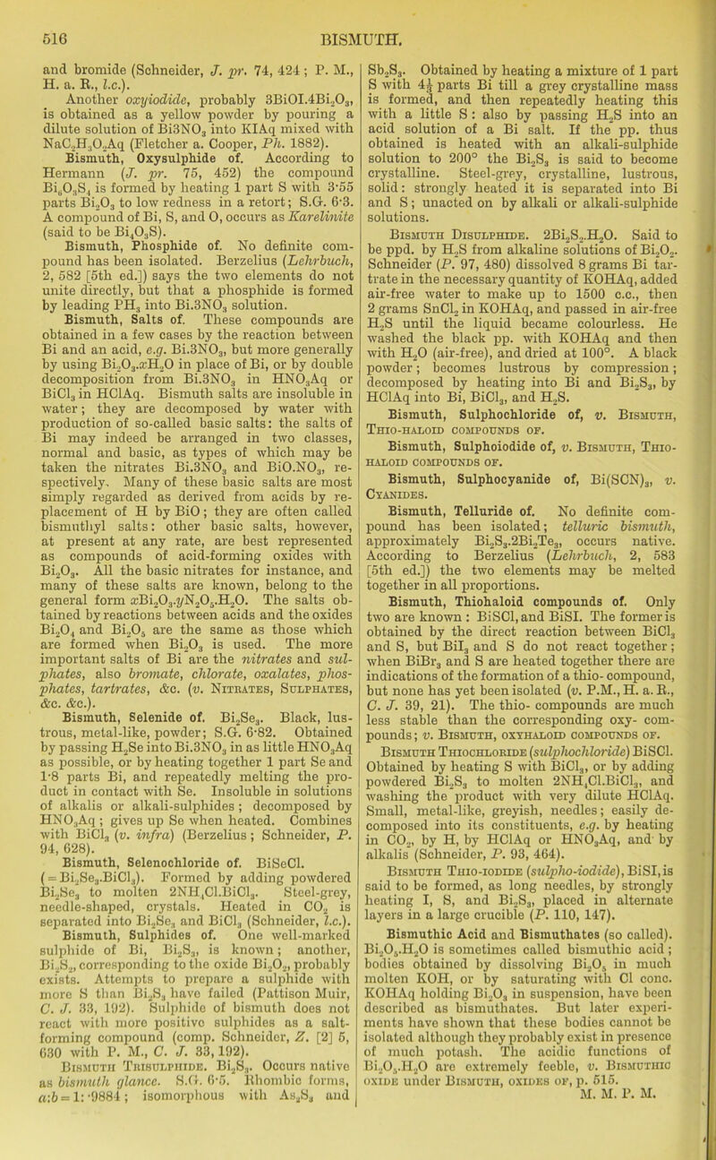 and bromide (Schneider, J. pr. 74, 424; P. M., H. a. B., l.c.). Another oxyiodiclo, probably 3Bi0I.4Bi203, is obtained as a yellow powder by pouring a dilute solution of Bi3N03 into KIAq mixed with NaC.,H302Aq (Fletcher a. Cooper, Ph. 1882). Bismuth, Oxysulphide of. According to Hermann (J. pr. 75, 452) the compound BisOsS4 is formed by heating 1 part S with 3'55 parts Bi.,03 to low redness in a retort; S.G. 6-3. A compound of Bi, S, and 0, occurs as Karelinite (said to be Bi403S). Bismuth, Phosphide of. No definite com- pound has been isolated. Berzelius (Lehrbuch, 2, 582 [5th ed.]) says the two elements do not unite directly, but that a phosphide is formed by leading PH3 into Bi.3N03 solution. Bismuth, Salts of. These compounds are obtained in a few cases by the reaction between Bi and an acid, e.g. Bi.3N03, but more generally by using Bi203.£cH20 in place of Bi, or by double decomposition from Bi.3N03 in HN 03Aq or BiCL, in HClAq. Bismuth salts are insoluble in water; they are decomposed by water with production of so-called basic salts: the salts of Bi may indeed be arranged in two classes, normal and basic, as types of which may be taken the nitrates Bi.3N03 and Bi0.N03, re- spectively, Many of these basic salts are most simply regarded as derived from acids by re- placement of H by BiO; they are often called bismuthyl salts: other basic salts, however, at present at any rate, are best represented as compounds of acid-forming oxides with Bi203. All the basic nitrates for instance, and many of these salts are known, belong to the general form xBi203.j/N20..H20. The salts ob- tained by reactions between acids and the oxides Bi204 and Bi205 are the same as those which are formed when Bi203 is used. The more important salts of Bi are the nitrates and sul- phates, also broviate, chlorate, oxalates, phos- phates, tartrates, &c. (v. Niteates, Sulphates, &c. &c.). Bismuth, Selenide of. Bi2Se3. Black, lus- trous, metal-like, powder; S.G. 6-82. Obtained by passing H2Se into Bi.3N03 in as little HNO:iAq as possible, or by heating together 1 part Se and l-8 parts Bi, and repeatedly melting the pro- duct in contact with Se. Insoluble in solutions of alkalis or alkali-sulphides ; decomposed by HN03Aq ; gives up Se when heated. Combines with BiCl3 (v. infra) (Berzelius; Schneider, P. 94, 628). Bismuth, Selenochloride of. BiSeCl. ( = Bi2Se3.BiCl3). Formed by adding powdered Bi2Se3 to molten 2NHlCl.BiCls. Steel-grey, needle-shaped, crystals. Heated in C02 is separated into Bi2Se„ and BiCl3 (Schneider, l.c.). Bismuth, Sulphides of. One well-marked sulphide of Bi, Bi2S3, is known; another, Bi2S2, corresponding to the oxide Bi202, probably exists. Attempts to prepare a sulphide with more S than Bi2S3 have failed (Pattison Muir, C. J. 33, 192). Sulphide of bismuth does not react with more positive sulphides as a salt- forming compound (comp. Schneider, Z. [2] 5, 030 with P. M., C. J. 33,192). Bismuth Teisulphide. Bi2S3. Occurs native as bismuth glance. S.G. 6-5. Rhombic forms, «:6 = 1:‘9884; isomorphous with As2S3 und Sb2S3. Obtained by heating a mixture of 1 part S with 4| parts Bi till a grey crystalline mass is formed, and then repeatedly heating this with a little S : also by passing H2S into an acid solution of a Bi salt. If the pp. thus obtained is heated with an alkali-sulphide solution to 200° the Bi2S3 is said to become crystalline. Steel-grey, crystalline, lustrous, solid: strongly heated it is separated into Bi and S; unacted on by alkali or alkali-sulphide solutions. Bismuth Disulphide. 2Bi2S.,.H20. Said to be ppd. by H2S from alkaline solutions of Bi202. Schneider (P. 97, 480) dissolved 8 grams Bi tar- trate in the necessary quantity of KOHAq, added air-free water to make up to 1500 c.c., then 2 grams SnCl2 in KOHAq, and passed in air-free H„S until the liquid became colourless. He washed the black pp. with KOHAq and then with H.,0 (air-free), and dried at 100°. A black powder; becomes lustrous by compression; decomposed by heating into Bi and Bi2S3, by HClAq into Bi, BiCl3, and H2S. Bismuth, Sulphochloride of, v. Bismuth, Thio-haloid compounds oe. Bismuth, Sulphoiodide of, v. Bismuth, Thio- haloid compounds of. Bismuth, Sulphocyanide of, Bi(SCN)3, v. Cyanides. Bismuth, Telluride of. No definite com- pound has been isolated; telluric bismuth, approximately Bi2S3.2Bi2Te3, occurs native. According to Berzelius (Lehrbuch, 2, 583 j [5th ed.]) the two elements may be melted together in all proportions. Bismuth, Thiohaloid compounds of. Only two are known : BiSCl,and BiSI. The former is obtained by the direct reaction between BiCl3 and S, but Bil3 and S do not react together; when BiBr3 and S are heated together there are indications of the formation of a thio- compound, but none has yet been isolated (v. P.M.,H. a. R., G. J. 39, 21). The thio- compounds are much less stable than the corresponding oxy- com- pounds; v. Bismuth, oxyhalold compounds of. Bismuth Thiochloeide (sulphochloride) BiSCl. Obtained by heating S with BiCl3, or by adding powdered Bi2S3 to molten 2NH4Cl.BiCl3, and washing the product with very dilute HClAq. Small, metal-like, greyish, needles; easily de- composed into its constituents, e.g. by heating in C02, by H, by HClAq or HNOaAq, and by alkalis (Schneider, P. 93, 464). Bismuth Thio-iodide (sulplw-iodide), BiSI,is said to be formed, as long needles, by strongly heating I, S, and Bi2S3, placed in alternate layers in a large crucible (P. 110, 147). Bismuthic Acid and Bismuthates (so called). Bi205.H20 is sometimes called bismuthic acid; bodies obtained by dissolving Bi205 in much molten KOH, or by saturating with Cl cone. KOHAq holding Bi2Oa in suspension, have been described as bismuthates. But later experi- ments have shown that these bodies cannot be isolated although they probably exist in presence of much potash. The acidic functions of Bi20.,.H20 are extremely feeble, v. Bismuthic oxide under Bismuth, oxides of, p. 515. M. M. P. M.