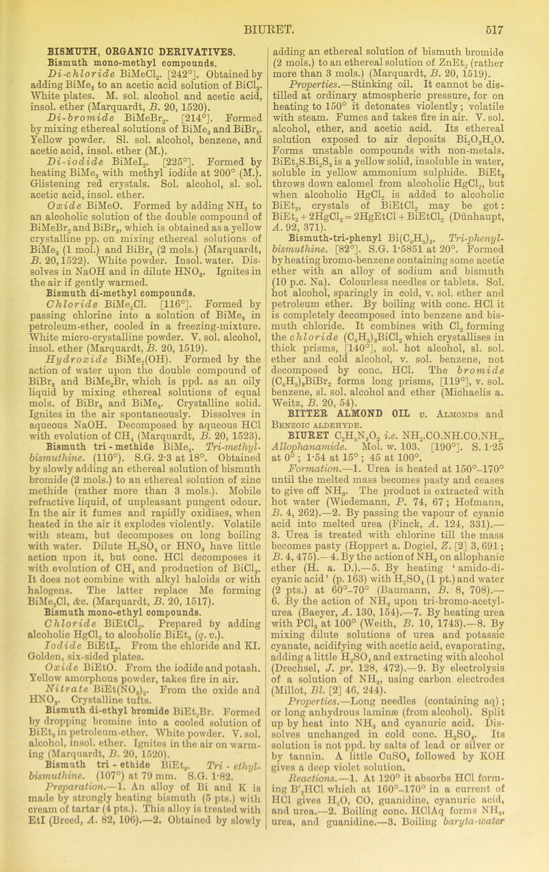 BISMUTH, ORGANIC DERIVATIVES. Bismuth mono-methyl compounds. Di-chloride BiMeCL. [242°]. Obtained by adding BiMe3 to an acetic acid solution of BiCl3. White plates. M. sol. alcohol and acetic acid, insol. ether (Marquardt, B. 20, 1520). Di-bromide BiMeBr2. [214°]. Formed by mixing ethereal solutions of BiMe3 and BiBr3. Yellow powder. SI. sol. alcohol, benzene, and acetic acid, insol. ether (M.). Di-iodide BiMel,. [225°]. Formed by heating BiMe3 with methyl iodide at 200° (M.). Glistening red crystals. Sol. alcohol, si. sol. acetic acid, insol. ether. Oxide BiMeO. Formed by adding NHS to an alcoholic solution of the double compound of BiMeBr, andBiBr3, which is obtained as a yellow crystalline pp. on mixing ethereal solutions of BiMe3 (1 mol.) and BiBr3 (2 mols.) (Marquardt, B. 20,1522). White powder. Insol. water. Dis- solves in NaOH and in dilute HNOa. Ignites in the air if gently warmed. Bismuth di-methyl compounds. Chloride BiMe2Cl. [116°]. Formed by passing chlorine into a solution of BiMe3 in petroleum-ether, cooled in a freezing-mixture. White micro-crystalline powder. V. sol. alcohol, insol. ether (Marquardt, B. 20, 1519). Hydroxide BiMe.,(OH). Formed by the action of water upon the double compound of BiBr3 and BiMe2Br, which is ppd. as an oily liquid by mixing ethereal solutions of equal mols. of BiBr3 and BiMe3. Crystalline solid. Ignites in the air spontaneously. Dissolves in aqueous NaOH. Decomposed by aqueous HC1 with evolution of CH4 (Marquardt, B. 20, 1523). Bismuth tri - methide BiMe3. Tri-methyl- bismuthine. (110°). S.G. 2-3 at 18°. Obtained by slowly adding an ethereal solution of bismuth bromide (2 mols.) to an ethereal solution of zinc methide (rather more than 3 mols.). Mobile refractive liquid, of unpleasant pungent odour. In the air it fumes and rapidly oxidises, when heated in the air it explodes violently. Volatile with steam, but decomposes on long boiling with water. Dilute H2S04 or HN03 have little action upon it, but cone. HC1 decomposes it with evolution of CH4 and production of BiCl3. It does not combine with alkyl haloids or with halogens. The latter replace Me forming BiMe2Cl, <fcc. (Marquardt, B. 20, 1517). Bismuth mono-ethyl compounds. Chloride BiEtCl2. Prepared by adding alcoholic HgCl2 to alcoholic BiEt3 (q. v.). Iodide BiEtI2. From the chloride and EX Golden, six-sided plates. Oxide BiEtO. From the iodide and potash. Yellow amorphous powder, takes fire in air. Nitrate BiEt(N03)2. From the oxide and HN03. Crystalline tufts. Bismuth di-ethyl bromide BiEtjBr. Formed by dropping bromine into a cooled solution of BiEta in petroleum-ether. White powder. V. sol. alcohol, insol. ether. Ignites in the air on warm- ing (Marquardt, B. 20, 1520). Bismuth tri - ethide BiEt3. Tri - etliyl- bismuthine. (107°) at 79 mm. S.G. 1-82. Preparation.—1. An alloy of Bi and K is made by strongly heating bismuth (5 pts.) with cream of tartar (4 pts.). This alloy is treated with EtI (Breed, A. 82, 106).—2. Obtained by slowly adding an ethereal solution of bismuth bromide (2 mols.) to an ethereal solution of ZnEt2 (rather more than 3 mols.) (Marquardt, B. 20, 1519). Properties.—Stinking oil. It cannot be dis- tilled at ordinary atmospheric pressure, for on heating to 150° it detonates violently; volatile with steam. Fumes and takes fire in air. V. sol. alcohol, ether, and acetic acid. Its ethereal solution exposed to air deposits Bi203H20. Forms unstable compounds with non-metals. BiEt3S.Bi2S3is a yellow solid, insoluble in water, soluble in yellow ammonium sulphide. BiEt3 throws down calomel from alcoholic HgCl2, but when alcoholic HgCl, is added to alcoholic BiEt3, crystals of BiEtCl2 may be got: BiEt3 + 2HgCL, = 2HgEtCl + BiEtCL, (Diinhaupt, A. 92, 371). Bismuth-tri-phenyl Bi(C(iIL)3. Tri-plienyl- bismuthine. [82°]. S.G. P5851 at 20°. Formed by heating bromo-benzene containing some acetic ether with an alloy of sodium and bismuth (10 p.c. Na). Colourless needles or tablets. Sol. hot alcohol, sparingly in cold, v. sol. ether and petroleum ether. By boiling with cone. HC1 it is completely decomposed into benzene and bis- muth chloride. It combines with Cl2 forming the chloride (C3H5)3BiCl2 which crystallises in thick prisms, [140°], sol. hot alcohol, si. sol. ether and cold alcohol, v. sol. benzene, not decomposed by cone. HC1. The bromide (CdH5)3BiBr2 forms long prisms, [119°], v. sol. benzene, si. sol. alcohol and ether (Micliaelis a. Weitz, B. 20, 54). BITTER ALMOND OIL v. Almonds and Benzoic aldehyde. BIURET C2H5N302 i.e. NH2.CO.NH.CO.NH2. Allophanamide. Mol. w. 103. [190°]. S. l-25 at 0° ; 1-54 at 15° ; 45 at 100°. Formation.—1. Urea is heated at 150°-170° until the melted mass becomes pasty and ceases to give oil NH3. The product is extracted with hot water (Wiedemann, P. 74, 67; Hofmann, B. 4, 262).—2. By passing the vapour of cyanic acid into melted urea (Finck, A. 124, 331).— 3. Urea is treated with chlorine till the mass becomes pasty (Hoppert a. Dogiel, Z. [2] 3, 691; B. 4, 475).— 4. By the action of NH3 on allophanic ether (H. a. D.).—5. By heating ‘ amido-di- cyanic acid ’ (p. 163) with H2S04 (1 pt.) and water (2 pts.) at 60°-70° (Baumann, B. 8, 708).— 6. By the action of NH3 upon tri-bromo-acetyl- urea (Baeyer, A. 130, 154).—7. By heating urea with PC13 at 100° (Weith, B. 10, 1743).—8. By mixing dilute solutions of urea and potassic cyanate, acidifying with acetic acid, evaporating, adding a little H2S0., and extracting with alcohol (Drechsel, J. pr. 128, 472).—9. By electrolysis of a solution of NH3, using carbon electrodes (Millot, Bl. [2] 46, 244). Properties.— Long needles (containing aq); or long anhydrous lamina) (from alcohol). Split up by heat into NIL, and cyanuric acid. Dis- solves unchanged in cold cone. H2S04. Its solution is not ppd. by salts of lead or silver or by tannin. A little CuS04 followed by IiOH gives a deep violet solution. Reactions.—1. At 120° it absorbs HOI form- ing B'2HC1 which at 160°-170° in a current of HC1 gives H20, CO, guanidine, cyanuric acid, and urea.—2. Boiling cone. IIClAq forms NH.„ urea, and guanidine.—3. Boiling baryta-water
