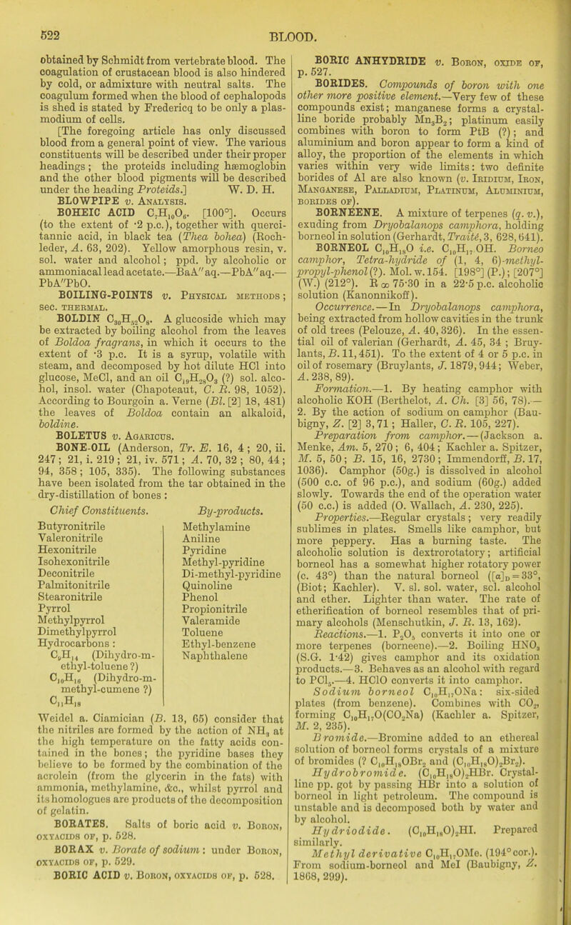 obtained by Schmidt from vertebrate blood. The coagulation of crustacean blood is also hindered by cold, or admixture with neutral salts. The coagulum formed when the blood of cephalopods is shed is stated by Fredericq to be only a plas- modium of cells. [The foregoing article has only discussed blood from a general point of view. The various constituents will be described under their proper headings ; the proteids including hsemoglobin and the other blood pigments will be described under the heading Proteids.'] W. D. H. BLOWPIPE v. Analysis. BOHEIC ACID C7Hl0O6. [100°]. Occurs (to the extent of -2 p.c.), together with querci- tannie acid, in black tea (Tliea bohea) (Roch- leder, A. 63, 202). Yellow amorphous resin, v. sol. water and alcohol; ppd. by alcoholic or ammoniaeal lead acetate.—Ba A aq.—PbA aq.— PbAPbO. BOILING-POINTS v. Physical METHODS; SeC. THERMAL. BOLDIN C30H52O9. A glucoside which may be extracted by boiling alcohol from the leaves of Boldoa fragrans, in which it occurs to the extent of -3 p.c. It is a syrup, volatile with steam, and decomposed by hot dilute HC1 into glucose, MeCl, and an oil C19H2S03 (?) sol. alco- hol, insol. water (Chapoteaut, C. B. 98, 1052). According to Bourgoin a. Verne (Bl. [2] 18, 481) the leaves of Boldoa contain an alkaloid, boldine. BOLETUS v. Agaricus. BONE-OIL (Anderson, Tr. E. 16, 4 ; 20, ii. 247 ; 21, i. 219 ; 21, iv. 571; A. 70, 32 ; 80, 44 ; 94, 358; 105, 335). The following substances have been isolated from the tar obtained in the dry-distillation of bones: Chief Constituents. Butyronitrile Valeronitrile Hexonitrile Isohexonitrile Deconitrile Palmitonitrile Stearonitrile Pyrrol Methylpyrrol Dimethylpyrrol Hydrocarbons: C9Hi4 (Dihydro-m- ethyl-toluene ?) C)0H16 (Dihydro-m- methyl-cumene ?) CuH18 By-products. Methylamine Aniline Pyridine Methyl-pyridine Di-methyl-pyridine Quinoline Phenol Propionitrile Valeramide Toluene Ethyl-benzene Naphthalene Weidel a. Ciamician (B. 13, 65) consider that the nitriles are formed by the action of NH3 at the high temperature on the fatty acids con- tained in the bones; the pyridine bases they believe to be formed by the combination of the acrolein (from the glycerin in the fats) with ammonia, methylamine, &o., whilst pyrrol and itshomologues are products of the decomposition of gelatin. BORATES. Salts of boric acid v. Boroni OXYACIDS OP, p. 628. BORAX v. Borate of sodium: under Boron, oxyacids of, p. 529. BORIC ACID v. Boron, oxyacids op, p. 528. BORIC ANHYDRIDE v. Boron, oxide op, p. 527. BORIDES. Compounds of boron with one other more positi/ve element.—Very few of these compounds exist; manganese forms a crystal- line boride probably Mn3B2; platinum easily combines with boron to form PtB (?); and aluminium and boron appear to form a kind of alloy, the proportion of the elements in which varies within very wide limits: two definite borides of A1 are also known (v. Iridium, Iron, Manganese, Palladium, Platinum, Aluminium, borides op). BORNEENE. A mixture of terpenes (q. v.), exuding from Dryobalanops camphora, holding borneol in solution (Gerhardt, Traiti, 3, 628,641). BORNEOL C10HlsO i.e. ClnHl: OH. Borneo camphor, Tetra-hydride of (1, 4, 6)-methyl- propyl-phenol (?). Mol. w. 154. [198°] (P.); [207°] (W.) (212°). R oo 75-30 in a 22-5 p.c. alcoholic solution (Kanonnikoff). Occurrence. — In Dryobalanops camphora, being extracted from hollow cavities in the trunk of old trees (Pelouze, A. 40,326). In the essen- tial oil of valerian (Gerhardt, A. 45, 34 ; Bruy- lants, B. 11,451). To the extent of 4 or 5 p.c. in oil of rosemary (Bruylants, J. 1879,944; Weber, A. 238, 89). Formation.—1. By heating camphor with alcoholic KOH (Berthelot, A. Ch. [3] 56, 78).— 2. By the action of sodium on camphor (Bau- bigny, [2] 3,71; Haller, C. R. 105, 227). Preparation from camphor. — (Jackson a. Menke, Am. 5, 270; 6, 404 ; Kacliler a. Spitzer, M. 5, 50; B. 15, 16, 2730; Immendorfi, B. 17, 1036). Camphor (50g.) is dissolved iD alcohol (500 c.c. of 96 p.c.), and sodium (60g.) added slowly. Towards the end of the operation water (50 c.c.) is added (O. Wallach, A. 230, 225). Properties.—Regular crystals ; very readily sublimes in plates. Smells like camphor, but more peppery. Has a burning taste. The alcoholic solution is dextrorotatory; artificial borneol has a somewhat higher rotatory power (c. 43°) than the natural borneol ([a]D = 33°, (Biot; Kaehler). V. si. sol. water, sol. alcohol and ether. Lighter than water. The rate of etherification of borneol resembles that of pri- mary alcohols (Menschutkin, J. B. 13, 162). Reactions.—1. P205 converts it into one or more terpenes (borneene).—2. Boiling PINOs (S.G. 1-42) gives camphor and its oxidation products.—3. Behaves as an alcohol with regard to PC15.—4. IICIO converts it into camphor. Sodium borneol CJOH„ONa: six-sided plates (from benzene). Combines with C02, forming C]0H1.O(CO.,Na) (Kaehler a. Spitzer, M. 2, 235). Bromide.—Bromine added to an ethereal solution of borneol forms crystals of a mixture of bromides (? C10H,sOBr2 and (C„,HIS0)2Br.!). Hydrobromide. (C,0H]8O)2HBr. Crystal- line pp. got by passing HBr into a solution of borneol in light petroleum. The compound is unstable and is decomposed both by water and by alcohol. Hy driodide. (Cl0H,9O)2HI. Prepared similarly. Methyl derivative CloH,.OMe. (194°cor.). From sodium-borneol and Mel (Baubigny, Z. 1868, 299).