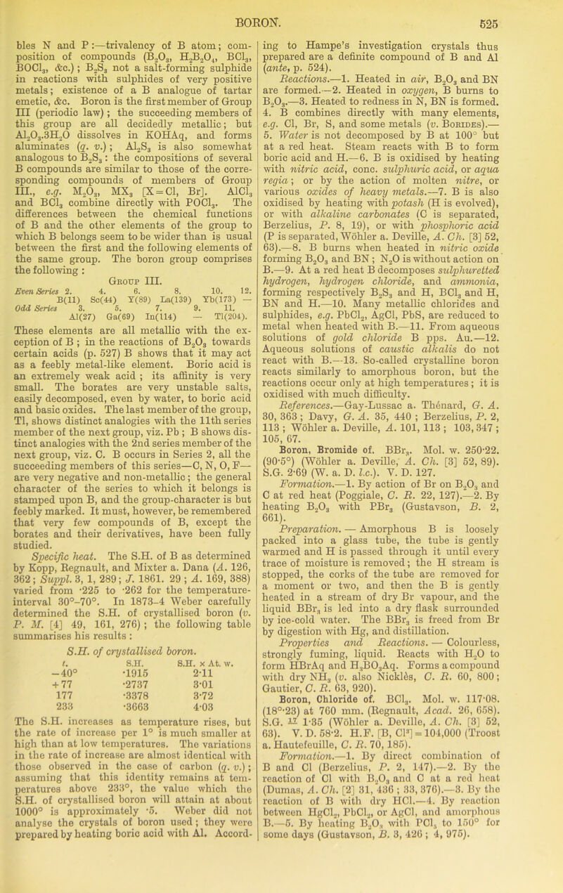 bles N and P:—trivalency of B atom; com- position of compounds (B203, H,3204, BC13, BOCl3, &c.) ; B2S3 not a salt-forming sulphide in reactions with sulphides of very positive metals; existence of a B analogue of tartar emetic, &e. Boron is the first member of Group III (periodic law); the succeeding members of this group are all decidedly metallic; but ALO3.3ELO dissolves in KOHAq, and forms aluminates (q. v.); A12S3 is also somewhat analogous to B2S3: the compositions of several B compounds are similar to those of the corre- sponding compounds of members of Group in., c.g. M,03, MX3 [X = C1, Br]. A1C13 and BC13 combine directly with POCl3. The differences between the chemical functions of B and the other elements of the group to which B belongs seem to be wider than is usual between the first and the following elements of the same group. The boron group comprises the following : Gkoup III. Even Series 2. 4. 6. 8. 10. 12. B(ll) Sc(44) Y(89) La(139) Yb(173) — Odd Series 3. 5. 7. 9. 11. Al(27) Ga(69) In(U4) — Tl(204). These elements are all metallic with the ex- ception of B ; in the reactions of B203 towards certain acids (p. 527) B shows that it may act as a feebly metal-like element. Boric acid is an extremely weak acid ; its affinity is very small. The borates are very unstable salts, easily decomposed, even by water, to boric acid and basic oxides. The last member of the group, Tl, shows distinct analogies with the 11th series member of the next group, viz. Pb ; B shows dis- tinct analogies with the 2nd series member of the next group, viz. C. B occurs in Series 2, all the succeeding members of this series—C, N, 0, F— are very negative and non-metallic; the general character of the series to which it belongs is stamped upon B, and the group-character is but feebly marked. It must, however, be remembered that very few compounds of B, except the borates and their derivatives, have been fully studied. Specific heat. The S.H. of B as determined by Kopp, Regnault, and Mixter a. Dana (A. 126, 362 ; Suppl. 3, 1, 289; J. 1861. 29 ; A. 169, 388) varied from '225 to '262 for the temperature- interval 30°-70°. In 1873-4 Weber carefully determined the S.H. of crystallised boron (v. P. M. [4] 49, 161, 276) ; the following table summarises his results: S.H. of crystallised boron. t. S.H. S.H. x At. w. -40° •1915 2-11 + 77 •2737 3-01 177 •3378 3-72 233 •3663 4-03 The S.H. increases as temperature rises, but the rate of increase per 1° is much smaller at high than at low temperatures. The variations in the rate of increase are almost identical with those observed in the case of carbon (q. v.); assuming that this identity remains at tem- peratures above 233°, the value which the S.H. of crystallised boron will attain at about 1000° is approximately •5. Weber did not analyse the crystals of boron used; they were prepared by heating boric acid with Al. Accord- ing to Hampe’s investigation crystals thus prepared are a definite compound of B and Al (ante, p. 524). Reactions.—1. Heated in air, B203 and BN are formed.—2. Heated in oxygen, B burns to B203.—3. Heated to redness in N, BN is formed. 4. B combines directly with many elements, e.g. Cl, Br, S, and some metals (v. Borides).— 5. Water is not decomposed by B at 100° but at a red heat. Steam reacts with B to form boric acid and H.—6. B is oxidised by heating with nitric acid, cone, sulphuric acid, or aqua regia; or by the action of molten nitre, or various oxides of heavy metals.—7. B is also oxidised by heating with potash (H is evolved), or with alkaline carbonates (C is separated, Berzelius, P. 8, 19), or with phosphoric acid (P is separated, Wohler a. Deville, A. Ch. [3] 52, 63).—8. B burns when heated in nitric oxide forming B203 and BN ; N20 is without action on B.—9. At a red heat B decomposes sulphuretted hydrogen, hydrogen chloride, and ammonia, forming respectively B2S3 and H, BC13 and H, BN and H.—10. Many metallic chlorides and sulphides, e.g. PbCl2, AgCl, PbS, are reduced to metal when heated with B.—11. From aqueous solutions of gold chloride B pps. Au.—12. Aqueous solutions of caustic alkalis do not react with B.—13. So-called crystalline boron reacts similarly to amorphous boron, but the reactions occur only at high temperatures ; it is oxidised with much difficulty. References.—Gay-Lussac a. Thenard, G. A. 30, 363 ; Davy, G. A. 35, 440 ; Berzelius, P. 2, 113 ; Wohler a. Deville, A. 101, 113 ; 103,347 ; 105, 67. Boron, Bromide of. BBr3. Mol. w. 250-22. (90-5°) (Wohler a. Deville, A. Ch. [3] 52, 89). S.G. 2-69 (W. a. D. l.c.). V. D. 127. Formation.—1. By action of Br on B203 and C at red heat (Poggiale, C. R. 22, 127).—2. By heating B.,03 with PBr3 (Gustavson, B. 2, 661). Preparation. — Amorphous B is loosely packed into a glass tube, the tube is gently warmed and H is passed through it until every trace of moisture is removed; the H stream is stopped, the corks of the tube are removed for a moment or two, and then the B is gently heated in a stream of dry Br vapour, and the liquid BBra is led into a dry flask surrounded by ice-cold water. The BBr3 is freed from Br by digestion with Hg, and distillation. Properties and Reactions. — Colourless, strongly fuming, liquid. Reacts with H20 to form HBrAq and H3B03Aq. Forms a compound with dry NH3 (v. aiso NickRs, C. R. 60, 800; Gautier, C. R. 63, 920). Boron, Chloride of. BC1.,. Mol. w. 117-08. (18°-23) at 760 mm. (Regnault, Acad. 26, 658). S.G. 12 1-35 (Wohler a. Deville, A. Ch. [3] 52, 63). V. D. 58-2. H.F. [B, Cl3] = 104,000 (Troost a. Hautefeuille, C. R. 70,185). Formation.—1. By direct combination of B and Cl (Berzelius, P. 2, 147).—2. By the reaction of Cl with B.,03 and C at a red heat (Dumas, A. Ch. [2] 31, 436 ; 33, 376).—3. By the reaction of B with dry HC1.—4. By reaction between HgCL, PbCl2, or AgCl, and amorphous B.—5. By heating B203 with PCla to 150° for some days (Gustavson, B. 3, 426 ; 4, 975).