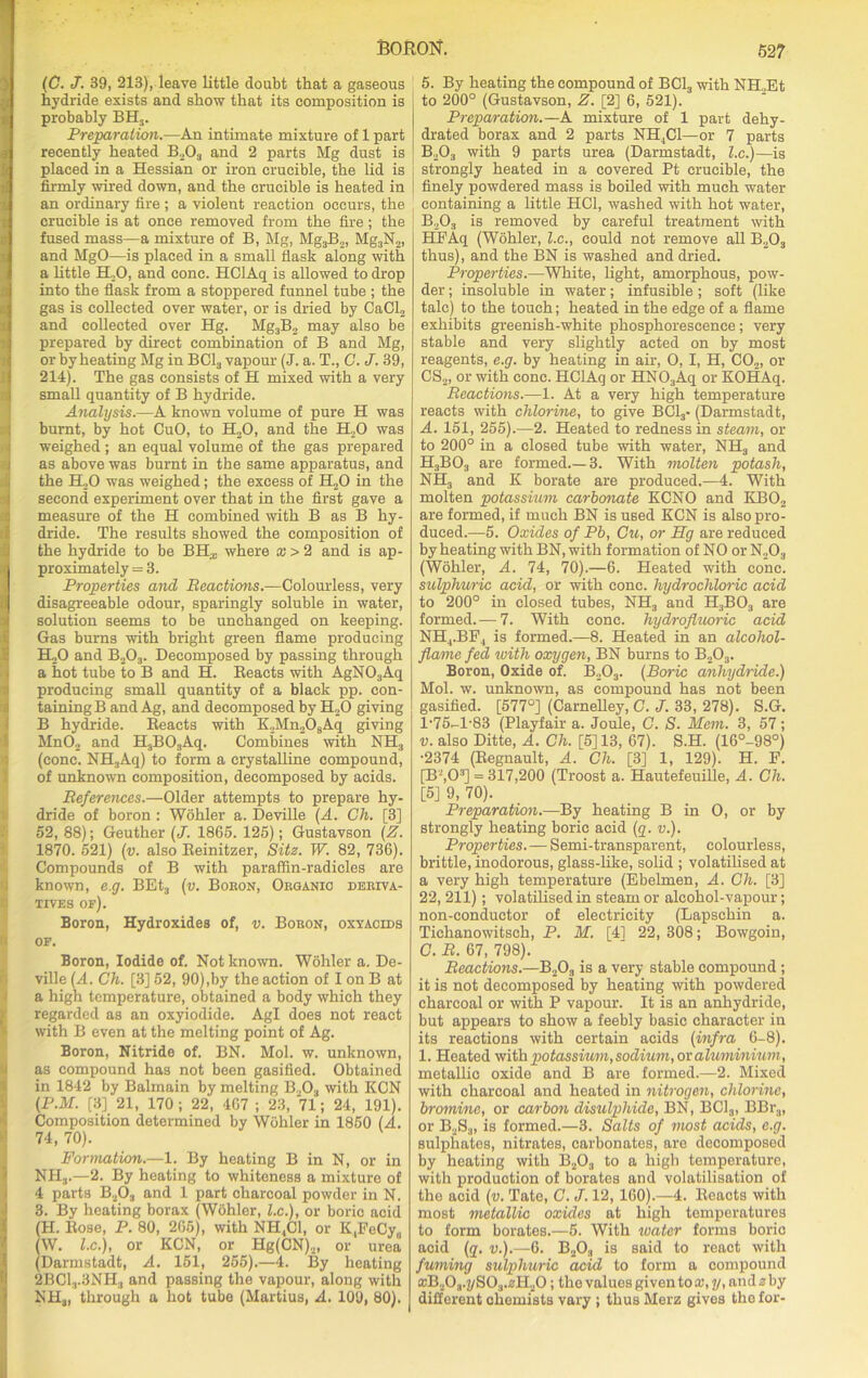 (C. J. 39, 213), leave little doubt that a gaseous hydride exists and show that its composition is K probably BHS. Preparation.—An intimate mixture of 1 part 4 recently heated B2Oa and 2 parts Mg dust is placed in a Hessian or iron crucible, the lid is firmly wired down, and the crucible is heated in an ordinary fire; a violent reaction occurs, the crucible is at once removed from the fire; the fused mass—a mixture of B, Mg, Mg3B2, MgaN2, and MgO—is placed in a small flask along with a little H.;0, and cone. HClAq is allowed to drop into the flask from a stoppered funnel tube ; the gas is collected over water, or is dried by CaCl2 and collected over Hg. Mg3B2 may also be prepared by direct combination of B and Mg, or by heating Mg in BC13 vapour (J. a. T., C. J. 39, 214). The gas consists of H mixed with a very small quantity of B hydride. Analysis.—A known volume of pure H was burnt, by hot CuO, to H,0, and the H20 was weighed; an equal volume of the gas prepared as above was burnt in the same apparatus, and the H,0 was weighed; the excess of H20 in the second experiment over that in the first gave a measure of the H combined with B as B hy- dride. The results showed the composition of the hydride to be BH^ where x > 2 and is ap- proximately = 3. Properties and Reactions.—Colourless, very disagreeable odour, sparingly soluble in water, solution seems to be unchanged on keeping. Gas burns with bright green flame producing H20 and B203. Decomposed by passing through a hot tube to B and H. Reacts with AgN03Aq producing small quantity of a black pp. con- taining B and Ag, and decomposed by H.,0 giving B hydride. Reacts with K2Mn208Aq giving Mn02 and H3B03Aq. Combines with NH3 (cone. NH3Aq) to form a crystalline compound, of unknown composition, decomposed by acids. References.—Older attempts to prepare hy- dride of boron : Wohler a. Deville (A. Ch. [3] 52, 88); Geuther (J. 1865. 125); Gustavson (Z. 1870. 521) (v. also Reinitzer, Site. W. 82, 736). Compounds of B with paraffin-radicles are known, e.g. BEt3 (v. Boron, Organic deriva- tives of). Boron, Hydroxides of, v. Boron, oxyacids of. Boron, Iodide of. Not known. Wohler a. De- ville (A. Ch. [3] 52, 90),by the action of I on B at a high temperature, obtained a body which they regarded as an oxyiodide. Agl does not react with B even at the melting point of Ag. Boron, Nitride of. BN. Mol. w. unknown, as compound has not been gasified. Obtained in 1842 by Balmain by melting B.,Oa with KCN (PM. [3] 21, 170 ; 22, 467 ; 23, 71; 24, 191). Composition determined by Wohler in 1850 (A. 74, 70). Formation.—1. By heating B in N, or in NH3.—2. By heating to whiteness a mixture of 4 parts B203 and 1 part charcoal powder in N. 3. By heating borax (Wohler, l.c.), or boric acid (H. Rose, P. 80, 265), with NH,C1, or K,FoCy,, (W. l.c.), or KCN, or Hg(CN)2, or urea (Darmstadt, A. 151, 255).—4. By heating 2BC1.|.3NH3 and passing the vapour, along with NHai through a hot tube (Martius, A. 109, 80). 527 5. By heating the compound of BC13 with NH.,Et to 200° (Gustavson, Z. [2] 6, 521). Preparation.—A mixture of 1 part dehy- drated borax and 2 parts NH,C1—or 7 parts B203 with 9 parts urea (Darmstadt, l.c.)—is strongly heated in a covered Pt crucible, the finely powdered mass is boiled with much water containing a little HC1, washed with hot water, B203 is removed by careful treatment with HFAq (Wohler, l.c., could not remove all B203 thus), and the BN is washed and dried. Properties.—White, light, amorphous, pow- der ; insoluble in water; infusible; soft (like talc) to the touch; heated in the edge of a flame exhibits greenish-white phosphorescence; very stable and very slightly acted on by most reagents, e.g. by heating in air, O, I, H, C02, or CS2, or with cone. HClAq or HN03Aq or KOHAq. Reactions.—1. At a very high temperature reacts with chlorine, to give BC13- (Darmstadt, A. 151, 255).—2. Heated to redness in steam, or to 200° in a closed tube with water, NHa and H3B03 are formed.—3. With molten potash, NH3 and K borate are produced.—4. With molten potassium carbonate KCNO and KB02 are formed, if much BN is used KCN is also pro- duced.—5. Oxides of Pb, Gu, or Hg are reduced by heating with BN, with formation of NO orN203 (Wohler, A. 74, 70).—6. Heated with cone. sulphuric acid, or with cone, hydrochloric acid to 200° in closed tubes, NH3 and H3B03 are formed.— 7. With cone, hydrofluoric acid NH(.BP, is formed.—8. Heated in an alcohol- flame fed with oxygen, BN burns to B203. Boron, Oxide of. B2Oa. (Boric anhydride.) Mol. w. unknown, as compound has not been gasified. [577°] (Carnelley, C. J. 33, 278). S.G. l-75-l-83 (Playfair a. Joule, C. S. Mem. 3, 57; v. also Ditte, A. Ch. [5] 13, 67). S.H. (16°-98°) •2374 (Regnault, A. Ch. [3] 1, 129). H. F. [B’,03] = 317,200 (Troost a. Hautefeuille, A. Ch. [5] 9, 70). Preparation.-—By heating B in O, or by strongly heating boric acid (g. v.). Properties. — Semi-transparent, colourless, brittle, inodorous, glass-like, solid ; volatilised at a very high temperature (Ebelmen, A. Ch. [3] 22, 211); volatilised in steam or alcohol-vapour; non-conductor of electricity (Lapschin a. Tichanowitsch, P. M. [41 22, 308; Bowgoin, C. R. 67, 798). Reactions.—B203 is a very stable compound; it is not decomposed by heating with powdered charcoal or with P vapour. It is an anhydride, but appears to show a feebly basic character in its reactions with certain acids (infra 6-8). 1. Heated with potassium, sodium, or aluminium, metallic oxide and B are formed.—2. Mixed with charcoal and heated in nitrogen, chlorine, bromine, or carbon disulphide, BN, BCla, BBra, or B2S3, is formed.—3. Salts of most acids, e.g. sulphates, nitrates, carbonates, are decomposed by heating with B2Oa to a high temperature, with production of borates and volatilisation of the acid (v. Tate, C. J. 12, 160).—4. Reacts with most metallic oxides at high temperatures to form borates.—5. With water forms boric acid (q. v.).—6. B2Oa is said to react with fuming sulphuric acid to form a compound *B2O.r7ySO.,.0lI2O; the values given to x,y, and z by different ohomists vary ; thus Merz gives the for-