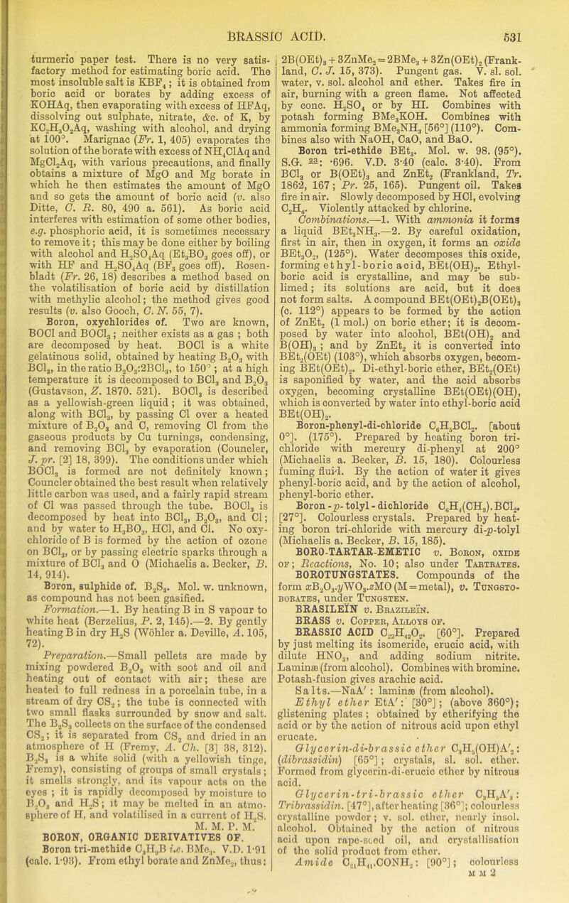 turmeric paper test. There is no very satis- factory method for estimating boric acid. The most insoluble salt is KBF4; it is obtained from boric acid or borates by adding excess of KOHAq, then evaporating with excess of HFAq, dissolving out sulphate, nitrate, &c. of K, by KC.JELjOAq, washing with alcohol, and drying at i00°. Marignac (Fr. 1, 405) evaporates the solution of the borate with excess of NH4ClAq and HgCLAq, with various precautions, and finally obtains a mixture of MgO and Mg borate in which he then estimates the amount of MgO and so gets the amount of boric acid (v. also Ditte, G. R. 80, 490 a. 561). As boric acid interferes with estimation of some other bodies, e.g. phosphoric acid, it is sometimes necessary to remove it; this may be done either by boiling with alcohol and H2S04Aq (Et3B03 goes off), or with HF and R2S04Aq (BFS goes off). Rosen- bladt (Fr. 26, 18) describes a method based on the volatilisation of boric acid by distillation with methylic alcohol; the method gives good results (v. also Gooch, C. N. 55, 7). Boron, oxychlorides of. Two are known, BOC1 and BOCl3; neither exists as a gas ; both are decomposed by heat. BOC1 is a white gelatinous solid, obtained by heating B203 with BC13, in the ratio B203:2BC13, to 150° ; at a high temperature it is decomposed to BC13 and B203 (Gustavson, Z. 1870. 521). BOCl3 is described as a yellowish-green liquid; it was obtained, along with BC13, by passing Cl over a heated mixture of B203 and C, removing Cl from the gaseous products by Cu turnings, condensing, and removing BC13 by evaporation (Councler, J.pr. [2] 18, 399). The conditions under which BOCl3 is formed are not definitely known; Councler obtained the best result when relatively little carbon was used, and a fairly rapid stream of Cl was passed through the tube. BOCl3 is decomposed by heat into BC13, B203, and Cl; and by water to H3B03, HC1, and Cl. No oxy- chloride of B is formed by the action of ozone on BC13, or by passing electric sparks through a mixture of BC13 and O (Michaelis a. Becker, B. 14, 914). Boron, sulphide of. B2S3. Mol. w. unknown, as compound has not been gasified. Formation.—1. By heating B in S vapour to white heat (Berzelius, P. 2, 145).—2. By gently heating B in dry H2S (Wohler a. Deville, A. 105, 72). Preparation.—Small pellets are made by mixing powdered B203 with soot and oil and heating out of contact with air; these are heated to full redness in a porcelain tube, in a stream of dry CS2; the tube is connected with two small flasks surrounded by snow and salt. The B2S3 collects on the surface of the condensed CS2; it is separated from CS2 and dried in an atmosphere of H (Fremy, A. Ch. [3] 38, 312). B2S3 is a white solid (with a yellowish tinge, Fremy), consisting of groups of small crystals ; it smells strongly, and its vapour acts on tho eyes ; it is rapidly decomposed by moisture to B203 and H2S; it may be melted in an atmo- sphere of H, and volatilised in a current of H2S. M. M. P. M. BORON, ORGANIC DERIVATIVES OF. Boron tri-methide C3H„B i.e. BMe3. V.D. 1-91 (calc. l-93). From ethyl borate and ZnMe2, thus: j 2B(OEt)3 + 3ZnMe2 = 2BMe3 + 3Zn(OEt)2 (Frank- land, G. J. 15, 373). Pungent gas. V. si. sol. water, v. sol. alcohol and ether. Takes fire in air, burning with a green flame. Not affected by cone. H2S04 or by HI. Combines with potash forming BMe3KOH. Combines with ammonia forming BMe3NH3 [56°] (110°). Com- bines also with NaOH, CaO, and BaO. Boron tri-ethide BEt3. Mol. w. 98. (95°). S.G. 22: -696. V.D. 3-40 (calc. 3-40). From BC13 or B(OEt)3 and ZnEt2 (Frankland, TV. 1862, 167; Pr. 25, 165). Pungent oil. Takes fire in air. Slowly decomposed by HC1, evolving C2H6. Violently attacked by chlorine. Combinations.—1. With ammonia it forms a liquid BEt3NH3.—2. By careful oxidation, first in air, then in oxygen, it forms an oxide BEt302, (125°). Water decomposes this oxide, forming ethyl-boric aoid, BEt(OH)2. Ethyl- boric acid is crystalline, and may be sub- limed ; its solutions are acid, but it does not form salts. A compound BEt(OEt)jB(OEt)3 (c. 112°) appears to be formed by the action of ZnEt2 (1 mol.) on boric ether; it is decom- posed by water into alcohol, BEt(OH)2 and B(OH)3 ; and by ZnEt2 it is converted into BEt2(OEt) (103°), which absorbs oxygen, becom- ing BEt(OEt)2. Di-ethyl-boric ether, BEt2(OEt) is saponified by water, and the acid absorbs oxygen, becoming crystalline BEt(OEt)(OH), which is converted by water into ethyl-boric acid BEt(OH)2. Boron-phenyl-di-chloride C6H5BC12. [about 0°]. (175°). Prepared by heating boron tri- chloride with mercury di-phenyl at 200° (Michaelis a. Becker, B. 15, 180). Colourless fuming fluid. By the action of water it gives phenyl-boric acid, and by the action of alcohol, phenyl-boric ether. Boron -p- tolyl - dichloride C6H4(CH3).BC12. [27°]. Colourless crystals. Prepared by heat- ing boron tri-chloride with mercury di-p-tolyl (Michaelis a. Becker, B. 15, 185). BORO-TARTAR-EMETIC v. Boron, oxide of; Reactions, No. 10; also under Tartrates. BOROTUNGSTATES. Compounds of the form a)B203.j/W03.2M0(M = metal), v. Tungsto- borates, under Tungsten. BRASILEIN v. Brazilein. BRASS v. Copper, Alloys of. BRASSIC ACID C22H4202. [60°]. Prepared by just melting its isomerido, erucic acid, with dilute HNOa, and adding sodium nitrite. Lamina (from alcohol). Combines with bromine. Potash-fusion gives arachic acid. Salts.—NaA': lamina (from alcohol). Ethyl ether EtA':' [30°J; (above 360°); glistening plates ; obtained by etherifying the acid or by the action of nitrous acid upon ethyl erueate. Glyccrin-di-brassic ether CaH^OHJA'n: (dibrassidin) [65°]; crystals, si. sol. ether. Formed from glycerin-di-erucic ether by nitrous acid. Glycerin-tri-brassic ether C;IHSA'3: Tribrassidin. [47°], after heating [36°]; colourless crystalline powder; v. sol. ether, nearly insol. alcohol. Obtained by the action of nitrous acid upon rape-seed oil, and crystallisation of the solid product from ether. Amide 0.,,Hn.CONH2: [90°]; colourless mm2