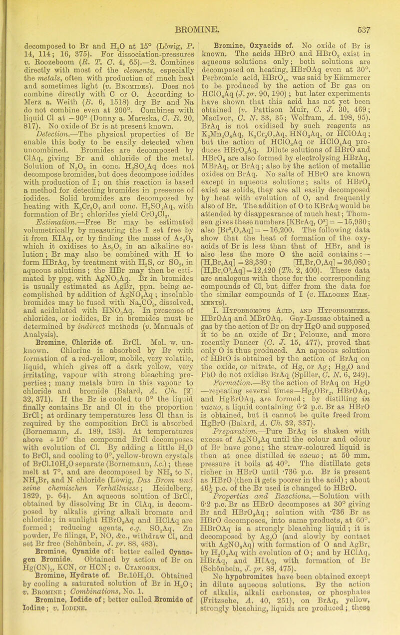 decomposed to Br and H.,0 at 15° (Lowig, P. 14, 114; 16, 375). For dissociation-pressures v. Roozeboom (R. T. C. 4, 65).—2. Combines directly with most of the elements, especially the metals, often with production of much heat and sometimes light (v. Bromides). Does not combine directly with C or 0. According to Merz a. Weith (B. 6, 1518) dry Br and Na do not combine even at 200°. Combines with liquid Cl at —90° (Donny a. Mareska, G. R. 20, 817). No oxide of Br is at present known. Detection.—The physical properties of Br enable this body to be easily detected when uncombined. Bromides are decomposed by ClAq, giving Br and chloride of the metal. Solution of N203 in cone. H2S04Aq does not decompose bromides, but does decompose iodides with production of I; on this reaction is based a method for detecting bromides in presence of iodides. Solid bromides are decomposed by heating with K2Cr207 and cone. H2S04Aq, with formation of Br ; chlorides yield Cr02Cl2. Estimation.—Free Br may be estimated volumetrically by measuring the I set free by it from KIAq, or by finding the mass of As203 which it oxidises to As205 in an alkaline so- lution ; Br may also be combined with H to form HBrAq, by treatment with H2S, or S02, in aqueous solutions; the HBr may then be esti- mated by ppg. with AgN03Aq. Br in bromides is usually estimated as AgBr, ppn. being ac- complished by addition of AgN03Aq ; insoluble bromides may be fused with Na2C03, dissolved, and acidulated with HN03Aq. In presence of chlorides, or iodides, Br in bromides must be determined by indirect methods (v. Manuals of Analysis). Bromine, Chloride of. BrCl. Mol. w. un- known. Chlorine is absorbed by Br with formation of a red-yellow, mobile, very volatile, liquid, which gives oil a dark yellow, very irritating, vapour with strong bleaching pro- perties ; many metals burn in this vapour to chloride and bromide (Balard, A. Gh. [2] 32, 371). If the Br is cooled to 0° the liquid finally contains Br and Cl in the proportion BrCl; at ordinary temperatures less Cl than is required by the composition BrCl is absorbed (Bornemann, A. 189, 183). At temperatures above +10° the compound BrCl decomposes with evolution of Cl. By adding a little H20 to BrCl, and cooling to 0°, yellow-brown crystals of BrC1.10H2O separate (Bornemann, l.c.); these melt at 7°, and are decomposed by NIL, to N, NH4Br, and N chloride (Lowig, Das Brom tend seine chemischen Verhdltnisse; Heidelberg, 1829, p. 64). An aqueous solution of BrCl, obtained by dissolving Br in ClAq, is decom- posed by alkalis giving alkali bromate and chloride; in sunlight HBrO,Aq and HClAq are formed; reducing agents, e.cj. S02Aq, Zn powder, Fe filings, P, NO, &c., withdraw Cl, and set Br free (SchOnbein, J. pr. 88, 483). Bromine, Cyanide of: better called Cyano- gen Bromide. Obtained by action of Br on Hg(CN)2, KCN, or HCN; v. Cyanogen. Bromine, Hydrate of. Br.l0H2O. Obtained by cooling a saturated solution of Br in H20 ; v. Bromine ; Combinations, No. 1. Bromine, Iodide of; better called Bromide of Iodine; v. Iodine. Bromine, Oxyacids of. No oxide of Br is known. The acids HBrO and HBr03 exist in aqueous solutions only; both solutions are decomposed on heating, HBrOAq even at 30°. Perbromic acid, HBr04, was said by Kammerer to be produced by the action of Br gas on HC104Aq (J.pr. 90, 190); but later experiments have shown that this acid has not yet been obtained (v. Pattison Muir, G. J. 30, 469; Maclvor, G. N. 33, 35; Wolfram, A. 198, 95). BrAq is not oxidised by such reagents as K2Mn208Aq, K,Cr207Aq, HN03Aq, or HClOAq; but the action of HC103Aq or HC104Aq pro- duces HBr03Aq. Dilute solutions of HBrO and HBr03 are also formed by electrolysing HBrAq, MBrAq, or BrAq; also by the action of metallic oxides on BrAq. No salts of HBrO are known except in aqueous solutions; salts of HBrO:l exist as solids, they are all easily decomposed by heat with evolution of O, and frequently also of Br. The addition of O to KBrAq would be attended by disappearance of much heat; Thom- sen gives these numbers [KBrAq, O3] = —15,930; also [Br2,0,Aq] = —16,200. The following data show that the heat of formation of the oxy- acids of Br is less than that of HBr, and is also less the more O the acid contains:— [H,Br,Aq] = 28,380 ; [H,Br,0,Aq] = 26,080 ; [H,Br,03,Aq] = 12,420 (Th. 2, 400). These data are analogous with those for the corresponding compounds of Cl, but differ from the data for the similar compounds of I (v. Halogen Ele- ments). I. Hypobbomous Acid, and Hypobromites. HBrOAq and MBrOAq. Gay-Lussac obtained a gas by the action of Br on dry HgO and supposed it to be an oxide of Br; Pelouze, and more recently Dancer (G. J. 15, 477), proved that only O is thus produced. An aqueous solution of HBrO is obtained by the action of BrAq on the oxide, or nitrate, of Hg, or Ag; Hg„0 and PbO do not oxidise BrAq (Spiller, C. N. 6, 249). Formation.—By the action of BrAq on HgO —repeating several times —Hg2OBr2, HBrOAq, and HgBrOAq, are formed; by distilling in vacuo, a liquid containing 6-2 p.c. Br as HBrO is obtained, but it cannot be quite freed from HgBrO (Balard, A. Gh. 32, 337). Preparation.—Pure BrAq is shaken with excess of AgN03Aq until the colour and odour of Br have gone; the straw-coloured liquid is then at once distilled in vacuo-, at 50 mm. pressure it boils at 40°. The distillate gets richer in HBrO until -736 p.c. Br is present as HBrO (then it gets poorer in the acid); about 461 p.c. of the Br used is changed to HBrO. Properties and Reactions.—Solution with 6’2 p.c. Br as HBrO decomposes at 30° giving Br and HBr03Aq; solution with '736 Br as HBrO decomposes, into same products, at 60°. HBrOAq is a strongly bleaohiug liquid; it is decomposed by Ag20 (and slowly by contact with AgNO.,Aq) with formation of O and AgBr, by H202Aq with evolution of O; and by HClAq, HBrAq, and HIAq, with formation of Br (Schonbein, J. pr. 88, 475). No hypobromites have been obtained except in dilute aqueous solutions. By the action of alkalis, alkali carbonates, or phosphates (Fritzsche, A. 40, 251), on BrAq, yellow, strongly bleaching, liquids are produced; thesq