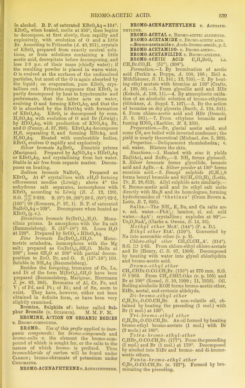 in alcohol. B. P. of saturated KBrOsAq = 104°. KBr03, when heated, melts at 350°, then begins to decompose, at first slowly, then rapidly and explosively, with evolution of 0 and a little Br. According to Fritzsche (A. 40, 251), crystals of KBrOj prepared from exactly neutral solu- tions, or from solutions containing a little acetic acid, decrepitate before decomposing, and lose 1-3 p.c. of their mass (chiefly water); if the resulting powder is placed in warm water, 0 is evolved at the surfaces of the undissolved particles, but most of the 0 is again absorbed by the liquid; on evaporation, pure KBr03 crys- tallises out. Fritzsche supposes that KBr03 is partly decomposed by heat to hypobromite and perbromate, that the latter acts on water, evolving 0 and forming KBr03Aq, and that the O is absorbed by the KBrOAq with formation of KBr03Aq. KBr03 is decomposed by cone. ILSC^Aq, with evolution of 0 and Br (Lowig); by HN03Aq, with production of KN03Aq, Br, and 0 (Penny, A. 37, 206). KBrOsAq decomposes H2S, separating S, and forming HBrAq, and H2S04Aq. Heated with combustible bodies, KBr03 evolves 0 rapidly and explosively. Silver bromate AgBr03. Dimetric prisms (Marignac). Prepared by AgN03Aq + HBr03Aq or KBr03Aq, and crystallising from hot water. Stable in air free from organic matter. Decom- poses on heating. Sodium bromate NaBr03. Prepared as KBrOj. At 4° crystallises with a.’H20 forming efflorescent needles (Lowig); above 4° the anhydrous salt separates, isomorphous with KBr03 according to Lowig (B. J. 12, 120). S.G. 3-339. S. (0°) 28, (20°) 38-5, (60°) 62-5, (100°) 99 (Kremers, P. 97, 1). B. P. of saturated NaBr03Aq = 109°. Decomposes when heated as KBr03 (q. v.). Strontium bromate Sr(Br03)2.H20. Mono- clinic prisms. Is amorphous with the Ba salt (Eammelsberg). S. (15°-18°) 33. Loses H20 at 120°. Prepared by SrCOa + HBr03Aq. Zinc bromate Zn(Br0s)2.6H20. Mono- metric octahedra, isomorphous with the Mg salt; prepared as Co(Br03)2.6H20. Melts at 100° ; loses 6H20 at 200° with partial decom- position to ZnO, Br, and O. S. (15°-18°) 100. Soluble in NH3Aq (Eammelsberg). Besides the foregoing, bromates of Ce, La, and Di of the form M(Br03)2.6H20 have been prepared (Eammelsberg, Marignac, Herrmann J. pr. 82, 385). Bromates of Al, Cr, Fe, and V ; of Pd, and Pt; of Bi; and of Sn, seem to exist. They have, however, either not been obtained in definite form, or have been very slightly examined. Bromine, Sulphide of: better called Sul- phur Bromide (v. Sulphur). M. M. P. M. BROMINE, ACTION ON ORGANIC BODIES v. Bromo-compounds. BR 0MO-. Use of this prefix applied to inor- ganic compounds: for bromo-cennpounds and bromo-salts v. the element the bromo-com- pound of which is sought for, or the salts to the names of which bromo- is prefixed. Thus bromochloride of carbon will be found under Carbon; bromo-chromate of potassium under Chromates. BROMO-ACENAPHTHENE v. Acenaphtiiene. BR0M0-ACENAPHTHYLENE v. Acenaph- THYLENE. BROMO-ACETAL v. Broho-acetic aldehyde. BROMO-ACETAMIDE v. Bromo-acetic acid. p-Bromo-acetamide v. Aceto-bromo-amide, p. 5. BROMO-ACETAMIDO- v. Bromo-amido-. BROMO-ACETANILIDE v. Bromo-aniline. BROMO-ACETIC ACID C.,H3Br02 i.e. CH2Br.C02H. [51°J. (208°). Formation.—1. By bromination of acetic acid (Perkin a. Duppa, A. 108, 106 ; Hell a. Muhlhauser, B. 11, 241; 12, 735).—2. By heat- ing ethyl acetate with bromine at 150° (Crafts, A. 129, 50).—3. From glycollic acid and HBr (Kekuld, A. 130, 11).—4. By atmospheric oxida- tion of an alcoholic solution of bromo-ethylene (Glockner, A. Suppl. 7, 107).—5. By the action of bromine on dry glycerin (Barth, A. 124, 341). 6. From chloro-acetic acid and HBr (Demole, B. 9, 561).—7. From ethylene bromide and fuming HNOs (Kaehler, M. 2, 259). Preparation.—Br, glacial acetic acid, and some CS2 are boiled with inverted condenser; the yield is nearly theoretical (Michael, Am. 5, 202). Properties.—Deliquescent rhombohedra; v. sol. water. Blisters the skin. Reactions.—1. Heated with zinc it yields Zn(OAc)2 and ZnBr2.—2. NH3 forms glycocoll. 3. Silver benzoate forms glycollide, benzoic acid and AgBr.—4. Silver powder at 130° forms succinic acid.—5. Benzyl sulphide (C,H7)2S forms benzyl bromide and S(CH2.C02H)2 (Letts, Tr. E. 28,612). Allyl sulphide acts similarly.— 6. Bromo-acetic acid and its ethyl salt unite directly with Me2S and its homologues, forming hydrobromides of ‘thetines’ (Crum Brown a. Letts, B. 7, 695). Salts.—The NH4, K, Ba, and Ca salts are v. sol. water.—PbA'2: laminae, si. sol. cold water.—AgA': crystalline; explodes at 90°.— Ur202NaA'3 (Clarke a. Owens, B. 14, 35). Methyl ether MeA'. (144°) (P. a. D.). Ethyl ether EtA'. (159°). Converted by Na into aceconitic ether (v. p. 2). Chloro-ethyl ether CH2C1.CH2.A'. (214°). S.G. 1L? 1-65. From chloro-ethyl chloro-acetate and Br (Henry, C. R. 97, 1308). Decomposed by heating with water into glycol chlorhydrin and bromo-acetic acid. Bromo-ethyl ether CHa.CHBr.O.CO.CHJ3r. (135°) at 370 mm. S.G. 1-962. From CH3.CHC1.0Ac (v. p. 105) and Br at 100° (Kessel, B. 10, 1999 ; 11, 1916). Oil. Boiling alcoholic KOH forms bromo-acetic ether, EtBr, acetal, and crotonie aldehyde. Di-bromo-ethyl ether C2H.,Br2.O.CO.CH2Br. A non-volatile oil, ob- tained by heating the preceding (1 mol.) with Br (1 mol.) at 120°. Tri-bromo-ethyl ether C2H2Br3.O.CO.CH2Br. An oil formed by heating bromo-ethyl bromo-acetate (1 mol.) with Br (2 mols.) at 160°. Te tr a-bromo- ethyl-ether C2HBr,.O.CO.CH2Br. (177°). From the preceding (1 mol.) and Br (1 mol.) at 170°. Decomposed by alcohol into EtBr and bromo- and di-bromo- acetic ethers. Penta-bromo-ethyl ether C2Brs.O.CO.CH.Br. (0. 197°). Formed by bro- minating the preceding.