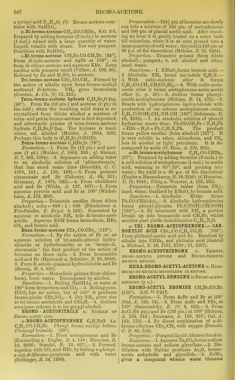 a syrupy acid C12H1807 (?) Bromo-acetone com- bines with NaHS03. w-Di-bromo-acetone CH3.CO.CHBr2. S.G. 2-5. Prepared by adding bromine (2 mols.) to acetone (1 mol.) mixed with a large quantity of water. Liquid, volatile with steam. Not very pungent. Combines with NaHS03. s-Di-bromo-acetone CH2Br.CO.CH2Br. [24°]. From di-iodo-acetone and AgBr at 160°; or from di-chloro-aeetone and aqueous EBr. Long needles with pungent smell (Volker, A. 192, 96). Reduced by Zn and H2S04 to acetone. Tri-bromo-acetone CBr3.CO.CH3. Formed by the action of alkalis upon hexa-bromo-methyl methenyl di-ketone. NH3 gives bromoform (Combes, A. Ch. [6] 12, 241). Tetra-bromo-acetone hydrate C3H2Br40 2aq. [48°]. From Ba (10 pts.) and acetone (1 pt.) in the cold; when the resulting solid mass is re- crystallised from dilute alcohol a mixture of tetra- and penta-bromo-acetone is first deposited, and afterwards prisms of tetra-bromo-acetone hydrate C3H2Br40 2aq. The hydrate is insol. water, sol. alcohol (Mulder, J. 1864, 330). Perhaps this body is (C3H.,Br40)H0Et. Penta-bromo-acetone C3HBrsO. [76°]. Formation.—1. From Br (12 pts.) and acet- one (1 pt.) (Mulder, J. 1864, 330; cf. Steiner, B. 7, 605, 1284).—2. Separates on adding water to an alcoholic solution of ‘ phlorobromin,’ that has stood some time (Benedikt, G. C. 1878, 101; A. 189, 168).—3. From potassic citraconate and Br (Cahours, A. 64, 351; Grimaux, J. 1874, 522).—4. From chelidonie acid and Br (Wilde, A. 127, 167).-5. From aqueous pyruvic acid and Br at 100° (Wichel- haus, A. 152, 260). Properties.—Trimetric needles (from dilute alcohol); a:b:c = ‘698 : 1 : -686 (Ditscheiner a. Friedlander, Z. Kryst. 3, 103). Converted by aqueous or alcoholic NH3 into di-bromo-acet- amide. Aqueous KOH forms bromoform, HBr, C02, and formic acid. Hexa-bromo-acetone CBr3.CO.CBr3. [112°]. Formation.—1. By the action of Br on an aqueous solution of tri-amido-phenol hydro- chloride or hydrobromide, or on * bromo-di- chromazin ’ the first product of the action of bromine on these salts.—2. From bromanilic acid and Br (Hantzsch a. Schniter, B. 20,2040). 3. From di-amido-guaiacol hydrochloride andBr (Herzig, M. 3, 825). Properties.—Monoclinic prisms (from chloro- form), insol. water. Decomposed by alcohol. Reactions.—1. Boiling NaOHAq or water at 180° form bromoform and C02.—2. Boiling cone. HN03 has no action, but at 150° it produces bromo-picrin CBr3N02.—3. Dry NH3 gives rise to tri-bromo-acetamide and CBr.,H.—4. Sodium amalgam reduces it to iso-propyl alcohol. BROMO - ACETONITRILE v. Nitrile of Bromo-acetio acid. oi-BROMO-ACETOPHENONE CfiH.BrO i.e. C, .HvCO.CILBr. Phenyl bromo-methyl ketone. Plienacyl bromide. [50°]. Formation.—1. From acetophenone and Br (Emmerling a. Engler, B. 4, 148 ; Hunnius, B. 10, 2006; Staedel, B. 13, 837).—2. Formed, together with C02 and HBr, by boiling a-phenyl- a-oxy-B-dibromo-propionic acid with water (Bottinger, B. 14, 1238). Preparation.—133), pts. of bromine are slowly run into a mixture of 100 pts. of acetophenone and 500 pts. of glacial acetic acid. After stand- ing an hour it is gently heated on a water bath till colourless, when it is at once poured into a large quantity of cold water; the yield is 133 pts. or 80 p.c. of the theoretical (Mohlau, B. 15, 2464). Properties.—Trimetric prisms (from dilute alcohol); pungent; v. sol. alcohol and ether, insol. water. Reactions.— 1. KMn04 forms benzoic acid.— 2 Alcoholic NH3 forms iso-indole C8H7N.— 3. With sodio-malonic ether it forms C8H8.C0.CH2.CH(C02H)2.—4. With sodio-aceto- acetic ether it forms acetophenone-aceto-acetic ether (v. p. 36).— 5. Aniline forms phenyl- amido-acetophenone (Mohlau, B. 14, 172).—6. Reacts with hydroxylamine hydrochloride with production of iso - nitroso - acetophenone - oxim, C8H5.C(NOH).CH2.NH.OH [163°] (Schramm, B. 16, 2183).—7. An alcoholic solution of phenyl hydrazine reacts thus: Ph.CO.CHTSr + N2H3Ph = HBr + H,0 + Ph.C.,H2N2Ph. The product forms yellow needles (from alcohol) [137°]. It is very soluble in ether, chloroform, and CS2, less in alcohol or light petroleum. It is de- composed by acids (O. Hess, A. 232, 234). ai-Di-bromo-acetophenone C6H8.CO.CHBr2. [37°]. Prepared by adding bromine (2 mols.) to a cold solution of acetophenone (1 mol.) in acetic acid, warming to 65°-70°, and pouring into water; the yield is c. 80 p.c. of the theoretical (Engler a. Hassenkamp, B. 18,2240; cf.Hunnius, B. 10, 2010; Fittig a. Wurster, A. 195, 161). Properties.—Trimetric tables (from CS2); insol. water. Oxidised by KMn04 to benzoic acid. Reactions.—1. Alcoholic KOAc forms Ph.CO.CH(OAc)2.—2. Alcoholic hydroxylamine forms phenyl-glyoxim Ph.C(NOH).CH(NOH) [152°].—3. By treatment with NH3 a portion breaks up into benzamide and CH2Br2 whilst another part yields isoindileucine C,8H12N20. c-TRI - BROMO-ACETOPHENONE-o-CAR- BOXYLIC ACID CBr3.C0.C6H4.C02H. [160°]. From phthalyl-acetic acid and Br. Resolved by alkalis into CHBr3 and phthalic acid (Gabriel a. Michael, B. 10, 1551, 2199 ; 11, 1007). BR0M0-ACET0THIEN0NE v. Thienyl bromo-methyl ketone and Bromo-thienyl METHYL KETONE. HEXA-BROMO-ACETYL-ACETONE v. Hexa- BROMO-DI-METHYL-METHYLENE DI-KETONE. BROMO-ACETYL-BENZENE is Bromo-aceto- FHENONE (g. V.) . BR0M0-ACETYL BROMIDE CH.Br.CO.Br. (150°). S.G. ^ 2-317. Formation.—1. From AcBr and Br at 100° (Gal, A. 129, 54).—2. From AcBr and PBr5 at 150° (Samosadsky, Z. [2] 6, 105).—3. From AcCl (64 pts.) and Br (120 pts.) at 100° (Hiibner, A. 124, 315 ; Naumann, A. 129, 257; Gal, A. 132, 179).—4. By direct combination of M-di- bromo-ethylene CBr2:CH2 with oxygen (Demole, C. R. 86, 542). Properties.—Pungent liquid: blisters the skin. Reactions.—1. Aqueous Na2CO„ forms sodium bromo-acetate and sodium glycollate.—2. Dis- tillation with NaOAc produces Ac20, bromo- acotio anhydride and glycollide.—3. ZnMe2 gives a compound whence water liberates