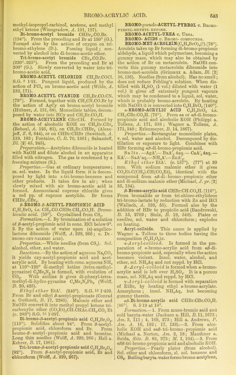 Inethyl-isopropyl-carbinol, acetone, and methyl ethyl ketone (Winogradow, A. 191, 127). Di-bromo-acetyl bromide CHBr2.C0.Br. (194°). From the preceding and Br at 150° (G.). Formed also by the action of oxygen on tri- bromo-ethylene (D.). Fuming liquid ; con- verted by alcohol into di-bromo-acetic ether. Tri-bromo-acetyl bromide CBr3.CO.Br. (220°-225°). From the preceding and Br at 200° (G.). Slowly converted by water into tri- bromo-acetic acid. BROMO-ACETYL CHLORIDE CH,Br.COCl. S.G. 2 1*91. Pungent liquid, produced by the action of PCI, on bromo-acetie acid (Wilde, A. 132,171). BROMO-ACETYL CYANIDE CH,Br.CO.CN. [79°]. Formed, together with CH2CN.CO.Br by the action of AgCy on bromo-acetyl bromide (Hiibner, A. 131, 68). Monoclinic tables, decom- posed by water into HCy and CH„Br.C0.2H. BROMO-ACETYLENE CBuCH. Formed by the action of alcoholic KOH on CH„Br.CBr3 (Reboul, A. 125, 81), on CH2Br.CHBr2 (Alexe- jeff, Z. 6, 644), or on CHBr:CHBr (Sawitsch, A. 119, 183 ; Fontaine, G. R. 70, 1361; SabanSeff, Bl. [2] 45, 245). Preparation.—Acetylene dibromide is heated with NaOH and dilute alcohol in an apparatus filled with nitrogen. The gas is condensed by a freezing-mixture (S.). Properties.—Gas at ordinary temperatures; m. sol. water. In the liquid form it is decom- posed by light into s-tri-bromo-benzene and other products. It takes fire in air; when slowly mixed with air bromo-acetic acid is formed. Ammoniaeal cuprous chloride gives a red pp. of cuprous acetylide. Br forms CHBr„.CBr3. B-BROMO-B-ACETYL-PROPIONIC ACID C3H,Br03 i.e. CH3.CO.CHBr.CH2.CO.,H. Bromo- levulic acid. [59°]. Crystallised from CS2. Formation.—1. By bromination of a solution of B-acetyl-propionic acid in cone. HC1 below 0°. 2. By the action of water upon (a)-angelico- lactone dibromide (Wolff, A. 229, 266 ; v. Di - BROMO-OXY-VALERIO ACID). Properties.—White needles (from CS2). Sol. alcohol, ether, and water. Reactions.—By the action of aqueous Na2C03 it yields oxy-acetyl-propionic acid and acet- acrylic acid. By heating with cone, aqueous NH3 at 110°-120° di-methyl ketine (tetra-methyl- pyrazine) C4Me4N2 is formed, with evolution of C02. With aniline it gives di-phenyl-tetra- methyl-di-hydro-pyrazine C4Me4N2Ph, (Wolff, B. 20, 425). Ethyl ether EtA'. (240°). S.G. IS 1-439. From Br and ethyl B-aeetyl-propionate (Conrad a. Guthzeit, B. 17, 2285). Malonic ether and NaOEt convert it into methyl propyl ketone tri- carboxylic ether (C02Et)2CH.CHAc.CH,.C0, Et (c. 283°) S.G. 1* 1-097. Di-bromo-B-acetyl-propionic acid C^Br.Pa. [116°]. Solidifies about 94°. From B-acetyl- propionic acid, chloroform and Br. From bromo-B- acetyl -propionio acid and bromine. Long thin needles (Wolff, A. 229, 266 ; Hell a. Kehrer, B. 17, 1981). Tri-bromo-B-acetyl-propionic acid Cf,H5Br303. [82°]. From B-acetyl-propionic acid, Br and chloroform (Wolff, A. 229, 267). BR0M0-pseM<7o-ACETYL-PYRR0E v. Bromo- PYRRYL-HETHYL KETONE. BROMO-ACETYL-UREA v. Urea. BROMO- ACIDS v. Bromo- compounds. BROMO-MET-ACROLEiN(C3H3BrO)3(?).[78°]. Acrolein takes up Br forming di-bromo-propionic aldehyde, a liquid which polymerises, becoming a gummy mass, which may also be obtained by the action of Br on metacrolein. NaOEt con- verts this gummy metacrolein dibromide into bromo-met-aerolein (Grimaux a. Adam, Bl. [2] 36,136). Needles (from alcohol). Has no smell; does not reduce Fehling’s solution. When dis- tilled with H2S04 (1 vol.) diluted with water (1 vol.) it gives off extremely pungent vapours which may be condensed to a liquid, sol. water, which is probably bromo-acrolein. By heating with NaOEt it is converted into C,,H7Br03 [140°]. a-BROMO-ACRYLIC ACID C3H3Br02 i.e. CH2:CBr.C02H. [70°]. From aa or aB-di-bromo- propionie acid and alcoholic KOH (Philippi a. Tollens, A. 171, 333 ; Wagner a. Tollens, A. 171, 340 ; Erlenmeyer, B. 14, 1867). Properties.—Rectangular monoclinic plates, v. sol. water and alcohol. Decomposed by dis- tillation or exposure to light. Combines with HBr forming aB-di-bromo-propionic acid. Salts. —AgA'.— BaA'o 4aq.— CaA'2 4aq. — KA'.—NaA'aq.—NH4A'.—ZnA'2. Ethyl ether EtA!. (c. 157°). (77°) at 30 mm. With sodium malonic ether it gives C02Et.C(CH2).CH(C0.,Et)2 identical with the compound from aB-di - bromo - propionic ether and di-soclium-malonic ether (Michael, J. pr. [2J 35, 134). B-Bromo-acrylic acid CHBr:CH.C02H. [116°]. From bromalide or from tri-chloro-ethylidene tri-bromo-lactate by reduction with Zn and HC1 (Wallach, A. 193, 55). Formed also by the addition of HBr to propiolic acid (Bandrowski, B. 15, 2702; Stolz, B. 19, 540). Plates or needles, sol. water and chloroform; explodes on heating. Acryl-colloids. This name is applied by Wagner a. Tollens to three bodies having the composition (C3H,03)a;. a-Acryl-colloid. Is formed in the pre- paration of a-bromo-acrylio acid from aB-di- bromo-propionic acid, especially when the action becomes violent. Insol. water, alcohol, and ether, sol. NH3Aq and not reppd. by HC1. P-Acryl-colloid is formed when a-bromo- acrylic acid is left over H2S04. It is a porous mass, sol. NH3Aq and reppd. by HC1. 7-Acryl-colloid is formed with separation of EtBr, by heating ethyl a-bromo-acrylate. Amorphous ; insol. NH3Aq, but becoming gummy therein. aB-Di-bromo-acrylic acid CHBr:CBr.C02H. [86°]. S. 5-19 at 18°. Formation.—1. From muco-bromic acid and cold baryta-water (Jackson a. Hill, B. 11,1673 ; Am. 3, 111 ; 4, 169, 273 ; Hill a. Andrews, P. Am. A. 16, 192; 17, 133).—2. From alco- holic KOH and aaB-tri-bromo-propionic acid (Michael a. Norton, Am. 2, 18; Mauthner a. Suida, Site. B. 83, 273; M. 1, 104).—3. From aBB-tri-bromo-propionic acid and alcoholic KOH. Properties.—Pearly plates (from alcohol). Sol. ether and chloroform, si. sol. bonzeno and CS2. Boiling baryta-water forms bromo-acotylene,