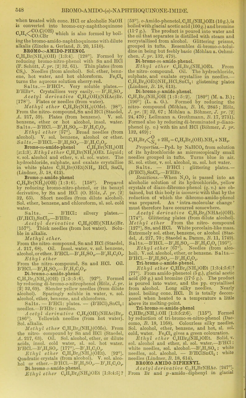 when treated with cone. HC1 or alcoholic NaOH is converted into bromo-oxy-naphthoquinone C*H4<gg-ggf) which is also formed by boil- ing the bromo-amido-naphthoquinone with dilute alkalis (Zincke a. Gerland, B. 20, 1510). BROMO-o-AMIDO-PHENOL C6H3Br(NH2)(OH) [1:3:4], [128°]. Formed by reducing bromo-nitro-phenol with Sn and HC1 (F. Sehiitt, J. pr. [2] 32, 61). Thin plates (from CS2). Needles (from alcohol). Sol. ether, benz- ene, hot water, and hot chloroform. Fe2Cl6 turns the aqueous solution cherry-red. Salts. —B'HCl*. Very soluble plates.— B'HBr*. Crystallises very easily. — B'.,H.,SO.,. Acetyl derivative C6H3(OH)(NHAc)Br. [178°]. Plates or needles (from water). Methyl ether CuH3Br(NH,)(OMe). [98°]. From the nitro- compound, Sn andHCl (Staedel, A. 217, 59). Plates (from benzene). V. sol. benzene, ether or hot alcohol, insol. water. Salts.—B'HCl.—B'2H2S04.—B'„H2C204. Ethyl ether [57°j. Broad needles (from alcohol). V. sol. benzene, alcohol or ether. Salts.—B'HCl.—B'2H2S04.—B'2H2C204. Bromo-m-amido-phenol C6H3Br(NH2)OH Qc:l:3J. Ethyl ether C6H3Br(NH,)OEt. Liquid; v. sol. alcohol and ether, v. si. sol. water. The hydrochloride, sulphate, and oxalate crystallise in white plates C6H3Br(OEt)NH2, HC1, SnCl2 (Lindner, B. 18, 612). Bromo-p-amido-phenol C6H3Br(NH2)(OH) [1:3:61. [158°]. Prepared by reducing bromo-nitro-phenol, or its benzyl derivative, by Sn and HC1 (O. Holz, J. pr. [2] 32, 65). Short needles (from dilute alcohol). Sol. ether, benzene, and chloroform, si. sol. cold water. Salts. — B'HCl: silvery plates.— (B',HCl)2SnCl2.—B'HBr. Acetyl derivative C6H3(OH)(NHAc)Br. [157°]. Thick needles (from hot water). Solu- ble in alkalis. Methyl ether. From the nitro- compound, Sn and HC1 (Staedel, A. 217, 68). Oil. Insol. water, v. sol. benzene, alcohol, or ether. B'HCl.—B'2H2S04.—B'2H2C204. Ethyl ether From the nitro- compound, Sn and HC1. Oil. B'HCl.—B'2H2S04.—B'2H2C204. Di-bromo-o-amido-phenol C6H2Br2(NH2)(OH) [1:3:5:6]. [92°]. Formed by reducing di-bromo-o-nitrophenol (Holz, J. pr. [2] 32,69). Slender yellow needles (from dilute alcohol). Sparingly soluble in water, v. sol. alcohol, ether, benzene, and chloroform. Salts. —B'HCl: plates. — (B'HCl),SnCl2: needles.—B'HBr: needles. Acetyl derivative C6H2(OH)(NHAc)Br2. [186°]. Yellowish needles (from hot water). Sol. alkalis. Methyl ether C0H2Br2(NH2)(OMe). From the nitro- compound by Sn and HC1 (Staedel, A. 217, 63). Oil. Sol. alcohol, ether, or dilute acids, insol. cold water, si. sol. hot water. B'HCl.—B'jH2S04. [177°].—B'2H30204. Ethyl ether C„H2Br2(NR,)(OEt). [92°]. Quadratic crystals (from alcohol). V. sol. alco- hol or ether.—B'HCl.—B'2H2S04.— B'2H2C204. Di-bromo-o-amido-phenol. Ethyl ether C6H2Br2(NH2)OEt [1:3:4:5]? [53°]. o-Amido-phenetol, C(iH4(NH2)OEt (10g.),is boiled with glacial acetic acid (lOOg.) and bromine (ll-7 g.). The product is poured into water and the oil that separates is distilled with steam and recrystallised from alcohol. Glittering prisms, grouped in tufts. Resembles di-bromo-o-tolui- dine in being but feebly basic (Mohlau a. Oehrni- chen, J. pr. 132, 479). Di-bromo-m-amido-phenol. Ethyl ether C0H2Br2(NH.,)OEt. From the nitro- compound. Oil. The hydrochloride, sulphate, and oxalate crystallise in needles.— CuH2Br2(OEt)NH2,HCl,SnCl2: glistening plates (Lindner, B. 18, 613). Di-bromo-p-amido-phenol. C6H2Br2(NH2)OH [1:3:5:2]. [180°] (M. a. B.); [190°] (L. a. G.). Formed by reducing the nitro- compound (Mdhlau, B. 16, 2845 ; Holz, J. pr. [2] 32, 67 ; Mohlau a. Bohmer, J. pr. [2] 24, 470 ; Lellmann a. Grothmann, B. 17, 2731). Formed also by reducing di-brominated p-diazo- phenol (q. v.) with tin and HC1 (Bohmer, J. pr. 132, 469): C8H2Br2<g + 2H2 = C„H2Br2(OH).NH2 + NH3. Properties.—Ppd. by NaHCOs from solution of its hydrochloride as microscopically small needles grouped in tufts. Turns blue in air. SI. sol. ether, v. sol. alcohol, m. sol. hot water. Salts. — B'HCl : glittering plates.— (B'HCl)2SnCl2.—B'HBr. Reactions.—When N203 is passed into an alcoholic solution of its hydrochloride, yellow crystals of diazo-dibromo-phenol (q. v.) are ob- tained, but this body is isomeric with that by the reduction of which the dibromo-amido-phenol was prepared. An ‘ intra-molecular change ’ must therefore have occurred somewhere. Acetyl derivative C6H2Br2(NHAc)(0H). [174°]. Glittering plates (from dilute alcohol). Methyl ether From the nitro- compound [127°], Sn, and HC1. White porcelain-hke mass. Extremely sol. ether, benzene, or alcohol (Stae- del, A. 217, 70 ; Staedel a. Damm, B. 11, 1749). Salt s.—B'HCl. -B'2H2S04.— B'2H2C204 [195°]. Ethyl ether [67°j. Needles (from alco- hol). V. sol. alcohol, ether, or benzene. Salts.— B'HCl.—B'„H2S04.—B'2H2C204. Tri-bromo-o-amido-phenol. Ethyl ether C6HBr3(NH2)OEt [1:3:4:5:6]? [77°]. From amido-phenetol (5 g.), glacial acetic acid (50 g.) and bromine (17-5 g.). The product is poured into water, and the pp. crystallised from alcohol. Long silky needles. Nearly insol. boiling cone. HC1. It is totally decom- posed when heated to a temperature a little above its melting-point. Tri-bromo-w-amido-phenol C,iHBr3(NH2).OH [1:3:5:2:6]. [115°]. Formed by reduction of tri-bromo-m-nitro-phenol (Dac- como, B. 18, 1168). Colourless silky needles. Sol. alcohol, ether, benzene, and hot, si. sol. cold, water. Fe„Cl0 gives a green colouration. Ethyl ether CuHBr3(NH.,)OEt. Solid, v. sol. alcohol and ether, sh sol. water.—B'HCl: white needles, sol. alcohol.—B'2H2S04 ; white needles, sol. alcohol. — B'HClSnCl2: white needles (Lindner, B. 18, 614). BROMO AMIDO-DIPHENYL. Acetyl derivative C)2H3BrNHAc. [247°]. From Br and p - umido - diphenyl in glacial