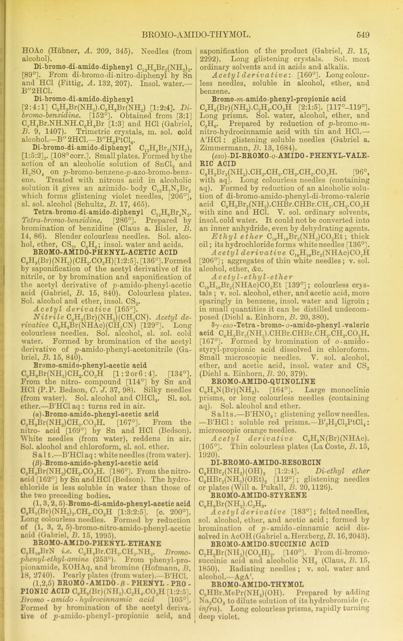 HOAc (Hiibner, A. 209, 345). Needles (from alcohol). Di-bromo-di-amido-diphenyl C12HgBr,(NH2)2. [89°]. From di-bromo-di-nitro-diphenyl by Sn and HC1 (Fittig, A. 132, 207). Insol. water.— B2HC1. Di-bromo-di-amido-diphenyl [2:4:1] C6H3Br(NH,).C„H3Br(NH2) [1:2:4]. Di- bromo-benzidine. [i52°]. Obtained from [3:1] CtiH4Br.NH.NH.C6H4Br [1:3] and HC1 (Gabriel, B. 9, 1407). Trimetric crystals, m. sol. cold alcohol.—B'' 2HC1.—BH2PtCld. Di-bromo-di-amido-diphenyl C12HBBr2(NH2)2 [1:5:2],. [108°corr.]. Small plates. Formed by the action of an alcoholic solution of SnCl, and H2S04 on ^-bromo-benzene-p-azo-bromo-benz- ene. Treated with nitrous acid in alcoholic solution it gives an azimido- body C,,H7N3Br2 which forms glistening violet needles, [206°], si. sol. alcohol (Schultz, B. 17, 465). Tetra-bromo-di-amido-diphenyl C,,H8Br4N2. Tetra-bromo-benzidine. [286°]. Prepared by bromination of benzidine (Claus a. Risler, B. 14, 86). Slender colourless needles. Sol. alco- hol, ether, CS„ insol. water and acids. BROMO-AMIDO-PHENYL-ACETIC ACID C6H3(Br)(NH2)(CH2.C02H) [1:2:5]. [136°].Formed by saponification of the acetyl derivative of its nitrile, or by bromination and saponification of the acetyl derivative of p-amido-phenyl-acetic acid (Gabriel, B. 15, 840). Colourless plates. Sol. alcohol and ether, insol. CS2. Acetyl derivative [165°]. Nitrile CliH3(Br)(NH„)(CH,CN). Acetyl de- rivative C6H3Br(NHAc)(CH,CN) [129°]. Long colourless needles. Sol. alcohol, si. sol. cold water. Formed by bromination of the acetyl derivative of p-amido-phenyl-acetonitrile (Ga- briel, B. 15, 840). Bromo-amido-phenyl-acetic acid CsH3Br(NH2)CH2.CO,H [1: 2 or 6 :4]. [134°]. From the nitro- compound [114°] by Sn and HC1 (P.P. Bedson, C. J. 37, 98). Silky needles (from water). Sol. alcohol and CI1C13. SI. sol. ether.—B'HCl aq: turns red in air. (a)-Bromo-amido-phenyl-acetic acid C, ,H.,Br(NH2)CH,.CO,H. [167°]. From the nitro- acid [169°] by Sn and HC1 (Bedson). White needles (from water), reddens in air. Sol. alcohol and chloroform, si. sol. ether. Salt.—B'HCl aq: white needles (from water). (B)-Bromo-amido-phenyl-acetic acid C,iH3Br(NH2)CH2.C02H. [186°]. From the nitro- acid [162°] by Sn and IIC1 (Bedson). The hydro- chloride is less soluble in water than those of the two preceding bodies. (1.3.2.5) -Bromo-di-amido-phenyl-acetic acid C«H2(Br)(NH2)2.CH2.C02H [1:3:2:5]. [c. 200°]. Long colourless needles. Formed by reduction of (1, 3, 2, 5)-bromo-nitro-amido-phenyl-acetic acid (Gabriel, B. 15, 1995). BROMO-AMIDO-PHENYL-ETHANE C„H|„BrN i.e. C„H4Br.CH1.CH2.NH2. Bromo- phenyl-etlvyl-amine (253°). From phenyl-pro- pionamide, KOHAq, and bromine (Hofmann, B. 18, 2740). Pearly plates (from water).—B'HCl. (1.2.5) BROMO-AMIDO-/3 - PHENYL - PRO - PIONIC ACID C6H3(Br)(NH.2).C,H,.C02H [1:2:5]. Bronw - amido - hydrocinnamic acid [105°]. Formed by bromination of the acetyl deriva- tive of p-amido-phenyl -propionic acid, and saponification of the product (Gabriel, B. 15, 2292). Long glistening crystals. Sol. most ordinary solvents and in acids and alkalis. Acetyl derivative: [160°]. Longcolour- less needles, soluble in alcohol, ether, and benzene. Bromo -m-amido -phenyl-propionic acid CUH3(Br)(NH2).C2H4.C0„H [2:1:5]. [117°-1190]. Long prisms. Sol. water, alcohol, ether, and C6H6. Prepared by reduction of jp-bromo-m- nitro-hydrocinnamie acid with tin and HC1.— A'HCl: glistening soluble needles (Gabriel a. Zimmermann, B. 13,1684). (cso)-DI-BROMO-o-AMIDO - PHENYL-VALE- RIC ACID C1H2Br2(NH2).CH2.CH2.CH2.CH2.C02H. [96°, with aq]. Long colourless needles (containing aq). Formed by reduction of an alcoholic solu- tion of di-bromo-amido-phenyl-di-bromo-valeric acid CuH2Br2(NH2).CHBr.CHBr.CH,.CH2.CO,H with zinc and HCl. V. sol. ordinary solvents, insol. cold water. It could not be converted into an inner anhydride, even by dehydrating agents. Ethyl ether C|OHl0Br2(NH2)CO2Et; thick oil; its hydrochloride forms white needles [136°]. Acetyl derivative CloH10Br2(NHAc)CO2H [206°]; aggregates of thin white needles; v. sol. alcohol, ether, &c. A cetyl-ethyl-ether C10H10Br2(NHAc)COJEt [139°]; colourless crys- tals ; v. sol. alcohol, ether, and acetic acid, more sparingly in benzene, insol. water and ligroin; in small quantities it can be distilled undecom- posed (Diehl a. Einhorn, B. 20, 380). 5-v-eso -Tetra - bromo- o-amido-phenyl -valeric acid C6H2Br2(NH2).CHBr.CHBr.CH2.CH,.C02H. [167°]. Formed by bromination of o-amido - styryl-propionic acid dissolved in chloroform. Small microscopic needles. V. sol. alcohol, ether, and acetic acid, insol. water and CS2 (Diehl a. Einhorn, B. 20, 379). BROMO-AMIDO-QUIN OLINE C,,H5N(Br)(NH2). [164°]. Large monoclinic prisms, or long colourless needles (containing aq). Sol. alcohol and ether. Salts.—B'HNOa: glistening yellow needles. —B'HCl: soluble red prisms.-B'.,H2Cl.,PtCl4: microscopic orange needles. Acetyl derivative C9H5N(Br)(NHAc). [105°]. Thin colourless plates (La Coste, B. 15, 1920). DI-BROMO-AMIDO-RESORCIN C9HBr2(NH2)(OH), [1:2:4]. Di-ethyl ether C„HBr2(NH2)(OEt)2 [112°]; glistening needles or plates (Will a. Pukall, B. 20,1126). BROMO-AMIDO-STYRENE C„H3Br(NH.,).C2H3. Acetyl 'clerivative [183°]; felted needles, sol. alcohol, ether, and acetic acid; formed by bromination of p - amido - cinnamic acid dis- solved in AcOII (Gabriel a.PIerzberg,-B. 16,2043). BROMO-AMID0-SUCCIN1C ACID C2H2Br(NH2)(C02H)2. [140°]. From di-bromo- succinic acid and alcoholic NIL, (Claus, B. 15, 1850). Radiating needles; v. sol. water and alcohol.—AgA'. BROMO-AMIDO-THYMOL C„HBr.MoPr(NH2)(OH). Prepared by adding Na2C03 to dilute solution of its hydrobromido (v. infra). Long colourless prisms, rapidly turning deep violet.
