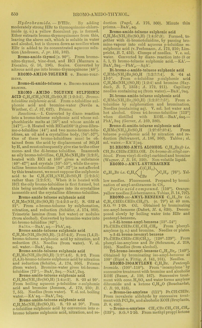 Hydrobromide. — B'HBr. By adding moderately strong HBr to thymoquinone-chloro- imide (q. v.) a yellow flocculent pp. is formed. Ether extracts bromo-thymoquinones from this, leaving the above salt, which is soluble in water and alcohol, but is thrown down as needles when HBr is added to its concentrated aqueous solu- tion (Andresen, J. pr. 131, 182). Bromo-amido-thymol [c. 90°]. From bromo- nitro-thymol, 'zinc-dust, and HC1 (Mazzara a. Discalzo, G. 16, 196). Scales. Converted by nitrous acid gas into bromo-thymoquinone [48°]. BROMO-AMIDO-TOLUENE v. Bromo-tolu- idine. Bromo-di-amido-toluene v. Bromo-tolylene DIAMINE. BROMO - AMIDO - TOLUENE SULPHONIC ACID C6H2(CH3)(NH2)BrS03H [1:2:3:5]. Bromo- toluidine sulphonic acid. From o-toluidine sul- phonic acid and bromine-water (Nevile a. Winther, C. J. 37, 627). Prisms. Reactions.—1. Converted by diazo- reaction into a bromo-toluene sulphonic acid whose sul- phochloride melts at [56°] and whose amide at [147°].—2. Heated with HC1 atl60° it gives dibro- mo-o-toluidine [44°] and two mono-bromo-tolu- idines, an oil and a crystalline body, [54°-57°]. One of these bromo-toluidines must be ob- tained from the acid by displacement of S03H byH, and must subsequently give rise to the other mono- and the di-bromo toluidine. Inasmuch as oily bromo-tolnidine, C,,H:iMe(NH2)Br [1:2:3], heated with HC1 at 160° gives a substance [40°-47°] and crystals [53°-55°], while the crys- talline bromo-toluidine [54°-57°] is not affected by this treatment, we must suppose the sulphonic acid to be C,iH2(CH3)(NH.,)BrS0.1H [1:2:3:5] rather than [1:2:5:3]. When it is heated with HC1 the oily bromo-toluidine is first formed, but this being unstable changes into its crystalline isomeride and the crystalline dibromo-toluidine. Bromo-amido toluene sulphonic acid C,,H2Me(NH2)Br(S03H) [1:4:2:3 or 5]. S. -532 at 21°. From o-bromo-toluene by sulphonation, nitration, and reduction (Schafer, A. 174, 360). Trimetric laminse (from hot water) or nodules (from alcohol). Converted by bromine-water into tri-bromo-toluidine [82°]. Salt s.—Ba A'2 aq.—Pb A'„ aq. Bromo-amido-toluene sulphonic acid C,H2Me(NH.,)Br(S03H). [1:5?:4:3]. From (1,4,2)- bromo-toluene sulphonic acid by nitration, and reduction (S.). Needles (from water). V. si. sol. water.—BaA'2 4aq. Broino-amido-toluene sulphonic acid C„H2Me(NH.,)Br(SO;lH) [1:2?:4:6]. S. 3-2. From (l,4,3)-bromo-toluene sulphonic acid by nitration and reduction (Schafer, A. 174, 360). Prisms (from water). Bromine-water gives tri-bromo- toluidine [72°].—BaA'2 2aq.—NaA'22aq. Bromo-amido-toluene sulphonic acid C,1H2Me(NH2)Br(SO:,Il) [1:4:®:2]. S. -23 at 20°. From boiling aqueous ^-toluidine o-sulphonic acid and bromine (Jenssen, A. 172, 230; B. 7, 65). Needles (from water). Y. si. sol. boiling water.—KA' aq.—BaA'2 7aq. Bromo-amido-toluene sulphonic acid C6H2Me(NH2)Br(SOjH). S. T9 at 20°. From o-toluidine sulphonic acid by conversion into o- bromo toluene sulphonic acid, nitration, and re- duction (Pagel, A. 176, 300). Minute thin prisms. —BaA'2 aq. Bromo-amido-toluene sulphonic acid C,;H2Me(NH2)Br(SO:1H) [1:4:5?:3]. Formed, to- gether with di-bromotoluidine, by passing bro- mine-vapour into cold aqueous p-toluidine m- sulphonic acid (v. Pechmann, A. 173, 210; Lim- pricht, B. 7, 452). Clumps of needles. V. e. sol. water. Converted by diazo- reaction into (3 or 5, 1, 2) bromo-toluene sulphonic acid.—KA'.— BaA'2 2aq.—PbA'2.—AgA'. Di-bromo-o-amido-toluene sulphonic acid CBHMe(NH2)Br2S03H [1:2:?:?:4]. S. -64 at 13-5°. From o-toluidine ji-sulphonic acid CBH3Me(NH.,) (SO.,H) [1:2:4] and bromine (Hay- duck, B. 7' 1353; A. 172, 211). Capillary needles containing aq (from water).—BaA'„9aq. Di-bromo-amido-toluene sulphonic acid C„HMe(NH2)Br,(S03H) [1:2:3?:?:5?]. From o- toluidine by sulphonation and bromination. Needles (containing aq). Y. sol. hot water and hot alcohol. Gives tri-bromo-toluidine [112°] when distilled with KOH.—BaA'24aq.— PbA'23aq (Gerver, A. 169, 380). Bromo-di-amido-toluene sulphonic acid C(iHMe (NH2) 2Br SOaH [1:2?:6?:3?:4]. From toluene ^-sulphonic acid by nitration and re- duction (Schwanert, A. 186, 360). Tables; si. sol. water.—KA' 2 \ aq. DI-BROMO-AMYL ALCOHOL C.H10Br,O i.e. CH2Br.CHBr.CHEt.OH. Di-bromo-di-ethyl-car- binol. From vinyl-di-ethyl-carbinol and bromine (Wagner, J. R. 16, 320). Non-volatile liquid. BROMO-o-AMYL-ANTHRACENE /C(C5H11)x C19HlaBr i.e. CUH,< | >CBH4. [76°]. Yel- \CBr / low needles. Fluorescent. Prepared by bromi- nation of amyl-anthracene in CS2. Picric acid compound. [110°]. Orange- yellow needles (Liebermann a. Tobias, B. 14,797). BROMO-sec-AMYL-BENZENE CnH,,Br CBH5.CHEt.CHBr.CH3(?). (c. 79°) at 40 mm. S.G. — l-28. Oil. Obtained by brominating sec-amyl-benzene (Dafert, M. 4, 620). Decom- posed slowly by boiling water into HBr and pentenyl-benzene. 7-S-di-bromo-amyl-benzene [53°-54°] Ph.CHBr.CHBr.CH...CH2.CH3. From phenyl- amylene (q.v.) and bromine. Needles or plates. 7-S-di-bromo-isoamyl-benzene Ph.CHBr.CHBr.CH(CH3)2. [128°-129°]. From phenyl-iso-amylene and Br (Schramm, A. 218, 394). Needles (from alcohol). Tri-bromo-isoamyl-benzene C„H]3Br3. [140°]. Obtained by brominating iso-amyl-benzene at 100° (Bigot a. Fittig, A. 141, 161). Needles. BROMO-ISOAMYLENE C,H,,Br. Pentcnyl- bromide. (100°-110°). From ‘ isoamylene ’ by successive treatment with bromine and alcoholio KOH (Bauer, A. 120, 167). Successive treat- ment with conc.HjSO., and water forms amylcne dibromide and a ketone C5H10O (Boucliardat, C. R. 93, 316). (d-Bromo-iso-amylene (1110) Pr.CH:CHBr. From isovaleric aldehyde by successive treat- ment with PC13Bi\, and alcoholic KOH (Bruylants, B. 8, 406). y-Bromo-M-amylone CH2:CBr.CH2.CH2.CH3. (123°). S.G. 2- 1T0. From methyl propyl ketone