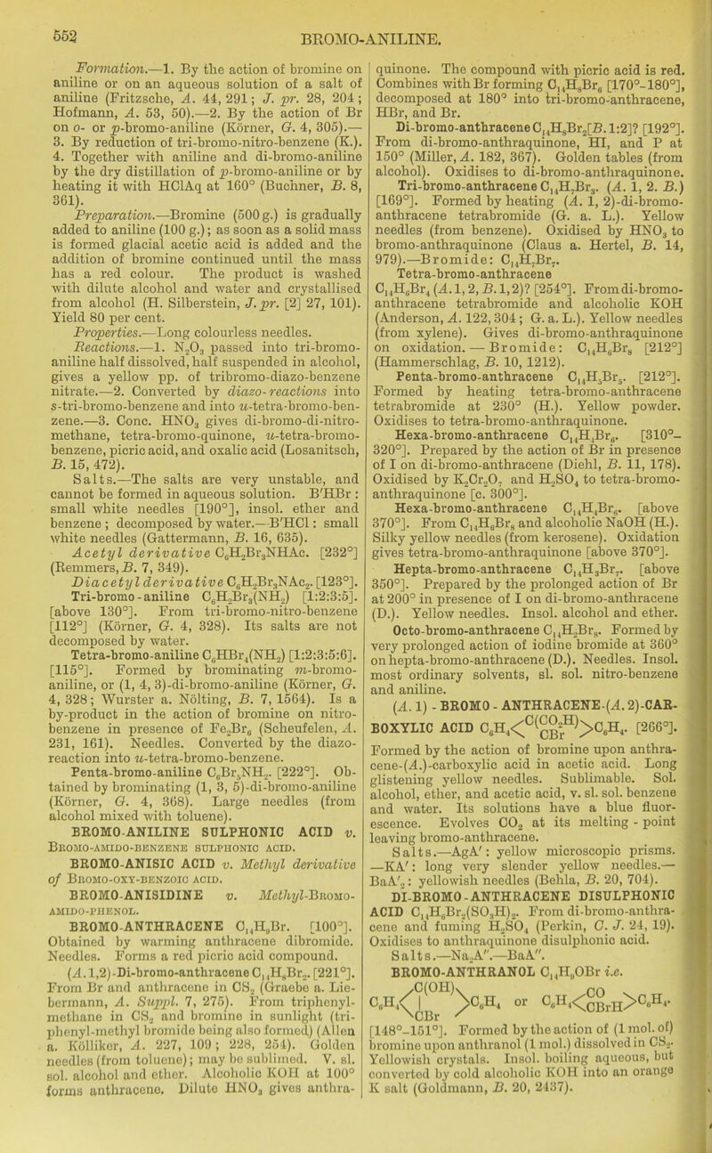 Formation.—1. By the action of bromine on aniline or on an aqueous solution of a salt of aniline (Fritzsehe, A. 41, 291; J. pr. 28, 204 ; Hofmann, A. 53, 50).—2. By the action of Br on o- or yj-bromo-aniline (Korner, G. 4, 305).— 3. By reduction of tri-bromo-nitro-benzene (K.). 4. Together with aniline and di-bromo-aniline by the dry distillation of ^i-bromo-aniline or by heating it with HClAq at 160° (Buchner, B. 8, 361). Preparation.—Bromine (500 g.) is gradually added to aniline (100 g.); as soon as a solid mass is formed glacial acetic acid is added and the addition of bromine continued until the mass has a red colour. The product is washed with dilute alcohol and water and crystallised from alcohol (H. Silberstein, J. pr. [2] 27, 101). Yield 80 per cent. Properties.—Long colourless needles. Reactions.—1. N203 passed into tri-bromo- aniline half dissolved, half suspended in alcohol, gives a yellow pp. of tribromo-diazo-benzene nitrate.—2. Converted by diazo- reactions into s-tri-bromo-benzene and into M-tetra-bromo-ben- zene.—3. Cone. HNOs gives di-bromo-di-nitro- methane, tetra-bromo-quinone, M-tetra-bromo- benzene, picric acid, and oxalic acid (Losanitsch, B. 15, 472). Salts.—The salts are very unstable, and cannot be formed in aqueous solution. B'HBr : small white needles [190°], insol. ether and benzene ; decomposed by water.—B'HCl: small white needles (Gattermann, B. 16, 635). Acetyl derivative CcH2Br3NHAc. [232°] (Remmers,B. 7, 349). Diacetyl derivative C6H2BraNAc2. [123°]. Tri-bromo - aniline C0H2Br3(NH,) [1:2:3:5]. [above 130°]. From tri-bromo-nitro-benzene [112°] (Korner, G. 4, 328). Its salts are not decomposed by water. Tetra-bromo-aniline CBHBr.,(NH2) [1:2:3:5:6]. [115°]. Formed by brominating TO-bromo- aniline, or (1, 4, 3)-di-bromo-aniline (Korner, G. 4, 328; Wurster a. Nolting, B. 7, 1564). Is a by-product in the action of bromine on nitro- benzene in presence of Fe2Br6 (Scheufelen, A. 231, 161). Needles. Converted by the diazo- reaction into w-tetra-bromo-benzene. Penta-bromo-aniline CBBr5NH». [222°]. Ob- tained by brominating (1, 3, 5)-di-bromo-aniline (Korner, G. 4, 368). Large needles (from alcohol mixed with toluene). BROMO-ANILINE SULPH0NIC ACID v. Bromo-amido-benzune sulphonic acid. BROMO-ANISIC ACID v. Methyl derivative of BHOMO-OXY-BENZOIC ACID. BROMO-ANISIDINE v. Metlnjl-Biwuo- AMIDO-PHENOL. BROMO-ANTHRACENE Cl4H„Br. [100°]. Obtained by warming anthracene dibromido. Needles. Forms a red picric acid compound. (A.l,2)-Di-bromo-antkraceneCnH8Br... [221°]. From Br and anthracene in CS2 (Graebo a. Lie- bermann, A. Suppl. 7, 275). From triphenyl- methane in CS2 and bromine in sunlight (tri- phenyl-methyl bromide boing also formed) (Allen a. Kollikor, A. 227, 109; 228, 254). Golden needles (from toluene); may bo sublimed. Y. si. sol. alcohol and ether. Alcoholic KOFI at 100° forms anthracene. Pilule HNOa gives anthra- quinone. The compound with picric acid is red. Combines with Br forming C,4H8Br8 [170°-180°], decomposed at 180° into tri-bromo-anthracene, HBr, and Br. Di-bromo-anthraceneC,4H8Br2[B.l:2]? [192°]. From di-bromo-anthraquinone, HI, and P at 150° (Miller, A. 182, 367). Golden tables (from alcohol). Oxidises to di-bromo-anthraquinone. Tri-bromo-anthracene C,.,H7Bra. (A. 1, 2. B.) [169°]. Formed by heating (A. 1, 2)-di-bromo- anthracene tetrabromide (G. a. L.). Yellow needles (from benzene). Oxidised by HNOa to bromo-anthraquinone (Claus a. Hertel, B. 14, 979).—Bromide: C14H.Br7. Tetra-bromo-anthracene C14H,.Br4(A. 1,2, B. 1,2)? [254°]. Fromdi-bromo- anthracene tetrabromide and alcoholic KOH (Anderson, A. 122,304 ; G. a. L.). Yellow needles (from xylene). Gives di-bromo-anthraquinone on oxidation. — Bromide: C14H6Br8 [212°] (Hammersehlag, B. 10, 1212). Penta-bromo-anthracene C14H5Br3. [212°]. Formed by heating tetra-bromo-anthracene tetrabromide at 230° (H.). Yellow powder. Oxidises to tetra-bromo-anthraquinone. Hexa-bromo-anthracene C14H,Br8. [310°- 320°]. Prepared by the action of Br in presence of I on di-bromo-anthraeene (Diehl, B. 11, 178). Oxidised by K2Cr207 and H2S04 to tetra-bromo- anthraquinone [c. 300°]. Hexa-bromo-anthracene C14H,Br6. [above 370°]. From C14H6Br8 and alcoholic NaOH (H.). Silky yellow needles (from kerosene). Oxidation gives tetra-bromo-anthraquinone [above 370°]. Hepta-bromo-anthracene C14HaBr7. [above 350°]. Prepared by the prolonged action of Br at 200° in presence of I on di-bromo-anthracene (D.). Yellow needles. Insol. alcohol and ether. Octo-bromo-anthracene C, 4H2Brs. Formed by very prolonged action of iodine bromide at 360° onhepta-bromo-anthracene (D.). Needles. Insol. most ordinary solvents, si. sol. nitro-benzene and aniline. (A. 1) - BROMO - ANTHRACENE.(A. 2)-CAR- BOXYLIC ACID C6H4<C^g-^>C6H4. [266°]. Formed by the action of bromine upon anthra- cene-(A.)-carboxylic acid in acetic acid. Long glistening yellow needles. Sublimable. Sol. alcohol, ether, and acetic acid, v. si. sol. benzene and water. Its solutions have a blue fluor- escence. Evolves C02 at its melting - point leaving bromo-anthracene. Salts.—AgA': yellow microscopic prisms. —KA': long very slender yellow needles.— BaA'2: yellowish needles (Behla, B. 20, 704). Di-BROMO-ANTHRACENE DISULPHONIC ACID C14H8Br2(SOaH)2. From di-bromo-anthra- cene and fuming H2S04 (Perkin, G. J. 24, 19). Oxidises to anthraquinone disulplionio acid. Salts.—Na2A.—BaA. BROMO-ANTHRANOL C14HuOBr i.e. .C(OHk ro . C(IHI\ I >CuH4 or CuH4<^cb h^>C8H4. \CBr ' [148°-151°]. Formed by the action of (1 mol. of) bromine upon anthranol (1 mol.) dissolved in CS2. Yellowish crystals. Insol. boiling aqueous, but converted by cold alcoholic KOH into an orange K salt (Goldmann, B. 20, 2437).