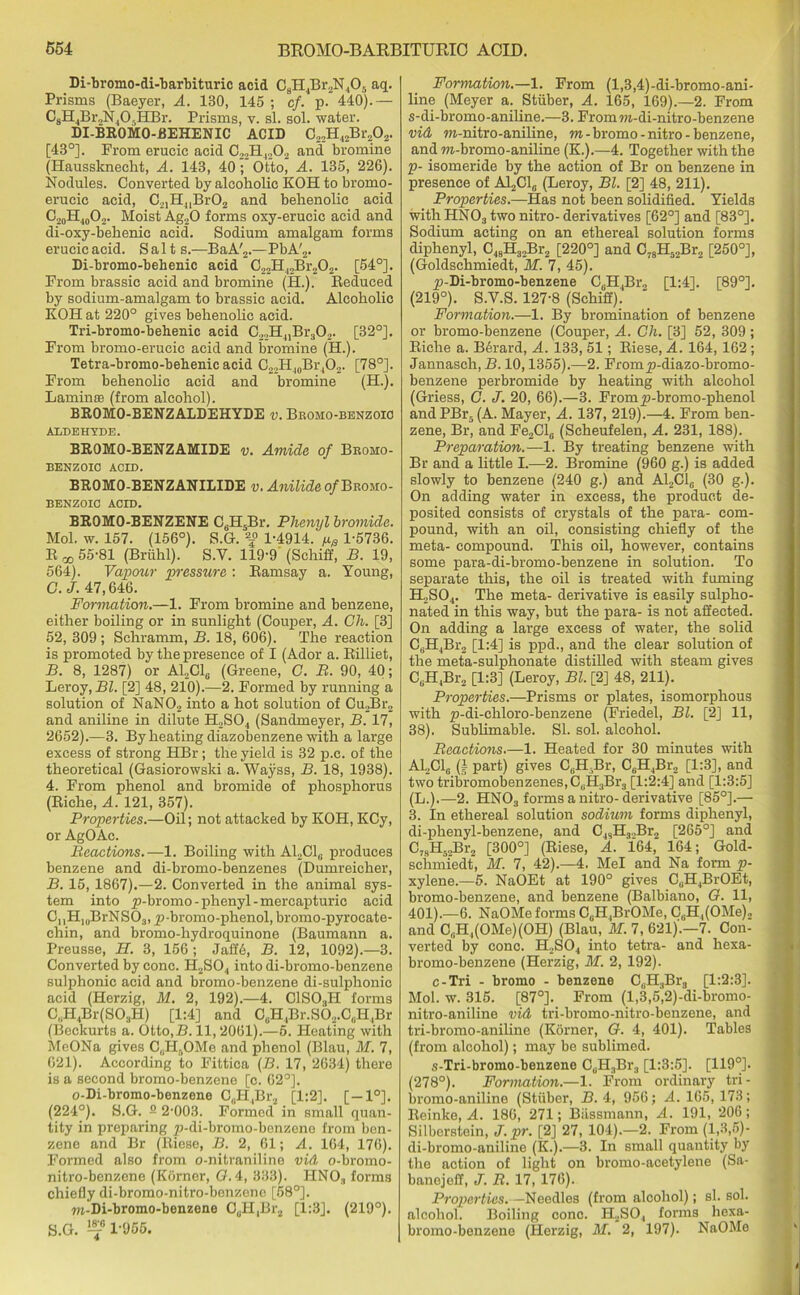 Di-bromo-di-barbituric acid C8H4Br2N405 aq. Prisms (Baeyer, A. 130, 145 ; cf. p. 440).— C8H4Br,N405HBr. Prisms, v. si. sol. water. DI-BROMO-BEHENIC ACID C22H42Br202. [43°]. From erucic acid C22H4202 and bromine (Haussknecht, A. 143, 40; Otto, A. 135, 226). Nodules. Converted by alcoholic KOH to bromo- erucic acid, C21H4iBr02 and behenolic acid C20H40O2. Moist Ag20 forms oxy-erucic acid and di-oxy-behenic acid. Sodium amalgam forms erucic acid. Salt s.—BaA'2.—PbA'2. Di-bromo-behenic acid C22H42Br202. [54°]. From brassic acid and bromine (H.). Reduced by sodium-amalgam to brassic acid. Alcoholic KOH at 220° gives behenolic acid. Tri-bromo-behenic acid C22H41Br302. [32°]. From bromo-erucic acid and bromine (H.). Tetra-bromo-bebenic acid C22Hl0Br4O2. [78°]. From behenolic acid and bromine (H.). Lamin® (from alcohol). BROMO-BENZ ALDEHYDE v. Bromo-benzoio ALDEHYDE. BROMO-BENZAMIDE v. Amide of Broho- BENZOIC ACID. BROMO-BENZANILIDE v. Anilide of Bromo- benzoio ACID. BROMO-BENZENE C6H5Br. Phenyl bromide. Mol. w. 157. (156°). S.G. 1-4914. pe 1-5736. R 55-81 (Briihl). S.V. 119-9 (Schiff, B. 19, 564). Vapour pressure : Ramsay a. Young, G.J. 47,646. Formation.—1. From bromine and benzene, either boiling or in sunlight (Couper, A. Ch. [3] 52, 309 ; Schramm, B. 18, 606). The reaction is promoted by the presence of I (Ador a. Rilliet, B. 8, 1287) or ALC1,. (Greene, C. B. 90, 40; Leroy, Bl. [2] 48, 210).—2. Formed by running a solution of NaN02 into a hot solution of Cu2Br2 and aniline in dilute H2S04 (Sandmeyer, B. 17, 2652).—3. By heating diazobenzene with a large excess of strong HBr; the yield is 32 p.c. of the theoretical (Gasiorowski a. Wayss, B. 18, 1938). 4. From phenol and bromide of phosphorus (Riche, A. 121, 357). Properties.—Oil; not attacked by KOH, KCy, or AgOAc. Reactions.—1. Boiling with A12C1G produces benzene and di-bromo-benzenes (Dumreicher, B. 15,1867).—2. Converted in the animal sys- tem into p-bromo- phenyl -mercapturic acid CuH,„BrNS03, p-bromo-phenol, bromo-pyrocate- chin, and bromo-hydroquinone (Baumann a. Preusse, H. 3, 156; Jafte, B. 12, 1092).—3. Converted by cone. H2S04 into di-bromo-benzene sulphonic acid and bromo-benzene di-sulphonic acid (Herzig, M. 2, 192).—4. C1S03H forms C„H4Br(S03H) [1:4] and C0H4Br.s62.C,iH,Br (Beekurts a. Otto.H. 11,2061).—6. Pleating with MeONa gives C„Hr,OMe and phenol (Blau, M. 7, 621). According to Fittica (B. 17, 2634) there is a second bromo-benzene [c. 62°]. o-Di-bromo-benzene CuH4Br2 [1:2]. [—1°]. (224°). S.G. 3 2-003. Formed in small quan- tity in preparing p-di-bromo-benzeno from ben- zene and Br (Riese, B. 2, 61; A. 164, 176). Formed also from o-nitraniline vid o-bromo- nitro-benzene (Korner, G. 4, 333). HN03 forms chiefly di-bromo-nitro-benzene [58°]. ra-Di-bromo-benzene CuH,Br2 [1:3]. (219°). 5. G. 1-955. Formation.—1. From (l,3,4)-di-bromo-ani- line (Meyer a. Stiiber, A. 165, 169).—2. From s-di-bromo-aniline.—3. Fromra-di-nitro-benzene vid m-nitro-aniline, m-bromo-nitro-benzene, and m-bromo-aniline (K.).—4. Together with the p- isomeride by the action of Br on benzene in presence of AL.C1,. (Leroy, Bl. [2] 48, 211). Properties.—Has not been solidified. Yields with HN03 two nitro- derivatives [62°] and [83°]. Sodium acting on an ethereal solution forms diphenyl, C48H32Br2 [220°] and C78H52Br2 [250°], (Goldschmiedt, ~M. 7, 45). p-Di-bromo-benzene C6H4Br2 [1:4]. [89°]. (219°). S.V.S. 127-8 (Sehiff). Formation.—1. By bromination of benzene or bromo-benzene (Couper, A. Ch. [3] 52, 309; Riche a. B6rard, A. 133, 51; Riese, A. 164, 162 ; Jannasch, B. 10,1355).—2. Fromp-diazo-bromo- benzene perbromide by heating with alcohol (Griess, C. J. 20, 66).—3. Fromp-bromo-phenol and PBr5 (A. Mayer, A. 137, 219).—4. From ben- zene, Br, and Fe2Cl6 (Scheufelen, A. 231, 188). Preparation.—1. By treating benzene with Br and a little I.—2. Bromine (960 g.) is added slowly to benzene (240 g.) and A12C10 (30 g.). On adding water in excess, the product de- posited consists of crystals of the para- com- pound, with an oil, consisting chiefly of the meta- compound. This oil, however, contains some para-di-bromo-benzene in solution. To separate this, the oil is treated with fuming H2S04. The meta- derivative is easily sulpho- nated in this way, but the para- is not affected. On adding a large excess of water, the solid C(jH4Br2 [1:4] is ppd., and the clear solution of the meta-sulphonate distilled with steam gives CGH4Br2 [1:3] (Leroy, Bl. [2] 48, 211). Properties.—Prisms or plates, isomorphous with p-di-chloro-benzene (Friedel, Bl. [2] 11, 38). Sublimable. SI. sol. alcohol. Reactions.—1. Heated for 30 minutes with A12C16 (| part) gives Ci;H Br, C6H4Br2 [1:3], and two tribromobenzenes,CuH3Br3 [1:2:4] and [1:3:5] (L.).—2. HN03 forms a nitro-derivative [85°].— 3. In ethereal solution sodium forms diphenyl, di-phenyl-benzene, and C48H3.,Br2 [265°] and C78H52Br2 [300°] (Riese, A. 164,' 164; Gold- schmiedt, M. 7, 42).—4. Mel and Na form p- xylene.—5. NaOEt at 190° gives CuH4BrOEt, bromo-benzene, and benzene (Balbiano, G. 11, 401).—6. NaOMe forms C^BrOMe, CuH,(OMe)2 and C,iH,(OMe)(OH) (Blau, M. 7, 621).—7. Con- verted by cone. H2S04 into tetra- and hexa- bromo-benzene (Herzig, M. 2, 192). c-Tri - brorno - benzene C,.H3Br3 [1:2:3]. Mol. w. 315. [87°]. From (l,3,5,2)-di-bromo- nitro-aniline vid tri-bromo-nitro-benzene, and tri-bromo-aniline (Korner, G. 4, 401). Tables (from alcohol); may be sublimed. s-Tri-bromo-benzene CsH3Br3 [1:3:5]. [119°]. (278°). Formation.—1. From ordinary tri- bromo-aniline (Stiiber, B. 4, 956; A. 165, 173; Reinke, A. 186, 271; Biissmann, A. 191, 206; Silberstein, J.pr. [2] 27, 104).—2. From (1,3,5)- di-bromo-aniline (K.).—3- In small quantity by the action of light on bromo-acetylene (Sa- banejeff, J. R. 17, 176). Properties. — Needles (from alcohol); si. sol. alcohol. Boiling cone. H2SO, forms hexa- bromo-benzene (Herzig, M. 2, 197). NaOMe