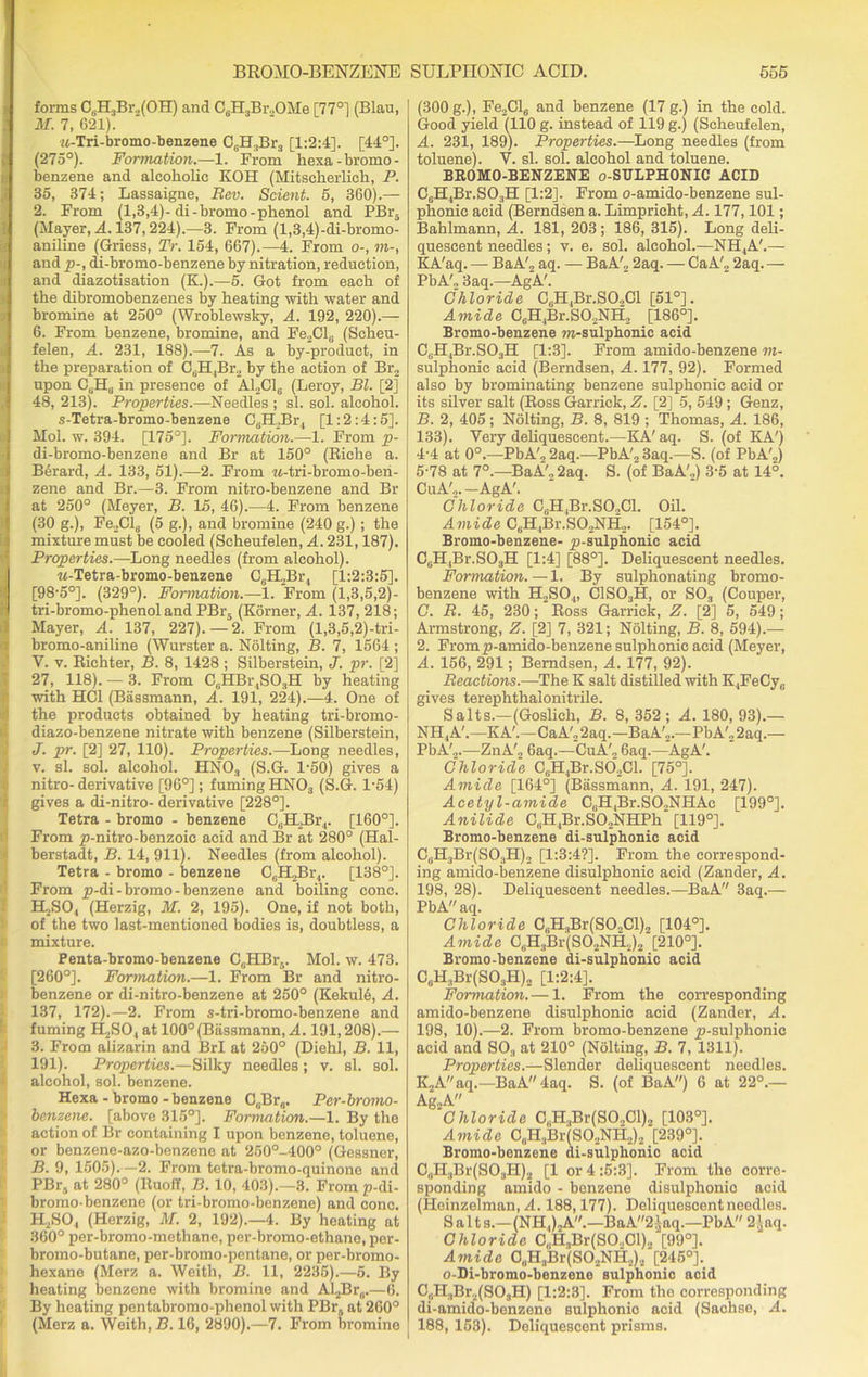 forms C6H3Br.,(OH) and C6H3Br.,OMe [77°] (Blau, M. 7, 621). jt-Tri-bromo-benzene G(H.,Br3 [1:2:4]. [44°]. (275°). Formation.—1. From hexa-bromo- benzene and alcoholic KOH (Mitscberlicb, P. 35, 374; Lassaigne, Rev. Scient. 5, 360).— 2. From (1,3,4)- di-bromo-phenol and PBr5 (Mayer, A. 137,224).—3. From (l,3,4)-di-bromo- aniline (Griess, Tr. 154, 667).—4. From o-, m-, and p-, di-bromo-benzene by nitration, reduction, and diazotisation (K.).—5. Got from each of the dibromobenzenes by beating with water and bromine at 250° (Wroblewsky, A. 192, 220).— 6. From benzene, bromine, and Fe2Cl0 (Scheu- felen, A. 231, 188).—7. As a by-product, in the preparation of C6H,Br2 by the action of Br2 upon CSHU in presence of A12C1c (Leroy, Bl. [2] 48, 213). Properties.—Needles ; si. sol. alcohol. s-Tetra-bromo-benzene C6H,Br4 [1:2:4:5]. Mol. w. 394. [175°]. Formation.—1. From p- di-bromo-benzene and Br at 150° (Riche a. Berard, A. 133, 51).—2. From M-tri-bromo-ben- zene and Br.—3. From nitro-benzene and Br at 250° (Meyer, B. 15, 46).—4. From benzene (30 g.), Fe._,Cl,j (5 g.), and bromine (240 g.) ; the mixture must be cooled (Scheufelen, A. 231,187). Properties.—Long needles (from alcohol). w-Tetra-bromo-benzene C6H2Br, [1:2:3:5]. [98'5°]. (329°). Formation.—1. From (1,3,5,2)- tri-bromo-phenol and PBr5 (Korner, A. 137, 218; Mayer, A. 137, 227). — 2. From (l,3,5,2)-tri- bromo-aniline (Wurster a. Nolting, B. 7, 1564 ; V. v. Richter, B. 8, 1428 ; Silberstein, J. pr. [2] 27, 118). —3. From CBHBr4S03H by heating with HC1 (Bassmann, A. 191, 224).—4. One of the products obtained by heating tri-bromo- diazo-benzene nitrate with benzene (Silberstein, J. pr. [2] 27, 110). Properties.—Long needles, v. si. sol. alcohol. HN03 (S.G. 1-50) gives a nitro-derivative [96°]; fuming HN03 (S.G. 1-54) gives a di-nitro- derivative [228°]. Tetra - bromo - benzene C,;H._>Bi\,. [160°]. From p-nitro-benzoic acid and Br at 280° (Hal- berstadt, B. 14, 911). Needles (from alcohol). Tetra - bromo - benzene CeH2Br4. [138°]. From p-di-bromo-benzene and boiling cone. H,S04 (Herzig, M. 2, 195). One, if not both, of the two last-mentioned bodies is, doubtless, a mixture. Penta-bromo-benzene C(iHBr5. Mol. w. 473. [260°]. Formation.—1. From Br and nitro- benzene or di-nitro-benzene at 250° (Kekul6, A. 137, 172).—2. From s-tri-bromo-benzene and fuming 1LSO, at 100° (Bassmann, A. 191,208).— 3. From alizarin and BrI at 250° (Diehl, B. 11, 191). Properties.—Silky needles; v. si. sol. alcohol, sol. benzene. Hexa - bromo-benzene C,Br(i. Per-bromo- benzene. [above 315°]. Formation.—1. By the action of Br containing I upon benzene, toluene, or benzene-azo-benzene at 250°-400° (Gessner, B. 9, 1505).—2. From tetra-bromo-quinone and PBr, at 280° (Ruoff, B. 10, 403).—3. From p-di- bromo-benzene (or tri-bromo-benzene) and cone. H2S04 (Herzig, M. 2, 192).—4. By heating at 360° per-bromo-methane, per-bromo-ethane, per- bromo-butane, per-bromo-pentane, or per-bromo- hexane (Merz a. Weith, B. 11, 2235).—6. By heating benzene with bromine and Al2Br„.—6. By heating pontabromo-phenol with PBrs at 260° (Merz a. Weith, B. 16, 2890).—7. From bromine (300 g.), Fe2Cl6 and benzene (17 g.) in the cold. Good yield (110 g. instead of 119 g.) (Scheufelen, A. 231, 189). Properties.—Long needles (from toluene). V. si. sol. alcohol and toluene. BROMO-BENZENE o-SULPHONIC ACID C6H4Br.S03H [1:2]. From o-amido-benzene sul- phonic acid (Berndsen a. Limpricht, A. 177,101; Bahlmann, A. 181, 203; 186, 315). Long deli- quescent needles; v. e. sol. alcohol.—NH4A'.— KA'aq. — BaA'2 aq. — BaAL 2aq. — CaA'„ 2aq.— PbA'„ 3aq.—AgA'. Chloride C(JH,Br.SO„Cl [51°]. Amide C6H4Br.S02NH2 [186°]. Bromo-benzene m-sulphonic acid CBH4Br.S03H [1:3]. From amido-benzene m- sulphonic acid (Berndsen, A. 177, 92). Formed also by brominating benzene sulphonie acid or its silver salt (Ross Garrick, Z. [2] 5, 549; Genz, B. 2, 405; Nolting, B. 8, 819 ; Thomas, A. 186, 133). Very deliquescent.—KA'aq. S. (of KA') 4- 4 at 0°.—PbA'„ 2aq.—PbA', 3aq.—S. (of PbA'2) 5- 78 at 7°.—BaA', 2aq. S. (of BaA',) 3-5 at 14°. CuA',.—AgA'. Chloride C,.H4Br.SO,Cl. Oil. Amide CBH4Br.SO,NH2. [154°]. Bromo-benzene- p-sulphonic acid C0H,Br.SO3H [1:4] [88°]. Deliquescent needles. Formation.—1. By sulphonating bromo- benzene with H2S04, C1S03H, or S03 (Couper, C. R. 45, 230; Ross Garrick, Z. [2] 5, 549; Armstrong, Z. [2] 7, 321; Nolting, B. 8, 594).— 2. Fromp-amido-benzene sulphonie acid (Meyer, A. 156, 291; Berndsen, A. 177, 92). Reactions.—-The K salt distilled with K4FeCy„ gives terephthalonitrile. Salts.—(Goslich, B. 8, 352; A. 180, 93).— NH4A'.—KA'.—CaA'22aq.—BaA'2.—PbA'„2aq.— PbA'.2.—ZnA'„ 6aq.—CuA'2 6aq.—AgA'. Chloride C(iH4Br.SO.,Cl. [75°]. Amide [164°] (Bassmann, A. 191, 247). Acetyl-amide C6H4Br.S02NHAc [199°]. Anilide C(iH4Br.SO.,NHPh' [119°]. Bromo-benzene di-sulphonic acid CuH3Br(S03H)2 [1:3:4?]. From the correspond- ing amido-benzene disulphonic acid (Zander, A. 198, 28). Deliquescent needles.—BaA 3aq.— PbA aq. Chloride CBH3Br(SO-Cl)2 [104°]. Amide C„H:1Br(SO,NHi)2 [210°]. Bromo-benzene di-sulphonic acid CuH3Br(S03H)2 [1:2:4]. Formation.— 1. From the corresponding amido-benzene disulphonic acid (Zander, A. 198, 10).—2. From bromo-benzene p-sulphonic acid and S03 at 210° (Nolting, B. 7, 1311). Properties.—Slender deliquescent needles. K2Aaq.—BaA 4aq. S. (of BaA) 6 at 22°.— Ag2A Chloride C„H.,Br(SO,Cl)2 [103°]. Amide C„H3Br(SO.,NH2)2 [239°]. Bromo-benzene di-sulphonic acid C„H:)Br(SO;4H)2 [1 or 4 :5:3]. From the corre- sponding amido - benzene disulphonic acid (Heinzelman, A. 188,177). Deliquescent needles. Salts.—(NH JjA.—BaA2iaq.—PbA 2.!aq. Chloride C„H3Br(SO.,Cl)2 [99°]. Amide OuH3Br(S02NH2)2 [245°]. o-Di-bromo-benzeno sulphonie acid C,,H3Br2(S03H) [1:2:3]. From the corresponding di-amido-benzene sulphonio acid (Sachse, A. 188, 153). Deliquescent prisms.