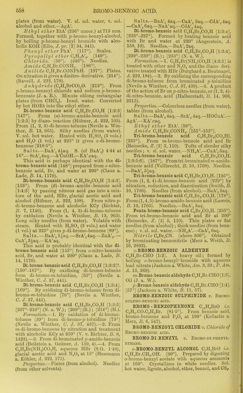 plates (from water). V. si. sol. water, v. sol. I alcohol and ether.—AgA'. Ethyl ether EtA' (236° uncor.) at713 mm. Formed, together with p-bromo-benzyl-alcohol, by boiling p-bromo-benzyl bromide with alco- holic KOH (Elbs, J. pr. [2] 34, 341). Phenyl ether PhA'. [117°]. Scales. Pyrogallyl ether Cr>H3A'3. [140°]. Chloride. [30°]. (246°). Needles. Amide CuH4Br.CONH., [186°]. Anilide CuH4Br.CONPhH. [197°]. Plates. On nitration it gives a dinitro- derivative. [214°]. (Raveill, A. 222, 178). Anhydride (C.H.BrCO^O. [213°]. From p-bromo-benzoyl chloride and sodium p-bromo- benzoate (J. a. R.). Minute oblong rectangular plates (from CHC13). Insol. water. Converted by hot HOEt into the ethyl ether. Di-bromo-benzoic acid C(iH3Br2C02H [1:2:3] [147°]. From (a)-bromo-amido-benzoic acid [1:2:3] by diazo- reaction (Hiibner, A. 222, 105). From (1, 2, 3)-di-bromo-toluene (Nevile a. Win- ther, B. 13, 965). Silky needles (from water). V. sol. hot water. Heated with PLSO,, (3 vols.) and H.,0 (1 vol.) at 225° it gives o-di-bromo- benzene [218-5°]. Salts.—BaA'24]aq. S. (of BaA',) 4-44 at 16°.— SrA'o 4aq.—A'CuOH.— K A' &’aq. This acid is perhaps identical with the di- bromo-benzoic acid [148°] prepared from o-nitro- benzoic acid, Br, and water at 200° (Claus a. Lade, B. 14, 1170). Di-bromo-benzoic acid C6H3Br2C02H [1:4:3]. [153°]. From (B)-bromo-amido- benzoic acid [1:4:3] by passing nitrous acid gas into a mix- ture of the acid, HBr, glacial acetic acid and alcohol (Hiibner, A. 222, 108). From nitro-p- di-bromo-benzene and alcoholic KCy (Richter, B. 7, 1146). From (1, 4, 3)-di-bromo-toluene by oxidation (Nevile a. Winther, B. 13, 963). Long silky needles (from water). Volatile with steam. Heated with H2S04 (3 vols.) and water (1 vol.) at 225° gives p-di-bromo-benzene [89°]. Salts.—BaA'2 l2aq. — SrA'24aq.—ZnA'2. — CaA'2 3£aq.—KA' aq. This acid is probably identical with the di- bromo-benzoic acid [153°] from o-nitro-benzoic acid, Br, and water at 200° (Claus a. Lade, B. 14, 1170). Di-bromo-benzoic acid C(iH3Br2C02H [1:3:2]?. [150°-167°]. By oxidising di-bromo-toluene from di-bromo-ra-toluidine, [35°] (Nevile a. Winther, C. J. 37, 441). Di-bromo-benzoic acid C,.H,Br2C02H [1:3:4]. J [169°]. By oxidising di-bromo-toluene from di- ! bromo-ra-toluidine [76°] (Nevile a. Winther, C. J. 37, 441). Di-bromo-benzcic acid C„H(Br2C02H [1:3:5] [207°-210°] (N. a. W.); [209°] (R.); [214°] (H.). Formation.—1. By oxidation of di-bromo- toluene [39°] from di-bromo-p-toluidine [73°] (Nevile a. Winther, C. J. 37, 437).—2. From m-di-bromo-benzene by nitration and treatment with alcoholic KCy at 250° (V. v. Richter, B. 8, 1423).—3. From di-brominatedp-amido-benzoic acid (Beilstein a. Geitner, A. 139, 4).—4. From C„HjBr(NH2)G02H, aqueous HBr (S.G. 1-48), glacial acetic acid and N203 at 15° (Hescmann a. Kohler, A. 222, 171). Properties.—Plates (from alcohol). Needles (from other solvents). Salts.—BaA'2 4aq.—CaA'2 5aq.—CdA'24aq. —CaA'2 6aq.—NaA' aq.—CdA'2 4aq. Di-bromo-benzoic acid C0H3Br2CO2H [1:3:*]. [223°-227°]. Formed by heating benzoic acid with Br and water at 220° (Angerstein, A. 158, 10). Needles.—BaA'22aq. Di-bromo-benzoic acid CaHaBr2C02H [1:2:4]. [229°-230°] (B.); [233°] (N. a. W.). Formation.—1. CsH:1Br(NH.,)CO,H [4:3:1] is treated with ether and N203 and the diazo- deri- vative treated with HBr (Burghard a. Beutnagel, A. 222,184).—2. By oxidising the corresponding di-bromo-toluene from brominated p-toluidine (Nevile a. Winther, C. J. 37, 439).—3. A product of the action of Br onp-nitro-benzoic, or (1, 2, 4)- di-nitro-benzoie, acid (Halberstadt, B. 14, 908, 2215). Properties.—Colourless needles (from water), tables (from alcohol). Salt s.—BaA'2 4aq.—SrA'2 4aq.—HOCuA'.— AgA'.—KA'icaq. Ethyl ether EtA'. [38°]. Amide C„R,Br,CONH,. [151°-152°], Tri-bromo-benzoic acid C6HJ3r3(C02H). [235°]. From ra-bromo-benzoic acid and Br (Reinecke, Z. [2] 5, 110). Tufts of slender silky needles ; v. si. sol. water.—NH.,A'.—CaA'2 5aq. Tri-bromo-benzoic acid C0H2Br3CO2H. [1:3:5:6]. [187°]. Fromtri-brominated wi-amido- benzoic acid (Vollbrecht, B. 10, 1708). Needles. —BaA'2 5|aq. Tri-bromo-benzoic acid C6H2Br3C02H. [195°]. From (1, 2, 4)-di-bromo-benzoic acid [229°] by nitration, reduction, and diazotisation (Smith, B. 10, 1706). Needles (from alcohol).—BaA'25aq. Tri-bromo-benzoic acid C6H2Br3.C02H. [178°]. From (1,4,5)-bromo-amido-benzoic acid (Lawrie, B. 10, 1705). Needles.—BaA'23aq. Penta-bromo-benzoic acid C6Br5C02H. [235°]. From tri-bromo-benzoic acid and Br at 200° (Reinecke, Z. [2] 5, 110). Thin plates or flat needles (from alcohol); thick needles (from benz- ene) ; v. si. sol. water.—NH4A'.—CaA'2 6aq. Nitrile C6Bi\CN. [above 300°]. Obtained by brominating benzonitrile (Herz a. Weith, B. 16, 2892). o-BROMO-BENZOIC ALDEHYDE CuH,Br.CHO [1:2]. A heavy oil; formed by boiling o-bromo-benzyl' bromide with aqueous lead nitrate (Jackson a. White, Am. 3, 33; P. Am. A. 15, 269). m-Bromo-benzoic aldehyde CuH4Br.CHO [1:3]. Oil (J. a. W.). p-Bromo-benzoic aldehyde CuH,Br.CHO [1:4]. [57°] (Jackson a. White, B. 11, 57). BROMO-BENZOIC SULPHINIDE v. Bkomo- SULPHO-BENZOIC ACID. BROMO-BENZOPHENONE C,3H„BrO i.c. C(lHj.CO.C(1H1Br. [81-5°]. From benzoic acid, bromo-benzene and P2Oa at 190° (Kollarits a. Merz, B. 6, 547). BROMO-BENZOYL CHLORIDE v. Chloride of Bkomo-benzoic acid. BROMO-DI-BENZYL v. Bkomo-di-phenvd- ETHANE. o-BROMO-BENZYL ALCOHOL C.H.BrO i.c. C„H,Br.CH,.OH. [80°]. Prepared by digesting o-bromo-benzyl acetate with aqueous ammonia at 160°. Crystallises in white needles. Sol. J hot water, ligvoin, alcohol, ether, benzol, and CS*.