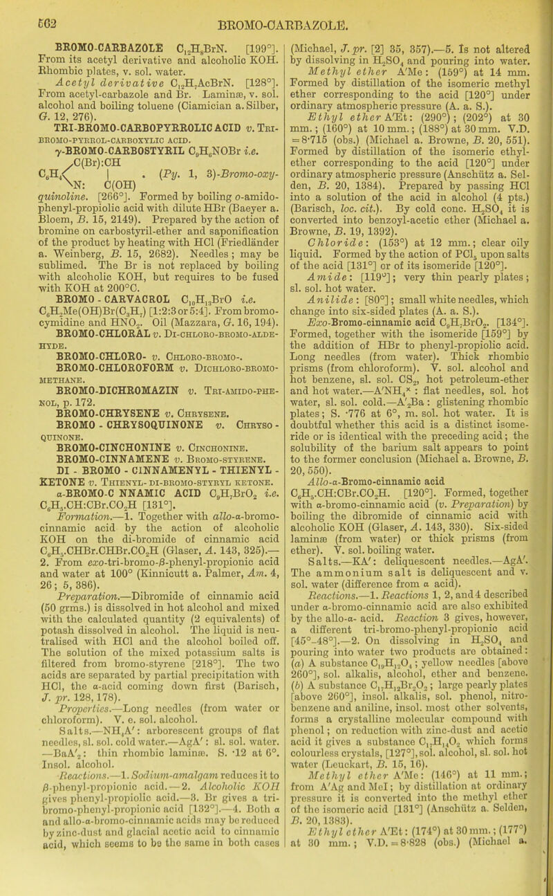 EG2 BROMO-OAEBAZOLE. BROMO-CARBAZOLE C12H8BrN. [199°]. From its acetyl derivative and alcoholic KOH. Rhombic plates, v. sol. water. Acetyl derivative Cl2H7AcBrN. [128°]. From acetyl-carbazole and Br. Lamina;, v. sol. alcohol and boiling toluene (Ciamician a. Silber, G. 12, 276). TRI-BROMO-CARBOPYRROLIC ACID v. Tri- BROMO-PYRROL-CARBOXYLIC ACID. y-BROMO-CARBOSTYRIL C9H6NOBr i.e. ,C(Br):CH I • (Py- 1) 3)-Bromo-oxy- \N: C(OH) quinoline. [266°J. Formed by boiling o-amido- phenyl-propiolic acid with dilute HBr (Baeyer a. Bloem, B. 15, 2149). Prepared by the action of bromine on carbostyril-ether and saponification of the product by heating with HC1 (Friedlander a. Weinberg, B. 15, 2682). Needles; may be sublimed. The Br is not replaced by boiling with alcoholic KOH, but requires to be fused with KOH at 200°C. BROMO - CARVACROL C10H13BrO i.e. C6H,Me(OH)Br(C3H7) [1:2:3or 5:4]. Frombromo- cymidine and HN02. Oil (Mazzara, G. 16,194). BROMO-CHLORAL v. Di-ohloro-bromo-alde- HYDE. BROMO-CHLORO- v. Chloro-bromo-. BROMO-CHLOROFORM v. Dichloro-bromo- METHANE. BROMO-DICHROMAZIN v. Tei-amido-phe- nol, p. 172. BROMO-CHRYSENE v. Chrysene. BROMO - CHRYSOQTJINONE v. Chryso - QUINONE. BROMO-CINCHONINE v. Cinchonine. BROMO-CINNAMENE v. Bromo-styeene. DI - BROMO - C1NNAMENYL - THIENYL - KETONE v. Thienyl- di-bromo-styryl ketone. a-BROMO-C NNAMIC ACID C9H7Br02 i.e. CBH5.CH:CBr.C02H [131°]. Formation.—1. Together with aZZo-a-bromo- cinnamic acid by the action of alcoholic KOH on the di-bromide of cinnamic acid C6H5.CHBr.CHBr.C02H (Glaser, A. 143, 325).— 2. From ezo-tri-bromo-B-phenyl-propionic acid and water at 100° (Kinnicutt a. Palmer, Am. 4, 26; 5, 386). Preparation.—Dibromide of cinnamic acid (50 grms.) is dissolved in hot alcohol and mixed with the calculated quantity (2 equivalents) of potash dissolved in alcohol. The liquid is neu- tralised with HC1 and the alcohol boiled off. The solution of the mixed potassium salts is filtered from bromo-styrene [218°]. The two acids are separated by partial precipitation with HC1, the a-acid coming down first (Barisch, J. pr. 128,178). Properties.—Long needles (from water or chloroform). V. e. sol. alcohol. Salts.—NH,A': arborescent groups of flat needles, si. sol. cold water.—AgA': si. sol. water. —BaA'2: thin rhombic laminm. S. ’12 at 6°. Insol. alcohol. ■Reactions.—1. Sodium-amalgam reduces it to /3-phenyl-propionic acid. — 2. Alcoholic KOH gives phenyl-propiolic acid.—3. Br gives a tri- bromo-phenyl-propionic acid [132°].—4. Both a and allo-a-bromo-cinnamic acids may bo reduced by zinc-dust and glacial acetic acid to cinnamic acid, which seems to bo the same in both cases (Michael, J. pr. [2] 35, 357).—5. Is not altered by dissolving in H2SO., and pouring into water. Methyl ether A'Me: (159°) at 14 mm. Formed by distillation of the isomeric methyl ether corresponding to the acid [120°] under ordinary atmospheric pressure (A. a. S.). Ethyl ether A'Et: (290°); (202°) at 30 mm.; (160°) at 10 mm.; (188°) at 30 mm. V.D. = 8'715 (obs.) (Michael a. Browne, B. 20, 551). Formed by distillation of the isomeric ethyl- ether corresponding to the acid [120°] under ordinary atmospheric pressure (Anschutz a. Sel- den, B. 20, 1384). Prepared by passing HC1 into a solution of the acid in alcohol (4 pts.) (Barisch, loc. cit.). By cold cone. H2S04 it is converted into benzoyl-acetic ether (Michael a. Browne, B. 19, 1392). Chloride: (153°) at 12 mm.; clear oily liquid. Formed by the action of PC15 upon salts of the acid [131°] or of its isomeride [120°]. Amide: [119°]; very thin pearly plates; si. sol. hot water. Anilide: [80°]; small white needles, which change into six-sided plates (A. a. S.). Fkco-Bromo-cinnamic acid C9H7Br02. [134°]. Formed, together with the isomeride [159°] by the addition of HBr to phenyl-propiolic acid. Long needles (from water). Thick rhombic prisms (from chloroform). V. sol. alcohol and hot benzene, si. sol. CS2, hot petroleum-ether and hot water.—A'NH.,X : flat needles, sol. hot water, si. sol. cold.— A'jBa : glistening rhombic plates; S. -776 at 6°, m. sol. hot water. It is doubtful whether this acid is a distinct isome- ride or is identical with the preceding acid; the solubility of the barium salt appears to point to the former conclusion (Michael a. Browne, B. 20, 550). MZZo-a-Bromo-cinnamic acid C9H5.CH:CBr.C02H. [120°]. Formed, together with a-bromo-cinnamic acid (v. Preparation) by boiling the dibromide of cinnamic acid with alcoholic KOH (Glaser, A. 143, 330). Six-sided lamime (from water) or thick prisms (from ether). V. sol. boiling water. Salts.—KA': deliquescent needles.—AgA'. The ammonium salt is deliquescent and v. sol. water (difference from a acid). Reactions.—1. Reactions 1, 2, and 4 described under a-bromo-cinnamic acid are also exhibited by the allo-a- acid. Reaction 3 gives, however, a different tri-bromo-phenyl-propionio acid [45°-48°].—2. On dissolving in H2S04 and pouring into water two products are obtained: («) A substance C19H120,; yellow needles [above 260°], sol. alkalis, alcohol, ether and benzene. (b) A substance 017H,2Br202; large pearly plates [above 260°], insol. alkalis, sol. phenol, nitro- benzene and aniline, insol. most other solvents, forms a crystalline molecular compound with phenol; on reduction with zinc-dust and acetio acid it gives a substance C,,H1402 which forms colourless crystals, [127°], sol. alcohol, si. sol. hot water (Leuckart, B. 15,16). Methyl ether A'Me: (146°) at 11 mm.; from A'Ag and Mel; by distillation at ordinary pressure it is converted into the methyl ether of the isomeric acid [131°] (Anschiitz a. Selden, B. 20,1383). Ethyl ether A'Et: (174°) at 30mm.; (177°) at 30 mm.; V.D. = 8'828 (obs.) (Michael a.
