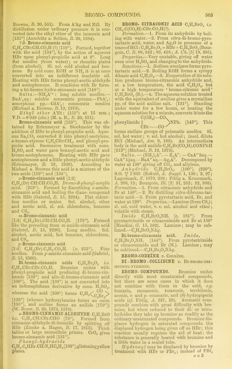 Browne, B. 20, 551). From A'Ag and EtI. By distillation under ordinary pressure it is con- verted into the ethyl ether of the isomeric acid [131°] (Anschutz a. Selden, B. 20, 1384). ? £- Bromo-cinnamic acid C^H5.CBr:CH.CO;,H (?) [159°]. Formed, together with the acid [134°], by the action of aqueous HBr upon phenyl-propiolic acid at 0°. Long flat needles (from water); or rhombic plates (from alcohol). SI. sol. cold alcohol and ben- zene. By cold cone. KOH or NH3 it is at once converted into an indifferent insoluble oil. Heating with HBr forms phenyl-acetic aldehyde and acetophenone. It combines with Br form- ing a tri-bromo-hydro-cinnamic acid [148°]. Salts.—NH4A'X : long soluble needles.— BaA',aq: soluble concentric prisms.—PbA'„: amorphous pp.—CdA'2: concentric needles (Michael a. Browne, B. 19, 1378). Ethyl ether A'Et: (151°) at 15 mm.; Y.D. =8-948 (obs.) (M. a. B., B. 20, 551). Bromo-cinnamic acid [153°]. This was ob- tained by Erlenmeyer a. Stockmeier by the addition of HBr to phenyl-propiolic acid. Aque- ous Na2C03 converted it into phenyl-acetylene, a-bromo-styrene CuH5CBr:CH2, and phenyl-pro- piolic acid. Successive treatment with cone. H,S04 and water gave benzoyl-acetic acid and bromo-acetophenone. Heating with HBr gave acetophenone and a little phenyl-acetic aldehyde (Erlenmeyer, B. 19, 1936). According to Michael a. Browne this acid is a mixture of the two acids [159°] and [134°]. o-Bromo-cinnamic acid [1:2] C H,(Br) CH:CH.C0.JI. Bromo-fl-phenyl-acrylic acid. [213°]. Formed by diazotising o-amido- cinnamic acid and boiling the diazo- compound with HBr (Gabriel, B. 15, 2294). Flat colour- less needles or scales. Sol. alcohol, ether and acetic acid, si. sol. chloroform, benzene and CS,. m-Bromo-cinnamic acid [1:3] C.H^BrJ.C&CH.CO.H. [179°]. Formed like the preceding from m-amido-einnamic acid (Gabriel, B. 15, 2296). Long needles. Sol. alcohol, acetic acid, hot benzene, chloroform, and CS2. p-Bromo-cinnamic acid [1:41 C(,H,(Br).C2H2.C02H. [c. 253°]. Fine needles. From p-amido-cinnamic acid (Gabriel, B. 15, 2300). Di-bromo-cinnamic acids C„HuBr202 i.e. C, 1Ha.CBr:CBr.CO,H. Bromine unites with phenyl-propiolic acid producing di-bromo-cin- namic [139°] and allo-di-bromo-cinnamic acid [100°]. The acid [139°] is not converted into an indonaphthene derivative by cone. H,S04, whereas the acid [100°] forms C.H,^^. [123°] (whence hydroxylamine forms an oxim [195°], and aniline forms an anilide [170°]) (W. Boser, B. 20, 1273, 1576). a-BROMO-CINNAMIC ALDEHYDE C„H.BrO i.e. CflH^CHiCBr.CHO [73°]. Formed from cinnamic-aldehydc-di-bromido by splitting off HBr (Zincko a. Hagen, B. 17, 1815). Thick tables or large monoclinic prisms. CrOa gives bromo-cinnamic acid [131°]. Phenyl-hydrazidc C„Hi.C2HBr.CH:N2HCuH.[130°J,glisteningyellow plates. BROMO- CITRACONIC ACID C.H BrO, i.e CH3.C(C02H):CBr.C0,H(?). Formation.—1. From its anhydride by boil- ing with water.—2. From citra-di-bromo-pyro- tartaric acid, water, and Ag„0 in presence of a trace of HG1: CsH6Br.,04 = HBr + C H-Br04 (Bour- goin, C. B. 88, 342 ; 89, 418 ; A. Ch. [5] 19, 285). Properties.—Very unstable, giving off water even over H2S04 and changing to the anhydride. Reactions.—1. Sodium, amalgam forms pyro- tartaric acid.—2. Boiling KOH forms a syrupy dibasic acid C5H,04.—3. Evaporation of its solu- tion produces bromo-citraconic anhydride and, at a low temperature, the acid C5H404, but at a high temperature ‘ bromo-eitronic acid ’ C4H.-BrO, (B.).—4. The aqueous solution treated with the equivalent of aniline gives a crystalline pp. of the acid aniline salt. [121°]. Standing under water for a few hours, or heating the aqueous solution for a minute, converts it into the C(CH3)—COx phenylimide || ]>NPh. [145°]. This CBr CO / forms stellate groups of prismatic needles. SI. sol. hot water; v. sol. hot alcohol; insol. dilute HC1 (Michael, Am. 9, 180). An intermediate body is the acid anilide C.,H3Br(CO.,H).CONPhH [212°] (Michael, B. 19, 1373). Salts.— (NH,),A. — K2A. — Ca A 2aq. — CaA liaq.—BaA aq.—Ag,A. Decomposed by water at 130° giving off CO,, and allylene. Anhydride C3H3Br03. [100°]. (220°). S.G. -£ 1-935 (KekulA A. Suppl. 1, 130 ; 2, 97; Lagermark, Z. 1870, 299 ; Fittig a. Krusemark, A. 206, 19; Bourgoin, Bl. [2] 31, 252; 32, 388). Formation.—1. From citraconic anhydride and Br at 140°.—2. By distilling ci£ra-dibromo-tar- taric acid.—3. From pyrotartaric acid, Br, and water at 120°. Properties.—Lamina: (from CS2); si. sol. cold -water, v. e. sol. alcohol and ether; volatile with steam. Imide C3H3BrO,NH. [c. 181°]. From pyrotartrimide or citraconimide and Br at 150° (Mendini, G. 15, 182). Laminaa; may be sub- limed.—C5H3BrO,NAg. Di-bromo-citraconie acid. Imide. C3H2Br20,NH. [144°]. From pyrotartrimide or citraconimide and Br (M.). Lamime; may be sublimed.—CsH,Br202NAg. BR0M0-C0DEINE v. Codeine. DI - BROMO - COLLIDINE v. Di-bkomo-tri- METHYL-PYRIDINE. BROMO- COMPOUNDS. Bromine unites directly with most unsaturated compounds, but there are some cases in which it does not combine with them in the cold, e.g. fumaric, mesaconic, teraconic, terebilenic, aconic, o- and^j- coumaric, and (0)-hydropiperic acids (c/. Fittig, A. 227, 29). Aromatic com- pounds combine with great difficulty with bro- mine, but when reduced to their di- or tetra- liydrides they take up bromino as readily as the ordinary unsaturated compounds. Bromine dis- places hydrogen in saturated compounds, the displaced hydrogen being givon off as HBr; this reaction usually requires the aid of heat: the substance is generally heated with bromine and a little water in a sealed tube. Hydroxyl may be displaced by bromine by treatment with HBr or PBr5; instead of PBra o o 2