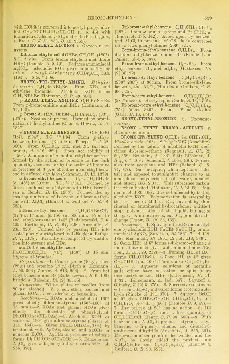 with HCi it is converted into acetyl propyl alco- hol CH3.CO.CH.,.CH2.CH,.OH (v. p. 46) with formation of alcohol, CO.„ and HBr (Perkin, jun., a. Freer, C. J. 51, 833, B. 19, 2565). BROMO-ETHYL ALCOHOL v. Glycol brom- HYDRIN. Dibromo-ethyl alcohol CHBr.,.CH.,OII. (180°). S.G. 2 2-35. From bromo-ethylene and dilute HBrO (Demole, B. 9, 49). Eeduees ammoniacal AgNOa. Alcoholic KOH gives bromo-ethylene oxide. Acetyl derivative CHBr2.CH2.OAc. (194°). S.G. 2 1-98. BROMO-TRI-ETHYL-AMINE. Ethylo- bromide C2H4Br.NEt3Br. From NEt3 and ethylene bromide. Alcoholic KOH forms C.JLj.NEtsBr (Hofmann, C. B. 49, 880). ‘ jp-BROMO-ETHYL-ANILINE C6H4Br.NHEt. From p-bromo-aniline and EtBr (Hofmann, A. 74, 145). p-Bromo-di-ethyl-aniline C6H4Br.NEt2. [33°]. (270°). Needles or prisms. Formed by bromi- nation of diethylanihne (Claus a. Howitz, B. 17, 1327). ^-BROMO-ETHYL-BENZENE C6H4BrEt [1:4]. (204°). S.G. 1-34. From ^-ethyl- benzene, Br, and I (Kckule a. Thorpe, C. J. 22, 366). From C6H4Br2, EtI, and Na (Aschen- brandt, A. 216, 222). Does not solidify at — 20°. A mixture of o- and ji- ethyl-benzenes is formed by the action of bromine in the dark upon ethyl-benzene, or by the action of bromine in presence of 3 p. c. of iodine upon ethyl-benz- ene in diffused daylight (Schramm, B. 18,1272). a>-Bromo-ethyl-benzene C(iH-.CH,.CH.,Br (c. 148°) at 30 mm. S.G. ^ 1-311. Formed'by direct combination of styrene with HBr (Bernth- sen a. Bender, B. 15, 1983). Formed also by treating a mixture of benzene and bromo-ethyl- ene with Al.,Clc (Hanriot a. Guilbert, G. B. 98, 525). a-Bromo-ethyl-benzene C,,H5.CHBr.CH3. (37°) at 17 mm. (c. 150°) at 500 mm. From Bl- and ethyl-benzene at 140° (Radziszewski, B. 6, 492; Berthelot, C. B. 67, 328; Anschutz, A. 235, 328). Formed also by passing HBr into cooled phenyl-methyl-carbinol (Engler a. Bethge, B. 7, 1125). Partially decomposed by distilla- tion into styrene and HBr. a’-a-Di-bromo-ethyl-benzene Ph.CHBr.CHjBr. [74°j. (140°) at 15 mm. Styrene di-bromide. Preparation.—1. From styrene (10 g.), ether (25 g.) and bromine (17 g.) (Blyth a. Hofmann, A. 53, 306; Zincke, A. 216, 288).—2. From hot ethyl-benzene and Br (Radziszewski, B. 6, 493 ; Friedel a. Balsohn, Bl. [2] 35, 55). Properties.— White plates or needles (from 80 p.c. alcohol). V. e. sol. ether, benzene and glacial HOAc, v. sol. alcohol or benzoline. Reactions.—1. KOAc and alcohol at 160° gives chiefly /3-bromo-styrene (150°-160° at 75 mm.).—2. KOAc and glacial HOAc gives chiefly the diacetate of phenyl-glycol, Ph.CH(OAc)CH2(OAc).—3. Alcoholic KOH or water at 190° give n-bromo-styrene (Glaser, A 154, 154).—4. Gives PhCII(OH).CH2(OH) by treatment with AgOAc, alcohol and AgOBz, or aqueous K2CO;i. AgOBz in presence of toluene forms Ph.CH(OBz).CH2(OBz).—6. Benzene and A1.C10 give s-di-phenyl-ethane (Anschutz, A. 235, 328). Tri-bromo-ethyl-benzene CuH5.CHBr.CHBr„ [38°]. From to-bromo-styrene and Br (Fittig a Binder, A. 195, 142). Acted upon by benzene and A12C16 in presence of CS2, it is converted into s-tetra-phenyl-ethane [209°] (A.). Tetra-bromo-ethyl-benzene C8H6Br4. From di-bromo-ethyl-benzene and Br (Kinnicutt a. Palmer, Am. 5, 387). Penta-bromo-ethyl-benzene CsH5Br5. From ethyl-benzene, Br, and AJUBr8 (Gustavsen, Bl. [2] 30, 22). Di-bromo-di-ethyl-benzene CsH4(C2H,Br)2. (200°-230°) at 30 mm. From bromo-ethylene, benzene, and ABC16 (Hanriot a. Guilbert, C. B. 98, 525). Bromo-tetra-ethyl-benzene C6H(C2H5)4Br (284° uncor.). Heavy liquid (Galle, B. 16,1745). Di-bromo-tetra-ethyl-benzene C6(C2H5)4Br2. [75°]. (above 330°). Prisms. V. sol. alcohol (Galle, B. 16, 1745). BROMO-ETHYL-BROMIDE v. Di-bromo- ETHANE. BROMO - ETHYL BROMO - ACETATE v. Bromo-acetic acid. BROMO-EThYLENE C2H3Br i.e. CHBr:CH2. Vinyl bromide. (16°). S.G. ^ 1-5167 (Anschutz). Formed by the action of alcoholic KOH upon either di-bromo-ethane (Regnault, A. Ch. [2] 59, 358; Beilstein, J. 1861, 609; Gloekner, A. Suppl. 7, 109 ; Semenoff, J. 1864, 480). Formed also from acetylene and HBr (Reboul, G. B. 74, 947). Gas or liquid ; when kept in a sealed tube and exposed to sunlight it changes to an amorphous polymeride, insol. water, alcohol, and ether; S.G. 2-075. This substance carbon- ises when heated (Hofmann, C. J. 13, 68 ; Bau- mann, A. 163, 308); it is not affected by boiling alcoholic KOH. Polymerisation is arrested by the presence of Mel or EtI, but not by chlo- rinated or brominated hydrocarbons ; a little I stops polymerisation of the liquid, but not of the gas. Aniline arrests, but S02 promotes, the change (Lwow, Bl. [2] 35,169). Beactions.—1. Split up into HBr and acetyl- ene by alcoholic KOH, NaOEt, NaOC5HM, or am- moniacal AgN03 (Sawitsch, Bl. 1861, 7 ; A. 119, 185; Miasnikoff, Bl. 1861, 12; A. 118, 330).- 2. Cone. HBr at 6° forms s-di-bromo-ethane ; a more dilute acid gives M-di-bromo-ethane (Re- boul, A. 155, 29, 212).—3. Fuming HCI at 100° forms CH3.CHBrCl.—4. Cone. HI at 4° gives CH3.CHBrI; at 100° it forms also CH2I.CH,Br. (R.j. — 5. Aqueous solutions of metallic salts either have no action or split it up into acetylene and HBr (Kutscheroff, B. 14, 1532 ; Linnemann, A. 143, 347 ; Saytzeff a. Glinsky, Z. [2] 3, 675).—6. Successive treatment with cone. H2S04 and water forms crotonic alde- hyde (Zincke, A. 191, 370).—7. Aqueous BrOH at 0° gives CIiBr2.CH„OH, CHBr.,.CH2Br, and C2H,Br03 [40°-45°] (90°) (Demote, B. 9, 49).- 7. Dry oxygen at 23° has no action.—8. IC1 forms CHBiT.CH.Cl and a less quantity of CH2l.CHBrCl (Henry, G. R. 98, 680).—9. With benzene and A12C1„ it produces styrene, ethyl- benzene, M-di-phenyl ethane, and di-methyl - anthracene dihydride (Anschutz, A. 235, 331). If elevation of temperature be avoided and the A12C1„ be slowly added the produots are 01,HvC2H,Br and CJl^C.PI.Br), (Hanriot a. Guilbort, G. R. 98, 525).