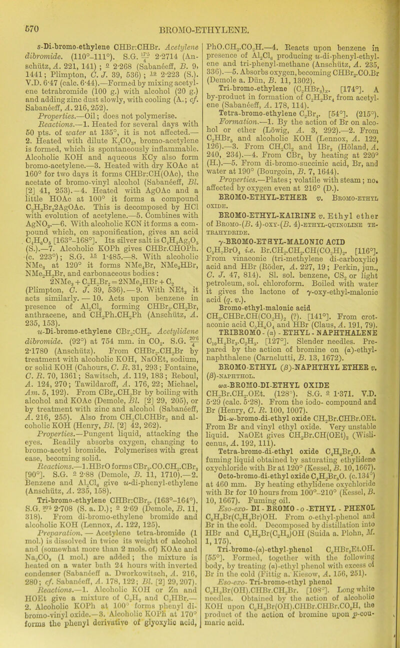 s-Di-bromo-etliylene OHBriCHBr. Acetylene dibromide. (110o-lll°). S.G. 2-2714 (An- schutz, A. 221, 141) ; 2 2-268 (Sabandeff, B. 9, 1441; Plimpton, G. J. 39, 536) ; ±2 2-223 (S.). Y.D. 6-47 (calc. 6-44).—Formed by mixing acetyl- ene tetrabromide (100 g.) with alcohol (20 g.) and adding zinc dust slowly, with cooling (A.; cf. Sabandeff, A. 216,252). Properties.—Oil; does not polymerise. Reactions.—1. Heated for several days with 50 pts. of water at 135°, it is not affected.— 2. Heated with dilute K2C03, bromo-acetylene is formed, which is spontaneously inflammable. Alcoholic KOH and aqueous KCy also form bromo-acetylene.—3. Heated with dry KOAc at 160° for two days it forms CHBr.CH(OAc), the acetate of bromo-vinyl alcohol (Saban6efi, Bl. [2] 41, 253).—4. Heated with AgOAc and a little HOAe at 100° it forms a compound C2H2Br22AgOAc. This is decomposed by HC1 with evolution of acetylene.—5. Combines with AgN03.—6. With alcoholic KCN it forms a com- pound which, on saponification, gives an acid CjH605 [163°-1680]. Its silver salt is C4H,Ag205 (S.).—7. Alcoholic KOPh gives CHBr.CHOPh. (c. 223°); S.G. ^ 1-485.—8. With alcoholic NMes at 120° it forms NMe4Br, NHe3HBr, NMe.JI.Br, and carbonaceous bodies: ‘ 2NMe3 + C.,H.,Br2 = 2NMe3HBr + C., (Plimpton, C. J. 39, 536). —9. With NEt3 it acts similarly. —10. Acts upon benzene in presence of A12C1„ forming CHBr2.CH2Br, anthracene, and CH.,Ph.CH.,Ph (Anschutz, A. 235, 153). w-Di-bromo-ethylene CBr2:CH2. Acetylidene dibromide. (92°) at 754 mm. in C02. S.G. 2-1780 (Anschutz). From CHBr2.CH._Br by treatment with alcoholic KOH, NaOEt, sodium, or solid KOH (Cahours, G. R. 31, 293 ; Fontaine, C. R. 70, 1361; Sawitsch, A. 119, 183; Beboul, A. 124,270; Tawildaroff, A. 176,22; Michael, Am. 5, 192). From CBr3.CH,Br by boiling with alcohol and KOAc (Demole, Bl. [2] 29, 205), or by treatment with zinc and alcohol (Sabanieff, A. 216, 255). Also from CH2Cl.CHBr2 and al- coholic KOH (Henry, Bl. [2] 42, 262). Properties.—Pungent liquid, attacking the eyes. Beadily absorbs oxygen, changing to bromo-acetyl bromide. Polymerises with great ease, becoming solid. Reactions.—1. HBrO forms CBr3.CO.CH.,.CBr3 [90°]. S.G. 2 2-88 (Demole, B. 11, 1710).—2. Benzene and A12C1„ give «-di-phenyl-ethylene (Anschutz, A. 235, 158). Tri-bromo-ethylene CHBr:CBr2. (163°-164°). S.G. *>'5 2-708 (S. a. D.); 2 2-69 (Demole, B. 11, 318). From di-broino-ethylene bromide and alcoholic KOH (Lennox, A. 122, 125). Preparation. — Acetylene tetra-bromide (1 mol.) is dissolved in twice its weight of alcohol and (somewhat more than 2 mols. of) KOAc and Na2COa (1 mol.) are added; the mixture is heated on a water bath 24 hours with inverted condenser (SabaniefI a. Dworkowitsoh, A. 216, 280; cf. Saban6eff, A. 178, 122; Bl. [2] 29,207). Reactions.—1. Alcoholic KOH or Zn and IIOEt give a mixture of C2H2 and C.JIBr.— 2. Alcoholic KOPh at 100° forms phenyl di- bromo-vinyl oxide.—3. Alcoholic KOPh at 170° forms the phenyl derivative of glyoxylic acid, PhO.CH2.C02H.—4. Reacts upon benzene in presence of A12C1„ producing M-di-phenyl-ethyl- ene and tri-phenyl-methane (Anschutz, A. 235, 336).—5. Absorbs oxygen,becoming CHBr2.CO.Br (Demole a. Dun, B. 11, 1302). Tri-bromo-ethylene (C,HBr3)x. [174°]. A by-product in formation of C./ILBr, from acetyl- ene (Sabandeff, A. 178, 114). Tetra-bromo-ethylene C2Br4. [54°]. (215°). Formation.—1. By the action of Br on alco- hol or ether (Lowig, A. 3, 292).—2. From C2HBr5 and alcoholic KOH (Lennox, A. 122, 126).—3. From CH,C1., and IBr3 (Holand, A. 240, 234).—4. From CBr, by heating at 220° (H.).—5. From di-bromo-suceinic acid, Br, and water at 190° (Bourgoin, B. 7, 1644). Properties.—Plates; volatile with steam; no» affected by oxygen even at 216° (D.). EROMO-ETHYL-ETHER v. Bromo-ethtl oxide. BROMO-ETHYL-KAIRINE v. Ethyl ether of Beojio-(B. 4)-oxr-(B. 4)-ethvl-quinoline te- TRAHYDRIDE. y-BROMO-ETHYL-MALONIC ACID C5H.Br04 i.e. Br.CH2.CH2.CH(CO..H)2. [116°]. From vinaeonic (tri-methylene di-carboxylic) acid and HBr (Roder, A. 227, 19; Perkin, jun., C. J. 47, 814). SI. sol. benzene, CS2 or light petroleum, sol. chloroform. Boiled with water it gives the lactone of y-oxy-ethyi-malonic acid (q. v.). Bromo-ethyl-malonic acid CH3.CHBr.CH(C02H)2 (?). [141°]. From crot- aconic acid CsH,j04 and HBr (Claus, A. 191, 79). TRIBROMO- (a) - ETHYL - NAPHTHALENE C10H,Br3.C2H3. [127°]. Slender needles. Pre- pared by the action of bromine on (o)-ethyl- naphthalene (Carnelutti, B. 13, 1672). BR0M0-ETHYL (B)-NAPHTHYL ETHER v. (B)-naphthol. oja-BROIIO-DI-ETHYL OXIDE CHJBr.CH2.OEt. (128’). S.G. 2 1-371. Y.D. 5-29 (calc. 5-28). From the iodo- compound and Br (Henry, C. R. 100, 1007). Di-w-bromo-di-ethyl oxide CH.,Br.CHBr.OEt. From Br and vinyl ethyl oxide. Very unstable liquid. NaOEt gives CH2Br.CH(OEt)2 (Wisli- cenus, A. 192, 111). Tetra-bromo-di-ethyl oxide C4HGBr20. A fuming liquid obtained by saturating ethylidene oxychloride with Br at 120° (Kessel, B. 10,1667). Octo-bromo-di-ethyl oxide C4H2Br80. (c. 134°) at 460 mm. By heating ethylidene oxychloride with Br for 10 hours from 100°-210° (Kessel, B. 10, 1667). Fuming oil. Eso-cxo- DI - BROMO -o -ETHYL - PHENOL CuH3Br(C2H4Br)OH. From o-ethyl-phenol and Br in the cold. Decomposed by distillation into HBr and CuH3Br(C..H3)OH (Suida a. Plohn, U. 1, 175). Tn-bromo-(a)-ethyl-phenol C,.HBr3Et.OH. [55°]. Formed, together with the following body, by treating (a)-ethyl phenol with excess oi Br in the cold (Fittig a. Kiesow, A. 156, 251). Eso-cxo- Tri-bromo-ethyl phenol C,iII,Br(OH).CHBr.CH2Br. [108°]. Long white needles. Obtained by the action of alcoholic KOH upon C(iH3Br(0I-I).CHBr.CHBr.C02H, the product of the action of bromine upon jJ-cou- rnaric acid.
