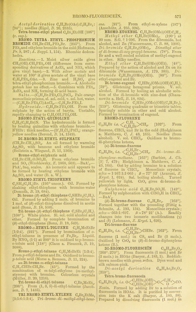 - Acetyl derivative CeH3Br(OAc).02H3Br2: [94°]; needles (Eigel, B. 20, 2535). Tetra-bromo-ethyl pbenol C0Br4Et.OH [106°] (v. sup.). BROMO- TETRA - ETHYL - PHOSPHONIUM BROMIDE 0H2Br.0H2.PEt3Br. [235°]. From PEt3and ethylene bromide in the cold (Hofmann, Pr. 9, 287; A. Suppl. 1,154). Rhombic dodeca- liedra. Reactions. — 1. Moist silver oxide gives CH2(OH).CH2PEt3.OH (difference from corre- sponding derivatives of AsEt3 and NEt3 which give vinyl base).—2. With silver acetate and water at 100° it gives acetate of the vinyl base C.vH3PEt3.OAc. —3. Zinc and H2S04 give tetra-ethyl-phosphonium bromide.—4. Alcoholic potash has no effect.—5. Combines with PEt3, AsEt3 and NH3 forming di-acid bases. Salts.—(C2H4Br.PEt3Cl)2PtCl4. Pale orange monoclinic prisms, si. sol. cold, v. sol. hot, water. —(C,HlBr.PEt3Cl)AuCl3.—C2H,Br.PEt:,I. Hydroxide.—C2H4Br.PEt3OH. From the sulphate by the action of baryta. Unstable, rapidly changing to C.,H,OH.PEt3OH. BROMO-ETHYL-QUINOLINE C,,Hti(C2H4Br)N. The hydrobromide is formed by heating quinoline with ethylene bromide.— B'HBr: thick needles.—(B'2H2Cl2)PtCl4: orange- yellow needles (Berend, B. 14, 1349). DI-BROMO-DI-ETHYL SULPHATE (CHjBr.CHo^SO.,. An oil formed by warming Ag2SO, with benzene and ethylene bromide (Beilstein a. Wiegand, B. 15, 1369). Bromo-ethyl-sulpbnric acid CH2Br.CH2.0.S03H. From ethylene bromide and S03 (Wroblewsky, Z. 1868, 563).—BaA'2.— PbA'2 3aq, scales. An isomeric acid appears to be formed by heating ethylene bromide with Ag.,S04 and water (B. a. W.). BROMO-ETHYL-THIOPHENE C4SH„(C2H,)Br. (195° uncor.). Oil. Formed by shaking ethyl-thiopliene with bromine-water (Demuth, B. 19, 684). Di-bromo-(0)-ethyl-thiophene C4SHBr2(C2H5). Oil. Formed by adding 2 mols. of bromine to 1 mol. of (B)-ethyl-thiophene dissolved in acetio acid (Bonz, B. 18, 550). Tri-bromo-(/3)-ethyl-thiophene C,SBr:l(C,H.). [108°]. White plates. SI. sol. cold alcohol and ether. Formed by complete bromination of (0)-ethyl-thiophene (Bonz, B. 18, 549). BROMO-o-ETHYL-TOLUENE C,.H3MeEtBr [1:2:4]. (221°). Formed by bromination of o- ethyl-toluene in presence of Fe2Br„. Liquid. By HN03 (IT) at 200° it is oxidised top-bromo- o-toluio acid [118°] (Claus a. Pieszcck, B. 19, 3088). Bromo-p-ethyl-toluene C(iH3MeBrEt [1:2:4]. From p-cthyl-toluene and Br. Oxidised to bromo- p-toluic acid (Morse a. Remsen, B. 11, 224). aia-Di-bromo-w-ethyl-toluene C.Hj.CHBr.CHjBr. [45°]. Formed by the combination of m-tolyl-ethylene (m-methyl- styrene) with bromine. Colourless crystals (Muller, B. 20, 1216). Tri-bromo-di-etliyl-toluene C„Br.,McEt.,. [206°]. From (1, 3, 5)-di-ethyl-toluene (Jacob- sen, B. 7, 1435). TRI-BROMO-ETHYL-XYLENE C„Br,EtMo2 [3:5:6:1:2:4], Tri-bromo-di-melliyl-ethyl-bem- ene. [91°]. From ethyl-m-xylene (187°) (Anschutz, A. 235, 324). BROMO-EUGENOL C6H2Br(OMe)(OH)C3H;,. Methyl ether C9H7Br(OMe)2. (190°) at 20 mm. S.G. ° 1-396. From the dibromide, hot alcohol, and Zn (Wassermann, C. R. 88, 1206). Bi-bromide C9H7Br3(OMe)2. Dimethyl ether of di-bromo-di-oxy-propyl-benzene. (78°). From Br and a well-cooled solution of methyl-eugenol in ether. Silky needles. Ethyl ether C9H7Br(OMe)(OEt). [48°]. Prepared by the action of alcohol and Zn on its dibromide (Wassermann, A. 179, 385). Di- bromide C9H7Br3(OMe)(OEt). [80°]. From ethyl-eugenoi and Br. Di-bromo-eugenol C6HBr2(OMe)(OH)(C3H:>). [59°]. Glistening hexagonal prisms. Y. sol. alcohol. Formed by boiling an alcoholic solu- tion of the di-bromide with zinc-dust (Chasa- nowitz a. Hell, B. 18, 824). Di -bromide C6HBr,(OMe)(OH) (C3H5Br2). [119°]. Glistening quadratic or trimetric tables. Sparingly soluble in ether and cold alcohol. Formed by bromination of eugenol. BROMO-FLUORENE C13H9Br i.e. <c^r>CH2. [102°]. From fluorene, CHC1, and Br in the cold (Hodgkinson a. Matthews, G. J. 43, 165). Needles (from alcohol). Y. sol. CHC13. Oxidises to bromo- di-phenylene ketone. (a) -Di-bromo-fluorene C13H8Br2 i.e. <cuH^b£>CH2- Di' hromo■di' plienylene-methane. [165°] (Barbier, A. Ch. [5] 7, 479; Hodgkinson a. Matthews, C. J. 43, 164). Got by adding bromine to a solution of fluorene in CHC13. Monoclinic crystals, a:b:c = 1-167:1:1-065 ; P = 77° 52' (Arzruni, Kryst. 1, 624). Sol. boiling alcohol. Turned yellowish by light. Cr03 gives di-bromo-di- phenylene ketone. Sulphonic acid C13H7Br2S03H. [142°]. Formed by sulphonation with C1S03H in CHC13. —BaA'2. (/3)-Di-bromo-fluorene C13HsBr2. [163°]. Formed together with the preceding (Fittig a. Schmitz, A. 193, 134). Monoclinic crystals ; a:6:c = -563:l:-697. 0=78° 21' (A.). Readily changes into two isomeric modifications (7) and (S) (Lehmann, Z. Kryst. 1, 626). Tri-bromo-fluorene C13H7Br3 i.e. <c;:a;S>CIIBr. [162°]. From fluorene (1 mol.) in CS2 and Br (3 mols.). Oxidised by Cr03 to (0)-di-bromo-diphenylene ketone (B.). DI-BR0M0-FLU0RESCEIN O20H10Br2O5. [260°-270°], From fluorescein (1 mol.) and Br (2 mols.) in IIOAo (Baeyer, A. 183,1). Reddish- brown needles with green reflex. Dyes wool and silk salmon-pink. Di-acetyl derivative O..0HsAc.,Br..O3. [210°]. Tetra-broino-fluorescein t.c. 0<^(0H) °A>oo. C20H8Br4O5 Eosin. Formed by adding Br to a solution of fluorescein in HO Ac. It is purified by conver- sion into the K salt (Baeyer, A. 183, 38). Prepared by dissolving fluorescein (1 mol.) in