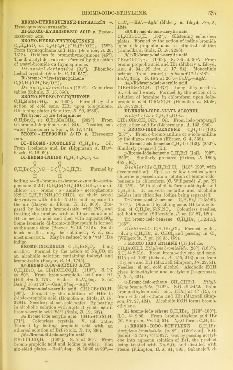 BROMO-HYDROQUINONE-PHTHALEIN v. Hydroqijinone-phthalein. DI-BROMO-HYDROSORBIC ACID v. Brojio- HEXENOIC ACID. BROMO-HYDRO-THYMOQDINONE C10H13BrO, i.e. C8H(C3H7)(CH3)Br(OH)2. [58°]. From thymoquinone and HBr (Sehniter, B. 20, 1318). Oxidises to bromothymoquinone [45°]. The di-acetyl derivative is formed by the action of acetyl-bromide on thymoquinone. Bi-acetyl derivative [91°]. Rhombo- hedral crystals (Schulz, B. 15, 657). Di-bromo-h ^drc-thymoquinone C6(C3H7)(CH3)Br2(OH)2. Di-acetyl derivative [122°]. Colourless tables (Schulz, B. 15, 658). BROMO-HYDRO-TOLDQTJINONE C6H2MeBr(0H)2. [c. 160°]. Formed by the action of cold cone. HBr upon toluquinone. Glistening plates (Sehniter, B. 20, 2286). Tri-bromo-hydro-toluquinone C7H:Br302 i.e. CsBr3Me(OH)2. [202°]. From tri-bromo-toluquinone and S02. Needles, sol. water (Canzoneri a. Spiea, G. 12, 471). BROMO - HYPOGiEIC ACID v. Hypomiio ACID. DI - BROMO - ICOSYLENE O20H38Br2. Oil. From icosinene and Br (Lippmann a. Haw- liczek, B. 12, 69). DI-BROMO-INDIGO C18H8Br2N202 i.e. 0 0 C6H3Br<°>C = C<°>C6H3Br. Formed by H H boiling ai - di - bromo -to-bromo -o-amido - aceto- phenone [5:2:1] C6H3Br(NH2).CO.CHBr2 or co-di- chloro - m - bromo - o - amido - acetophenone [5:2:1] C6H3Br(NH2)C0.CHCl2 or their acetyl derivatives with dilute NaOH and exposure to the air (Baeyer a. Bloem, B. 17, 968). Pre- pared by heating bromo-isatin with PC15 and treating the product with a 10 p.c. solution of HI in acetic acid and then with aqueous S02. Some isomeric di-bromo-indipurpurin is formed at the same time (Baeyer, B. 12, 1315). Small black needles, may be sublimed; v. si. sol. most menstrua. May be reduced to a ‘ vat ’ like indigo. BROMO-INDIRUBIN Clr,H9BrN20,. Long needles. Formed by the action of Na,C03 on an alcoholic solution containing indoxyl and bromo-isatin (Baeyer, B. 14, 1745). B/3-BR0M0-I0D0-ACRYLIC ACID C3H2IBr02 i.e. CBrLCH.CO^. [110°]. S. 1*7 at 20°. From bromo-propiolic acid and HI (Hill, Am. 3, 175). Scales.—BaA'23aq. S. (of BaA'2) 16 at 20°.—CaA'2 3Jaq.—AgA'. aC-Bromo-iodo-acrylic acid CHI:CBr.C02H. [96°]. Formed by the addition of HBr to /3-iodo-propiolic acid (Homolka a. Stolz, B. 18, 2284). Needles; si. sol. cold water. By heating in alcoholic solution with AgBr it yields a£-di- bromo-acrylic acid [85°] (Stolz, B. 19, 537). /3a-Bromo-iodo-acrylic acid CHBr:CI.C02H. [71°]. Colourless crystals. Y. sol. water. Formed by boiling propiolic acid with an ethereal solution of BrI (Stolz, B. 19, 536). /3£a-Bromo-di-iodo-acrylic acid CBrI:CI.CO?H. [160°]. S. 2 at 20°. From bromo-propiolic acid and iodine in ether. Flat Bix-sided plates.—BaA'2 4aq. S. 15’26 at 20°.— CaA'.,.—KA'.—AgA' (Mabery a. Lloyd, Am. 3, 124) . a/3/3-Bromo-di-iodo-acrylic acid CI2:CBr.C02H. [182°]. Glistening colourless plates. Formed by the action of iodine bromide upon iodo-propiolic acid in ethereal solution (Homolka a. Stolz, B. 18, 2286). BjSa-Di-bromo-iodo-acrylic acid CBr2:CI.C02H. [140°]. S. 3’5 at 20°. From bromo-propiolic acid and IBr (Mabery a. Lloyd, Am. 4, 94; N. Am. A. 17, 94). Monoclinio prisms (from water); a:6:c =-617:1:’581.— BaA'2 3’aq. S. 16-7 at 20°.—CaA',.—AgA'. /8a£-~Di-bromo-iodo-acrylic acid CIBr:CBr.CO„H. [147°]. Long silky needles. SI. sol. cold water. Formed by the action of a solution of bromine in chloroform upon iodo- propiolic acid IC:C.CO,H (Homolka a. Stolz, B. 18, 2285). DI-BROMO-IODO-ALLYL ALCOHOL. Ethyl ether C5H7Br2IO i.e. CIBr:CBr.CH2.OEt. Oil. From iodo-propargyl ethyl ether and Br (Liebermann, A. 135, 286). o-BROMO-IODO-BENZENE C0H,BrI [1:2]. (257°). From o-bromo-aniline or o-iodo-aniline by the diazo- reaction (Korner, G. 4, 339). wi-Bromo-iodo-benzene C(iH,BiT [1:3]. (252°). Similarly prepared (K.). yi-Bromo-iodo-benzene C6H4BrI [1:4]. [92°]. (252°). Similarly prepared (Griess, J. 1866, 452 ; K.). Dichloride C6H,BrI,Cl2. [115°-120°, with decomposition]. Ppd. as yellow needles when chlorine is passed into a solution of bromo-iodo- benzene in chloroform (C. Willgerodt, J. pr. [2] 33, 158). With alcohol it forms aldehyde and C6R,BrI. It converts metallic and alcoholic iodides into chlorides, iodine being separated. Tri-bromo-iodo-benzene CgHJlr.,! [1:3:5:6]. [104°]. Obtained by adding cone. HI to a solu- tion of C0H2Br3.N:N.NO3. Colourless Deedles, sol. hot alcohol (Silberstein, J. pr. [2] 27, 120). Tri-bromo-iodo-benzene C6H2IBr3 [1:2:4:5]. [165°]. Dichloride C0H,IBr3,Cl2. ’ Formed by dis- solving C„H2IBr3 in CHC13 and passing in Cl2 (Willgerodt,pr. [2] 33, 159). s-BROMO-IODO-ETHANE C2H.,BrI i.e. CH2Br.CH„I. Ethylene bromiodide. [28°]. (163°). S.G. — 2’516. From bromo-ethylene and cone. IIIAq at 100° (Reboul, A. 155, 213), also from ethylene and BrI (Maxwell Simpson, Pr. 22,51). Needles; si. sol. cold alcohol. Alcoholic KOH gives iodo-ethylcne and acetylene (Lagermark, J. B. 5, 334). M-Bromo-iodo-ethane CH3.CHBrI. Ethyl- idenc bromiodide. (142°). S.G. — 2-452. From bromo-ethylene and cone. HIAq at 4° (R.), or from M-di-iodo-ethane and IBr (Maxwell Simp- son, Pr. 27,424). Alcoholic IvOH forms bromo- ethylene. Di-bromo-iodo-ethano C2H3IBr... (170°-180°). S.G. ^ 2-86. From bromo-ethylene and IBr (M. Simpson, Pr. 22, 51). Ag20 forms C2H3Br. s - BROMO - IODO - ETHYLENE C2H,IBr. Acetylene bromiodide. [c. 8°]. (150° cor.). S.G. (solid) - 2’750; !Z!®2’627. Got by passing acetyl- eno into aqueous solution of BrI, the product being treated with Na2S203 and distilled with steam (Plimpton, O. J. 41, 395; SabanojcH, A.