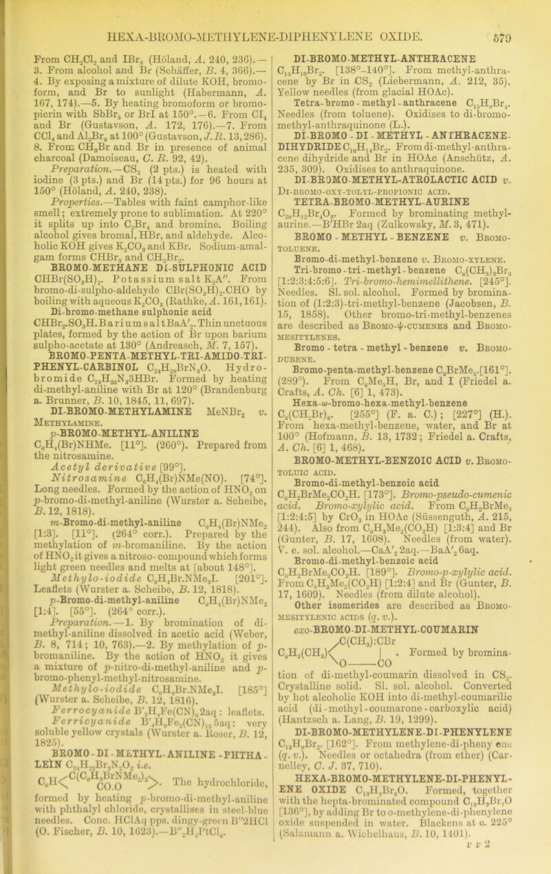 From CHoCL and IBr, (Holaud, A. 240, 236).— 3. From alcohol and Br (Schaffer, B. 4, 366).— 4. By exposing a mixture of dilute KOH, bromo- form, and Br to sunlight (Habermann, A. 167, 174).—-5. By heating bromoform or brorno- picrin with SbBr- or BrI at 150°.—6. From Cl, and Br (Gustavson, A. 172, 176).—7. From CC14 and Al.,Br6 at 100° (Gustavson, J. B. 13,286). 8. From CH3Br and Br in presence of animal charcoal (Damoiseau, G. R. 92, 42). Preparation.—CS._, (2 pts.) is heated with iodine (3 pts.) and Br (14 pts.) for 96 hours at 150° (Holand, A. 240, 238). Properties.—Tables with faint camphor-like smell; extremely prone to sublimation. At 220° it splits up into C.Br, and bromine. Boiling alcohol gives bromal, HBr, and aldehyde. Alco- holic KOH gives K2C03 and KBr. Soclium-amal- gam forms CHBr., and CHJBr2. BROMO-METHANE D1-SULPH0NIC ACID CHBr(S03H)2. Potassium salt K.2A. From bromo-di-sulpho-aldehyde CBr(S03H)2.CH0 by boiling with aqueous K2C03 (Bathke, A. 161,161). Di-bromo-methane sulphonic acid CHBr2.S03H. B a r i u m s a 11 BaA'.,. Thin unctuous plates, formed by the action of Br upon barium sulpho-acetate at 130° (Andreasch, M. 7, 157). BROMO-PENTA-METHYL-TRI-AMIDO-TRI- PHENYL-CARBINOL C24H2sBrN30. Hydro- bromide C24H26N33HBr. Formed by heating di-methyl-aniline with Br at 120° (Brandenburg a. Brunner, B. 10,1845, 11, 697). DI-BROMO-METHYLAMINE MeNBr2 v. Methylaminb. p-BROMO-METHYL-ANILINE C6H,(Br)NHMe. [11°]. (260°). Prepared from the nitrosamine. Acetyl derivative [99°]. Nitrosamine C,jHl(Br)NMe(NO). [74°]. Long needles. Formed by the action of HN02 on p-bromo-di-methyl-aniline (Wurster a. Scheibe, B. 12, 1818). ra-Bromo-di-methyl-aniline CuH,(Br)NMe2 [1:3]. [11°]. (264° corr.). Prepared by the methylation of m-bromaniline. By the action of HN02it gives a nitroso- compound which forms light green needles and melts at [about 148°]. Methylo-iodide C0H,Br.NMe3I. [201°]. Leaflets (Wurster a. Scheibe, B. 12, 1818). p-Bromo-di-methyl-aniline CuH,(Bi')NMe., [1:4]. [55°]. (264° corr.). Preparation.—1. By bromination of di- methyl-aniline dissolved in acetic acid (Weber, B. 8, 714; 10, 763).—2. By methylation of p- bromaniline. By the action of HN02 it gives a mixture of p-nitro-di-methy]-aniline and p- bromo-phenyl-methyl-nitrosamine. Methylo-iodide C,.H4Br.NMe3I. [185°] (Wurster a. Scheibe, B. 12, 1816). Ferrocyanide B'2HlFe(CN)„2aq: leaflets. Ferricyanide B'4H8Fe2(CN),25aq: very soluble yellow crystals (Wurster a. lioser, B. 12, 1825). BROMO - DI - M ETHYL- ANILINE - PHTHA - LEIN C21H,2Br2N,02 i.e. CttH<C(C“H£®rgMe^>. The hydrochloride, formed by heating p-bromo-di-melhyl-aniline with phthalyl chloride, crystallises in steel-blue needles. Cone. HClAq pps. dingy-green B2HC1 (O. Fischer, B. 10, 1623).—B.H.PtCld. DI-BR0M0-METHYL-ANTHRACENE C,5H10Br2. [138°-l40°]. From methyl-anthra- cene by Br in CS2 (Liebermann, A. 212, 35). Yellow needles (from glacial HOAc). Tetra- bromo - methyl - anthracene ClsHsBr,. Needles (from toluene). Oxidises to di-bromo- methyl-anthraquinone (L.). DI-BR0M0 - DI - METHYL - ANTHRACENE- DIHYDRIDE C16H, ,Br2. Fromdi-methyl-anthra- cene dihydride and Br in HOAc (Anschutz, A. 235, 309). Oxidises to anthraquinone. DI-BROMO-METHYL-ATROLACTIC ACID v. Dl-BROMO-OXY-TODYL-PROPIONIC ACID. TETRA-BR0M0-METHYL-AURINE C2uH12Br403. Formed by brominating methyl- aurine.—B'HBr 2aq (Zulkowsky, M. 3, 471). BROMO - METHYL - BENZENE v. Bromo- TOLUENE. Bromo-di-methyl-benzene v. Bromo-xylene. Tri-bromo - tri - methyl - benzene Ce(CH.l)3Br3 [1:2:3:4:5:6J. Tri-bromo-liemimellithene. [245°]. Needles. SI. sol. alcohol. Formed by bromina- tion of (l:2:3)-tri-methyl-benzene (Jacobsen, B. 15, 1858). Other bromo-tri-methyl-benzenes are described as Bromo-iJ'-cuhenes and Bromo- RIESITYLENES. Bromo - tetra - methyl - benzene v. Bromo- DURENE. Bromo-penta-methyl-benzene CfiBrMe5.[1610]. (289°). From C6Me5H, Br, and I (Friedel a. Crafts, A. Ch. [6] 1, 473). Hexa-co-bromo-hexa-methyl-benzene Cu(CH.Br)6. [255°] (F. a. C.); [227°] (H.). From hexa-methyl-benzene, water, and Br at 100° (Hofmann, B. 13, 1732; Friedel a. Crafts, A. Ch. [6] 1, 468). BR0M0-METHYL-BENZ0IC ACID v. Broho- TOLTJIC ACID. Bromo-di-methyl-benzoic acid CuH2BrMe2C02H. [173°]. Bromo -pseudo-cumenic acid. Bromo-xylylic acid. From C,H„BrMe., [1:2:4:5] by Cr03 in HOAc (Siissenguth, A. 215, 244). Also from C6H3Me,(CO..H) [1:3:4] and Br (Gunter, B. 17, 1608). Needles (from water). V. e. sol. alcohol.—CaA'22aq.—BaA'26aq. Bromo-di-methyl-benzoic acid C,lLBrMe.,CO.,H. [189°]. Bromo-p-xylylic acid. From C.ftMe.^CO.H) [1:2:4] and Br (Gunter, B. 17, 1609). Needles (from dilute alcohol). Other isomerides are described as Bromo- MESITYLENIC ACIDS (q. V.). cxo-BROMO-DI-METHYL-COUMARIN ^(CH^iCBr CuH3(CH3)<; | . Formed by bromina- \o CO tion of di-methyl-coumarin dissolved in CS2. Crystalline solid. SI. sol. alcohol. Converted by hot alcoholic KOH into di-methyl-coumarilic acid (di - methyl-coumarone-carboxylic acid) (Hantzsch a. Lang, B. 19, 1299). DI-BROMO-METHYLENE-DI -PHENYLENF C13HHBr2. [102°]. From methylene-di-pheny enc (q.v.). Needles or octahedra (from ether) (Car- nelley, C. J. 37, 710). HEXA-BROMO-METHYLENE-DI-PHENYL- ENE OXIDE C13H,Br0O. Formed, together with the hcpta-brominaled compound C,3li,Br,0 [136°], by adding Br to o-methylene-di-phenylene oxide suspended in water. Blackens at c. 225° (Salzmann a. Wichelhaus, B. 10,1401). p p 2