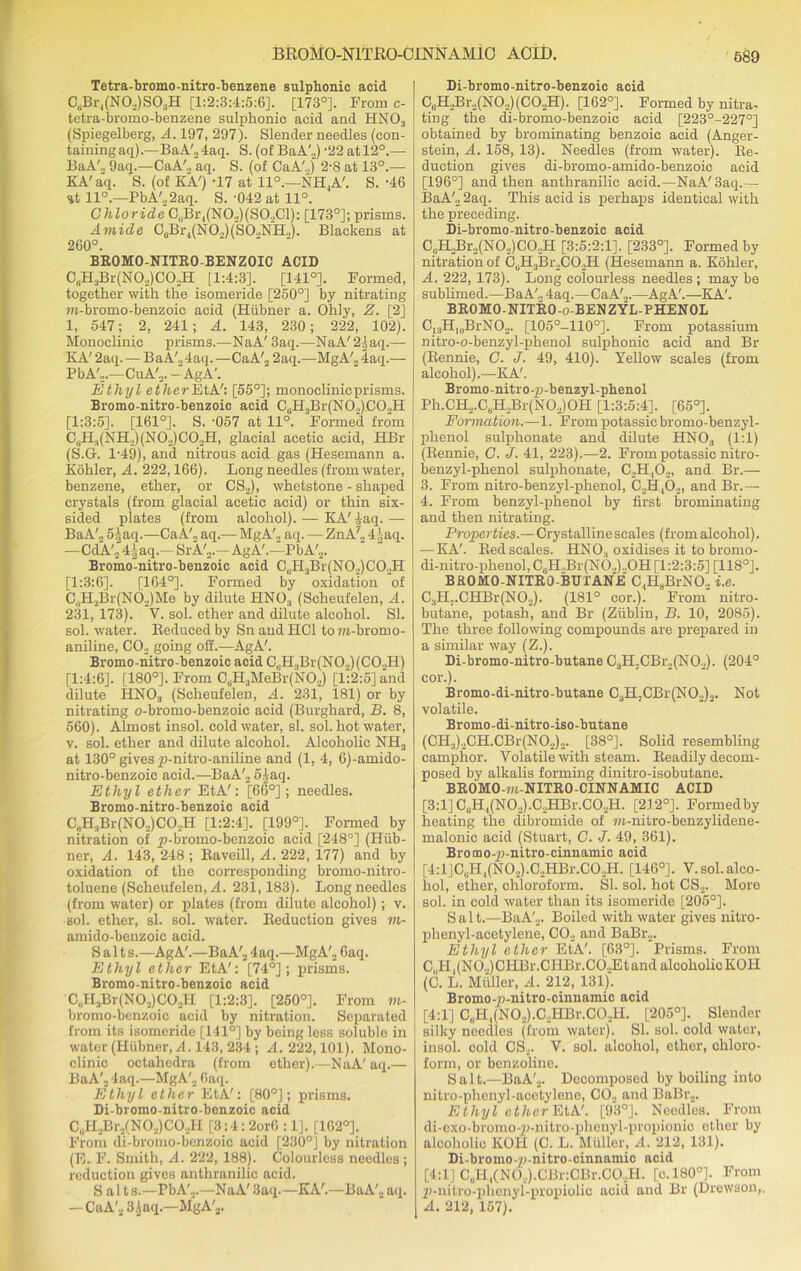 Tetra-bromo-nitro-benzene sulphonic acid CsBr4(N0.,)S03H [1:2:3:4:5:6]. [173°]. From c- tetra-bromo-benzene sulphonic acid and HN03 (Spiegelberg, A. 197, 297). Slender needles (con- taining aq).—BaA'„4aq. S. (of BaA'2) -22 at 12°.— BaA'., 9aq.—CaA'., aq. S. (of CaA'.,) 2-8 at 13°.— KA' aq. S. (of KA') -17 at 11°.—NH,A'. S. -46 -it 11°.—PbA',2aq. S. -042 at 11°. Chloride C, Br,(NO.,)(SO..C1): [173°]; prisms. Amide C6Br4(NO,)(SO,NH,). Blackens at 260°. BROMO-NITRO-BENZOIC ACID C6H3Br(NO„)CO,H [1:4:3]. [141°]. Formed, together with the isomeride [250°] by nitrating m-bromo-benzoic acid (Hiibner a. Ohly, Z. [2] 1, 547; 2, 241; A. 143, 230; 222, 102). Monoclinic prisms.—NaA' 3aq.—NaA'2|aq.— KA' 2aq. — BaA'„4aq. —CaA'2 2aq.—MgA'„ 4aq.— PbA',.—CuA'„. -AgA'. Ethyl ether [55°]; monoclinicprisms. Bromo-nitro-benzoic acid CuH3Br(NO„).CO,H [1:3:5]. [161°]. S. -057 at 11°. Formed from C.II^NIK) (N0,)CO,II, glacial acetic acid, HBr (S.G. 1-49), and nitrous acid gas (Hesemann a. Kohler, A. 222,166). Long needles (from water, benzene, ether, or CS2), whetstone - shaped crystals (from glacial acetic acid) or thin six- sided plates (from alcohol). — KA'^aq.— BaA'., 5),aq.—CaA'., aq.— MgA'., aq. — ZnA'„ 4laq. —CdA'24i aq.— SrA',.—AgA'.—PbA',. Bromo-nitro-benzoic acid 0,11,Br(N0,) CO,H [1:3:6]. [164°]. Formed by oxidation of C,H3Br(N02)Me by dilute HN03 (Scheufelen, A. 231, 173). Y. sol. ether and dilute alcohol. SI. sol. water. Reduced by Sn and HC1 to jn-bromo- aniline, C02 going off.—AgA'. Bromo-nitro-benzoic acid CliH.,Br(N02)(C0,H) [1:4:6]. [180°]. From CBH3MeBr(NO,) [1:2:5] and dilute HN03 (Scheufelen, A. 231, 181) or by nitrating o-bromo-benzoic acid (Burghard, B. 8, 560). Almost insol. cold water, si. sol. hot water, v. sol. ether and dilute alcohol. Alcoholic NH3 at 130° gives p-nitro-aniline and (1, 4, 6)-amido- nitro-benzoic acid.—BaA'2 5£aq. Ethyl ether EtA': [66°]; needles. Bromo-nitro-benzoic acid C„H3Br(NO,)C02H [1:2:4]. [199°]. Formed by nitration of p-bromo-benzoic acid [248°] (Hiib- ner, A. 143, 248 ; Raveill, A. 222, 177) and by oxidation of the corresponding bromo-nitro- tolucne (Scheufelen, A. 231,183). Long needles (from water) or plates (from dilute alcohol); v. sol. ether, si. sol. water. Reduction gives m- amido-benzoic acid. Salt s.—AgA'.—BaA'2 4aq.—MgA'2 6aq. Ethyl ether EtA': [74°]; prisms. Bromo-nitro-benzoic acid C„H3Br(N02)C0,H [1:2:3]. [250°]. From m- bromo-benzoic acid by nitration. Separated from its isomeride [141°] by being less soluble in water (Hiibner, A. 143, 234 ; A. 222,101). Mono- clinic octahedra (from ether).-—NaA' aq.— BaA'24aq.—MgA'2 6aq. Ethyl ether EtA': [80°); prisms. Di-bromo-nitro-benzoic acid C„H2Br2(N02)C0.,H [3:4: 2or0 :1]. [162°]. From di-bromo-benzoic acid [230°] by nitration (E. F. Smith, A. 222, 188). Colourless needlos; reduction gives anthranilic acid. Salt s.—Pb A'a.—NaA' 3aq.—KA'.—BaA'2 aq. — CaA'2 3.Jaq.—MgA'3. Di-bromo-nitro-benzoic acid C0H,Br,(NO,)(CO,H). [162°]. Formed by nitra- ting the di-bromo-benzoic acid [223°-227°] obtained by brominating benzoic acid (Anger- stein, A. 158, 13). Needles (from water). Re- duction gives di-bromo-amido-benzoic acid [196°] and then anthranilic acid.—NaA' 3aq.— BaA'„ 2aq. This acid is perhaps identical with the preceding. Di-bromo-nitro-benzoic acid CuH,Br„(NO,)CO,H [3:5:2:1], [233°]. Formed by nitration of C(iH3Br2CO,,H (Hesemann a. Kohler, A. 222, 173). Long colourless needles ; may be sublimed.—BaA',, 4aq.—CaA',.—AgA'.—KA'. BROMO-NITRO-o-BENZYL-PHENOL Cl3HIUBrN02. [105°-110°]. From potassium nitro-o-benzyl-phenol sulphonic acid and Br (Rennie, C. J. 49, 410). Yellow scales (from alcohol).—KA'. Bromo-nitro-p-benzyl-phenol Ph.CH2.CliH,Br(NO,)OH [1:3:5:4]. [65°]. Formation.—1. From potassic bromo-benzyl- phenol sulphonate and dilute HN03 (1:1) (Rennie, C. J. 41, 223).—2. From potassic nitro- benzyl-phenol sulphonate, C,H,0,, and Br.— 3. From nitro-benzyl-phenol, C,H30,, and Br.— 4. From benzyl-phenol by first brominating and then nitrating. Properties.—Crystalline scales (from alcohol). — KA'. Red scales. HNO., oxidises it to bromo- di-nitro-phenol, C6H.,Br(NO,)„OH [1:2:3:5] [118°]. BROMO-NITRO-BUTANJE C,H8BrNO., i.e. C3H7.CHBr(N02). (181° cor.). From' nitro- butane, potash, and Br (Ziiblin, B. 10, 2085). The three following compounds are prepared in a similar way (Z.). Di-bromo-nitro-butane C3H;CBr2(N02). (204° cor.). Bromo-di-nitro-butane C3H,CBr(NO,)2. Not volatile. Bromo-di-nitro-iso-butane (CH3),CH.CBr(NO,,)2. [38°]. Solid resembling camphor. Volatile with steam. Readily decom- posed by alkalis forming dinitro-isobutane. BROMO-m-NITRO-CINNAMIC ACID [3:l]CuH,(NO,).C,HBr.CO,H. [212°]. Formedby heating the dibromide of wt-nitro-benzylidene- malonic acid (Stuart, C. J. 49, 361). Bromo-p-nitro-cinnamic acid [4:l]CBH,(NO,).C,HBr.CO,H. [146°]. V. sol. alco- hol, ether, chloroform. SI. sol. hot CS2. More sol. in cold water than its isomeride [205°]. Salt.—BaA',. Boiled with water gives nitro- phenyl-acetylene, CO, and BaBr,. Ethyl ether EtA'. [63°]. Prisms. From C,H,(NO,)CILBr.CHBr.CO,Etand alcoholic KOH (C. L. Mtiller, A. 212, 131)'. Bromo-p-nitro-cinuamie acid [4:1] CliH1(NO,).C,HBr.CO,H. [205°]. Slender silky needles (from water). SI. sol. cold water, insol. cold CS., V. sol. alcohol, ether, chloro- form, or benzoline. S a 11.—BaA'2. Decomposed by boiling into nitro-phenyl-acetylene, CO, and BaBr,. Ethyl ether EtA'. [93°]. Needles. From di-exo-bromo-p-nitro-phenyl-propionic ether by alcoholic KOI! (C. L. Muller, A. 212, 131). Di-bromo-p-nitro-cinnamic acid [4:1] C„H,(NO,).CBr:CBr.CO,H. [c,180°]. From p-nitro-phenyl-propiolio acid and Br (Drewson,. A. 212, 167).