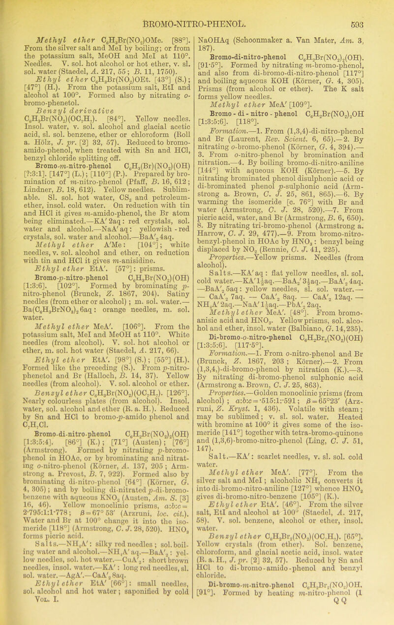 Methyl ether C6H3Br(N02)0Me. [88°]. From the silver salt and Mel by boiling; or from the potassium salt, MeOH and Mel at 110°. Needles. V. sol. hot alcohol or hot ether, v. si. sol. water (Staedel, A. 217, 55; B. 11, 1750). Ethyl ether C6H3Br(N02)0Et. [43°] (S.); [47°] (H.). From the potassium salt, EtI and alcohol at 100°. Formed also by nitrating o- bromo-phenetol. Benzyl derivative C6H3Br(N0,)(OG.H.). [84°]. Yellow needles. Insol. water, v. sol. alcohol and glacial acetic acid, si. sol. benzene, ether or chloroform (Roll a. Holz, J. pr. [2] 32, 57). Reduced to brorno- amido-phenol, when treated with Sn and HC1, benzyl chloride splitting off. Bromo-m-nitro-phenol C,iH:j(Br)(NO.,)(OH) [7:3:1]. [147°] (L.); [110°] (P.). Prepared by bro- mination of m-nitro-phenol (Pfaff, B. 16, 612; Lindner, B. 18, 612). Yellow needles. Sublim- able. SI. sol. hot water, CS2 and petroleum- ether, insol. cold water. On reduction with tin and HC1 it gives m-amido-phenol, the Br atom being eliminated.—KA'2aq: red crystals, sol. water and alcohol.—-NaA' aq: yellowish - red crystals, sol. water and alcohol.—BaA'24aq. Methyl ether A'Me: [104°]; white needles, v. sol. alcohol and ether, on reduction with tin and HC1 it gives m-anisidine. Ethyl ether EtA'. [57°]: prisms. Bromo-p-nitro-phenol C6H3Br(N02)(OH) [1:3:6]. [102°]. Formed by brominating p- nitro-phenol (Brunck, Z. 1867, 204). Satiny needles (from ether or alcohol); m. sol. water.— Ba(C6H3BrN03)26aq: orange needles, m. sol. water. Methyl ether MeA'. [106°]. From the potassium salt, Mel and MeOH at 110°. White needles (from alcohol). Y. sol. hot alcohol or ether, m. sol. hot water (Staedel, A. 217, 66). Ethyl ether EtA'. [98°] (S.); [55°] (H.). Formed like the preceding (S.). Fromp-nitro- phenetol and Br (Halloch, B. 14, 37). Yellow needles (from alcohol). V. sol. alcohol or ether. Benzyl ether C,.H3Br(N02)(0C7H7). [126°]. Nearly colourless plates (from alcohol). Insol. water, sol. alcohol and ether (R. a. H.). Reduced by Sn and HC1 to bromo-p-amido phenol and C7H7C1. Bromo-di-nitro-phenol CtiH2Br(N02)2(0H) [1:3:5:4]. [86°] (K.); [71°] (Austen); [76°] (Armstrong). Formed by nitrating £i-bromo- phenol in HOAo, or by brominating and nitrat- ing o-nitro-phenol (Korner, A. 137, 205 ; Arm- strong a. Prevost, B. 7, 922). Formed also by brominating di-nitro-phenol [64°] (Korner, G. 4, 305); and by boiling di-nitrated jp-di-bromo- benzene with aqueous KN02 (Austen, Am. S. [3] 16, 46). Yellow monoclinic prisms, a:b:c = 2-795:1:1-778; 0 = 67° 53' (Arzruni, loc. cit.). Water and Br at 100° change it into the iso- meride [118°] (Armstrong, C. J. 28, 520). HNOa forms picric acid. Salt s.—NH,A': silky red needles ; sol. boil- ing water and alcohol.—NH,A'aq.—BaA'2: yel- low needles, sol. hot water.—CuA'2: short brown needles, insol. water.—KA': long red needles, si. sol. water.—AgA'.—CaA'28aq. Ethyl ether EtA' [66°]: small needles, sol. alcohol and hot water; saponified by cold Vol. I. NaOHAq (Schoonmaker a. Van Mater, Am. 3, 187). Bromo-di-nitro-phenol C6H2Br(N02)2(0H). [91-5°]. Formed by nitrating w-bromo-phenol, and also from di-bromo-di-nitro-phenol [117°] and boiling aqueous KOH (Korner, G. 4, 305). Prisms (from alcohol or ether). The K salt forms yellow needles. Methyl ether MeA' [109°]. Bromo - di - nitro - phenol C6H.,Br(NO.,).,OH [1:3:5:6]. [118°]. Formation.—1. From (l,3,4)-di-nitro-phenol and Br (Laurent, Bev. Scient. 6, 65).—2. By nitrating o-bromo-phenol (Korner, G. 4, 394).— 3. From o-nitro-phenol by bromination and nitration.—4. By boiling bromo-di-nitro-aniline [144°] with aqueous KOH (Korner).—5. By nitrating brominated phenol disulphonic acid or di-brominated phenol y)-sulphonic acid (Arm- strong a. Brown, C. J. 25, 861, 865).—6. By warming the isomeride [c. 76°] with Br and water (Armstrong, C. J. 28, 520).—7. From picric acid, water, and Br (Armstrong, B. 6, 650). 8. By nitrating tri-bromo-phenol (Armstrong a. Harrow, G. J. 29, 477).—9. From bromo-nitro- benzyl-phenol in HOAc by HN03: benzyl being displaced by N02 (Rennie, C. J. 41, 225). Properties.—Yellow prisms. Needles (from alcohol). Salts.—KA'aq : flat yellow needles, si. sol. cold water.—KA'l^aq.—BaA./ 3[aq.—BaA'2 4aq. —BaA'„ 5aq: yellow needles, si. sol. water.— — CaA', 7aq. — CaA'2 8aq. — CaA'2 12aq. —• NH,A' 2aq.—NaA' Haq.—PbA'._, 2aq. Methyl ether MeA'. [48°]. From bromo- anisic acid and HN03. Yellow prisms, sol. alco- hol and ether, insol. water (Balbiano, G. 14,235). Di-bromo-o-nitro-phenol C6H.,Br2(N02)(OH) [1:3:5:6]. [117-5°]. Formation.—1. From o-nitro-phenol and Br (Brunck, Z. 1867, 203 ; Korner).—2. From (l,3,4,)-di-bromo-phenol by nitration (K.).—3. By nitrating di-bromo-phenol sulphonic acid (Armstrong a. Brown, C. J. 25, 863). Properties.—Golden monoclinic prisms (from alcohol); a:b:c = -515:1:-591; 0 = 65°23' (Arz- runi, Z. Eryst. 1, 436). Volatile with steam; may be sublimed; v. si. sol. water. Heated with bromine at 100° it gives some of the iso- meride [141°] together with tetra-bromo-quinone and (l,3,6)-bromo-nitro-phenol (Ling, G. J. 51, 147). Salt.—KA': scarlet needles, v. si. sol. cold water. Methyl ether MeA'. [77°]. From the silver salt and Mel; alcoholic NIL, converts it into di-bromo-nitro-aniline [127°] whenoe HN02 gives di-bromo-nitro-benzene [105°] (It.). Ethyl ether EtA'. [46°]. From the silver salt, EtI and alcohol at 100° (Staedel, A. 217, 58). V. sol. benzene, alcohol or ether, insol. water. Benzyl ether CuH2Br2(N02)(00.H7). [65°]. Yellow crystals (from ether). Sol. benzene, chloroform, and glaoial acetic acid, insol. water (R. a. H., J. pr. [2] 32, 57). Reduced by Sn and HC1 to di-bromo-amido-phenol and benzyl chloride. Di-bromo-m-nitro-phenol C„H2Br2(N02)0H. [91°]. Formed by heating m-nitro-phenol (1 QQ