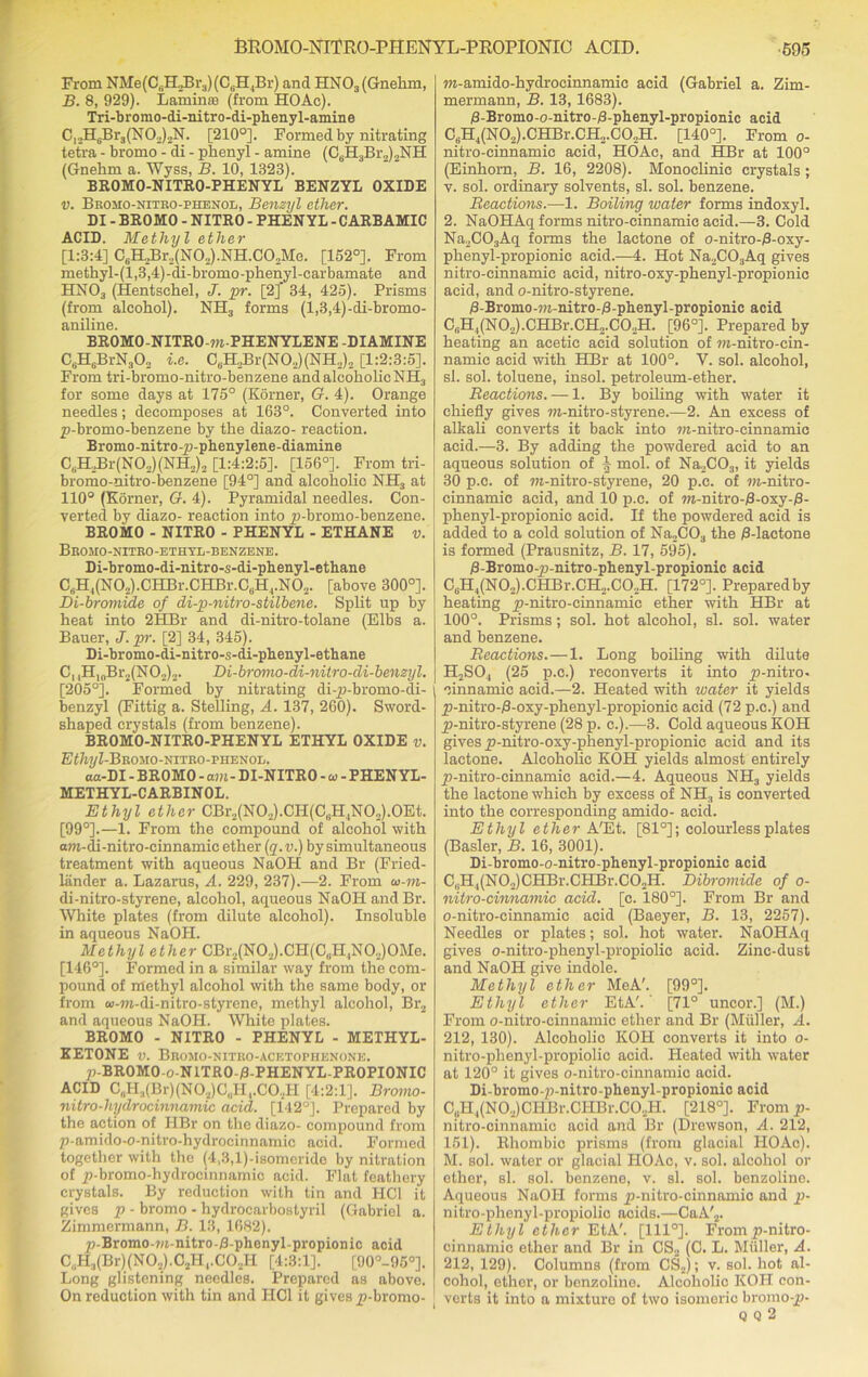 From NMe(C,H2Br3) (C.PI.Br) and HN03(Gnehm, B. 8, 929). Lamimo (from HOAe). Tri-bromo-di-nitro-di-pheny 1-amine C12H6BrJ(N02)2N. [210°]. Formed by nitrating tetra - bromo - di - phenyl - amine (C6H3Br2)2NH (Gnehm a. Wyss, B. 10, 1823). BROMO-NITRO-PHENYL BENZYL OXIDE v. Bromo-nitro-phenol, Benzyl ether. DI - BROMO - NITRO - PHENYL - CARBAMIC ACID. Methyl ether [1:3:4] CsH2Br2(N02).NH.C02Me. [152°]. From methyl-(l,3,4)-di-bromo-phenyl-carbamate and HN03 (Hentschel, J. pr. [2] 34, 425). Prisms (from alcohol). NH3 forms (l,3,4)-di-bromo- aniline. BROMO-NITRO-m-PHENYLENE-DIAMINE CsH6BrN302 i.e. C6H2Br(N02)(NH2)2 [1:2:3:5]. From tri-bromo-nitro-benzene and alcoholic NH3 for some days at 175° (Korner, G. 4). Orange needles; decomposes at 163°. Converted into p-bromo-benzene by the diazo- reaction. Bromo-nitro-p-phenylene-diamine C6H2Br(N02)(NH2)2 [1:4:2:5]. [156°]. From tri- bromo-nitro-benzene [94°] and alcoholic NH3 at 110° (Korner, G. 4). Pyramidal needles. Con- verted by diazo- reaction into p-bromo-benzene. BROMO - NITRO - PHENYL - ETHANE v. Bromo-ottro-ethyl-benzene. Di-bromo-di-nitro-s-di-phenyl-ethane C6H4(N02).CHBr.CHBr.C6H4.N02. [above 300°]. Di-bromide of di-p-nitro-stilbene. Split up by heat into 2HBr and di-nitro-tolane (Elbs a. Bauer, J. pr. [2] 34, 345). Di-bromo-di-nitro-s-di-phenyl-ethane C, ,H10Br2(NO2)2. Di-bromo-di-nitro-di-benzyl. [205°]. Formed by nitrating di-p-bromo-di- benzyl (Fittig a. Stelling, A. 137, 260). Sword- shaped crystals (from benzene). BROMO-NITRO-PHENYL ETHYL OXIDE v. E<7m/Z-Bromo-nitro-phenob. aa-DI - BROMO - am- DI-NITRO - a> - PHENYL- METHYL-C ARBIN OL. Ethyl ether CBr2(N02).CH(CeH,N02).0Et. [99°].—1. From the compound of alcohol with am-di-nitro-cinnamic ether (q.v.) by simultaneous treatment with aqueous NaOH and Br (Fried- liinder a. Lazarus, A. 229, 237).—2. From w-m- di-nitro-styrene, alcohol, aqueous NaOH andBr. White plates (from dilute alcohol). Insoluble in aqueous NaOH. Methyl ether CBr2(N02).CH(0,H,N02)OMe. [146°]. Formed in a similar way from the com- pound of methyl alcohol with the same body, or from aj-m-di-nitro-styrene, methyl alcohol, Br2 and aqueous NaOH. White plates. BROMO - NITRO - PHENYL - METHYL- KETONE v. Bromo-nitro-acetophenone. p-BROMO-o-NITRO-B-PHENYL-PROPIONIC ACID C„H3(Br)(N02)C„H,.C02H [4:2:1]. Bromo- nitro-hydrocinnamic acid. [142°]. Prepared by the action of HBr on the diazo- compound from p-amido-o-nitro-hydrocinnamic acid. Formed together with the (4,3,l)-isomeride by nitration of p-bromo-hydrocinnamic acid. Flat feathery crystals. By reduction with tin and HCl it gives p - bromo - hydrocarbostyril (Gabriel a. Zimmermann, B. 13, 1682). p-Bromo-m-nitro-/3-phenyl-propionic acid C,1H3(Br)(N02).C.2H,.C02Ii [4:3:1]. [90°-95°]. Long glistening needles. Prepared as above. On reduction with tin and HCl it gives p-bromo- m-amido-hydrocinnamic acid (Gabriel a. Zim- mermann, B. 13, 1683). /8-Bromo-o-nitro-B-phenyl-propionic acid C6H4(N0,).CHBr.CH2.C02H. [140°]. From o- nitro-cinnamic acid, HOAc, and HBr at 100° (Einhorn, B. 16, 2208). Monoclinic crystals ; v. sol. ordinary solvents, si. sol. benzene. Reactions.—1. Boiling water forms indoxyl. 2. NaOHAq forms nitro-cinnamic acid.—3. Cold Na2C03Aq forms the lactone of o-nitro-8-oxy- phenyl-propionic acid.—4. Hot Na2C03Aq gives nitro-cinnamic acid, nitro-oxy-phenyl-propionic acid, and o-nitro-styrene. B-Bromo-m-nitro-B-phenyl-propionic acid C„H,(N02).CHBr.CH2.C02H. [96°]. Prepared by heating an acetic acid solution of m-nitro-cin- namic acid with HBr at 100°. V. sol. alcohol, si. sol. toluene, insol. petroleum-ether. Reactions. — 1. By boiling with water it chiefly gives m-nitro-styrene.—2. An excess of alkali converts it back into m-nitro-cinnamic acid.—3. By adding the powdered acid to an aqueous solution of mol. of Na2C03, it yields 30 p.c. of m-nitro-styrene, 20 p.e. of m-nitro- cinnamic acid, and 10 p.c. of m-nitro-/8-oxy-/3- phenyl-propionic acid. If the powdered acid is added to a cold solution of Na2C03 the /3-lactone is formed (Prausnitz, B. 17, 595). (8-Bromo-p-nitro-phenyl-propionic acid C6H4(N02).CHBr.CH,.C02H. [172°]. Preparedby heating p-nitro-cinnamie ether with HBr at 100°. Prisms; sol. hot alcohol, si. sol. water and benzene. Reactions.—1. Long boiling with dilute II2SO, (25 p.c.) reconverts it into p-nitro- oinnamic acid.—2. Heated with water it yields p-nitro-/3-oxy-phenyl-propionic acid (72 p.c.) and p-nitro-styrene (28 p. c.).—3. Cold aqueous KOH gives p-nitro-oxy-phenyl-propionic acid and its lactone. Alcoholic KOH yields almost entirely p-nitro-cinnamic acid.—4. Aqueous NH3 yields the lactone which by excess of NH3 is converted into the corresponding amido- acicl. Ethyl ether A'Et. [81°]; colourless plates (Basler, B. 16, 3001). Di-bromo-o-nitro-phenyl-propionic acid C.H^NO.JCHBr.CHBr.COoH. Dibromide of o- nitro-cinnamic acid. [c. 180°]. From Br and o-nitro-einnamic acid (Baeyer, B. 13, 2257). Needles or plates; sol. hot water. NaOHAq gives o-nitro-phenyl-propiolie acid. Zinc-dust and NaOH give indole. Methyl ether MeA'. [99°]. Ethyl ether EtA'. ’ [71° uncor.] (M.) From o-nitro-cinnamic ether and Br (Muller, A. 212, 130). Alcoholic KOH converts it into o- nitro-phenyl-propiolic acid. Heated with water at 120° it gives o-nitro-cinnamic acid. Di-bromo-p-nitro-phenyl-propionic acid C„H,(N02)CHBr.CHBr.C02H. [218°]. From p- nitro-cinnamic acid and Br (Drewson, A. 212, 151). Rhombic prisms (from glacial HOAo). M. sol. water or glacial HOAc, v. sol. alcohol or other, si. sol. benzene, v. si. sol. benzoline. Aqueous NaOH forms p-nitro-cinnamic and p- nitro-phenyl-propiolic acids.—CaA'2. Ethyl ether EtA'. [1110]. From p-nitro- cinnamic ether and Br in CS2 (C. L. Muller, A. 212, 129). Columns (from CS2); v. sol. hot al- cohol, ether, or benzoline. Alcoholic KOH con- verts it into a mixture of two isomeric bromo-p- Q Q 2