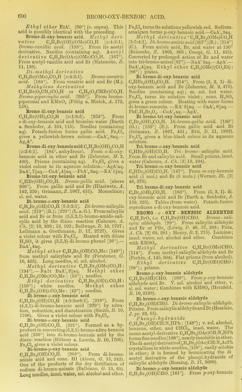 Ethyl ether EtA'. [GO0] (v. supra). This acid is possibly identical with the preceding. Bromo-di-oxy-benzoic acid. Methyl deri- vative C6H2Br(0H)(GMe)C02H [rr:4:3:l]. Bromo-vanillic acid. [193°]. From its acetyl derivative. Needles (containing aq). Acetyl derivative C0H2Br(OAc)(OMe)CO.,H. [1G70]. From acetyl-vanillic acid and Br (Matsmoto, B. 11, 138). Di-methyl derivative C,H.,Br(0Me),C02H [a:4:3:l]. Bromo-vcratric acid. [184°]. From veratric acid and Br (M.). Methylene derivative CdH2Br(02CH2)C02H or CtiH3(02CHBr)C02H. Bromo-piperonylic acid. [205°]. From bromo- piperonal and KMn04 (Fittig a. Mielck, A. 172, 158). Bromo-di-oxy-benzoic acid CuH2Br(0H)2C02H [®:1:3:5]. [253°]. From s-di-oxy-benzoic acid and bromine water (Barth a. Senhofer, A. 164, 115). Needles (containing aq). Potash-fusion forms gallic acid. Fe2Cl0 gives a yellowish-brown colour.—CaA'28aq.— Ag.,A. Bromo-di-oxy-benzoic acid CGH2Br(0H)2C02H [a::2:6:l]. [184°, anhydrous]. From c-di-oxy- benzoic acid in ether and Br (Zehenter, M. 2, 480). Prisms (containing aq). Fe„Cl6 gives a violet colour to its aqueous solution.—AgA'aq. BaA'„ 7iaq.— CuA'„4|aq.—PbA'2 3aq.—KA'l^aq. Bromo-tri-oxy-benzoic acid C6HBr(0H)3C02H. Bromo-gallic acid, [above 200°]. From gallic acid and Br (Hlasiwetz, A. 142,250; Grimaux,Z. 1867, 431). Monoclinic; si. sol. water. Di-bromo-o-oxy-benzoic acid C6H2Br,(0H)C02H [5:3:2:1]. Di-bromo-salicylic acid. [219°] (B.); [223°] (L. a. G.). From salicylic acid and Br or from (3,5,2,l)-bromo-amido-sali- cylic acid by the diazo- reaction (Cahours, A. Ch. [3] 10, 339 ; 13, 102 ; Bollwage, B. 10,1707 ; Lellmann a. Grothmann, B. 17, 2727). Gives a violet colour with Fe2Cl„. Heated with dilute H2S04 it gives (3,5,2)-di-bromo-phenol [36°].— BaA'2 4aq. Methyl ether CcHjHr^OHJCOjMe: [149°]; from methyl salicylate and Br (Peratoner, G. 16, 405). Long needles, si. sol. alcohol. Methyl derivative C6H2Br2(0Me)C02H: [194°].— Salt BaA'„2iaq. Methyl ether CuH2Br2(0Me)C02Me : [53°]; needles. Ethyl derivative C0H2Br2(OEt).CO2H: [156°]; white needles. Methyl ether 0aH2Br2(0Et).002Me: [43°]; needles. Di-bromo-o-oxy-benzoic acid C^HHr^OHJCO.H [4:3:2or6:l]. [218°]. From (4,3,l)-di-bromo-benzoic acid [229°] by nitra- tion, reduction, and diazotisation (Smith, B. 10, 1706). Gives a violet colour with Fe2Cl(i. Li-bromo-o-oxy-benzoic acid C„H2Br2(0H)C02H. [221°]. Formed as a by- product in converting (5,2,l)-bromo-nitro-benzoic acid [250°] into di-bromo-benzoic acid by the diazo- reaction (Hiibner a. Lawrie, B. 10, 1706). Fe2Cl„ gives a violet colour. Di-bromo-p-oxy-benzoio acid C0H2Br2(OH)CO2H. [268°]. From di-bromo- anisic acid and cone. HI (Alecci, G. 16, 242). One of the products of the dry distillation of sodium di-bromo-anisate (Balbiano, G. 13, 69). Long needles, insol, water, sol. alcohol and ether. Fe2Cl6 turns its solutions yellowish-red. Sodium- amalgam forms p-oxy-benzoic acid.—CaA'23aq. Methyl derivative 'C(iH2Br2(0Me)C02H [3:5:4:1]. Di-bromo-anisic acid [207°] (B.); [214°] (C.). From anisic acid, Br, and water at 120° (Beinecke, Z. 1866, 366; Crespi, G. 11, 425). Converted by prolonged action of Br and water into tri-bromo-anisol [87°].—NaA' 3aq.—AgA'.— BaA'24|aq. Ethyl ether C6H2(0Me)(C02Et): [88°]; plates. Di-bromo-di-oxy-benzoic acid CBHBr„(0H)2C02H. [214°]. From (3, 2, 1)- di- oxy-benzoic acid and Br (Zehenter, M. 2, 475). Needles (containing aq); m. sol. hot water. Fe2Cl6 turns its solution violet; cone. H,S04 gives a green colour. Heating with water forms di-bromo-resorcin. —KA' 3|aq. — CaA'„ 8'aq. — PbC7H,Br204. -CuA'2aq.—AgA'. Di-bromo-tri-oxy-benzoic acid C6Br2(0H)3C02H. Di-bromo-gallic acid. [140°] (G.); [150°] (E.). From gallic acid and Br (Grimaux, £. 1867, 431; Etti, B. 11, 1882). Fe2Cl6 gives a blue-black colour in its aqueous solution. Tri-bromo-o-oxy-benzoic acid C0HBr3(OH)CO2H. Tri - bromo - salicylic acid. From Br and salicylic acid. Small prisms, insol. water (Cahours, A. Ch. [3] 13, 104). Tri-bromo-m-oxy-benzoic acid C6HBr3(0H)C02H. [147°]. From m-oxy-benzoic acid (1 mol.) and Br (3 mols.) (Werner, Bl. [2] 46, 276). Tri-bromo-di-oxy-benzoic acid CuBr3(0H)2C02H. [183°]. From (5, 3, 1)- di- oxy-benzoic acid and Br (Barth a. Senhofer, A. 159, 225). Tables (from water). Potash-fusion reproduces s-di-oxy-benzoic acid. BROMO - o - OXY - BENZOIC ALDEHYDE C7H.Br02 i.e. C,H3Br(OH) CHO. Bromo-sali- cylic aldehyde. [99°]. From salicylic aldehyde and Br or PBr5 (Lowig, P. 46, 57, 383; Piria, A. Ch. [2] 69, 281 ; Henry,B. 2, 275). Lamina}; insol. water, sol. alcohol and ether. Combines with KHSOa. Methyl derivative C6H3Br(OMe)CHO. [114°]. From methyl-salicylic aldehyde and Br (Perkin, A. 145,304). Flat prisms (from alcohol). Ethyl derivative C0H3Br(OEt)CHO: [68°]; prisms. Bromo-p-oxy-benzoic aldehyde CuH3Br(OH)CHO. [180°]. Fromp-oxy-benzoic aldehyde and Br. V. sol. alcohol and ether, v. si. sol. water: Combines with KHSOs (Herzfeld, B. 10,2198). Di-bromo-o-oxy-benzoic aldehyde C H..Br2(OII)CHO. Di-bromo-salicylic-aldehydc. Prisms. From salicylic aldehyde andBr (Heerlein, J.pr. 32, 65). Phenyl-hydra side CliH.Br.,(OH)CH:N..HPh: [148°]; v. sol. alcohol, benzene, ether, and CHCla, insol. water. The mono-acetyl-derivative C0H2Br2(OAc)CH:N2HPh forms fine needles [188°], nearly insoluble in ether. The di-acetyl derivativeC,H2Br2(OAc)CH:N2AcPh crystallises in white needles, [158°], easily soluble in ether; it is formed by brominating the di acetyl derivative of the phenyl-hydrazide of salicylic aldehyde (Bossing, B. 17, 3008). Di-bromo-p-oxy-benzoic aldehyde C0H2Br„(OH)CIiO. [181°]. From p-oxy-benzoio