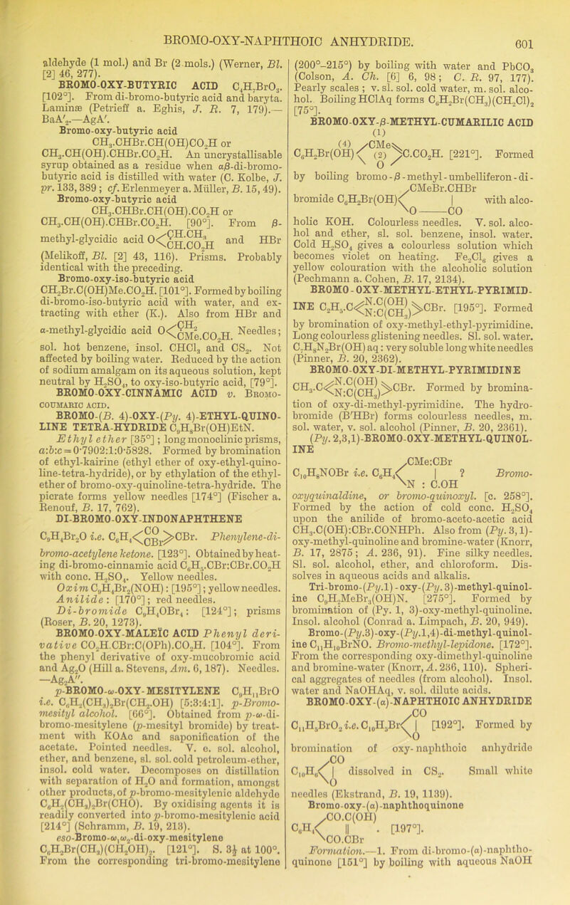 aldehyde (1 mol.) and Br (2 mols.) (Werner. Bl. [2] 46, 277). BROMO-OXY-BUTYRIC ACID C4H7Br03. [102°]. From di-bromo-butyric acid and baryta. Laminae (Petrieff a. Eghis, J. R. 7, 179).— BaA'2.—AgA'. Bromo-oxy-butyric acid CH3.CHBr.CH(0H)C02H or CH3.CH(0H).CHBr.C02H. An uncrystallisable syrup obtained as a residue when aB-di-bromo- butyric acid is distilled with water (C. Kolbe, J. pr. 133,389 ; cf. Erlenmeyer a. Miiller, B. 15, 49). Bromo-oxy-butyric acid CH3.CHBr.CH(OH).CO,H or CH3.CH(0H).CHBr.C02H. [90°]. From B- methyl-glycidic acid 0<Cch CO H and HBr (Melikoff, Bl. [2] 43, 116). Prisms. Probably identical with the preceding. Bromo-oxy-iso-butyric acid CH2Br.C(0H)Me.C02H. [101°]. Formed by boiling di-bromo-iso-butyrie acid with water, and ex- tracting with ether (K.). Also from HBr and pTT a-methyl-glycidic acid °<CcMe CO H Needles; sol. hot benzene, insol. CHC13 and CS2. Not affected by boiling water. Reduced by the action of sodium amalgam on its aqueous solution, kept neutral by H.,SO.„ to oxy-iso-butyric acid, [79°]. BR0M0-0XY-CINNAMIC ACID v. Bromo- COUMARIC ACID. BROMO-(P. 4)-OXY-(Py. 4)-ETHYL-QUIN0- LINE TETRA-HYDRIDE C„HsBr(OH)EtN. Ethyl ether [35°] ; long monoclinic prisms, a:b:c = 0-7902:l:0-5828. Formed by bromination of ethyl-kairine (ethyl ether of oxy-ethyl-quino- line-tetra-hydride), or by ethylation of the ethyl- ether of bromo-oxy-quinoline-tetra-hydride. The picrate forms yellow needles [174°] (Fischer a. Renouf, B. 17, 762). DI-BR0M0-0XY-IND0NAPHTHENE C9H4Br,0 i.e. CcH4<^Qj^^>CBr. Phenylene-di- bromo-acetylene ketone. [123°]. Obtained by heat- ing di-bromo-cinnamic acid CcHf).CBr:CBr.C02H with cone. H.,SO,. Yellow needles. Oxivi C„H4Br2(NOH): [195°]; yellow needles. Anilide: [170°]; red needles. Di-bromide C9H.,OBi\, : [124°]; prisms (Roser, B. 20, 1273). BROMO-OXY-MALElC ACID Phenyl deri- vative CO.2B..CBv:C(OPh).CO.,E. [104°]. From the phenyl derivative of oxy-mucobromic acid and Ag.fi (Hill a. Stevens, Am. 6,187). Needles. —Ag2A. p-'BROMO-o-OXY- MESITYLENE C„H, ,BrO i.e. C,;H2(CH3)2Br(CH2.OH) [5:3:4:1]. p-Bromo- mesityl alcohol. [66°]. Obtained from p-oi-di- bromo-mesitylene (p-mesityl bromide) by treat- ment with KOAc and saponification of the acetate. Pointed needles. V. e. sol. alcohol, ether, and benzene, si. sol. cold petroleum-ether, insol. cold water. Decomposes on distillation with separation of 1I20 and formation, amongst other products, of p-bromo-mesitylenic aldehyde C6H2(CH3)2Br(C!HO). By oxidising agents it is readily converted intop-bromo-mesitylenic acid [214°] (Schramm, B. 19, 213). eso-Bromo-w^-di-oxy-mesitylene CaH2Br(CH3)(CH2OH)2. [121°]. S. 3$ at 100°. From the corresponding tri-bromo-mesitylcne (200°-215°) by boiling with water and PbC03 (Colson, A. Ch. [6] 6, 98; C. R. 97, 177). Pearly scales ; v. si. sol. cold water, m. sol. alco- hol. Boiling HClAq forms C„H„Br(CH,)(CH,ClL [75°]. ‘ BROMO-OXY-B-METHYL-CUMARILIC ACID (l) CaH2Br(OH)<//C(?)e^C.CO„H. [221°]. Formed X 0 ' by boiling bromo-B-methyl-umbelliferon-di- /CMeBr.CHBr bromide C0H2Br(OH)<^ | with aleo- xO CO holic KOH. Colourless needles. V. sol. alco- hol and ether, si. sol. benzene, insol. water. Cold H2S04 gives a colourless solution which becomes violet on heating. Fe2Cl8 gives a yellow colouration with the alcoholic solution (Pechmann a. Cohen, B. 17, 2134). BROMO - OXY-METHYL-ETHYL-PYRIMID- INE C^.C^^^^CBr. [195°]. Formed by bromination of oxy-methyl-ethyl-pyrimidine. Long colourless glistening needles. SI. sol. water. C7H8N J3r(OH) aq: very soluble long white needles (Pinner, B. 20, 2362). BROMO-OXY-DI-METHYL-PYRIMIDINE CHj.C^^^j^j^^CBr. Formed by bromina- tion of oxy-di-methyl-pyrimidine. The hydro- bromide (B'HBr) forms colourless needles, m. sol. water, v. sol. alcohol (Pinner, B. 20, 2361). (Py. 2,3,1)-BR0M0-0XY-METHYL-QUIN0L- INE C,0H8NOBr i.e. C6H4/ V CMerCBr ? Bromo- N : C.OH oxyquinaldine, or bromo-quinoxyl. [c. 258°]. Formed by the action of cold cone. H2SO, upon the anilide of bromo-aceto-aeetic acid CH3.C(OH):CBr.CONHPli. Also from (Py. 3,1)- oxy-methyl-quinoline and bromine-water (Knorr, B. 17, 2875; A. 236, 91). Fine silky needles. SI. sol. alcohol, ether, and chloroform. Dis- solves in aqueous acids and alkalis. Tri-bromo-(Py.l) - oxy-(Py. 3)-methyl-quinol- ine C„H.,MeBr3(OH)N. [275°]. Formed by bromination of (Py. 1, 3)-oxy-methyl-quinoline. Insol. alcohol (Conrad a. Limpach, B. 20, 949). Bromo-(Py.3)-oxy-(p7/.l,4)-di-methyl-quinol- ine CuPI10BrNO. Bromo-methyl-lepidone. [172°]. From the corresponding oxy-dimethyl-quinoline and bromine-water (Knorr, A. 236,110). Spheri- cal aggregates of needles (from alcohol). Insol. water and NaOHAq, v. sol. dilute acids. BROMO-OXY-(a)-NAPHTHOIC ANHYDRIDE /CO C, ,H5Br02 i.e. C10IIsBr [192°]. C10H, \\ \( of oxy- naphthoic Formed by anhydride bromination CO dissolved in CS... Small white O needles (Ekstrand, B. 19, 1139). Bromo-oxy-(a)-naphthoquinone /CO.C(OH) || . [197°]. xCO.CBr Fonnation.—1. From di-bromo-(a)-naphtho- quinone [151°] by boiling with aqueous NaOH