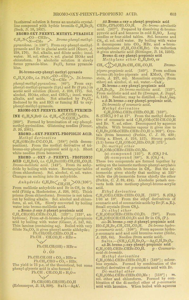 In ethereal solution it forms an unstable crystal- line compound with hydric bromide CnH„BrfO,, (Beck, B. 10, 1837). BROMO-OXY-PHENYL-METHYL-PYRAZOLE Bromo-phenyl-methyl- pyrazolone. [c. 130°]. From oxy-phenyl-methyl- pyrazole and Br in glacial acetic acid (Knorr, A. 238, 176). Sol. alkalis, and dilute acids; insol. water. SI. sol. ether, v. sol. glacial HOAc and chloroform. In alcoholic solution it slowly forms pyrazole-blue. Fe2Cl6 forms pyrazole- blue. Di-bromo-oxy-phenyl-methyl-pyrazole C10H8N2OBr2 i.e. PhN^^oS^- Di-brom°- phenyl-methyl-pyrazolone. [80°]. From oxy- phenyl-methyl-pyrazole (1 pt.) and Br (2 pts.) in acetic acid solution (Knorr, A. 238, 177). Sol. alcohol, HOAc, ether, and CHC13; insol. water, alkalis, and acids. Not attacked by Fe2ClG. Reduced by Sn and HC1 or fuming HI to oxy- phenyl-methyl-pyrazole. BROMO-OXY-PHENYL-METHYL-PYRIMID- INE C11H9N2BrO i.e. C6H5.<^;£M)>CBr. [260°]. Formed by bromination of oxy-phenyl- methyl-pyrimidine. Glistening needles (Pinner, B. 20, 2361). BROMO-o-OXY-PHENYL-PROPIOLIC ACID. Methyl derivative C6H3(OMe)Br.C=C.CO,H. [168°] (with decom- position). From the methyl derivative of tri- bromo-oxy-phenyl-propionic acid (q.v.). Short white needles (from benzene). BROMO - o - OXY - 0 - PHENYL - PROPIONIC ACID CjHgBrO, i.e. C6H3Br(OH).CH2CH2,G02H. Bromo-melilotic acid. [142°]. From its anhy- dride by boiling with water. Rectangular tables (from chloroform). Sol. alcohol, si. sol. water. Changes on melting into its anhydride. Anhydride C0H3Br<^Qjj® pj ^>CO.[106°]. From melilotic anhydride and Br in CS2 in the cold (Fittig a. Hochstetter, A. 226, 361). Thick prisms (from chloroform). Bromine is not taken out by boiling alkalis. Sol. alcohol and chloro- form, si. sol. CS2. Slowly converted by boiling water into bromo-melilotic acid. a-Bromo-0-oxy-0-phenyl-propionic acid C|.HvCH(OH).CHBr.C02H. [122°]; [125°, an- hydrous]. From a0-di-bromo-0-phenyl-propionic acid by boiling with water (Glaser, A. 147, 84). Thin lamina) (containing aq). Boiled with very dilute Na2CO., it gives phenyl-acetic aldehyde; Ph.CH(OH).OHBr.C02H = Ph.CH . CH.CO..H + HBr = \y/' Ph.CH.CH(OII) + HBr = 6 . CO Ph.CH:CH.OH + C02 + IIBr = Ph.CH2.CHO + C02 + HBr. The yield is 75 p.c. of the theoretical, but some phenyl-glyceric acid is also formed : Ph.CH . CH.C02H + H.,0 = Ph.CH(0H).CH(0H).C02H (Erlenmeyer, B. 13,308). S a 1t.—AgA'. 00-Bromo-a-oxy-a-phenyl-propionic acid CHBr2.CPh(0H).C02H. Di - bromo -atrolactic acid. [167°]. Prepared by dissolving di-bromo- pyruvic acid and benzene in cold H,S04. Long needles or four-sided tables. Sol. benzene and CS2, si. sol. cold water. By boiling with water it decomposes into C02, HBr, and oi-brom- aeetophenone (C6H5.CO.CH2Br). On reduction it gives atrolactic acid (Bottinger, B. 14, 1235). Bromo-di-oxy-phenyl-propionic acid Methylene ether CI0H9BrO4 or CH2 <°>C0H2Br.CH2.CH2.CO2H. Bromo- pipero-propionic acid. [140°]. From sodium bromo-(0)-hydro-piperate and KMn04 (Wein- stein, A. 227, 44). Monoclinic crystals (from ether) sol. alcohol, si. sol. water.—CaA'2. Di-bromo-o-oxy-phenyl-propionic acid C9H8Br203. Di-bromo-melilotic acid. [115°]. From melilotic acid and Br (Zwenger, A. Suppl. 5,116). Needles; may be distilled.—BaA'25aq. a-0-Di-bromo-o-oxy-phenyl-propionic acid. Di-bromide of coumaric acid. Methyl derivative C6H4(0Me).CHBr.CHBr.C02H. [162°]. S. (CHC13) 2-7 at 17°. From the methyl deriva- tive of coumaric acid CtiH4(0Me)CH:CH.C02H and Br. V. sol. ether. Decomposed by aqueous alkalis. With bromine vapour it gives rise to C6H2Br2(0Me)CHBr.CHBr.C02H [c. 202°]. Crys- tals (from benzene) (Perkin, C. J. 39, 420; Fittig a. Ebert, A. 216, 157). Strong potash (1:1) forms C6H4(0Me)C2HBr.C02H [171°]. Di-methyl ether C6H4(0Me)CHBr.CHBr.C02Me. (a)-compound [125°]. S. (CS2) 3-4. (0)-compound [68°]. S. (CS2)-4. These two compounds are formed together by acting on the isomeric methoxy-phenyl-acrylates of methyl with bromine in CS2. But the (a)- isomeride gives chiefly that melting at 125° while the (0)-isomeride forms chiefly the other (Perkin, C. J. 39, 424). Alcoholic potash con- verts both into methoxy-phenyl-bromo-acrylic acid. Ethyl derivative C,;H4(0Et).CHBr.CHBr.C02H. [155°]. S. (CS2) P03 at 18°. From the ethyl derivatives of coumaric and of coumarinic acids by Br (F. a. E.). Small crystals (from CS2). Di-etliyl ether C,H4(OEt)CHBr.CHBr.CO.,Et. [78°]. From cX(OEt)CH:CH.C02Et and Br in CS2 (P.). eso-Di-bromo-j)-oxy-0-phenyl-propionic acid HO.C(!II2Br2.CH,.CH,,.C02H. Di-bromo-hydro- p-coumaric acid. [108°]. From aqueous liydro- p-coumaric acid and cold bromine-water (Stohr, A. 225, 64). Needles (from acetic acid). Salts.—(NH1)2ClH,lBr203.-Ag2C9HuBr..0i. a0-Di-bromo-p-oxy-phenyl-propionic acid CuH4(0H).CIIBr.CHBr.C02H. p - Coumaric- acid-di-bromide. Methyl derivative C„H1(OMe).CHBr.CHBr.CO.,H : [149°]; colour- less crystals. Formed by combination of the methyl derivative of jp-coumario acid with Br. Di-methyl ether CuH,(0Me).CHBr.CHBr.C02Me : [118°] ; m. sol. ether and chloroform. Formed by com- bination of tho di-methyl ether of jp-ooumario acid with bromine. When boiled with aqueous
