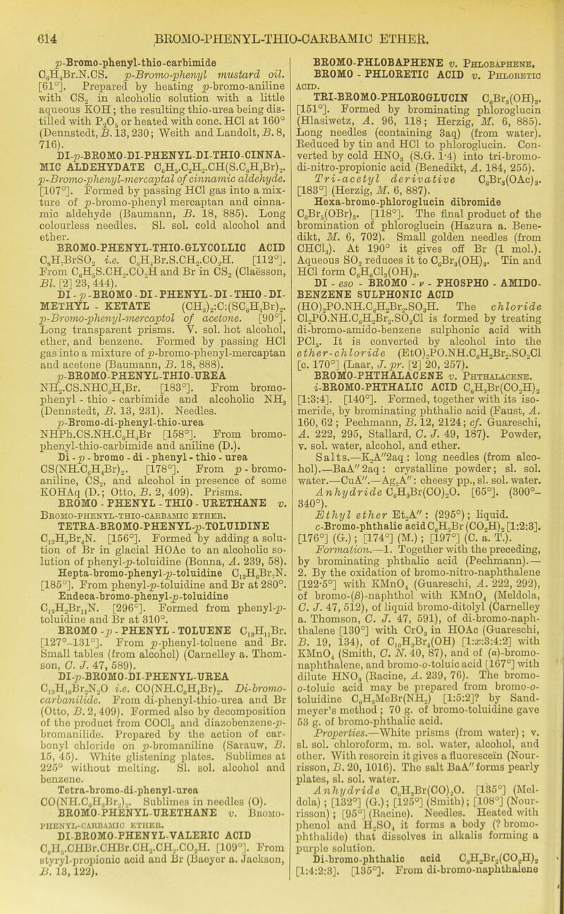 /j-Bromo-phenyl-thio-carbimide C6H,Br.N.CS. p-Bromo-phenyl mustard oil. [61°]. Prepared by heating jo-bromo-aniline with CS2 in alcohohe solution with a little aqueous KOH; the resulting thio-urea being dis- tilled with P205 or heated with cone. HC1 at 160° (Dennstedt, B. 13,230; Weith and Landolt, B. 8, 716). DI-p-BROMO-DI-PHENYL-DI-THIO-CINNA- MIC ALDEHYDATE C6H5.C2H2.CH(S.CBH4Br).,. p-Bromo-phenyl-mercaptal of cinnamic aldehyde. [107°]. Formed by passing HC1 gas into a mix- ture of j)-bromo-phenyl mercaptan and cinna- mic aldehyde (Baumann, B. 18, 885). Long colourless needles. SI. sol. cold alcohol and ether. BROMO-PHENYL-THIO-GLYCOLLIC ACID C8H7BrS02 i.e. C6H4Br.S.CH2.C02H. [112°]. From C6H,S.CH,.CO.,H and Br in CS2 (Claesson, Bl. [2] 28, 444). ' DI - p - BROMO - DI - PHENYL - DI - THIO - DI- METHYL - KETATE (CH3)2:C:(SC6H4Br)2. p-Bromo-plienyl-mercaptol of acetone. [90°]. Long transparent prisms. V. sol. hot alcohol, ether, and benzene. Formed by passing HC1 gas into a mixture of p-bromo-phcnyl-mercaptan and acetone (Baumann, B. 18, 888). p-BROMO-PHENYL-THIO-UREA NH2.CS.NHCuH4Br. [183°]. From brorno- phenyl - thio - carbimide and alcohohe NH3 (Dennstedt, B. 13, 231). Needles. p-Bromo-di-phenyl-thio-urea NHPh.CS.NH.C6H4Br [158°]. From bromo- phenyl-thio-carbimide and aniline (D.). Di-p - bromo - di - phenyl - thio - urea CS(NH.C„H4Br)2. [178°]. From p - bromo- aniline, CS2, and alcohol in presence of some KOHAq (D.‘; Otto, B. 2, 409). Prisms. BROMO - PHENYL - THIO - URETHANE v. Bromo-phenyl-tiiio-carbamic ether. TETRA-BROMO-PHENYL-p-TOLUIDINE C13H,jBr4N. [156°]. Formed by adding a solu- tion of Br in glacial HOAc to an alcohohe so- lution of phenyl-_p-toluidine (Bonna, A. 239, 58). Hepta-bromo-phenyl-p-toluidine C13H6Br,N. [185°]. From phenyl-ji-toluidine and Br at 280°. Endeca-bromo-phenyl-p-toluidine C]3H2Br„N. [296°]. Formed from phenyl-^J- toluidine and Br at 310°. BROMO -p - PHENYL - TOLUENE C13H„Br. [127°-1310]. From ^-phenyl-toluene and Br. Small tables (from alcohol) (Carnelley a. Thom- son, G. J. 47, 589). DI-p-BROMO-DI-PHENYL-UREA Cl3H,0Br2N2O i.e. CO(NH.C„H,Br)2. Di-bromo- carbanilidc. From di-phenyl-thio-urea and Br (Otto, B. 2,409). Formed also by decomposition of the product from COCJ2 and diazobenzene-ji- bromanilide. Prepared by the action of car- bonyl chloride on p-bromaniline (Sarauw, B. 15, 45). 'VVhito glistening plates. Sublimes at 225° without melting. SI. sol. alcohol and benzene. Tetra-bromo-di-phenyl-urea CO(NH.C0H.,Br2)2. Sublimes in needles (O). BROMO-PHENYL-URETHANE v. Bromo- I’HENYL-CARBAMIC ETHER. DI-BROMO-PHENYL-VALERIC ACID C(iH5.CHBr.CHBr.CH2.CH2.C02H. [109°]. From styryl-propionic acid and Br (Baeyer a. Jackson, B. 13,122). BR0M0-PHL0BAPHENE v. Phlobaphene, BROMO - PHL0RETIC ACID v. Phloretio ACID. TRI-BR0M0-PHL0R0GLUCIN CsBr3(OH)3. [151°]. Formed by brominating phloroglucin (Hlasiwetz, A. 96, 118; Herzig, M. 6, 885). Long needles (containing 3aq) (from water). Reduced by tin and HC1 to phloroglucin. Con- verted by cold HN03 (S.G. 1-4) into tri-bromo- di-nitro-propionic acid (Benedikt, A. 184, 255). Tri-acetyl derivative C6Br3(OAc)3. [183°] (Herzig, M. 6, 887). Hexa-bromo-phloroglucin dibromide C6Br5(OBr)3. [118°]. The final product of the bromination of phloroglucin (Hazura a. Bene- dikt, M. 6, 702). Small golden needles (from CHC13). At 190° it gives off Br (1 mol.). Aqueous S02 reduces it to C6Br3(OH)3. Tin and HC1 form C6H6C13(0H)3. DI - eso - BROMO - v - PH0SPH0 - AMID0- BENZENE SULPH0NIC ACID (H0)2P0.NH.CuH2Br2.S03H. The chloride Cl2P0.NH.C3H2Br2.S02Cl is formed by treating di-bromo-amido-benzene sulphonic acid with PC15. It is converted by alcohol into the ether-chloride (EtO)„PO.NH.C6H,Br2.SO.,Cl [c. 170°] (Laar, J. pr. [2] 20, 257). BROMO-PHTHALACENE v. Phthalacene. i-BROMO-PHTHALIC ACID C6H3Br(CO..H)2 [1:3:4]. [140°]. Formed, together with its iso- meride, by brominating phthahe acid (Faust, A. 160, 62 ; Pechmann, B. 12, 2124; cf. Guareschi, A. 222, 295, Stallard, C. J. 49, 187). Powder, v. sol. water, alcohol, and ether. Salts.—K2A2aq: long needles (from alco- hol).—BaA2aq: crystalline powder; si. sol. water.—CuA.—Ag.,A: cheesy pp., si. sol. water. Anhydride C6H3Br(CO)„0. [65°]. (300°- 340°). Ethyl ether Et2A : (295°); liquid. c-Bromo-phthalic acidC6H3Br (C02H)„ [1:2:3]. [176°] (G.); [174°] (M.); [197°] (C. a. T‘). Formation.—-1. Together with the preceding, by brominating phthahe acid (Pechmann).— 2. By the oxidation of bromo-nitro-naphthalene [122-5°] with KMn04 (Guareschi, A. 222, 292), of bromo-(jS)-naphthol with KMn04 (Meldola, G. J. 47, 512), of liquid bromo-ditolyl (Carnelley a. Thomson, G. J. 47, 591), of di-bromo-naph- thalene [130°] with Cr03 in HOAc (Guareschi, B. 19, 134), of Cl0H3Br4(OH) [l:a;:3:4:2] with KMn04 (Smith, G. N. 40, 87), and of (a)-bromo- naphthalene, and bromo-o-toiuic acid [167°] with dilute HN03 (Racine, A. 239, 76). The bromo- o-toluic acid may be prepared from bromo-o- toluidine C„H3MeBr(NH2) [1:5:2]? by Sand- meyer’s method ; 70 g. of bromo-toluidine gave 53 g. of bromo-phthalic acid. Properties.—White prisms (from water); v. si. sol. chloroform, m. sol. water, alcohol, and ether. With resorcin it gives a fluorescein (Nour- risson, B. 20, 1016). The salt BaA forms pearly plates, si. sol. water. Anhydride C,H:tBr(CO).,0. [135°] (Mel- dola) ; [132°] (G.); [125°] (Smith); [108°] (Nour- risson); [95°] (Racine). Needles. Heated with phenol and H2S04 it forms a body (? bromo- phthalide) that dissolves in alkalis forming a purple solution. Di-bromo-phthalic acid CuH2Br2(C02H)2 [1:4:2:3], [135°]. From di-bromo-naphthalene