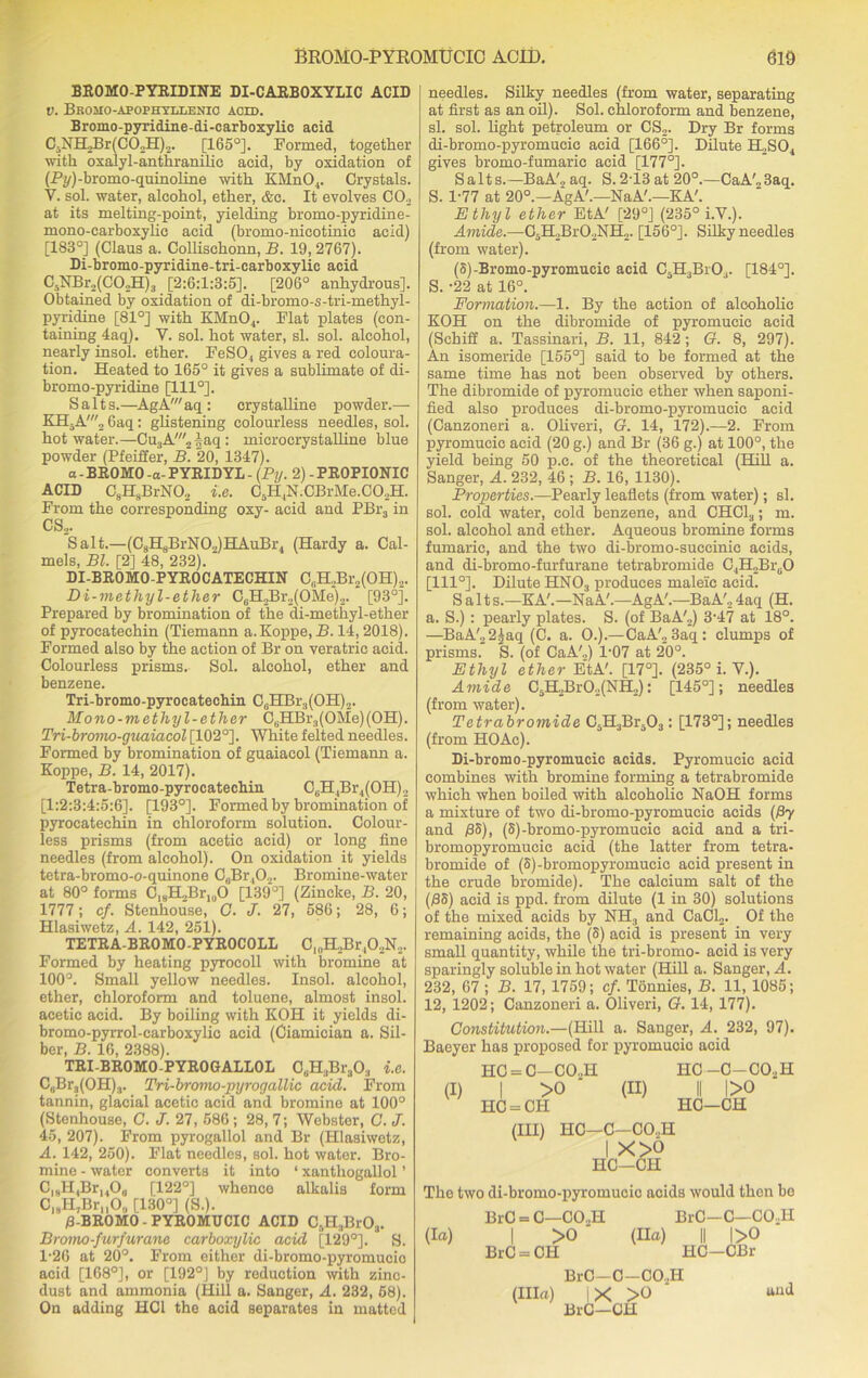 BROMO-PYRIDINE DI-CARBOXYLIC ACID v. Bbomo-apophtllenio acid. Bromo-pyridine-di-carboxylic acid C3NH>Br(C02H)2. [165°]. Formed, together with oxalyl-anthranilic acid, by oxidation of (Py)-bromo-quinoline with KMnO,. Crystals. V. sol. water, alcohol, ether, &c. It evolves CO._, at its melting-point, yielding bromo-pyridine- mono-carboxylie acid (bromo-nicotinic acid) [183°] (Claus a. Collischonn, B. 19, 2767). Di-bromo-pyridine-tri-carboxylic acid C5NBr2(C02H)3 [2:6:1:3:5]. [206° anhydrous]. Obtained by oxidation of di-bromo-s-tri-methyl- pyridine [81°] with KMn04. Flat plates (con- taining 4aq). Y. sol. hot water, si. sol. alcohol, nearly insol. ether. FeSO , gives a red coloura- tion. Heated to 165° it gives a sublimate of di- bromo-pyridine [1110]. Salts.—AgA'aq : crystalline powder.— KH5A'2 6aq: glistening colourless needles, sol. hot water.—CujA^ |aq : microerystalline blue powder (Pfeiffer, B. 20, 1347). a - BR0M0 -a- PYRIDYL - (Py. 2) - PROPIONIC ACID C8H8BrN02 i.e. C5H4N.CBrMe.C02H. From the corresponding oxy- acid and PBr3 in CS2. Salt.—(C8H8BrN02)HAuBr4 (Hardy a. Cal- mels, Bl. [2] 48, 232). DI-BROMO-PYROCATECHIN C,.H.,Br2(OH)2. Di-methyl-ether C6H2Br.,(OMe‘)2. [93°]. Prepared by bromination of the di-methyl-ether of pyrocatechin (Tiemann a.Koppe.H. 14, 2018). Formed also by the action of Br on veratric acid. Colourless prisms. Sol. alcohol, ether and benzene. Tri-bromo-pyrocatechin C6HBr3(OH)2. Mono-methyl-ether C8HBr3(OMe)(OH). Tri-bromo-guaiacol [102°]. White felted needles. Formed by bromination of guaiacol (Tiemann a. Koppe, B. 14, 2017). Tetra-bromo-pyrocatechin C8H4Br4(OH)2 [1:2:3:4:5:6]. [193°]. Formed by bromination of pyrocatechin in chloroform solution. Colour- less prisms (from acetic acid) or long fine needles (from alcohol). On oxidation it yields tetra-bromo-o-quinone C(iBr402. Bromine-water at 80° forms C18H,Br1()0 [139°] (Zincke, B. 20, 1777; cf. Stenhouse, C. J. 27, 586; 28, 6; Hlasiwetz, A. 142, 251). TETRA-BROMO-PYROCOLL ClnH2Br402N2. Formed by heating pyroeoll with bromine at 100°. Small yellow needles. Insol. alcohol, ether, chloroform and toluene, almost insol. acetic acid. By boiling with KOH it yields di- bromo-pyrrol-carboxylic acid (Ciamician a. Sil- ber, B. 16, 2388). TRI-BROMO-PYROGALLOL CaH3Br303 i.e. C0Br3(OH)3. Tri-bromo-pyrogallie acid. From tannin, glacial acetic acid and bromine at 100° (Stenhouse, G. J. 27, 586 ; 28, 7; Webstor, C. J. 45, 207). From pyrogallol and Br (Hlasiwetz, A. 142, 250). Flat needles, sol. hot water. Bro- mine - water converts it into ‘ xanthogallol ’ C18H,Br14O0 [122°] whence alkalis form C|BH7Br,,0,| [130°] (S.). 0-BROMO - PYROMUCIC ACID C3H3Br03. Bromo-furfurane carboxylic acid [129°]. S. 1-26 at 20°. From either di-bromo-pyromucio acid [168°], or [192°] by reduction with zinc- dust and ammonia (Hill a. Sanger, A. 232, 68). On adding HC1 the acid separates in matted needles. Silky needles (from water, separating at first as an oil). Sol. chloroform and benzene, si. sol. light petroleum or CS2. Dry Br forms di-bromo-pyromueic acid [166°]. Dilute H2S04 gives bromo-fumarie acid [177°]. Salts.—BaA'2 aq. S.2T3 at 20°.—CaA'„3aq. S. 1-77 at 20°.—AgA'.—NaA'.—KA'. Ethyl ether EtA' [29°] (235° i.V.). Amide.—C3H2Br02NH2. [156°]. Silky needles (from water). (S)-Bromo-pyromucic acid C5H3Br03. [184°]. S. -22 at 16°. Formation.—1. By the action of alcoholic KOH on the dibromide of pyromucic acid (Schiff a. Tassinari, B. 11, 842; G. 8, 297). An isomeride [155°] said to be formed at the same time has not been observed by others. The dibromide of pyromucic ether when saponi- fied also produces di-bromo-pyromueic acid (Canzoneri a. Oliveri, G. 14, 172).—2. From pyromucic acid (20 g.) and Br (36 g.) at 100°, the yield being 50 p.c. of the theoretical (Hill a. Sanger, A. 232, 46 ; B. 16, 1130). Properties.—Pearly leaflets (from water); si. sol. cold water, cold benzene, and CHC13; m. sol. alcohol and ether. Aqueous bromine forms fumaric, and the two di-bromo-succinic acids, and di-bromo-furfurane tetrabromide C4H2BruO [111°]. Dilute HNOs produces maleic acid. S alts.—KA'.—NaA'.—AgA'.—BaA', 4aq (H. a. S.): pearly plates. S. (of BaA'2) 3-47 at 18°. —BaA'22^aq (C. a. O.).—CaA'2 3aq: clumps of prisms. S. (of CaA'„) 1-07 at 20°. Ethyl ether EtA'. [17°]. (235° i. V.). Amide C5H2Br02(NH.): [145°]; needles (from water). Tetrabromide C.H.,Bi\03: [173°]; needles (from HO Ac). Di-bromo-pyromucic acids. Pyromucic acid combines with bromine forming a tetrabromide which when boiled with alcoholic NaOH forms a mixture of two di-bromo-pyromueic acids (Py and >3S), (5)-bromo-pyromucie acid and a tri- bromopyromucic acid (the latter from tetra- bromide of (S)-bromopyromucic acid present in the crude bromide). The calcium salt of the (08) acid is ppd. from dilute (1 in 30) solutions of the mixed acids by NH3 and CaCl2. Of the remaining acids, the (8) acid is present in very small quantity, while the tri-bromo- acid is very sparingly soluble in hot water (Hill a. Sanger, A. 232, 67 ; B. 17, 1759; cf. Tonnies, B. 11, 1085; 12, 1202; Canzoneri a. Oliveri, G. 14, 177). Constitution.—(Hill a. Sanger, A. 232, 97). Baeyer has proposed for pyromucic acid (I) HC = C—CO..H I >0 ‘ HG = CH (II) HC —C—CO..H II l>0 HC—CH (III) HC- C-CO..H X>o —CH PIC The two di-bromo-pyromucic acids would then be BrC = C—CO..H BrO—C—COjH (la) I >0 ' (Ha) || |>0 BrC = CH HC—CBr BrC—C-CO..H (Ilia) |X >0 “ud BrC—CH
