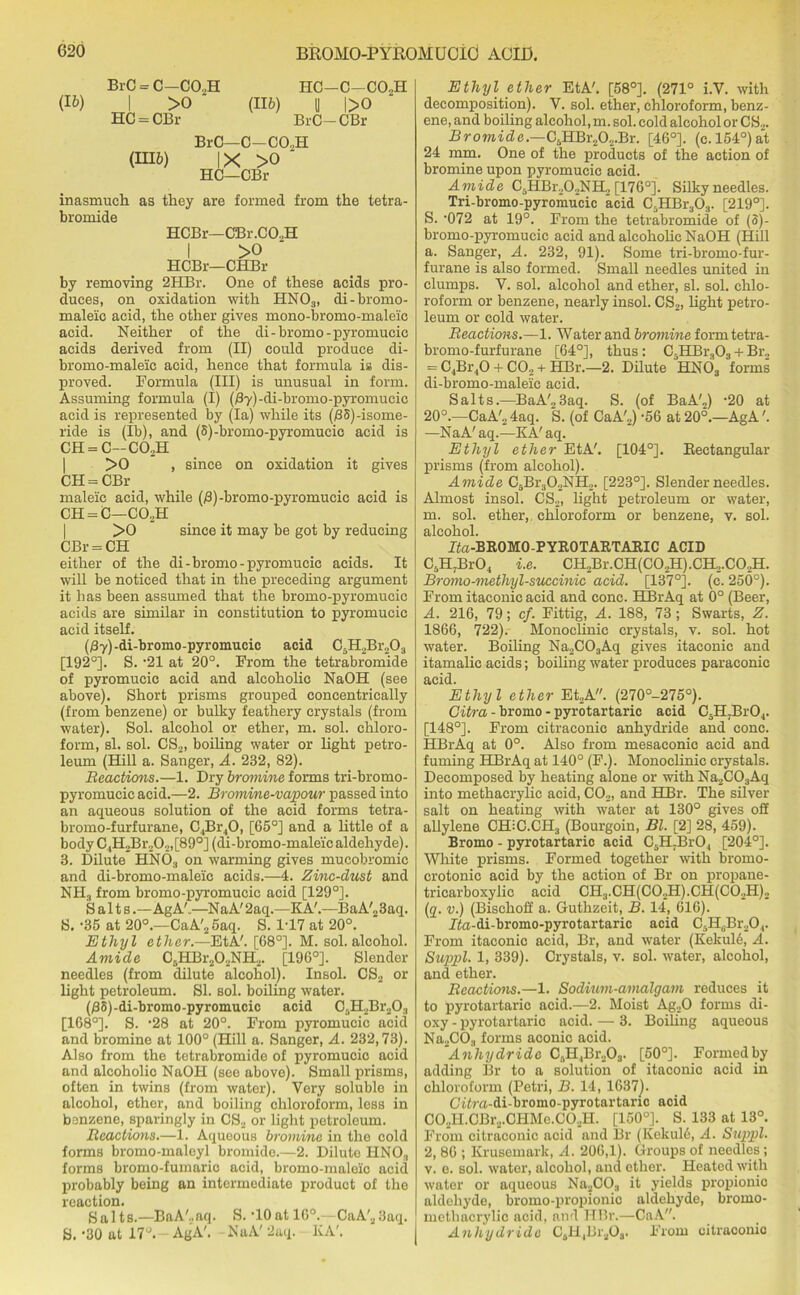 BrC = C—CO..H (») I >0 ' HC = OBr (116) HC—C—C02H II l>0 BrC-CBr (III6) BrC—C-CO.,H IX >0 ■ HC—CBr inasmuch as they are formed from the tetra- bromide HCBr—CBr.CO.,H I >0 HCBr—CHBr by removing 2HBr. One of these acids pro- duces, on oxidation with HN03, di-bromo- maleic acid, the other gives mono-bromo-maleic acid. Neither of the di-bromo-pyromucic acids derived from (II) could produce di- bromo-maleic acid, hence that formula is dis- proved. Formula (III) is unusual in form. Assuming formula (I) (Ay)-di-bromo-pyromucic acid is represented by (la) while its (/38)-isome- ride is (lb), and (8)-bromo-pyromucic acid is CH = C—C02H >0 , since on oxidation it gives CH = CBr maleic acid, while (B)-bromo-pyromucic acid is CH = C—CO,H >0 since it may be got by reducing CBr = CH either of the di-bromo-pyromucic acids. It will be noticed that in the preceding argument it lias been assumed that the bromo-pyromucic acids are similar in constitution to pyromucic acid itself. (Py) -di-bromo-pyromucic acid C5H2Br„03 [192°]. S. -21 at 20°. From the tetrabromide of pyromucic acid and alcoholic NaOH (see above). Short prisms grouped concentrically (from benzene) or bulky feathery crystals (from water). Sol. alcohol or ether, m. sol. chloro- form, si. sol. CS2, boiling water or light petro- leum (Hill a. Sanger, A. 232, 82). Reactions.—1. Dry bromine forms tri-bromo- pyromucic acid.—2. Bromine-vapour passed into an aqueous solution of the acid forms tetra- bromo-furfurane, C.,Br40, [65°J and a little of a body C4H2Br20.,,[89°] (di-bromo-maleic aldehyde). 3. Dilute HN03 on warming gives mucobromic and di-bromo-maleic acids.—4. Zinc-dust and NH3 from bromo-pyromucic acid [129°]. Salts.—AgA'.—NaA' 2aq.—KA'.—BaA'23aq. S. -35 at 20°.—CaA'25aq. S. 1-17 at 20°. Ethyl ether.—EtA'. [68°]. M. sol. alcohol. Amide C6HBr202NH2. [196°]. Slender needles (from dilute alcohol). Insol. CS2 or light petroleum. SI. sol. boiling water. (/38)-di-bromo-pyromucic acid C.IFBr.O., [168°]. S. -28 at 20°. From pyromucic acid and bromine at 100° (Hill a. Sanger, A. 232,73). Also from the tetrabromide of pyromucic acid and alcoholic NaOH (see above). Small prisms, often in twins (from water). Very soluble in alcohol, ether, and boiling chloroform, less in benzene, sparingly in CS2 or light petroleum. Reactions.—1. Aqueous bromine in the cold forms bromo-maleyl bromide.—2. Dilute HN03 forms bromo-fumaric acid, bromo-maleic acid probably being an intermediate product of the reaction. Salts.—BaA'..aq. S. ‘lOatlG0.—CaA'23aq. S. -30 at 17°.- AgA'. NaA' 2aq. KA'. Ethyl ether EtA'. [58°]. (271° i.Y. with decomposition). Y. sol. ether, chloroform, benz- ene, and boiling alcohol, m. sol. cold alcohol or CS2. Bromide.—C5HBr202.Br. [46°]. (c. 154°) at 24 mm. One of the products of the action of bromine upon pyromucic acid. Amide C5HBr202NH2 [176°]. Silky needles. Tri-bromo-pyromu’cic acid C5HBr303. [219°]. S. ‘072 at 19°. From the tetrabromide of (3)- bromo-pyromucic acid and alcoholic NaOH (Hill a. Sanger, A. 232, 91). Some tri-bromo-fur- furane is also formed. Small needles united in clumps. V. sol. alcohol and ether, si. sol. chlo- roform or benzene, nearly insol. CS2, light petro- leum or cold water. Reactions.—1. Water and bromine formtetra- bromo-furfurane [64°], thus : C5HBr303 + Br2 = C4Br,0 + C02 + HBr.—2. Dilute HN03 forms di-bromo-maleic acid. Salts.—BaA'23aq. S. (of BaA'2) -20 at 20°.—CaA', 4aq. S. (of CaA'2) -56 at 20°.—AgA'. —NaA' aq.—KA' aq. Ethyl ether EtA'. [104°]. Rectangular prisms (from alcohol). Amide C5Br30„NH2. [223°]. Slender needles. Almost insol. CS2, light petroleum or water, m. sol. ether, chloroform or benzene, v. sol. alcohol. Ita-BROMO-PYROTARTARIC ACID C5H7Br04 i.e. CH2Br.CH(C02H).CH2.C02H. Bromo-methyl-succinic acid. [137°]. (c. 250°). From itaconic acid and cone. HBrAq at 0° (Beer, A. 216, 79; cf. Fittig, A. 188, 73 ; Swarts, Z. 1866, 722). Monoclinic crystals, v. sol. hot water. Boiling Na2C03Aq gives itaconic and itamalic acids; boiling water produces paraconic acid. Ethyl ether Et2A. (270°-275°). Gitra - bromo - pyrotartaric acid C5H7Br04. [148°]. From citraconic anhydride and cone. HBrAq at 0°. Also from mesaconic acid and fuming HBrAq at 140° (F.). Monoclinic crystals. Decomposed by heating alone or with Na2C03Aq into methaerylic acid, C02, and HBr. The silver salt on heating with water at 130° gives off ahylene CHiC.CIR (Bourgoin, Bl. [2] 28, 459). Bromo - pyrotartaric acid C5H.Br04 [204°]. White prisms. Formed together with bromo- crotonic acid by the action of Br on propane- tricarboxylic acid CH3.CH(C02H).CH(C02H)2 (q. v.) (Bischoff a. Guthzeit, B. 14, 616). Ito-di-bromo-pyrotartaric acid CJI,Br,,04. From itaconic acid, Br, and water (Kekul6, A. Suppl. 1, 339). Crystals, v. sol. water, alcohol, and ether. Reactions.—1. Sodium-amalgam reduces it to pyrotartario acid.—2. Moist Ag20 forms di- oxy - pyrotartaric acid. — 3. Boiling aqueous Na2COa forms aconic acid. .Anhydride C6H4Br203. [50°]. Formedby adding Br to a solution of itaconic acid in chloroform (Petri, B. 14, 1637). Cifra-di-bromo-pyrotartaric acid CO,II.CBr2.CHMc.CO,H. [150°]. S. 133 at 13°. From citraconic acid and Br (Kekuld, A. Suppl. 2, 86 ; Krusemark, A. 206,1). Groups of needles; v. e. sol. water, alcohol, and ether. Heated with water or aqueous Na2C03 it yields propionic aldehyde, bromo-propionic aldehyde, bromo- methacrylic acid, and HBr.—CaA. Anhydride CsH4Br3Oa. From citraconic