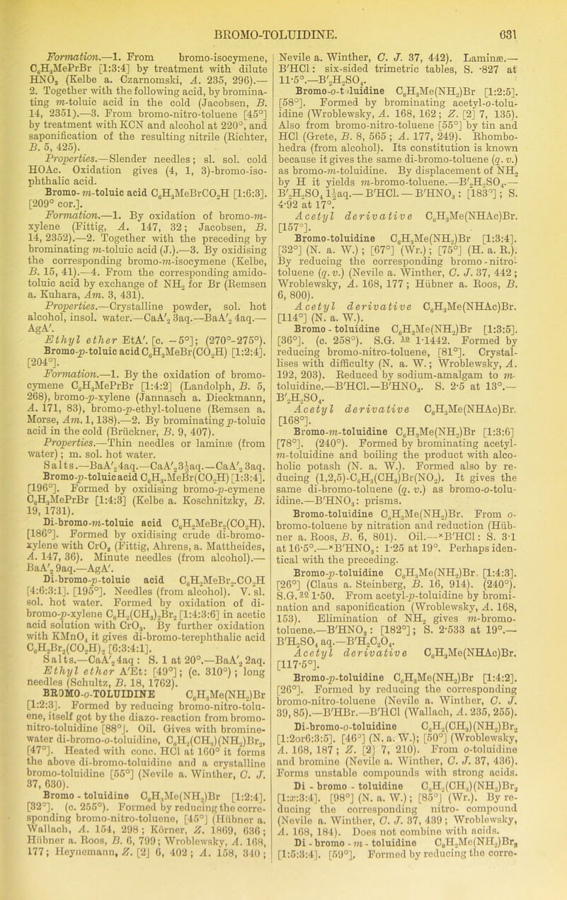 Formation.—1. From bromo-isocymene, C6H3MePrBr [1:3:4] by treatment with dilute HN03 (Kelbe a. Czarnomski, A. 235, 296).— 2. Together with the following acid, by bromina- ting m-toluic acid in the cold (Jacobsen, B. 14, 2351).—3. From bromo-nitro-toluene [45°] by treatment with KCN and alcohol at 220°, and saponification of the resulting nitrile (Richter, B. 5, 425). Properties.—Slender needles ; si. sol. cold HOAc. Oxidation gives (4, 1, 3)-bromo-iso- phthalic acid. Bromo-m-toluic acid C6H3MeBrC02H [1:6:3]. [209° cor.]. Fomiation.—1. By oxidation of bromo -m- xylene (Fittig, A. 147, 32; Jacobsen, B. 14, 2352).—2. Together with the preceding by brominating m-toluic acid (J.).—3. By oxidising the corresponding bromo-m-isocymene (Kelbe, B. 15, 41).—4. From the corresponding amido- toluic acid by exchange of NIL, for Br (Remsen a. Kuhara, Am. 3, 431). Properties.—Crystalline powder, sol. hot alcohol, insol. water.—CaA'2 3aq.—BaA'„ 4aq.— AgA'. Ethyl ether EtA'. [c. -5°]; (270°-275°). Bromo-p-toluic acidCfiH3MeBr(C02H) [1:2:4], [204°]. Formation.—1. By the oxidation of bromo- cymene CsH3MePrBr [1:4:2] (Randolph, B. 5, 268), bromo -p-xylene (Jannasch a. Dieckmann, A. 171, 83), bromo-p-ethyl-toluene (Remsen a. Morse, Am. 1,138).—2. By brominating p-toluic acid in the cold (Bruckner, B. 9, 407). Properties.—Thin needles or laminae (from water); m. sol. hot water. Salts.—BaA'24aq.—CaA'2 3§aq.—Ca A'2 3aq. Bromo-p-toluic acid CeH.,.MeBr(C02H) [1:3:4]. [196°]. Formed by oxidising bromo-p-cymene C6H3MePrBr [1:4:3] (Kelbe a. Koschnitzky, B. 19, 1731). Di-bromo-m-toluic acid CBH2MeBr2(C02H). [186°]. Formed by oxidising crude di-bromo- x.ylene with CrOa (Fittig, Ahrens, a. Mattheides, A. 147, 36). Minute needles (from alcohol).— BaA'2 9aq.—AgA'. Di-bromo-p-toluic acid C0H2MeBr2.CO2H [4:6:3:1], [195°]. Needles (from alcohol). V. si. sol. hot water. Formed by oxidation of di- bromo-p-xylene C6H2(CH3)2Br2 [1:4:3:6] in acetic acid solution with Cr03. 33y further oxidation with KMnO, it gives di-bromo-terephthalic acid CuII,Br2(C02H)2 [6:3:4:1]. Salts.—CaA'24aq : S. 1 at 20°.—BaA'2 2aq. Ethyl ether A'Et: [49°]; (c. 310°); long needles (Schultz, B. 18, 1762). BROMO-o-TOLUIDINE C(iH3Me(NH2)Br [1:2:3]. Formed by reducing bromo-nitro-tolu- ene, itself got by the diazo- reaction frombromo- nitro-toluidine [88°]. Oil. Gives with bromine- water di-bromo-o-toluidine, C,,112(011.,)(NH2)Br2, [47°]. Heated with cone. HC1 at 160° it forms the above di-bromo-toluidine and a crystalline bromo-toluidine [55°] (Nevile a. Winther, G. J. 37, 630). Bromo - toluidine C0H.,Me(NH2)Br [1:2:4]. [32°]. (c. 255°). Formed by reducing the corre- sponding bromo-nitro-toluene, [45°J (Hiibnor a. Wallach, A. 154, 298 ; Korner, Z. 1869, 636; Hiibner a. Roos, B. 6, 799; Wroblewsky, A. 168, 177; Heynemann, Z. [2] 6, 402; A. 158, 340; Nevile a. Winther, C. J. 37, 442). Laminae.— B'HCl: six-sided trimetric tables, S. -827 at 11-5°.—B'2H2S04. Bromo-o-t duidine C8H3Me(NH2)Br [1:2:5]. [58°]. Formed by brominating acetyl-o-tolu- idine (Wroblewsky, A. 168, 162; Z. [2] 7, 135). Also from bromo-nitro-toluene [55°] by tin and HC1 (Grete, B. 8, 565; A. 177, 249). Rhombo- hedra (from alcohol). Its constitution is known because it gives the same di-bromo-toluene (q. v.) as bromo-m-toluidine. By displacement of NH2 by H it yields TO-bromo-toluene.—B'.,H..S04.— B'„H.,S04 liaq.— B'HCl. — B'HNO.,: [183°]; S. 4-92 at 17°: Acetyl derivative C„H3Me(NHAc)Br. [157°]. Bromo-toluidine CsH3Me(NH.,)Br [1:3:4], [32°] (N. a. W.) ; [67°] (Wr.); [75°] (H. a. R.). By reducing the corresponding bromo-nitro- toluene (q. v.) (Nevile a. Winther, G. J. 37, 442 ; Wroblewsky, A. 168, 177; Hiibner a. Roos, B. 6, 800). Acetyl derivative C,.H,Me(NHAc)Br. [114°] (N. a. W.). Bromo-toluidine C6H3Me(NH„)Br [1:3:5]. [36°]. (c. 258°). S.G. 22 1-1442.' Formed by reducing bromo-nitro-toluene, [81°]. Crystal- lises with difficulty (N. a. W.; Wroblewsky, A. 192, 203). Reduced by sodium-amalgam to to- toluidine.—B'HCL—B'HNOa. S. 2-5 at 13°.— B'2H2S04. Acetyl derivative C6H3Me(NHAc)Bi\ [168°]. Bromo-TO-toluidine C6H3Me(NH2)Br [1:3:6] [78°]. (240°). Formed by brominating acetyl- m-toluidine and boiling the product with alco- holic potash (N. a. W.). Formed also by re- ducing (l,2,5)-C8H3(CH3)Br(N02). It gives the same di-bromo-toluene (q. v.) as bromo-o-tolu- idine.—B'HN03: prisms. Bromo-toluidine C,iH3Me(NH.,)Br. From o- bromo-toluene by nitration and reduction (Hub- ner a. Roos, B. 6, 801). Oil.— * B'HCl: S. 3-1 at 16-5°.—*B'HN03: 1-25 at 19°. Perhaps iden- tical with the preceding. Bromo-p-toluidine CuH.,Me(NH2)Br [1:4:3]. [26°] (Claus a. Steinberg, B. 16, 914). (240°). S.G.221-50. From acetyl-p-toluidine by bromi- nation and saponification (Wroblewsky, A. 168, 153). Elimination of NH„ gives TO-bromo- toluene.— B'HN03: [182°]; S. 2-533 at 19°.— B'H2S04 aq.—B'H2C204. Acetyl derivative C,.H3Me(NHAc)Br. [117-5°]. Bromo-p-toluidine C,.H3Me(NH2)Br [1:4:2]. [26°]. Formed by reducing the corresponding bromo-nitro-toluene (Nevile a. Winther, G. J. 39,85).—B'HBr.—B'HCl (Wallach, A. 235, 255). Di-bromo-o-toluidine CtiH2(CH;!) (NH2)Br2 [l:2or6:3:5]. [46°] (N. a. W.); [50°] (Wroblewsky, A. 168, 187 ; Z. [2] 7, 210). From o-toluidine and bromine (Nevile a. Winther, G. J. 37, 436). Forms unstable compounds with strong acids. Di - bromo - toluidine C„H.,(CH.,)(NH.)Br2 [1:®:3:4]. [98°] (N. a. W.); [85°J (Wr.). By re- ducing the corresponding nitro- compound (Nevile a. Winther, G. J. 37, 439 ; Wroblewsky, A. 168, 184). Does not combine with ncids. Di - bromo - m - toluidine C0H2Me(NH2)Brj, [1:5:3:4]. [59°]. Formed by reducing the corro-