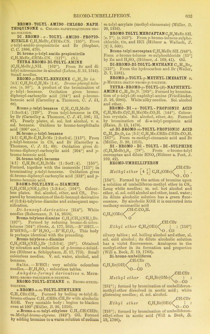 BROMO - TOLYL - AMIDO - CHLORO - NAPH- THOQUINONE v. Chloko-naphthoquinone-bro- MO-TOLCIDE. DI - BROMO - o - TOLYL - AMIDO - PROPIO- NITRILE C6H!MeBr.,.CHMe.CN. [105°]. From o-tolyl-amido-propionitrile and Br (Stephan, C. C. 1886, 470). Di-bromo-p-tolyl-amido-propionitrile C6H.,MeBr.,.CHMe.CN. [117°]. (S.). TETRA'-BROMO-DI-TOLYL-AMINE (C6H2MeBr2)2NH. [162°]. From Br and di- tolyl-nitrosamine in alcohol (Lehne.R. 13,1544). Small needles. BROMO-p-TOLYL-BENZENE C13H,,Br i.e. [4:1] C6H4Br.CdH4Me [1:4]. Bromo-plmiyl-tolu- ene. [c. 30°]. A product of the bromination of p - tolyl - benzene. Oxidation gives bromo- diphenyl-carboxylie acid [194°] and p-bromo- benzoic acid (Carnelley a. Thomson, G. J. 51, 88). Bromo-p-tolyl-benzeae C,.H-.C,Ii:iMeBr [l:2or3:4]. [129°]. From tolyl-benzene in CS2 by Br (Carnelley a. Thomson, C. J. 47, 586; 51, 87). Pearly plates, si. sol. hot alcohol, v. e. sol. benzene. Oxidises to bromo-terephtkalic acid [306° cor.]. Di-bromo-p-tolyl-benzene [4:1] CtH,Br.C6H3BrMe [l:2or3:4], [115°]. From p-tolyl-benzene in CS2 and Br (Carnelley a. Thomson, C. J. 51, 89). Oxidation gives di- bromo-diphenyl-carboxylic acid [204°] and p- bromo-benzoic acid. Di-bromo-tolyl-benzene [4:1] C6H.Br.CuH3BrMe [l:3or2:4]. [150°]. Formed, together with the isomeride [115°] in brominating p-tolyl-benzene. Oxidation gives di-bromo-diphenyl-carboxylic acid [232°] and p- bromo-benzoic acid. B kOMO-TOLYLENE-m-DIAMINE CsH.,(CH,)(NH,)..(Br) [1:2:4:*]. [104°]. Colour- less plates. Sol. alcohol, ether, and CS2. Pre- pared by bromination of the di-benzoyl-derivative of (l:2:4)-tolylene-diamine and subsequent sapo- nification. Di-benzoyl-deriv ative [214°]. White needles (Ruhemann, B. 14, 2658). Bromo-tolylene diamine CuH2(CH3)(NH2)oBr. [107°]. Formed by reducing bromo-di-nitro- toluene [104°] (Grete, A. 177, 262).—B2HC1.— B2HN03.—B H2S04.—B H._.C20,. This body is perhaps identical with the preceding. Bromo-tolylene-o-diamine C,H2(CH3)(NH2).2Br [1:2:3:4]. [59°]. Obtained by nitration and reduction of p-bromo-o-toluid- ine (Hiibner a. Schupphaus, B. 17, 775). Small colourless needles. V. sol. water, alcohol, and benzene. Salts.—-B'HCl: very soluble colourless needles.—B'2H2SO, : colourless tables. Anhydro-formyl derivative v. Meth- ENYL-BROMO-TOLYEENE-O-DIAMINE. BROMO-TOLYL-ETHANE v. Bromo-ethyl- TOLUENE. a-BROMO-a-m-TOLYL-ETHYLENE CjHj.CBriCH.^ Formed by boiling m-tolyl-di- bromo-ethane C,H7.CHBr.CH2Br with alcoholic KOH. Very unstable body: begins to blacken even at 100° (Muller, B. 20, 1216). w-Bromo-a-w-tolyl-ethylene C,H,.CH:CHBr. m-Methyl-bromo-styrene. (242°). Oil. Formed by adding bromine to a warm solution of sodium m-tolyl-acrylate (methyl-cinnamate) (Muller, B. 20,1216). BROMO-TOLYL MERCAPTAN C6H3MeBr.SH. [c. 7°]. (c.245°). Fromp-bromo-toluenesulpho- chloride, tin, and HC1 (Hiibner a. Wallach, Z. [2] 5, 500). Bromo-tolyl mercaptan CsH3MeBr.SH. (246°). From o-bromo-toluene m-sulphochloride [53°] by Zn and H2S04 (Hiibner, A. 169, 41). Oil. DI-BROMO-DI-TOLYL-METHANE C,,H14Br2. [115°]. From the hydrocarbon and Br (Weiler, B. 7, 1181). BROMO-p-TOLYL-p-METHYL-IMESATIN v. p-METHYE-ISATIN-BROMO-p-TOLUIDE. TETRA - BROMO-p-TOLYL-(B)-NAPHTHYL- AMINE C„HnBr4N. [169°]. Formed by bromina- tion of p-tolyl-(/3)-naphthyl-amine (Friedliinder, B. 16, 2080). White silky needles. Sol. alcohol cind 6tli6i* BROMO-DI-a-TOLYL-PROPIONIC ACID CliH3MeBr.C(CliH4Me)Me.C02H. [144°]. Colour- less crystals. Sol. alcohol, ether, &o. Formed by bromination of di-a-tolyl-propionic acid (Haiss, B. 15, 1478). afl-DI-BROMO-m-TOLYL-PROPIONIC ACID C10H10Br,O2 i.e. [3:1] C(iH,Me.CHBr.CHBr.CO.,H. [167°]. From m-methyl-cinnamic acid and Br (Muller, B. 20, 1215). DI - BROMO - DI - TOLYL - DI - SULPHIDE (CuH3MeBr)2S2. [78°]. From o-bromo-tolyl mercaptan and dilute HN03 (Hiibner a. Post, A. 169, 42). BROMO-UMBELLIFERON Methyl ether [4 U CsH3(OMe)<f \Q CH:CBr CO [154°]. Formed by the action of bromine upon a solution of umbelliferon-methyl ether in CS2. Long white needles; m. sol. hot alcohol and ether, si. sol. cold alcohol and ether, insol. water; its dilute alcoholic solution has a green fluor- escence. By alcoholic KOH it is converted into methoxy-coumarilie acid /CH:C.C02H. C6H3(OMe)<' / \ O Ethyl ether CuH3(OEt) / CH:CBr [116°] i xO . CO silvery tables ; sol. boiling alcohol and ether, si. sol. cold alcohol; its dilute alcoholic solution has a violet fluorescence. Analogous to the methyl-ether in its formation and properties (Will a. Beck, B. 19, 1782). Di-bromo-umbelliferon ,CH:CBr C0H2Br(OII)< | (?). \o—CO /CH:CBr Methyl ether C0H.,Br(OMe)^ | : \o—CO [251°]; formed by bromination of umbelliferon- methyl-ether dissolved in acetic acid; white glistening needles; si. sol. alcohol. .CILCBr Ethyl ether CuH2Br(OEt)<^ ^ : [216°]; formed by bromination of umbelliferon- ethyl-ether in acetic acid (Will a. Beck, B. 19, 1786).