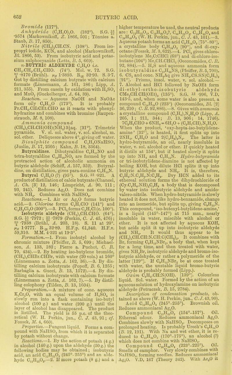 Bromide (117°). Anhydride (C4H70)20. (182°). S.G. i§ •9574 (Markownikoff, Z. 1866, 501; Tonnies a. Staub, B. 17, 850). Nitrile (CH3)2CH.CN. (108°). From iso- propyl iodide, KCN, and alcohol (Markownikoff, Bl. 1866, 53). From isobntyric acid and potas- sium sulpkocyanide (Letts, B. 5, 669). n-BUTYRIC ALDEHYDE C,HaO i.e. CH3.CH2.CH2.CHO. (74°). Mol. w. 72. S.G. a5° -8170 (Briihl). 1-3893. R^ 32-93. S. 3-7. Got by distilling calcium butyrate with calcium formate (Linnemann, A. 161, 186; Lipp, A. 211, 355). From casein by oxidation with H2S04 and MnO? (Guckelberger, A. 64, 39). Reaction. — Aqueous NaOH and NaOAc form oily CsH140 (173°). It is probably Pr.CH2.CH:CEt.CHO as it reacts with phenyl- hydrazine and combines with bromine (Raupen- strauch, M. 8, 108). Ammonia compound (CH3)„CH.CH(OH)(NH2) 3|aq. [31°]. Trimetric pyramids. V. si. sol. water, v. sol. alcohol, m. sol. ether. Deliquesce above 4°, giving off water. Bisulphite compound C4H80NaHS03 (Juslin, B. 17, 2505 ; Kahn, B. 18, 3364). Butyraldines. Dibutyraldine C8H17NO and tetra-butyraldine CI6H29N02 are formed by the protracted action of alcoholic ammonia on butyric aldehyde (Schiff, A. 157, 352). Butyral- dine, on distillation, gives para-coniine G,H15N. Butyral C4H90 (?) (95°). S.G. 82 -821. A product of distillation of calcic butyrate (Chancel, A. Gh. [3] 12, 146; Limpricht, A. 90, 111; 93, 241). Reduces Ag20. Does not combine with NH3. Combines with NaHS03. Reactions.—1. Air or Ag20 forms butyric acid.—2. Chlorine forms C4H7C10 (141°) and C4H6C120 (200°).—3. PC15 forms C4H7C1(c. 100°). Isobutyric aldehyde (CH3).,CH.CHO. (64°). S.G. if -7972 ; ff -7879 (Perkin, G. J. 45, 476); 23° -7938 (Briihl, A. 203, 18). S. 11 at 20°. fig 1-3777. R a, 32-89. H.F.p. 61,340. H.F.v. 59,310. M.M. 4-321 at 19-3°. Formation.—1. From isobutyl alcohol by chromic mixture (Pfeiffer, B. 5, 699 ; Miehael- son, A. 133, 182; Pierre a. Puchot, C. R. 70, 434).—2. By heating iso-butylene bromide, (CH3)2CHBr.CHBr, with water (20 vols.) at 160° (Linnemann a. Zotta, A. 162, 36).—3. By dis- tilling calcium isobutyrate (Popoff, B. 6, 1255; Barbaglia a. Gucci, B. 13, 1572).—4. By dis- tilling calcium isobutyrate with calcium formate (Linnemann a. Zotta, A. 162, 7).—5. By distil- ling colophony (Tilden, B. 13, 1604). Preparation.—A mixture of cone, aqueous K2Cr20, with an equal volume of H2S04 is slowly run into a flask containing iso-butyl alcohol (100 g.) and water (200 g.) until the layer of alcohol has disappeared. The product is distilled. The yield is 55 p.c. of the theo- retical (W. H. Perkin, jun., C. J. 43,91; cf. Fossek, M. 4, 660). Properties.—Pungent liquid. Forms a com- pound with NaHSO:l from which it is separated by potash without change. Reactions.—1. By the action of potash (4 g.) in alcohol (140 g.) upon tho aldehydo (50 g.) the following bodies may bo obtained; isobutyric acid, an acid Cl2H2203 (245°-255°) and an alde- hyde Cl2H2202.—2. If more potash (8 g.) and a j higher temperature be used, the neutral products are. C12H2202, C,6H30O3?, C20H38O4, C24H4404 and C2SH4803 (W. H. Perkin, jun., C. J. 43, 101).—3. Aqueous potash forms an acid C8H1603 [75°-80°], a crystalline body C8H,802 [90°], and di-oxy- octane (Fossek, M. 3,622).—4. PC15 gives chloro- isobutylene Me2C:CHCl (68°) and di-chloro-iso- butane (104°) Me2CH.CHCl2 (Oeconomides, G. R. 92, 884).—5. H2S and aqueous ammonia form isobutyraldine C12H25NS2 (Pfeiffer, B. 5,700). 6. CS2 and cone. NH3Aq give NH2.CS.SN(C4HU)2 [91°]. Prisms, insol. water, v. sol. alcohol.— 7. Alcohol and HG1 followed by NaOEt form di-ethyl-ortho-isobutyric aldehyde CMe2CH.CH(OEt)2 (135°). S.G. ^ -996, V.D. 143-5, and, when some water is also present, a compound Ci0H20O (223°) (Oeconomides, Bl. [2] 36,210 ; C. R. 92,886).—8. Gives with ammonia a crystalline compound (C4H8)7N6H60 (Lipp, A. 205, 1; 211, 344; B. 13, 906; 14, 1746). 7 C3H7CHO + 6NH3 = 6H20 + (C3HfCH)JNeH60. When the product, 1 oxy-hepta-iso-butyhdene- amine’ [32°], is heated, it first splits up into 2NH3, C4HsO and 2(C4H8)3N2. The latter is hydro-butyramide, an oil, nearly insoluble in water, v. sol. alcohol or ether. If quickly heated it distils at 154°, but if heated slowly it splits up into NH3 and C8H15N. Hydro-butyramide or tri-isobutylidene-diamine is not affected by boiling KOH, but dilute HC1 splits it up into butyric aldehyde and Nil.,. It is, therefore, C4H8:N.C4H9.N:C4H8. Dry HCN added to its ethereal solution forms the dihydrochloride of (Cy.C4H8.NH)2C4Ha a body that is decomposed by water into isobutyric aldehyde and amido- valero-nitrile. When hydro -butyramide is slowly heated it does not, like hydro-benzamide, change into an isomeride, but splits up, giving c8h15n. This compound, ‘iso-butenyl-butylidene-amine,’ is a liquid (145°-147°) at 715 mm., nearly insoluble in water, miscible with alcohol or ether. It is not affected by aqueous KOH, but acids split it up into isobutyric aldehyde and NH3. It would thus appear to be (CH.i).,CH.CH:N.CH:C(CH3)2. It combines with Br, forming C8H15NBr2, a body that, when kept for a long time, and then treated with water, gives NH4Br, isobutyric aldehyde and bromo-iso- butyric aldehyde, or rather a polymeride of the latter [129°]. If CgH15NBr2 be at once treated with water, the unstable liquid bromo-butyrio aldehyde is probably formed (Lipp.). Oxim C3H5.CH:N(OH). [139°]. Colourless liquid. Sol. water. Formed by the action of an aqueous solution of hydroxylamine on isobutyric aldehyde (Petraczek, B. 15, 2784). Description of condensation products, ob- tained as above (W. H. Perkin, jun., C. J. 43,90). Acid C12H2203 (245°-255°). Brownish oil. Reduces ammoniacal Ag20. Compound C,.,H2202 (154°-1570). Oil. Ethereal odour. Reduces ammoniacal Ag20. Combines slowly with NaHS03. Decomposes on prolonged heating. Is probably Urech’s C8H, ,0 (B. 12, 191). With Na and wet ether, it is re- duced to C,2H2u02 (170°-175°), an alcohol (?) which does not combine with NaHS03. Compound C2„H3804 (223°-225°). Oil. Smells of camphor. Very slowly combines with NaT-TSO,,, forming needles. Reduces ammoniacal Ag20. V.D. 167 (Theory 342). With Ac30 it