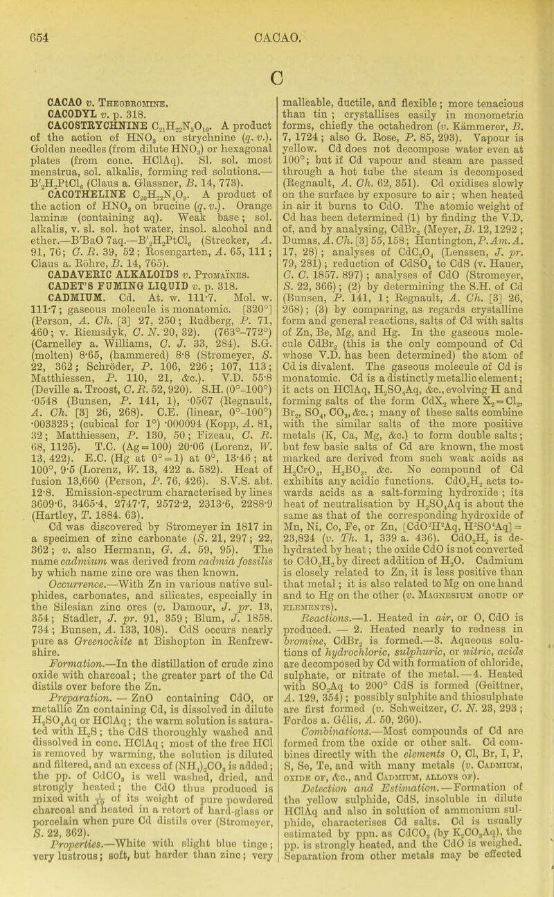 c CACAO v. Theobromine. CACODYL v. p. 318. CACOSTRYCHNINE C21H22N5O10. A product of the action of HN03 on strychnine (q. v.). GoldeD needles (from dilute HN03) or hexagonal plates (from cone. HClAq). SI. sol. most menstrua, sol. alkalis, forming red solutions.— B'.,H.,PtCls (Claus a. Glassner, B. 14, 773). CACOTHELINE C20H22N4O9. A product of the action of HN03 on brucine (q. v.). Orange laminte (containing aq). Weak base; sol. alkalis, v. si. sol. hot water, insol. alcohol and ether.—B'BaO 7aq.—B'2H2PtCl6 (Strecker, A. 91, 76; C. R. 39, 52 ; Bosengarten, A. 65, 111; Claus a. Bohre, B. 14, 765). CADAVERIC ALKALOIDS v. Ptomaines. CADET’S FUMING LIQUID v. p. 318. CADMIUM. Cd. At. w. 111-7. Mol. w. 111-7; gaseous molecule is monatomic. [320°] (Person, A. Gh. [3] 27, 250; Budberg, P. 71, 460; v. Biemsdyk, C. N. 20, 32). (763°-772°) ICarnelley a. Williams, C. J. 33, 284). S.G. (molten) 8-65, (hammered) 8-8 (Stromeyer, S. 22, 362 ; Schroder, P. 106, 226; 107, 113; Matthiessen, P. 110, 21, &c.). V.D. 55-8 (Deville a. Troost, G. R. 52,920). S.H. (0°-100°) •0548 (Bunsen, P. 141, 1), -0567 (Begnault, A. Gh. [3] 26, 268). C.E. (linear, 0°-100°) •003323; (cubical for 1°) -000094 (Kopp, A. 81, 32; Matthiessen, P. 130, 50; Fizeau, C. R. 68, 1125). T.C. (Ag = 100) 20-06 (Lorenz, W. 13, 422). E.C. (Hg at 0° = 1) at 0°, 13-46 ; at 100°, 9-5 (Lorenz, W. 13, 422 a. 582). Heat of fusion 13,660 (Person, P. 76, 426). S.V.S. abt. 12-8. Emission-spectrum characterised by lines 3609-6, 3465-4, 2747-7, 2572-2, 2313-6, 2288-9 (Hartley, T. 1884. 63). Cd was discovered by Stromeyer in 1817 in a specimen of zinc carbonate (S. 21, 297; 22, 362 ; v. also Hermann, G. A. 59, 95). The name cadmium was derived from cadmia fossilis by which name zinc ore was then known. Occurrence.—With Zn in various native sul- phides, carbonates, and silicates, especially in the Silesian zinc ores (v. Damour, J. pr. 13, 354; Stadler, J. pr. 91, 359; Blum, J. 1858. 734 ; Bunsen, A. 133, 108). CdS occurs nearly pure as Greenoclcite at Bisliopton in Eenfrew- shire. Formation.—In the distillation of crude zinc oxide with charcoal; the greater part of the Cd distils over before the Zn. Preparation. — ZnO containing CdO, or metallic Zn containing Cd, is dissolved in dilute H2SO.,Aq or HClAq; the warm solution is satura- ted with H2S; the CdS thoroughly washed and dissolved in cone. HClAq; most of the free HC1 is removed by warming, the solution is diluted and filtered, and an excess of (NH.,)2COa is added; the pp. of CdC03 is well washed, dried, and strongly heated; the CdO thus produced is mixed with of its weight of pure powdored charcoal and heated in a retort of hard-glass or porcelain when pure Cd distils over (Stromeyer, S. 22, 362). Properties.—White with slight blue tinge; very lustrous; soft, but harder than zinc; very malleable, ductile, and flexible; more tenacious than tin ; crystallises easily in monometric forms, chiefly the octahedron (v. Kammerer, B. 7, 1724 ; also G. Bose, P. 85, 293). Vapour is yellow. Cd does not decompose water even at 100°; but if Cd vapour and steam are passed through a hot tube the steam is decomposed (Begnault, A. Gh. 62, 351). Cd oxidises slowly on the surface by exposure to air; when heated in air it burns to CdO. The atomic weight of Cd has been determined (1) by finding the V.D. of, and by analysing, CdBr2 (Meyer, B. 12,1292 ; Dumas, A. Gh. [3] 55,158; Huntington,P. Am. A. 17, 28); analyses of CdC204 (Lenssen, J. pr. 79, 281); reduction of CdS04 to CdS (v. Hauer, C. G. 1857. 897); analyses of CdO (Stromeyer, S. 22, 366); (2) by determining the S.H. of Cd (Bunsen, P. 141, 1; Begnault, A. Ch. [3] 26, 268); (3) by comparing, as regards crystalline form and general reactions, salts of Cd with salts of Zn, Be, Mg, and Hg. In the gaseous mole- cule CdBr2 (this is the only compound of Cd whose V.D. has been determined) the atom of Cd is divalent. The gaseous molecule of Cd is monatomic. Cd is a distinctly metallic element; it acts on HClAq, H2S04Aq, &c., evolving H and forming salts of the form CdX2 where X2 = Cl2, Br2, S04, C03, &c. ; many of these salts combine with the similar salts of the more positive metals (K, Ca, Mg, &c.) to form double salts; but few basic salts of Cd are known, the most marked are derived from such weak acids as H2Cr04, H3B03, &c. No compound of Cd exhibits any acidic functions. Cd02H2 acts to- wards acids as a salt-forming hydroxide ; its heat of neutralisation by H2S04Aq is about the same as that of the corresponding hydroxide of Mn, Ni, Co, Fe, or Zn, [CdO-H2Aq, H-S04Aq] = 23,824 (v. Th. 1, 339 a. 436). Cd02H2 is de- hydrated by heat; the oxide CdO is not converted to Cd02H2 by direct addition of H20. Cadmium is closely related to Zn, it is less positive than that metal; it is also related to Mg on one hand and to Hg on the other (v. Magnesium group of elements). Reactions.—1. Heated in air, or O, CdO is produced. — 2. Heated nearly to redness in bromine, CdBr2 is formed.—3. Aqueous solu- tions of hydrochloric, sulphuric, or nitric, acids are decomposed by Cd with formation of chloride, sulphate, or nitrate of the metal.—4. Heated with S02Aq to 200° CdS is formed (Geittner, A. 129, 354); possibly sulphite and thiosulphate are first formed (v. Schweitzer, G. N. 23, 293 ; Fordos a. G61is, A. 50, 260). Combinations.—Most compounds of Cd are formed from the oxide or other salt. Cd com- bines directly with the elements O, Cl, Br, I, P, S, Se, Te, and with many metals (v. Cadmium, oxide of, Ac., and Cadmium, allots of). Detection and Estimation. — Formation of the yellow sulphide, CdS, insoluble in dilute HClAq and also in solution of ammonium sul- phide, characterises Cd salts. Cd is usually estimated by ppn. as CdC03 (by K2C03Aq), the pp. is strongly heated, and the CdO is weighed. Separation from other metals may be effected