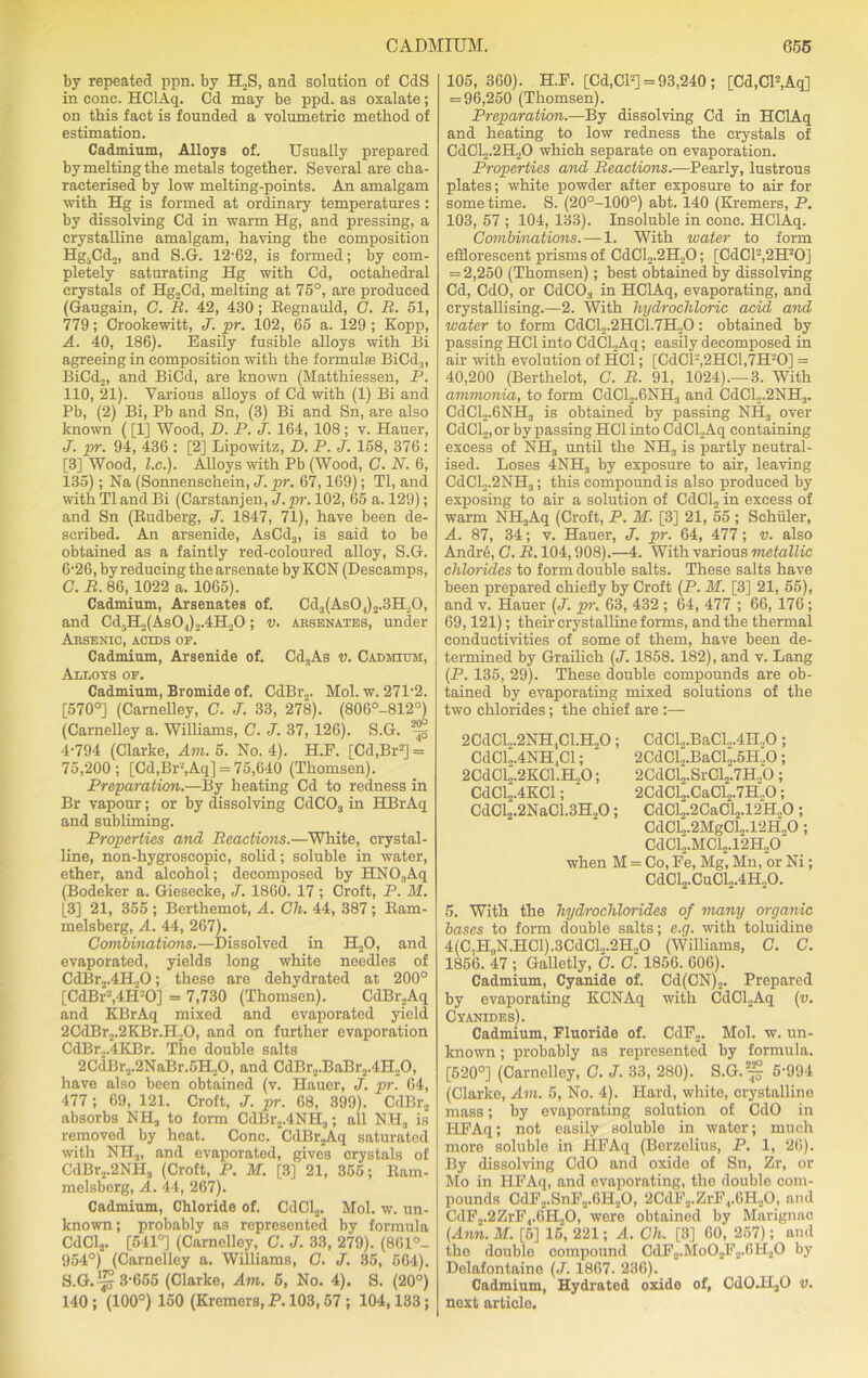 by repeated ppn. by H2S, and solution of CdS in cone. HClAq. Cd may be ppd. as oxalate; on this fact is founded a volumetric method of estimation. Cadmium, Alloys of. Usually prepared by melting the metals together. Several are cha- racterised by low melting-points. An amalgam with Hg is formed at ordinary temperatures : by dissolving Cd in warm Hg, and pressing, a crystalline amalgam, having the composition Hg-Cdo, and S.G. 12-62, is formed; by com- pletely saturating Hg with Cd, octahedral crystals of Hg2Cd, melting at 75°, are produced (Gaugain, C. B. 42, 430; Eegnauld, C. B. 51, 779; Crookewitt, J. pr. 102, 65 a. 129 ; Kopp, A. 40, 186). Easily fusible alloys with Bi agreeing in composition with the formula; BiCd.,, BiCd.j, and BiCd, are known (Matthiessen, P. 110, 21). Various alloys of Cd with (1) Bi and Pb, (2) Bi, Pb and Sn, (3) Bi and Sn, are also known ([1] Wood, D. P. J. 164, 108 ; v. Hauer, J. pr. 94, 436 : [2] Lipowitz, D. P. J. 158, 376; [3] Wood, l.c.). Alloys with Pb (Wood, C. N. 6, 135); Na (Sonnenschein, J. pr. 67,169); Tl, and with Tl and Bi (Carstanjen, J.pr. 102, 65 a. 129); and Sn (Budberg, J. 1847, 71), have been de- scribed. An arsenide, AsCd3, is said to be obtained as a faintly red-coloured alloy, S.G. 6-26, by reducing the arsenate by KCN (Descamps, C. B. 86, 1022 a. 1065). Cadmium, Arsenates of. Cd3(As04)2.3H20, and Cd5H2(AsOJ)2.4H„0; v. arsenates, under Arsenic, acids or. Cadmium, Arsenide of. Cd3As v. Cadmium, Alloys of. Cadmium, Bromide of. CdBr2. Mol. w. 271-2. [570°] (Carnelley, C. J. 33, 278). (806°-812°) (Carnelley a. Williams, C. J. 37, 126). S.G. 3-g 4-794 (Clarke, Am. 5. No. 4). H.F. [Cd.Br2] = 75,200; [Cd,Br'-',Aq] = 75,640 (Thomsen). Preparation.—By heating Cd to redness in Br vapour; or by dissolving CdC03 in HBrAq and subliming. Properties and Beactions.—White, crystal- line, non-hygroscopie, solid; soluble in water, ether, and alcohol; decomposed by HN03Aq (Bodeker a. Giesecke, J. 1860. 17 ; Croft, P. M. [3] 21, 355 ; Berthemot, A. Gh. 44, 387 ; Bam- melsberg, A. 44, 267). Combinations.—Dissolved in H20, and evaporated, yields long white needles of CdBr2.4H„0; these are dehydrated at 200° [CdBr-,4H-0] = 7,730 (Thomsen). CdBr?Aq and KBrAq mixed and evaporated yield 2CdBr2.2KBr.H20, and on further evaporation CdBr2.4KBr. The double salts 2CdBr2.2NaBr.5H,0, and CdBr2.BaBr2.4H20, have also been obtained (v. Hauer, J. pr. 64, 477 ; 69, 121. Croft, J. pr. 68, 399). CdBr2 absorbs NH3 to form CdBr2.4NH3; all NH„ is removed by heat. Cone. CdBr2Aq saturated with NH3, and evaporated, gives crystals of CdBr2.2NH3 (Croft, P. M. [3] 21, 355; Bam- melsberg, A. 44, 267). Cadmium, Chloride of. CdCl2. Mol. w. un- known; probably as represented by formula CdCl2. [541°] (Carnelley, C. J. 33, 279). (861°- 954°) (Carnelley a. Williams, C. J. 35, 664). S.G.^ 3-655 (Clarke, Am. 5, No. 4). S. (20°) 140; (100°) 150 (Kremers, P. 103,57 ; 104,133; 105, 360). H.F. [Cd,CP] = 93,240; [Cd,Cl2,Aq] = 96,250 (Thomsen). Preparation.—By dissolving Cd in HClAq and heating to low redness the crystals of CdCL.2H20 which separate on evaporation. Properties and Beactions.—Pearly, lustrous plates; white powder after exposure to air for some time. S. (20°-100°) abt. 140 (Kremers, P. 103, 57 ; 104, 133). Insoluble in cone. HClAq. Combinations. — 1. With water to form efflorescent prisms of CdCl2.2H20; [CdCl2,2H20] = 2,250 (Thomsen); best obtained by dissolving Cd, CdO, or CdC03 in HClAq, evaporating, and crystallising.—2. With hydrochloric acid and water to form CdCl2.2HC1.7H20: obtained by passing HC1 into CdCLAq; easily decomposed in air with evolution of HC1; [CdCl'-,2HCl,7H-0] = 40,200 (Berthelot, C. B. 91, 1024).—3. With ammonia, to form CdCl2.6NH3 and CdCl2.2NH3. CdCl2.6NH3 is obtained by passing NH3 over CdCl2, or by passing HC1 into CdCl.Aq containing excess of NH3 until the NH3 is partly neutral- ised. Loses 4NH3 by exposure to ah-, leaving CdCl„.2NH3; this compound is also produced by exposing to air a solution of CdCLj in excess of warm NH3Aq (Croft, P. If. [3] 21, 55 ; Schuler, A. 87, 34; v. Hauer, J. pr. 64, 477; v. also Andr6, G. B. 104,908).—4. With various metallic chlorides to form double salts. These salts have been prepared chiefly by Croft (P. M. [3] 21, 55), and v. Hauer (J. prr. 63, 432 ; 64, 477 ; 66, 176; 69,121); their crystalline forms, and the thermal conductivities of some of them, have been de- termined by Grailich (J. 1858. 182), and v. Lang (P. 135, 29). These double compounds are ob- tained by evaporating mixed solutions of the two chlorides; the chief are ;— 2CdCL.2NH,Cl.H.,0 ; CdCl.,.BaCI,.411,0 ; CdClo.4NH,Cl; ' 2CdCl.,.BaCl.,.5H.,0; 2CdCl2.2KCl.H„0; 2CdCl2.SrCl2.7H.,0; CdCl2.4KCl;  2CdCl„.CaCl2.7H.,0; CdCl2.2NaC1.3H„0; CdCl2.2CaCl2.12H.,0 ; CdCL.2MgCL.12H.,0 ; CdCl2.MCl2.12H.,0 when M = Co, Fe, Mg, Mn, or Ni; CdCl2.CuCl2.4H.,0. 5. With the hydrochlorides of many organic bases to form double salts; e.g. with toluidine 4(C7HllN.HCl).3CdCl2.2H20 (Williams, C. C. 1856. 47 ; Galletly, C. G. 1856. 606). Cadmium, Cyanide of. Cd(CN)2. Prepared by evaporating KCNAq with CdCl.Aq (v. Cyanides). Cadmium, Fluoride of. CdF2. Mol. w. un- known ; probably as represented by formula. [520°] (Carnelley, C. J. 33, 280). S.G.3^ 5-994 (Clarke, Am. 5, No. 4). Hard, white, crystalline mass; by evaporating solution of CdO in HFAq; not easily soluble in water; much more soluble in HFAq (Berzelius, P. 1, 26). By dissolving CdO and oxide of Sn, Zr, or Mo in HFAq, and evaporating, the double com- pounds CdF2.SnF2.6H20, 2CdF2.ZrFr6H..O, and CdF2.2ZrF4.6H20, were obtained by Marignac (Ann. M. [6] 15, 221; A. Gh. [3] 60, 257); and the double compound CdF2.MoOjF2.6H2O by Delafontaine (J. 1867. 236). Cadmium, Hydrated oxido of, CdO.HjO v. next article.