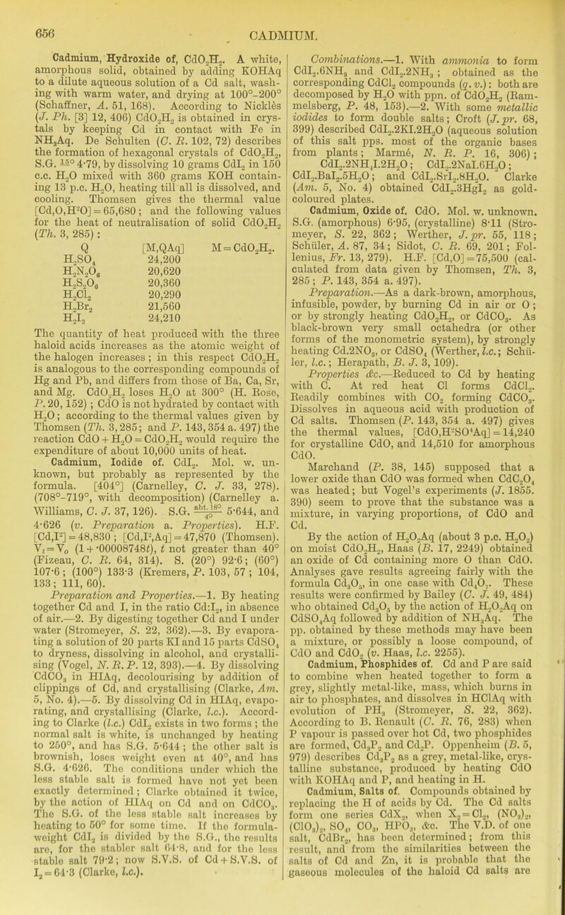 Cadmium, Hydroxide of, Cd02H2. A white, amorphous solid, obtained by adding KOHAq to a dilute aqueous solution of a Cd salt, wash- ing with warm water, and drying at 100°-200° (Schaffner, A. 51, 168). According to Nicldds (J. Ph. [3] 12, 406) Cd02H2 is obtained in crys- tals by keeping Cd in contact with Fo in NH3Aq. De Schulten (C. B. 102, 72) describes the formation of hexagonal crystals of CdO.,H2, S.G. 4-79, by dissolving 10 grams Cdl2 in 150 c.c. EL.0 mixed with 360 grams KOH contain- ing 13 p.c. H.,0, heating till all is dissolved, and cooling. Thomsen gives the thermal value [Cd,0,H'-’0] = 65,680; and the following values for the heat of neutralisation of solid Cd02H, (Th. 3, 285): Q [M,QAq] H..SO, 24,200 h.,n2o8 20,620 h2s2o6 20,360 h2ci2 20,290 H„Br2 21,560 H..I., 24,210 The quantity of heat produced with the three haloid acids increases as the atomic weight of the halogen increases ; in this respect Cd02H2 is analogous to the corresponding compounds of Hg and Pb, and differs from those of Ba, Ca, Sr, and Mg. CdO.,H2 loses H20 at 300° (H. Rose, P. 20,152) ; CdO is not hydrated by contact with H20; according to the thermal values given by Thomsen (Th. 3,285; and P. 143,354 a. 497) the reaction CdO + H20 = CdO,H2 would require the expenditure of about 10,000 units of heat. Cadmium, Iodide of. Cdl2. Mol. w. un- known, but probably as represented by the formula. [404°] (Carnelley, C. J. 33, 278). (708°-719°, with decomposition) (Carnelley a. Williams, G. J. 37, 126). S.G. SlAiS 5*644, and 4-626 (v. Preparation a. Properties). H.F. [Cd,I2] = 48,830 ; [Cd,F,Aq] = 47,870 (Thomsen). V( = V0 (1 +-00008748f), t not greater than 40° (Fizeau, G. B. 64, 314). S. (20°) 92-6; (60°) 107-6; (100°) 133-3 (Kremers, P. 103,57; 104, 133; 111, 60). Preparation and Properties.—1. By heating together Cd and I, in the ratio Cd:I2, in absence of air.—2. By digesting together Cd and I under water (Stromeyer, S. 22, 362).—3. By evapora- ting a solution of 20 parts KI and 15 parts CdSO, to dryness, dissolving in alcohol, and crystalli- sing (Vogel, N. B. P. 12, 393).—4. By dissolving CdC03 in HIAq, decolourising by addition of clippings of Cd, and crystallising (Clarke, Am. 5, No. 4).—5. By dissolving Cd in HIAq, evapo- rating, and crystallising (Clarke, l.c.). Accord- ing to Clarke (lx.) Cdl2 exists in two forms ; the normal salt is white, is unchanged by heating to 250°, and has S.G. 5-644 ; the other salt is brownish, loses weight even at 40°, and has S.G. 4-626. The conditions under which the less stable salt is formed have not yet been exactly determined; Clarke obtained it twice, by the action of HIAq on Cd and on CdCO.,. The S.G. of the less stable salt increases by heating to 50° for some time. If tho formula- weight Cdl2 is divided by the S.G., the results are, for the stabler salt 64-8, and for the less stable salt 79-2; now S.V.S. of Cd + S.V.S. of I2 = 64-3 (Clarke, l.c.). Combinations.—1. With ammonia to form CdI2.6NH3 and CdI2.2NH., ; obtained as the corresponding CdCl2 compounds (q. v.): both are decomposed by H20 with ppn. of Cd02H2 (Bam- melsberg, P. 48, 153).—2. With some metallic iodides to form double salts; Croft (J.pr. 68, 399) described CdI2.2KI.2H20 (aqueous solution of this salt pps. most of the organic bases from plants; Marmd, N. B. P. 16, 306); CdI.,.2NH ,I.2H„0; CdI.,.2NaI.6H„0 ; CdI2.BaI2.5H20; and CdI2.SrI2.8H20. ' Clarke (Am. 5, No. 4) obtained CdI2.3HgI2 as gold- coloured plates. Cadmium, Oxide of. CdO. Mol. w. unknown. S.G. (amorphous) 6-95, (crystalline) 8-11 (Stro- meyer, S. 22, 362; Werther, J. pr. 55, 118; Schuler, A. 87, 34; Sidot, C. B. 69, 201; Fol- lenius, Pr. 13, 279). H.F. [Cd,0] =75,500 (cal- culated from data given by Thomsen, Th. 3, 285 ; P. 143, 354 a. 497). Preparation.—As a dark-brown, amorphous, infusible, powder, by burning Cd in air or O ; or by strongly heating Cd02H2, or CdC03. As black-brown very small octahedra (or other forms of the monometric system), by strongly heating Cd.2N03, or CdSO, (Werther, lx.; Schu- ler, lx.; Herapath, B. J. 3, 109). Properties &c.—Reduced to Cd by heating with C. At red heat Cl forms CdCl2. Readily combines with C02 forming CdC03. Dissolves in aqueous acid with production of Cd salts. Thomsen (P. 143, 354 a. 497) gives the thermal values, [CdO,H-’SO‘Aq] = 14,240 for crystalline CdO, and 14,510 for amorphous CdO. Marehand (P. 38, 145) supposed that a lower oxide than CdO was formed when CdC20, was heated; but Vogel’s experiments (J. 1855. 390) seem to prove that the substance was a mixture, in varying proportions, of CdO and Cd. By the action of H202Aq (about 3 p.c. H,02) on moist Cd02H2, Haas (B. 17, 2249) obtained an oxide of Cd containing more O than CdO. Analyses gave results agreeing fairly with the formula Cd305, in one case with Cd,0;. These results were confirmed by Bailey (G. J. 49, 484) who obtained Cd305 by the action of H2OAq on CdSO.,Aq followed by addition of NH3Aq. The pp. obtained by these methods may have been a mixture, or possibly a loose compound, of CdO and Cd02 (v. Haas, l.c. 2255). Cadmium, Phosphides of. Cd and P are said to combine when heated together to form a grey, slightly metal-like, mass, which burns in air to phosphates, and dissolves in HClAq with evolution of PH3 (Stromeyer, S. 22, 362). According to B. Renault (C. B. 76, 283) when P vapour is passed over hot Cd, two phosphides are formed, Cd„P2 and Cd2P. Oppenheim (B. 5, 979) describes Cd3P2 as a grey, metal-like, crys- talline substance, produced by heating CdO with KOHAq and P, and heating in H. Cadmium, Salts of. Compounds obtained by replacing the H of acids by Cd. The Cd salts form one series CdX2, when X2 = C1„, (N03)2, (C103)2, SO,, C03, HPO:t, &c. The V.D. of one salt, CdBr2, has been determined; from this result, and from the similarities between the salts of Cd and Zn, it is probable that the gaseous molecules of the haloid Cd salts are