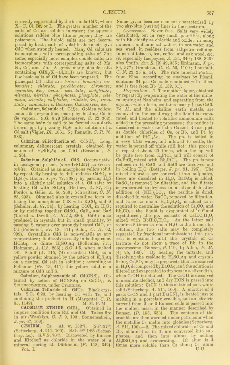 correctly represented by the formula CdX., where X = F, Cl, Br, or I. The greater number of the salts of Cd are soluble in water; the aqueous solutions redden blue litmus paper; they are poisonous. The haloid salts are not decom- posed by heat; salts of volatilisable acids give CdO when strongly heated. Many Cd salts are isomorphous with corresponding salts of Zn; some, especially more complex double salts, are isomorphous with corresponding salts of Mg, Ni, Co, and Zn. A great many double salts containing CdX2(X = Cl,Br,I) are known ; but few basic salts of Cd have been prepared. The principal Cd salts are borate; bromate; car- bonates; chlorate, perchlorate; chromate; cyanates, &c.; iodate, periodate; molybdate; nitrates, nitrites; phosphates, phosphite; sele- nates, selenite; sulphates, sulphite, &c.; tung- state ; vanadate: v. Bobates, Carbonates, &c. Cadmium, Selenide of. CdSe. Golden yellow, metal-like, crystalline, mass; by heating Cd in Se vapour; S.G. 8-79 (Stromeyer, S. 22, 362). The same body is said to be formed as a dark- brown pp. by passing H2Se into solution of a Cd salt (Vigier, Bl. 1861. 5 ; Benault, C. It. 76, 283). Cadmium, Silicofluoride of. CdSiFs. Long, columnar, deliquescent crystals, obtained by action of H.,SiF,Aq on CdO (Berzelius, P. 1, 26). Cadmium, Sulphide of. CdS. Occurs native in hexagonal prisms (ax = 1:'81257) as Green- ockite. Obtained as an amorphous yellow solid, by repeatedly heating to dull redness CdS04 in H^S (v. Hauer, J. pr. 72, 338); by passing H2S into a slightly acid solution of a Cd salt; by heating Cd with SO.>Aq (Geitner, A. 87, 34; Fordos a. G61is, A. 50, 260; Schweitzer, C. N. 23, 293). Obtained also in crystalline form by fusing the amorphous CdS with K„C03 and S (SchiUer, A. 87, 34); by heating CdCl2 in H.,S; or by melting together CdS04, CaF2, and BaS (Troost a. Deville, G. B. 52, 920). CdS is also produced in crystals, but in small quantity, by passing S vapour over strongly heated CdO, or Cd (Follenius, Fr. 13, 411; Sidot, C. B. 62, 999). Crystalline CdS is non-volatile at any temperature; it dissolves easily in boiling cone. HClAq, or dilute H2SO.,Aq (Follenius, l.c.; Hofmann, A. 115, 286); S.G. 4-5, when melted 4-6. Schiff (A. 115, 74) described CdS5 as a yellow powder obtained by the action of K,,S,Aq on a neutral Cd salt in solution ; according to Follenius (Fr. 13, 411) this yellow solid is a mixture of CdS and S. Cadmium, Sulphocyanide of. Cd(CNS)2. Ob- tained by action of HCNSAq on CdC03; v. Sulphocyanides, under Cyanides. Cadmium, Telluride of. CdTe. Black crys- tals, S.G. 6-20, by heating Cd with Te, and subliming the product in H (Margottet, C. B. 85, 1142). M. M. P. M. CADMIUM ETHIDE CdEt2. Obtained in impure condition from EtI and Cd. Takes fire in air (Wanklyn, G. J. 9, 193; Sonnenschein, J.pr. 67, 169). CiESIUM. Cs. At. w. 132-7. [26°-27°] (Sctterberg, A. 211, 100). S.G. is° 1-88 (Setter- berg, l.c.). S.V.S. 70-7. Discovered by Bunsen and Kirchoff as chloride in the water of a mineral spring at Diirkheim (P. 113, 342). Vol. I. 657 Name given because element characterised by two sky-blue (ccesius) lines in the spectrum. Occurrence. —Never free. Salts very widely distributed, but in very small quantities, along with Bb, chiefly as chloride and oxide ; in many minerals and mineral waters, in sea water and sea weed, in residues from saltpetre refining, in ash of tobacco, tea, coffee, and oak wood, &c. (v. especially Laspeyres, A. 134, 349; 138, 326 : also Smith, Am. S. [2J 49, 335 ; Erdmann, J. pr. 86, 377; Grandeau, C. B. 53, 1100; Lonstadt, C. N. 22, 25 a. 44). The rare mineral Pollux, from Elba, according to analyses by Pisani, contains 34 p.c. Cs oxide combined with silica, and is free from Bb (A. 132, 31). Preparation. —1. The mother liquor, obtained by repeatedly evaporating the water of the mine- ral spring at Nanheim, and separating from the crystals which form, contains nearly 4 p.c. CsCl. Fe, Al, and the alkaline earth metals, are removed in the usual way ; the liquid is evapo- rated, and heated to volatilise ammonium salts added in the preceding processes ; the residue is dissolved in water and the Cs and Bb are ppd. as double chlorides of Cs, or Bb, and Pt, by addition of PtCl.,Aq. The pp. is boiled in a very little water, and allowed to settle, the water is poured off while still hot; this process is repeated about 20 times, when the pp. will be quite free from KPtClj and will consist of Cs2PtClti mixed with Bb2PtCl6. The pp. is now reduced in H, CsCl and BbCl are dissolved out in boiling H20 (Bottger, J. pr. 91, 126). The mixed chlorides are converted into sulphates, these are dissolved in H20, BaOAq is added, BaSO,, is removed by filtration, and the filtrate is evaporated to dryness in a silver dish after addition of (NH4)2C03; the residue is dried, dissolved in water, BaC03 removed by filtration, and twice as much H2.C.,H406 is added as is required to neutralise the solution of Cs2C03 and Bb2C03; the liquid is evaporated at 100° and crystallised; the pp. consists of CsH.C4H40„ mixed with BbH.C4H,06. As the latter salt requires 8 times as much H20 as the former for solution, the two salts may be completely separated by fractional precipitation ; this pro- cess is continued until the crystals of Cs tartrate do not show a trace of Bb in the spectroscope (Bunsen, P. 119, 1; Allen, P. M. [4] 25, 189). By heating the tartrate, and dissolving the residue in H.,S04Aq, and crystal- lising, Cs2S04 may be prepared; this is dissolved in HoO, decomposed by BaOAq, and the solution is filtered and evaporated to dryness in a silver dish, when CsOH is obtained. The CsOH is dissolved in absolute alcohol, and dry HCN is passed into this solution : CsCN is thus obtained as a white solid (Setterberg, A. 211, 100). A mixture of 4 parts CsCN and 1 partBa(CN)., is heated just to melting in a porcelain crucible, and an electrio current from 2 or 3 Bunsen cells is passed into the molten mass, in the manner described by Bunsen (P. 155, 633). The contents of the crucible are then warmed under petroleum when the metallic Cs melts into globules (Setterberg, A. 211,100).—2. The mixed chlorides of Cs and Bb, obtained as in 1, are converted into sul- phates, and then into alums by adding Al23S04Aq and evaporating. Bb alum is 4 times more soluble than Cs alum ; Cs alum U U