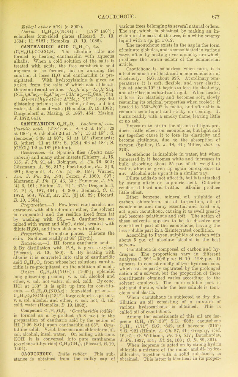 Ethyl ether A'Et (c. 300°). Oxim C10H,„O3(NOH) : [175°-180°] ; colourless four-sided plates (Piccard, B. 10, 1504 ; 11, 2121; Homolka, B. 19, 1086). CANTHARIDIC ACID C10H,,O5 i.e. (CsH13O2).C0.CO2H. The alkaline salts are formed by heating eantharidin with aqueous alkalis. When a cold solution of the salts is treated with acids, the free cantharidic acid appears to be formed, but on warming the solution it loses H„0 and eantharidin is pre- cipitated. With hydroxylamine it gives an oxim, from the salts of which acids liberate the oxim of cantharidine.—Ag2A aq. —Ag2A 2aq. (NHJA/'aq.—K,A aq.—CdA aq.—K,CuA2 2aq. Di-methyl ether AMe2: [91°]; large fiat glistening prisms; sol. alcohol, ether, and hot water, si. sol. cold water (Homolka, B. 19, 1082 ; Dragendorff a. Masing, Z. 1867, 464; Masing, J. 1872,841). CANTHARIDIN C10H12O,. Lactone of can- tharidic acid. [218° cor.]. S. -02 at 15°; 29 at 100°; S. (alcohol) 2-1 at 78° ; T3 at 15° ; S. (benzene) 3-38 at 80°; -51 at 15° (Eennard); S. (ether) -11 at 18°; S. (CS„) -06 at 18°; S. (CHC13) 1-2 at 18° (Bluhm). Occurrence.—In Spanish flies (Lytta vesi- catoria) and many other insects (Thierry, A. 15, 315; J. Ph. 21,44; Kobiquet, A. Gh. 76, 302; Gossmann, A. 86, 317 ; Pocklington, Ph. [3] 3, 681; Regnault, A. Gh. [2] 68, 159; Warner, Am. J. Ph. 28, 193; Ferrer, J. 1860, 597 ; Mortreux, J. Ph. [3] 46, 33 ; Fumouze, J. Ph. [4] 6, 161; Bluhm, Z. [2] 1, 675; Dragendorff, Z. [2] 3, 187, 464; 4, 308; Eennard, C. C. 1872, 568; Wolff, Ar. Ph. [3] 10, 22; Piccard, B. 10, 1504). Preparation.—1. Powdered cantharides are extracted with chloroform or ether, the solvent is evaporated and the residue freed from fat by washing with CS2. — 2. Cantharides are mixed with water and MgO, dried, treated with dilute H2SO, and then shaken with ether. Properties.—Trimetric plates. Blisters the skin. Sublimes readily at 85° (Blyth). Reactions.—1. HI forms cantharic acid.— 2. By distillation with P2S5 it gives o-xylene (Piccard, B. 12, 580).—3. By heating with alkalis it is converted into salts of cantharidic acid C10H, ,05, from whose hot solutions cantha- ridin is re-precipitated on the addition of acids. Oxim C10H,.A(NOH): [166°]; splendid long glistening prisms; v. e. sol. alcohol and ether, v. sol. hot water, si. sol. cold. By cone. HC1 at 150° it is split up into its constitu- ents. — Cl0H12O;1(NOAg): four-sided prisms.— C, 0Hl2O3(NOMe): [134°]; large colourless prisms; v. e. sol. alcohol and ether, v. sol. hot, si. sol. cold, water (Homolka, B. 19,1082). Compound 0I#HI203I2. ‘Cantharidin iodide' is formed as a by-product (5-8 p.c.) in the preparation of cantharic acid by the action of HI (l-96 S.G.) upon eantharidin at 85°. Crys- talline solid. Y.sol. benzeno and chloroform, si. sol. alcohol, insol. water. On boiling with cone. KOH it is converted into pure cantharene (o-xylene-di-hydride) CUH„(CH.,)2 (Piccard, B. 19, 1404). CAOUTCHOUC. India rubber. This sub- stance is obtained from the milky sap of various trees belonging to several natural orders. The sap, which is obtained by making an in- cision in the bark of the tree, is a white creamy liquid with a sp. gr. 1-012. The caoutchouc exists in the sap in the form of minute globules, and is consolidated in various ways, often by heating over a smoky fire which produces the brown colour of the commercial article. Caoutchouc is colourless when pure, it is a bad conductor of heat and a non-conductor of electricity. S.G. about -925. At ordinary tem- peratures it is soft, flexible, and very elastic, but at about 10° it begins to lose its elasticity, and at 0° becomes hard and rigid. When heated it loses it s elasticity and becomes soft, slowly resuming its original properties when cooled ; if heated to 150°-200° it melts, and after this it remains semi-liquid and sticky on cooling. It burns readily with a smoky flame, leaving little or no ash. Exposure to air in the absence of light pro- duces little effect on caoutchouc, but light and air together cause it to lose its elasticity and become glutinous, due to the absorption of oxygen (Spiller, C. J. 18, 44; Miller, ibid. p. 273). Caoutchouc is insoluble in water, but when immersed in it becomes white and increases in bulk, absorbing about 25 p.c. of its weight of water, which is given up again on exposure to air. Alcohol acts upon it in a similar way. Dilute acids do not affect it, but it is attacked by strong nitric or sulphuric acid. Chlorine renders it hard and brittle. Alkalis produce little effect. Ether, benzene, mineral oil, sulphide of carbon, chloroform, oil of turpentine, oil of caoutchouc, and many essential and fixed oils, act upon caoutchouc, causing it to swell greatly and become gelatinous and soft. The action of these solvents appears to be to dissolve one constituent part of the caoutchouc, leaving the less soluble part in a disintegrated condition. According to Payen, sulphide of carbon with about 5 p.c. of absolute alcohol is the best solvent. Caoutchouc is composed of carbon and hy- drogen. The proportions vary in different analyses C. 86-1 —90-6 p.c.; H. 10 —12-8 p.c. It appears to consist chiefly of two hydrocarbons, which can be partly separated by the prolonged action of a solvent, but the proportion of these constituents obtained varies according to the solvent employed. The more soluble part is soft and ductile, while the less soluble is tena- cious and elastic. When caoutchouc is subjected to dry dis- tillation an oil consisting of a mixture of various hydrocarbons is obtained. This is called oil of caoutchouc. Among the constituents of this oil are iso- prene OaHg (37°-38°) S.G. -682; caoutchene C10H18 (171°) S.G. -842, and lieveene (315°) S.G. -921 (Himly, A. Gh. 27, 41; Gregory, ibid. 16, 61; G. Williams, Pr. 10, 517; Bouchardat, J. Ph. 1837, 454 ; Bl. 24, 108 ; C. R. 89, 361). When isopreno is acted on by strong hydrio chloride a mixture of the mono- and di- hydro- chlorides, together with a solid substance, is J obtained. This latter is identical in its proper-